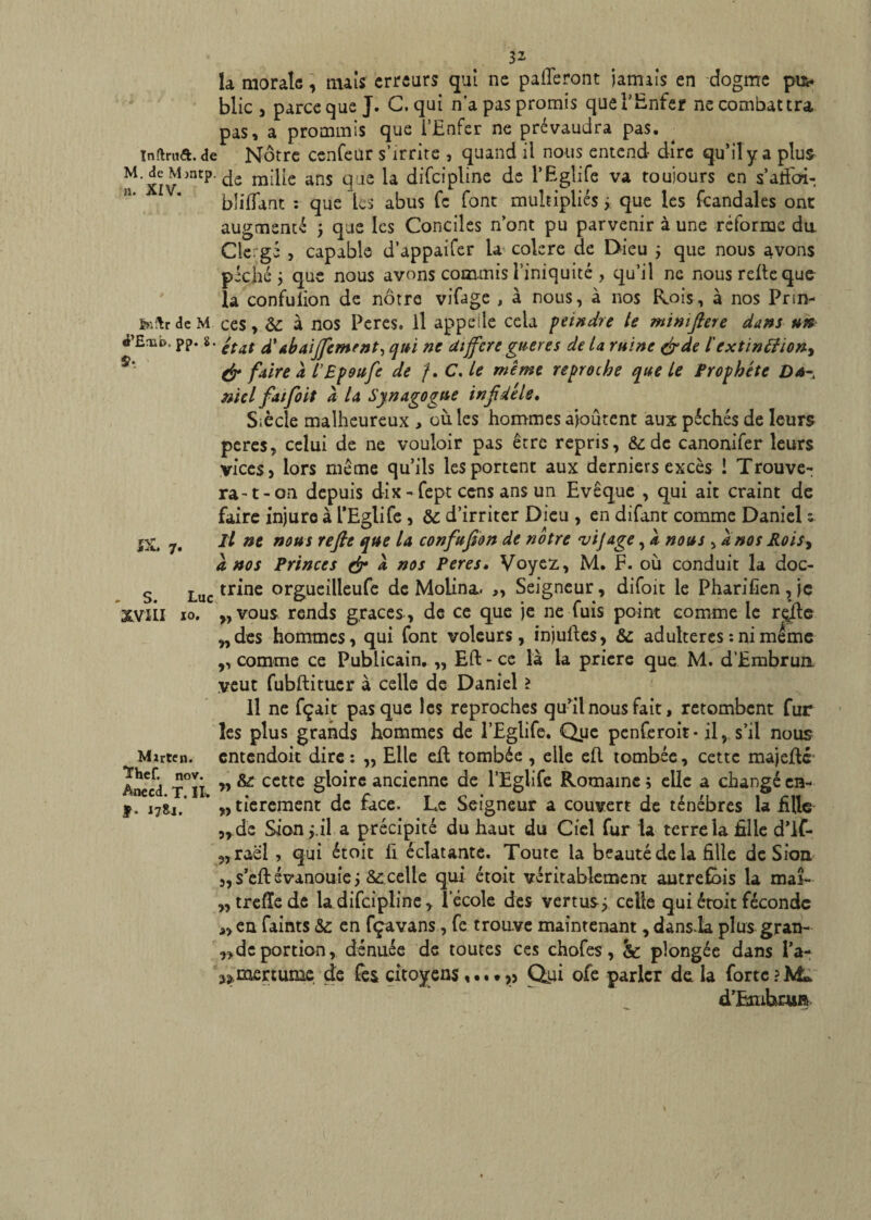 la morale, mais erreurs qui ne pafleront jamais en dogme puw blic , parce que J. C. qui n’a pas promis que l'Enfer ne combattra pas, a prommis que l’Enfer ne prévaudra pas. Inftrua.de Nôtre cenfeur s’irrite , quand il nous entend dire qu’il y a plus M.£M-P.dfi m;|[e ans q,iC la difcipline de l’Eglife va toujours en s’atfbi- bliffant : que les abus fc font multipliés j que les fcandales ont augmenté ; que les Conciles n’ont pu parvenir à une réforme du. Clergé , capable d’appaifer la colere de Dieu ; que nous avons péché; que nous avons commis l’iniquité , qu’il ne nous relie que la confulion de nôtre vifage , à nous, à nos Rois, à nos Prsn- fc'.ftrdcM ces, &: à nos Peres. Il appelle cela feindre te mimftere dans un d’Emt). pp. s. 'tAt £ ah aiffement^ qui ne différé guère s de la ruine &de iextinEHon^ & faire à l’Epoufe de ?. C. le même reproche que le Prophète Du- mel fatfioit k la Synagogue infidèle. Siècle malheureux , où les hommes ajoutent aux péchés de leurs peres, celui de ne vouloir pas être repris, &de canonifer leurs vices, lors meme qu’ils les portent aux derniers excès ! Trouve¬ ra-t-on depuis dix- fept cens ans un Evêque , qui ait craint de faire injure à l’Eglife , & d’irriter Dieu , en difant comme Daniel s 7. dl ne nous refie que la confufion de notre vijage, k nous , a nos Rois, a nos Princes & k nos Peres• Voyez, M. F. où conduit la doc- S Luc tr*ne orgucdleufe de Molina. „ Seigneur, difoit le Pharifien , je XVili 10. ,, vous rends grâces , de ce que je ne fuis point comme le rçîle „des hommes, qui font voleurs, injuftes, & adultérés : ni meme ,, comme ce Publicain, „ EU - ce là la priere que M. d’Embrun. veut fubftituer à celle de Daniel > Il ne fçait pas que les reproches qu’il nous fait, retombent fur les plus grands hommes de l’Eglife. Que penferoit- il, s’il nous Mirtcn. entendoit dire : „ Elle efl tombée , elle efl tombée, cette majeflé Inccd t°iî ” & ccttc ^°*rc ancicnnc de l’Eglife Romaine ; elle a changé en- i7li. * „tierement de face. Le Seigneur a couvert de ténèbres la fille „ de Sion;,il a précipité du haut du Ciel fur la terre la fille d’if- 9,raël , qui étoit fi éclatante. Toute la beauté de la fille de S ion „ s’efl évanouie celle qui étoit véritablement autrefois la maî- trefïe de la difcipline, l’école des vertus; celle qui étoit féconde en faims &: en fçavans, fe trouve maintenant, dans la plus gran- ,de portion, dénuée de toutes ces chofes, & plongée dans l’a- ^mertume de fes citoyens ,...Qui ofe parler de la forte d’ËmhcuA- » \