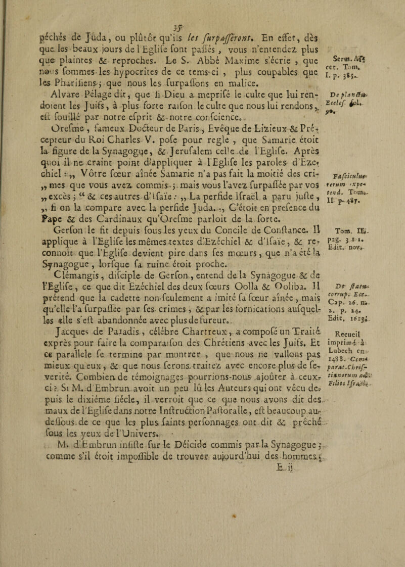 ff pèches de Juda, ou plûtôr qu’ils les furpajjïront. En effer, dès que. les beaux jours de 1 Eglife font pafiés , vous n’entendez, plus que plaintes & reproches. Le S. Abbé Maxime s’écrie , que no-s Tommes-les hypocrites de ce tems-ci , plus coupables que les Phariliens-j que nous les furpafions en malice. Alvare Pelage dit, que li Dieu a meprifé le culte que lui ren- doient les Juifs, à-plus forte radon le culte que nous lui rendons slt Touillé par notre efprit notre confcience., Orefme , fameux Dodt-eur de Paris, Evêque de Lisieux & PréT cepteur du Roi Charles V. pofe pour réglé , que Samarie étoic la figure de la Synagogue, & JeruTalem celle .de LEglife. Après quoi il ne craint point d!appliquer à-LEglife les paroles d’-Eze* chiel : „ Vôtre Tœur aînée Samarie n’a pas fait la moitié des cri- ,, mes que vous avez commis-j mais vous l’avez furpafiée par vos „ excès j a & ces autres d’tfaïe : „ La perfide lfraël a paru jufie , ,, fi on la compare avec la perfide j uda. «, C’étoic en preTence du Pape &l des Cardinaux qu’Grefme parloit de la forte. Gerfon le fit depuis Tous les yeux du Concile de Confiance. H applique à LEglife les mêmes textes d'Ezichiel '& d’ifaïe, & re- connoit que LEglife devient pire dans Tes moeurs, que n’a été la Synagogue , lorfque fa ruine étoit proche. Clémangis, difciple de Gerfon , entend de là Synagogue $c de LEglife , ce que dit Ezéchiel des deux foeurs Oolla & Ooliba. 11 prérend que la cadette non-feulement a imité fa fœur aînée, mais qu’elle La furpaflee par Tes- crimes, ôzpar les fornications aufquel- Iss «lie s eft abandonnée avec plus de fureur. Jacques de Paradis , célébré Chartreux, a compofé un Traita exprès pour faire la comparaifon des Chrétiens avec les Juifs. Et ce parallèle fe termine par montrer , que nous ne vallons pas mieux qu eux, &; que. nous ferons, traiter avec encore plus de fe-* vérité. Combien de témoignages pourrions-nous ajouter à ceux? ci ? Si M. d Embrun avoit un peu lu les Auteurs qui ont vécu de? puis le dixiéme lïécle., il verroit que ce que nous avons dit des maux de LEglife dans notre Instruction Pafioralle, efi beaucoup au.- defibus.de ce que les plus faints perfonnages ont dit &; prêche tous les yeux de l’Univers. M. d’fcmbrun infifte furie Déicide commis par la Synagogue, comme s’il étoit impofiible de trouver aujourd’hui des hommes»* £ ij. Serai. /Vf* cet. Tom, I. p. 38^ De platiStte Ecclef £1. F afcicHtui-- rerutn >xpe+ tend. TonU- II p. 487. Tom. lié. pag. 3 u. Eiis. nov0 De flatte- corrup. Eec, Cap. 26. tr* 2. p. 24. Edic, Recueil imprimé à Lubech en 14B 8. Cctty4 parut .Ch r if-- tianorum s<£. Ftlios IflraëU'
