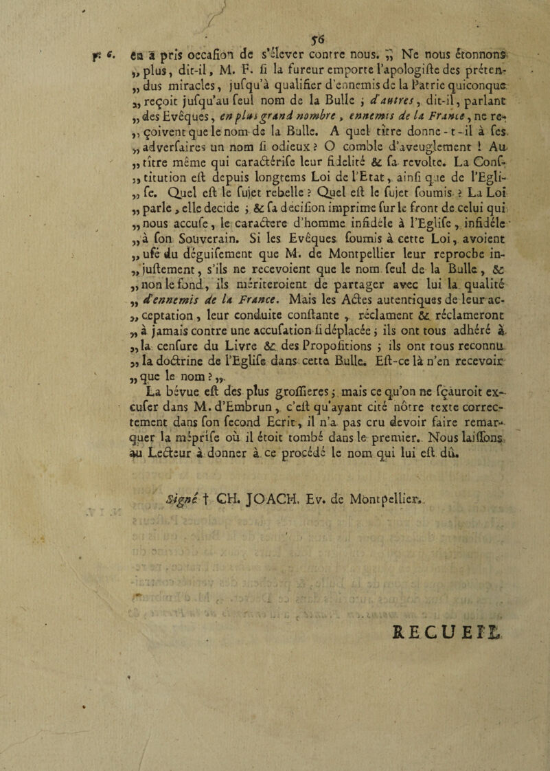 S<> fi e. en â pris occafion de s’élever contre nous. 5 Ne nous étonnons „plu$, dit-il, M. F. fi la fureur emporte l’apologifte des préten- „ dus miracles, jufqu’à qualifier d’ennemis de la Patrie quiconque a, reçoit jufqu’au feul nom de la Bulle j d'autres, dit-il, parlant ,, des Evêques, en pim grand nombre , ennemis de la France ,ne re* ,, çoivent que le nom de la Bulle. A quel titre donne-t- il à fes „ adverfaires un nom fi odieux ? O comble d’aveuglement l Au „ titre même qui cara<fiérife leur fidelité & fa révolté. La Conf- j,titution efi depuis longtems Loi de l’Etat, ainfi que de i’Egli- „ fe. Quel efifc le fujet rebelle ? Quel eft le fujet fournis ? La Loi „ parle, elle décidé ; & fa decifion imprime furie front de celui qui „nous accufe, le caractère d’homme infidèle à l’Eglife, infidèle * „à fon Souverain. Si les Evêques fournis a cette Loi,. a voient ,, ufé du déguifement que M. de Montpellier leur reproche in- ^jufiement, s’ils ne recevoient que le nom feul de la Bulle, &: ,, non le Fond , ils mériteraient de partager avec lui la qualité „ dennemis de la France, Mais les Aéles autenriques de leur ac- „ ceptation, leur conduite confiante , réclament ôc réclameront „ à jamais contre une accufation fi déplacée * ils ont tous adhéré à- „îa cenfure du Livre des Propositions ; ils ont tous reconnu, „ladoéirine de l’Eglife dans cette Bulle, Eft-celàn’en recevoir v „que le nom?,,. La bévue efi des plus groffieres j mais ce qu’on ne fçàuroit ex- cufer dans M.d’Embrun, c’efi qu'ayant cité nôtre texte correc¬ tement dans fon fécond Ecrit , il n’a pas cru devoir faire remar^ quer la mèprife où il étoit tombé dans le premier. Nous laifibns. au Leéteur à donner à ce procédé le nom qui lui efi dû. Signe f CH. JOACH, Ev. de Montpellier, REÇUE % *