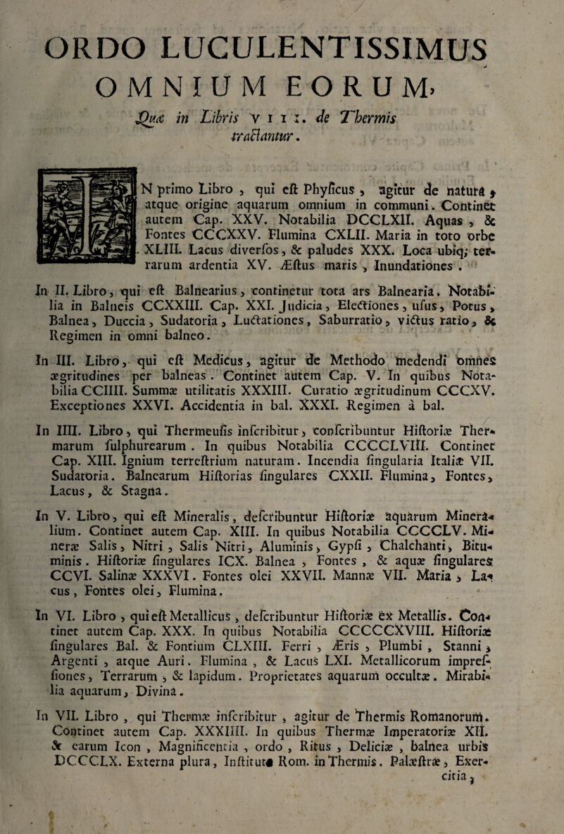 ORDO LUCULENTISSIMUS OMNIUM EORUM. I £hce in Libris Vim, de Thermis traclantur. N primo Libro , qui eft Phyficus , agitur de natura * atque origine aquarum omnium in communi . Continet autem Cap. XXV. Notabilia DCCLX1I. Aquas , 8c Fontes CCCXXV. Flumina CXLII. Maria in toto orbe XLIII. Lacus diverfos, & paludes XXX. Loca ubiq; ter¬ rarum ardentia XV. ^Eftus maris , Inundationes . In II. Libro, qui cft Balnearius, continetur tota ars Balnearia. NotaBi- lia in Balneis CCXXIII. Cap. XXI. Judicia, Elettiones, ufus, Potus» Balnea, Duccia, Sudatoria, LuClationes, Saburratio, viCtus ratio, & Regimen in omni balneo. In III. Libro, qui cft Medicus, agitur de Methodo medendi omnes aegritudines per balneas . Continet autem Cap. V. I11 quibus Nota¬ bilia CCIIII. Summae utilitatis XXXIII. Curatio aegritudinum CCCXV. Exceptiones XXVI. Accidentia in bal. XXXI. Regimen a bal. In IIII. Libro» qui Thermeufis infcribitur, confcribuiitur Fliftoria? Ther¬ marum fulphurearum . In quibus Notabilia CCCCLVIII. Continet Cap. XIII. Ignium terreftrium naturam. Incendia lingularia Italis VII. Sudatoria. Balnearum Hiftorias lingulares CXXII. Flumina, Fontes, Lacus, & Stagna. In V. Libro, qui eft Mineralis, defcribuntur Hiftorias aquarum Mineri lium. Continet autem Cap. XIII. In quibus Notabilia CCCCLV. Mi* ners Salis, Nitri , Salis Nitri, Aluminis» Gypfi , Chalchanti» Bitu¬ minis . Hiftoria? lingulares ICX. Balnea , Fontes , & aqua? fingulareS CCVI. Salina? XXXVI. Fontes olei XXVII. Mann* VII. Maria > La« cus , Fontes olei, Flumina. In VI. Libro , qui eft Metallicus , defcribuntur Hiftoria? ex Metallis. Con<* tinet autem Cap. XXX. In quibus Notabilia CCCCCXVIII. Hiftoriai lingulares Bal. & Fontium CLXIII. Ferri , -Eris , Plumbi , Stanni * Argenti , atque Auri. Flumina , & Lacus LXI. Metallicorum imprel- fiones. Terrarum , & lapidum. Proprietates aquarum occultae. Mirabi¬ lia aquarum. Divina. In VII. Libro , qui Ther-ma? infcribitur » agitur de Thermis Romanorum. Continet autem Cap. XXXIIII. In quibus Thermo? Imperatoria? XII. «St carum Icon , Magnificentia , ordo , Ritus » Delicia? , balnea urbis DCCCLX. Externa plura, Inftitut# Rom. in Thermis. Pala?ftra?, Exer- ■ ’ citia j