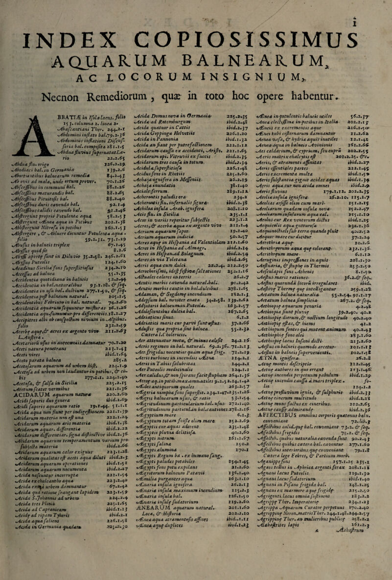 INDEX COPIOSISSIMUS AQJJAR.UM BAi.NHAR.UM, AC LOCORUM INSIGNIUM,, Necnon Remediorum , qua: in toto hoc opere habentur . BRATITE In Ifohtlaats. *® 15 3. columna 2. linea 2• Abafcantiani Ther. 244.2*1 Abdomini inflato bal.79.2. 38 ..Abdominis inflationi Difcuf- floria bal. compofita 281.1.5 Abdua fluvius fu]> er nat at La¬ rio 22.2.6$ Abdua flu. origo 126.2.29. .Abodiaci bal. in Germania 139.2.6 abortientibus balnearum remedia 84.2.43 Ab ovis ad mala, unde ortum prover. 70.1.26 AbfceJJibus in communi bal. 88.2.26 .AbfceJJibus maturandis bal. 88.2.65 AbfceJJibus Pituitofis bal. 88.2.40 AbfceJJibus duris cavenda bal. 92.1.4 AbfceJJibus calidis cavendo bal. 9,1.2.46 Abfterguntproprie Potulenta aquA 58.2.5 } vAbftergunt AEnea aqua in Potibus 202.1.38 «.Abbfiergunt Nitrefa in potibus 160.X.5 3 ..Abflergere , & Abluere dicuntur Potulenta aqua . folio 59.1.31.. 73.1.29 Abufus in balneis triplex 67.1.45 Abyffus quid (it 8.2.6 Abyffi apertp funt in Diluvio 35.2.58. 246.2.61 „Abyffus Puteolis 124.1.60 Acadinus Sicilia fons fuperflitiofus 234.2.TO ..Accejfus ad balnea 55.1.35 Accidentia quotidiana in balneis 5 2.2.44 Accidentia tn bal.naturalibus 93.1.i>8. & feq• Accidentia in ufu bal. dulcium 277.140. & feq• „Accidentiapoft balneum natural. 105.1.5 Accidentibus Febrium in bal. natur at. 74.2.60 ..Accidentia aquarum fequuntur mifluras 16.1.26 «,Accidentia aqu.fumunturpro different ii s1H.~1.27 «,Accipitres albi ob confpettum nivium in Alpibus, folio 232.2.59 Acerbe aquf,& acres ex argento vivo 21 i.x.63 l.Aufler* . Acetarioru ufus in antecomiis.damnatur 70.T.22 Aceti natura penetrans 22 3.1.4 J Aceti vires ibid.1.6^ Aceto parata balnea 285.2 ^deetofarum aquarum ad urbem hifl. 224.1.9 Acetofa ad urbem non laudantur in potibus, & ci¬ bis 1774.1. 224.1.40 vAcetofa, & falfa in Sicilia 225.2.15 Acetumfcatet vermibus 221.1.36 ACIDARUM aquarum naturst 220.2.60 Acidi faporis duo genera ibid.2.69 Acidi faporis aquarum ratio 19.1.44. 51.1.1 Acida aqua non fiunt per indigefiionem 221.1.39 Acidarum materia non efi una 222.1.24 Acidarum aquarum aris materia ibid. 1.38 Acidarum aquar, differentia ibid.2.22 .Acidarum differentiar. ftgna diflinftive ibid.2.}6 .Acidarum aquarum temperamentum varium pro- fub\elfa materia ibid.2.66 .Acidarum aquarum calor exiguus 223.1.28. ..Acidarum qualitas efi aceti aqua diluti ibid.2.3 «,Acidarum aquarum operationes ibid.1.% 1 «.Acidarum aquarum nocumenta ibid.2^7 ..Acida nafcuntur incorrupta 221.1.54 „Acida ex chalcantbo aqua 223.2.40 Acida ext^a urbem damnantur 67.2.42 «.Acida qua ratione frangant lapidem 223.1.59 Acida S.Johanms ad urbem 224.2.4 Acida tres Plinii 225.1.65 Acida ad Capranicam ibid.1.1 ] Acide ad ripam Tjberis ibid.2.1 Acida aqua faliens 226.1.58 Acida in Germania quadam 725 »2.30 Acida Domus nova in Germania,- 225.2.35 „Acida ad Rotemburgum ibid.2.48 wAcida quatuor in Cattis ibid.z.jy «.Acida Goppinga Helvetiis 226.1.20 Acida in Pannonia ibid. 1.32 Acida an fiant per putre fabfionem 222.1.12 Acidarum caujfa ex accidenti, Ariflo. 221.1.65 vAcidarum opi. Vitruvii ex fuccis ibid.z.}$ Acidarum,tres caufa in totum. ibid,2.34 Acidula.fuperftitiofa 226.1.48 Acidus fons in Rhetiis 225.2.60 .Achaea •ignifera in Meffeniis 26.2.19 Acha\a inundatio 38.1.40 Acialeferrum, 189.1.12 Acherontis paludis ora 234.2 Acherontis flu. infernalis figura> ibid. 2.2% Achiloa infula Arab. ignifera 208.1.xo Acis flu. in Sicilia 235.1.X Acor in variis reperitur fub\e(Jis 223.1.2 AcreSy Jr acerba aqua ex argento VIVO 211.1.4 Acrium aquarum fapor, 19.1.4.0 Acrium aquarum indicia 50.2.57 Acres aquf in Hifpania ad Valentiolam 212.1.60 Acres in Hifpania ad Almagr. ibid.2.14 Acres inHtfpan.adBolagnum. ibtd.z.^q Acres in via Toletana ibid.2.65 Acris aqua cum dulci. 22.2.4. 2)2.2.59 Acrochorifmi, idefl feftbva faltatianes 252.1.16 Aftuales calores in terris 26.2.7 Acutis morbis cavenda natural.ball.. 91.2.42 Acutis morbis cautio in bal.dulcibus 278.1.65 Adaman, & Sogdomp incendium 182.1.3 Adepfum bal. noviter enata 34,2.58. 139.2.62 Adyutorii balneum.ni Luteola.. 163.2.57 Adalefcentibus dulcia bal.. 167.2.65 Adriaticus finus. 6.1.2 Adriatici maris cur parvi funtaftut- 37.2.66 Aduflis qua propria fint balnea. 55.2.32 Ceetera l.C holericis. Aer attenuatur motu, & minus calefit 24.2.16 Aeris regimen inbal. natural. 69.2.36..71.2.13 Aer frigidus nocentior quam aquafrig. 71.2.19 Aeris turbines in incendiis *s£tna 114.2.1 Aeris in Tabiis falubritas. 144.2,1 Aer Puteolis medicinalis 124.1.1 Aer.calidus,& nonfpiransfacitftupham 264.1.36 Aeref aq.inpotib.max.omu.utiles 9.2.5 2.14.1.42 ty£des antiquorum quales 263.2.57 AZgeria nimphafons fuperflit. 234.1.47-2 3 5.1.26 tigris balnearum ufus, <kr ratio 53.1.54 ey£gritudinum.particularium bal. ufus 272.1.4P tAL,gritudinum particulun bal,cautiones2.7%.2.16 cs£gyptium mare 6.1.3 AE-gyptum totam fuifle olim mart 152.2.69 u£gyptii cur aquas adorent 235.1.48 AEgyptu pluvia delitiofa. 40.2.60 AZgypti nitrum 161.1.67, ts£gyptifalina 150.2 ALgypti alumina 170.1 Asgypti Regum ba . ex humano fang. AEgypti paludes potabiles 154.1.45 *AEgyptifons potu expilans 21.2.60 AEgrotorum balneum Patavii 136.1.40 cy£milia purgantes aqua 163.1.10 ts£,naria infula ignifera 26.2.13 Asnaria infula maximum incendium- 115.2.3 tsLLnaria infula bal. 126.1.50 ALnana infide fudatorium 119.2.60, VENEARUM aquarum natural. 201.1.60 Loca, ir Hiftoria 202.2.10 ts£neaaqua atramento fis affines ibid..1.11 AEneaaqup duplices ibid.1,21 AEnea in-potulentis balneis utiles 56.2,37- Anea vlefhjjima in potibus in Itali* 202.2.15 Aineis ex excrementis aque 216.1.50 tALnei tubi ctfternarum damnantur 11.2.62 Aenea vafa, ir hydria aquis inutiles 12.1.41 Aenea aqua in balneis Avinionis 161.2.66 Aes caldarium, & cyprium, feu cuprti 202.2.5 S Aeris matrixchalcytis efi 201,2.25. crTc. Aeris, & atramenti affinitas ibid.2.27 Aeris effentialespartes 222.1.45 Aeris excrementa multa ibid.i.$* Aeris fubflantta gignit acidas aquas ibidi 1.34 Aeris aqua cur non acida omnes ibid.2.9 Aeris fluvius 179.x.12. 202.2.35 Aeoha.infula ignifera 26.2.10. 115.I.7 Aeolias arfiffe oltm cum mari* 151.2.15 Aeoliarum quadam infula nova 152.2.47 Aeoliarum rufularum aquaeal. II5.I.I» Aeolus cur Rex ventorum ditfus ibid.i.2$ Aequicolis aquagutturofa 232.1.36 Aequinoffialtfub terra quando pluit 40.2.5 2 Aequor mare cur dicitur 37.2.24 Aerethna aqup- 10.2.6 Aenthrporum aqua quf colorant- 232.1.36. Aerithrpum mare ■ 6.1.12 Aeruginis imprejfiones in aquis 2x8.1.30 Aeftuaria, &fluplsp mThermis 253.2.50 Acfculapii fons Athenis 8.1.5». Aefius-maris rationes. j6.2.&feq Aeflus quorundd locorit irregulares ibid. Aejlivp T herme que intelligantur 259.1.28 Aetatum balnea naturalia 55.2.54.91.1.17 Aetatum balnea fimplicia- 267.2. & feq. Aethiopip aquarum penuria 4.2.48 Aethiopia fiunt pluvip 39.2.40. 40.2 Aethiopip dierum,& noSHum longitudo 40.2.40 Aethiopip eflas, & hiems 41.2 Aethiopum fontes qui mutent animum 40.2.45 Aethiophip fons olei 183.1.60 Aethiopip lacus Infani diUi 213.2.60 Aeflus tn balneis quomodo arcetur>■ 201.1.13 Aeflus in balneis f'pervenienti.. 202.1.58 jETNA ignifera- 26.2.8 Atnp montis deferiptio 2x2.2.45 Aetne authores in quo errant 113.1.46; Aetne incendii perpetuum pabulum ibid.1.29 Aetnp incendis cauffa a mari triplex . fo¬ lio 1x4.1.2 Aetnp profluvium ignis, & fulphuris ibid.z.jj Aetnp cinerum multitudo ibid. 2.18 Aetnp mons fattus ex cineribus. 112,2,65 Aetnecauffe admirande ibid.2.36 A FFECTIBUS omnibus corporis quatenus baln. conveniant 72. lib.q Affectibus Qalid.qup bal. conveniant 73.2. & feq. Ajfedibus frigidis 75.1. & feq. Affechb. quibus naturalia cavenda funt 90.2.43 Aff?flibus quibus ccetera bal. caventur 277.x.60 Ajfeihbus intei ioribus que conveniant 79.1.8 C ater a lege Febres, & Partium morb. Aganippe fons 157.1.25 235.2 Agaos tellus in Aphrica argenti ferax 208.1.1 s Agnani lacus Puteolis 1x9.1.30 Agnani lacus fudatorium ibid. 1.40 Agnani in Pifano frigida bal. 148.1.25 Agnam ex marmore aquefrigidp' 215.2,59 Agrigenti.lacus omniafujtinens 183.2.2 Agrippp Ther. Imperatorie 234.1.23 Agrippa Aquarum Curator perpetuus 170.2.40 Agnppinp Neron.matrisTher. 244.1.48.244.2.57 Agrippinp Ther.an mulieribuspublicp 258.2.2 Alabafirites lapis 161.2. j a Aiabaftrttm