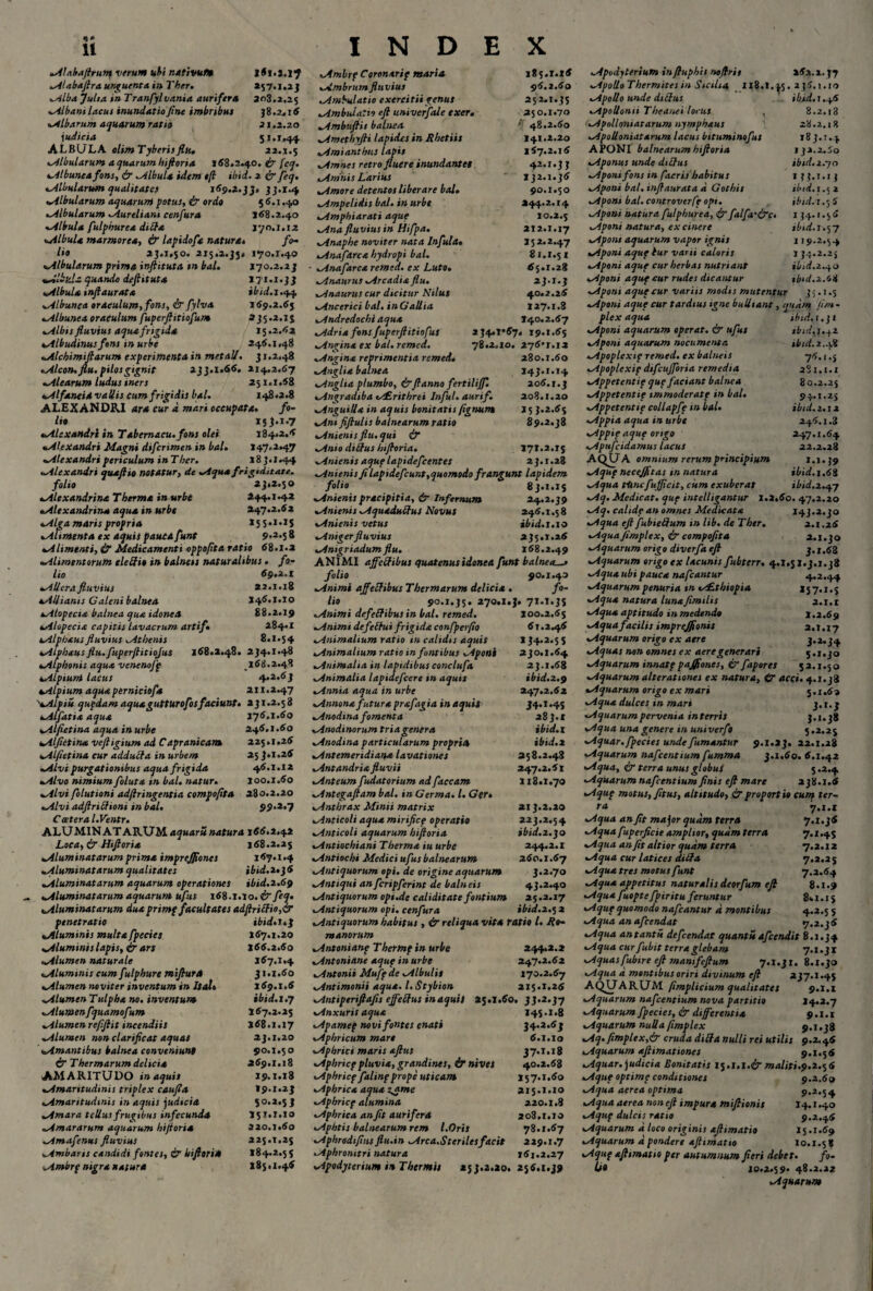 <** 11 Atabaftrum verum uf>i nativum 1(1.2.17 Alabaftra unguento, in Ther. »57.1.23 Alba fulta in Tranfylvania aurifera 203.2.25 Albani lacui inundatio fine imbribus 38.2.16 albarum aquarum ratio 21.2.20 i udicia 51.1.44 ALBULA tlimTyberisflu. 32.1.5 Albularum a quarum hiftoria 1(8.2.40. ir fcq. Albunea fons, & Albula idem tji ibid. 2 & feq. Albularum qualitates 1(9.2.33» 33.1.4 *.Albularum aquarum fotus, & ordo 5 (.1.40 «Albularum Aureliani cenfura 1(8.2.40 Albula fulphurea ditia 170.1.1 2 <*.Albula marmorea, £r lapidofa natura» fo¬ lio 23.1.50. 215.2.35« 170.1.40 *Albularum prima inftituta tn bal. 170.2.23 Albula quando deftituta 171.1.33 Albula infiaurata ibtd.i .44 ».Albunea oraculum, fons, & fylva 1(9.2.(5 .Albunea oraculum fuperft itio fur» 3 35.2.13 Albis fluvius aqua frigida 15.2.(2 4Albudinus fons in urbe 246.1,48 ^Alchimtfiarum experimenta in met ali. 31.2.48 Alcon, flu. pilos gignit 233.1.66. 214.2.(7 Alearum ludus iners 251.1.(8 Alfaneidvallis cum frigidis bal. 148.2.8 ALEXANDRI 4r<* cur d mari occupata. /«- /«« 133.1.7 Alexandri in Tabemacu. fons olei 134.2.6 Alexandri Magni difcrimen in bal• 147.2.47 Alexandri periculum inTbcr. 183.1.44 Alexandri quajiio notatur, de Aqua frigiditate. folio 23.2.50 Alexandrina T herma in urbe 444.1 «42 Alexandrina aqua in urbe 247.2.(2 Alga maris propria 155.1.1$ Alimenta ex aquis pauca funt 9*2*S 8 Alimenti, d? Medicamenti oppofita ratio (8.1.2 Alimentorum eleSit in balness naturalibus. fo¬ lio 69.2.1 AUcra fluvius 22.1.18 Allianis Caleni balnea l4(.i.io Alopecia balnea qua idonea 88.2.19 Alopecia capitis lavacrum arti fi 284.1 Alpbausfluvius Athenis 8.1.54 Alphausflu.fuperjlitiojus 1(8.2.48. 234.1.48 Alphonis aqua vcnenofp 1(8.2.48 Alpium lacus 4.2.(3 Alpium aqua perniciofa 211.2.47 >Alpiu qupdamaquaguttUrofosfaciunt. 231.2.58 Alfatia aqua 176.1.60 Alfietina aqua in urbe 246.1.60 Alfietina vefligium ad Capranicam 225.i.2( Alfietina cur adduffa in urbem 25 J.i.2( Alvi purgationibus aqua frigida 4(.i.i2 Alvo nimium foluta in bal. natur. 100.1.(0 Alvi folutioni adftringentia compoflta 280.2.20 Alvi adflriftioni in bal• 99.2.7 C cetera l.Ventr. ALUMIN AT ARUM aquaru natura i((.2*42 Loca, & Hiftoria 1(8.2.25 Aluminatarum prima 'tmprejflones 1(7.1.4 Aluminatarum qualitates ibid.i»}6 Aluminatarum aquarum operationes ibid.2.(9 Aluminatarum aquarum ufus 1(8.1.10. & fleq. Aluminatarum duaprimf facultates adftriffio,& penetratio ibid. 1*3 Aluminis multa fpecies 1(7.1.20 Aluminis lapis, dr ars l((.2.(o Alumen naturale 167.1.4 Alummis cum fulphure miftura 31.1.(0 Alumen noviter inventum in Italo 1(9.1.( AlumenTulpha no. inventum tbid.i.y Alumenfquamofum 1(7.2.25 Alumenreflftit incendiis 1(8.1.17 Alumen non clarificat aquas 23.1.20 Amantibus balnea conveniunt 90.1.5 o & Thermarum delicia 2(9.1.18 AMARITUDO in aquis 19.1.18 Amaritudinis triplex caufla 19.1.23 Amaritudinis in aquis judicia 50.2.53 Amara tellus frugibus infecunda 15T.I.10 Amararum aquarum hiftoria 320.1.(0 Amafenus fluvius 225.1.2$ Ambaris candidi fontes, & htftona 184.2.5 5 Ambrf nigra natura l85«i.4( INDEX Ambrf Coronarif maria 185.1.16 Ambrum fluvius 96.2.60 Ambulatio exercitii genus 252.1*35 Ambulatio eft univerfale exer. 250.1.70 Ambtiftis balnea ' 48.2.60 Amethyfti lapides in Rhetiis 141.2.20 Amianthus lapis 1(7.2.16 Amnes retro fluere inundantes 42.1.33 Amnis Larius 132.1.36 Amore detentos liberare bal. 90.1.50 Ampelidis bal. in urbe |>4*2* 14 Amphiarati aque IO.2.5 Ana fluvius in Hifpa. 212*1.17 Anaphe noviter nata Infula» 152.2.47 Anafarca hydropi bal. 81.1.51 Anafarca remed. ex Luto. 65.1.28 Anaurus Arcadia flu. 23.1.3 Anaurus cur dicitur Nilus 40.2.2 ( Ancerici bal. inGallia 127.1.8 Andredocht aqua 140.2.(7 2$4.T*(7. 19.1.55 Angina ex bal. remed. 78.2.10. 2y6’j.i2 Angina reprimentia remed« 280.1.(0 Anglia balnea 143.1.14 Angha plumbo, &ftanno fertiliftl 2o(. 1.3 Angradiba tr£rithrei Infui, aurifi 208.1.20 AnguiUa in aquis bonitatis fignum 25 3.2.(5 fiftulis balnearum ratio 89.2.38 Anienis flu. qui & Anio dtlifus hiftoria. 171.2.1$ Anienis aquf lapidefcentes 23.1.28 Anienis fi lapidefcunt, quomodo frangunt lapidem folio 8j.i.i$ Anienis pracipitia, & Infernum 24.2.39 Anienis Aquadubfus Novus 245.1.58 Anienis vetus ibid.1.10 Anigerfluvius 235.1.25 Anigriadumflu. 1(8.2.49 ANIMI affeSibus quatenus idonea funt balneae folio 90.1.40 Animi affectibus Thermarum delicia • fo¬ lio 90.1.35. 270.1.J. 71.1.3$ Animi defebtibus in bal. remed. 100.2.(5 Animt defebtui frigida confperfio 61.2-^6 Animalium ratio tn calidis aquis 134.2.5 5 Animalium ratio in fontibus Aponi 230.1.(4 Animalia in lapidibus conclufa 23.1.(8 Animalia lapidefcere in aquis ibid.2.9 Annia aqua in urbe 247.2.(2 Annona futura prafagia in aquii 34.1.4$ Anodina fomenta 283.1 Anodinorum tria genera ibid. l Anodina particularum propria ibid.2 Antemeridiana lavationes 258.2.48 Antandria fluvii 247.2.(1 Anteum fudatorium ad flaccam 118.1.70 Antegaftam bal. in Germa. I. Ger» Anthrax Minii matrix 213.2.20 Anticoli aqua mirificf operatio 223.2.54 Anticoli aquarum hiftoria ibid.2.30 Antiochiani Therma tu urbe 244.2.1 Antiochi Medici ufus balnearum 2(o.i.(7 Antiquorum opi. de origine aquarum 3.2.70 Antiqui an fcripferint de balneis 43.2.40 Antiquorum opi.de caliditate fontium 25.2.17 Antiquorum opi. cenfura ibid.2.5 2 Antiquorum habitus , & reliqua vita ratio l. Ro¬ manorum Antonianp Thertnf in urbe 244.2.2 Antoniane aquf in urbe 247.2.(2 Antonii Mujf de Albulis 170.2.(7 Antimonii aqua. l.Stybion 215.1.2( Antiptriftafis effettus in aquis 25.1.(0. 33.2.37 Anxuris aqua 145-1.8 Apamef novi fontes enati 34.2 .(3 Aphricum mare (.1.10 Aphrici maris aftus 37.1.18 Aphricf pluvia, grandines, & nivet 40.2.58 Aphricf falinf prope uticam 157.1.(0 Apbrica aqua zame 215.1.10 Aphricf alumina 220.1.8 Aphrica an fit aurifera 208.1.10 Aphtis balnearum rem l.Oris 78.1.57 Aphrodiflusflu.in Arca.Sterilesfacit 229.1.7 Aphromtri natura 1(1.2.27 Apodyterium in Thermis 253.2.20. 255.1.39 Apodyterium in ftuphis noftris 2(2.1.37 Apollo Thermitesin Sicilia 138.1.^5. 236.1.10 Apollo unde diffus ibid.1.+6 Apollonii Theanei torus , 8.2.i3 Apollmiatarum nymphaus 28.2.18 Apolloniatarum lacus bituminofus 18 3.:. 4 APONI balnearum hiftoria ija.2.Jo Aponus unde dittus ibid.z.yo Aponi fons in faeris habitus 133.1.13 Aponi bal. inftaurata d Gothis ibid. 1.5 2 Aponi bal. controverft opi. ibid.t .5 5 Aponi natura flulphurea, & falfa'irc. 134.1.5 5 Aponi natura, ex cinere ibid.t.%y Aponi aquarum vapor ignis 119.2.54 Aponi aquf lur varii caloris 1 34.2.25 Aponi aquf cur herbas nutriant ibid.2.40 Aponi aquf cur rudes dicantur tb‘d.z.68 Aponi aqufcur variis modis mutentur 35.1.5 Aponi aquf cur tardius igne bulliant, quam fua- plex aqua ibid. i.ji Aponi aquarum operat. & ufus ibidyi.yz Aponi aquarum nocumenta ibid.2-1.8 Apoplexif remed. ex balneis 75.1.5 Apoplexif dtfiufforia remedia 281.1.1 Appetentif que faciant balnea 80.2.25 Appetentif immoderatf in bal. 94.1.25 Appetentif collapfe in bal. ibid. 2.12 Appia aqua in urbe 245.1.3 Appif aquf origo 247.1.(4 Apufcidamus lacus 22.2.28 AQUA omnium rerum principium 1.1.39 Aquf necejfltas in natura ibid. 1.(8 Aqua thncfufficit, cum exuberat ibid.2.47 Aq. Medicat, quf intelligantur 1.2.60. 47.2.20 Aq. calide an omnes Medicata 143.2.30 Aqua eft fubieftum in lib. de Ther. 2.1.2( Aqua fimplex, & compoflta 2.1.30 Aquarum origo diverfla eft 3. i.62 Aquarum origo ex lacunis fubterr. 4.1.51.3.1.38 Aqua ubi pauca nafcantur 4*2.44 Aquarum penuria tn ts£thiopia 15 7.1. $ Aqua natura luna fimilis 2.1.1 Aqua aptitudo in medendo 1.2.69 Aquafacilis imprejflonis a.i. 17 Aquarum origo ex aere 3.2.34 Aquas non omnes ex aere generari 5.1.30 Aquarum innatf pajflones, & fapores $2.1.50 Aquarum alterationes ex natura, tr acci. 4.1.38 Aquarum origo ex mari 5.1.50 Aqua dulces in mari 3.1.3 Aquarumpervenia in terris 3*1*38 Aqua una genere in univerft 5.2.25 Aquar, fpecies unde fumantur 9.1.23. 22.1.28 Aquarum nafcentium fumma 3.1.60. (.1.42 Aqua, ir terra unus globus 3*2.4 Aquarum nafcentium finis eft mare 238.1.6 Aquf motus, fitus, altitudo, & proportio cum ter¬ ta 7.1.1 Aqua an fit major quam terra 7.1. j( Aqua fuperficie amplior, quam terra 7.1*45 Aqua an fit altior quam terra 7.2.12 Aqua cur latices dilta 7.2.25 Aqua tres motus funt 7.2.64 Aqua appetitus naturalis deorfum eft 8.1.9 Aqua fuoptefpiritu feruntur 8*1.15 Aquf quomodo nafcantur d montibus 4*2.5 5 Aqua an afeendat 7.2.36 Aqua antantu defeendat quanti*afeendit 8.1.34 Aqua cur fubit terra glebam 7.1.31 Aquas fubire eft manifeftum 7.1.31. 8.1.30 Aqua a montibus oriri divinum eft 237.1.4$ AQUARUM fimplicium qualitates 9.1.1 Aquarum nafcentium nova partitio 14.2.7 Aquarum fpecies, & differentia 9.1.1 Aquarum nuUa fimplex 9.1.38 Aq.fimplex,& cruda ditfa nulli rei utilis 9.2.46 Aquarum aftimationes 9.1.56 Aquar, judicia Bonitatis 1^.1.1.& maliti.9.2.^6 Aquf optime conditiones 9.2.69 Aqua aerea optima 9.2.54 Aqua aerea non eft impura miftionis 14.1.40 Aquf dulcis ratio 9.2.46 Aquarum d loco originis aftimatio 15.1.69 Aquarum d pondere aftimatio 10.1.58 Aquf aftimatio per autumnum fieri debet. fi¬ li» 10.2.59« 48.2.22 Aquarum