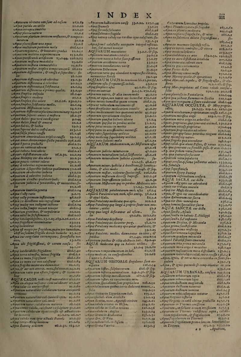 Aqtiarum virtutes nonfunt adcafum 16.1.69 Aqua putida an utilis 11.2.22 Aqua corrupta, inutilis 11.2.40 Aqup pluvia natura 11.1. r Aquarum plurium invicem eonfluxus,&tempera¬ mentum 32.2.9 Aqua plures fiunt una aqua 15.1.8 Aqua multarum partium mala ibid.1.52 Aquarumgenera , & bonitatis gradus 12.2.52 Aquarum malitia experimentum 15 3.2.60 liquas purificandi artificium 15.2.44. 126.2.2; *.Aquarum mifiura mutabiles 15.2.60 Aquarum mifiura immutabiles 15.2.60 •Aquarum mifiar. triplex temperamentis 16.120 •Aquarum differentia , & cauffa d fiporibus . fo¬ lio 18.1.20 •Aquarum differentia ab odoribus 19.2.3o •Aquarum differentia d coloribus 20.2.52 •Aquarum differentia d fubfiantia 22.1.24 •Aquarum differentia d primis qualit. 23.2.40 Aqna fimplex infipida 18.1.40 •Aqua fimplex inodora 20.1.1 •Aqua fimplex fine colore 21.1.16. 232.2.10 •Aquafimplexfubfiantia medio. 22.t.24 •Aquarum Miflionum ratio 14.2.10 •Aquarum differentia plurima innominatp 14.2.56 «Aquarum fapores omnes d mifiura 18.1.37 *Aqua dulcis qua vere mtell igitur 9.2.45 •Aqua dulcis Jimul & amara 22.2.2 •Aqua dulcis, & lati ea 19.2.3 •Aquafuperne dulcis infra acris ' 213.1.1 •Aqua falfia plures cauffa 18.2.48 •Aquarum amaritudinis triplex cauffa 19.1.2 3 •Aqua amar.divin.imper.fafia potabilis 236.2.68 •Aqua e petra produtla ibid.zrjn •Aqua an retineat odorem 20.2.3 •Aqua cabura boni odoris ibid.2.27 •Aquar, defiillatarum odor 16,2.30. 20.2.29 •Aqua Namphp cur diu odor* 20.2.30 «,Aqua paucos retinet colores 232.1.15 Aqup d coloribus cognominata 21.2.28 •Aquarum d fiaporibus judicia qualitatum 50.2.28 •Aquarum ab odoribus judicia 51.1.12 •Aquarum d coloribus judicia ibid.i.tf •Aquarum d taffus qualitate judi. ibid.1.5 9 •Aquarum judicia d juvantibus, & nocentibus.fo¬ lio 10.2,28 •Aquarum inutilia gener a, ibid. 1.14 •Aqua Cottp ratio 9.2.15 Aqup cotlp primum infiitutum 46.2.57 •Aqua ex decoctione non ingroffatup 47.1.2 «Aqup multp non indigent cothone ibid. 1.14 •Aqua collafiemper manet tenujor ibid.i.q •Aquarumgravitas, & corpulentia 22.2.25 •Aqua nihil infiefiuftinentes ibid.2.27 •Aque nat.lapidejcetes. 23.1.25.189.2.16.216. r.i •Aque frigiditas examinatur 23.2.55 Aqup /jumiditas 25.1.29 •Aqua eft magis per frigidum.qudm per humidum, tdefl tnfummo frigida deinde humida 23.2.57 yAqua cur congelata corrumpitur, fer vefacta non corr. 23.2.62 • •Aqua ubi frigidtjfima, & earum caufa . fo¬ lio 24.1.16 Aqttp intolerabilis frigiditas ibid. 1,40 •Aqua terra admifia, minus frigida ibid.1.2 Aqua ex motu frige/eunt ibid. 1.60 •Aqua ex motu cur non calcfcunt ibid. 1.64 •Aquafrigida incantata damnatur 62.1.65 Aqua,& aer non atterit, motu ffed tenuat.24.2.15 Aq uarum ratio qua a fi at e frigent, tT hieme ca¬ lent 25.1.60 ACfUJE. CALOR nulli inefi naturaliter 27.1.10 •Aqua an aliqua nafcatur cum caliditate 27.2.47 Aqua calor ex antiperifiaji 35.1.60 •Aquarum naturaliter calidarum varia antiquor» opiniones 25.2.14 •Aquarum naturaliter cal. junioris opin. 25.2.60 •Aquarum naturaliter cal. modi 25.2.66 •Aquarum natur, calidarum materia 28.1.50 •Aqua omnes calida, calcfcunt ex fislphurc 31.1.20 Aquarum calidarum agens cauffa efi abhtahs ca¬ lor in terris 25.1.10. 26.2.7 •Aqua calida cum igne actuali Puteol. 27.1.37 Aqup circa tr£tnp montem 27.2.69 Aqua Scantip ardentes a%.2.;i. 183.x.i INDEX Aquarum bullientium caufp 33.1.20. 127.T.44 Aqup fpumofp 33.1.25 •Aque fervide fali entes ibid.s.zS •Aqua fallentes frigida. ibid. 1.27 •Aque natur p calide cur tardius igne calcfcunt. fo- 1,0 135.1.31 Aqnafcmd calefalfa nunquam integre refiitui- tur, fed manet tenujor 47.1.1 AQUARUM mutationes 33.2.1. &fcq. •Aquarum mutationes totales 34.2.52 •Aquarum natui a habet fias paffiones 33.2.17 •Aquarum accidentia varia 33.2.50 •Aquarum inundationes varip 35.1.56 •Aquarum Diluvium 55.2.50 •Aquarum ratio qup abundant temporefierilitdtis, minuuntur fertili 54.1.40 AQUARUM. USUS in communi lib.is.pertot. •Aquarum ufusfrequentiff. mbal. 45.1.50 Aqupfimplicis ufus 45.1.60. & feq. •Aqua annutriat 9.1.52. 272.1.25 Aquanon nutrit, ir alia incommoda 45.2.10 Aqua, ut aqua,non nutrit nec humecfat 272.1.26 •Aqua minus humecfat quam vinum ibid. 1.35 •Aquaut vehiculum nutrimenti efi 45.2.26 Aqua fimpliciter medicationi inutilis 45.2.27 Aqua medicamenti loco quatenus utilis 45.2.47 Aquarum operationum cenfura 50.2.10 Aquarum qua fint balneis idonea 5 r.2,4 Aquarum qup fint in potibus utiles 51.2.15 Aqup potus noxius in morbis 45 ,2.10 Aqup potus in accejfionibus nocentiff. 45.2.17 Aqup cibisfuperbibitp utilitas $.5.2.70 Aqup medicinp fuperbibitp utilitas 46.1.18 Aque potio fudanti mala 46.2.22 AQUARUM Medicatarum, acMifiarum ufus folio 47.2.18 Aquarum judicia minerarum 47.2.20 Aquarum mineralium jud.it fubfiantia 48.1.28 Aquarum mineralium judicia d pondere . fo- lio 10.1.58. 48.2.27 Aquarum miner, judicia d decoftione,& lambica- tione, & aliis modis 48.2.48. & feq. Aquarum mifiar. videntur fpecies infi. 106.1.60 Aquarum mifiarum diverfp Impreff. 107.1.36 Aquarum Imprejfionum judicia 49.2.30 Aquarum Mifiarum qup in potibus Medicatis uti¬ les 51.2.5. 72.2.60 AQUARUM potulentarum med. ufus 56.1,5 Aquarii Potulentarum med, ufus antiq. 56.1.12 & apud Gale. 82.1.2 Aqtta Potulente medicata qua opti. 202.2.1 Aqup Potulentp qup longe d proprio fonte non mu¬ tantur , utiles 57,2 Aqup qua longe deferantur ad ufum , fo¬ lio 57.1.60. 117.1.60 Aqua Potulentpdejettorip 59.1.6 Aque Potulentp an dicantur purg. 58.2.70 Aque Potulentp medicate operantur qualitate, & quantitate 59.1.25 Aqup Potulent. medie, damnantur in cibis , & potibus 67.1.40. 224.2.54 Aquarum potibus i? cibis eletlio in bal. 69.2.40 AQU-i£ medicata qup in balneis utiles. fo¬ lio 51.2.4 72.2.62 Aquarum temperamentum in bal. 60.2.53 Aqup medicat, in confperfionibus 72.2.68 Ccetera l. Balnea., AQUaRUM'HISTORIjC pugillares funt ne- eefiarix 106.1.54 Aquarum hifior. fulphurearum ibid. & feq. Aquarum hifioria mineralium 149.1.36. £r feq. Aquarum hifiorip metallicorum 187.1. & fcq. Aquarum hifior. ex excrementis mi». Aquarum fpecialium funt propria loca 108.2.50 Aqup balnearum quibus terris dederunt nomen , , folio 109.2.50 Aqua civitas in Liguria cum bal. 175.2.1 Aquenfiabal. olim derelibfa 52.2.23 •Aqua Sextia, nunc Aqttenfis civitas 145.2.10 Aqua calida civitas in Hifpa. 314.1.60 Aqua calida in G allia civitas 126.2.56 Aqua calida in Anglia 143.1.14 Aque Grani in Brabantia 138.1.30 Aqua Dei, & Vita 141.1.39 Aqua dictum bal. m Pifaita 196.2.28 Aqua GrotaVitcrbii 303,1,3 C ater arum l. nomina propria. Aqua. Plumbo agitata fit frigidor 165.1.63 Aqua cx plumbo medicata 205.1.48 Aqua exglacie frigefacta , & nive 166.2.1 Aqua ex falenitro diluta frigidijfima . f0- !‘° . 1^5»1»4J •Aqua ex marmore lapidofp refri. 215.2.1 Aqup ex terris comtmftis , & cinere 218.2.60 Aqup mentem ledentes 213.2.57 Aqua chalibcatx ex arte 189.2.50. 191.2.53 Aqup ex auro deftillata invalida 207.1.10 Aqua inaurata calenti auro ibid.1.25 Aqua ex eris excrementis 214.2. r Aqup Fortes dtcfa 19.1.40 Aqua Marine omnes mifip 150.2.10 Aque Marinp qualit.& operationes 151.2.67 Aqua Mar. cal. tepida , & frigidp ufus , & cly- fteres 152.1.13.&fcq. Aqup Mar. proprietas ad Canis rabidi morfus . .f°l‘° 152.1.10. 90.1.13 •Aqua pluviofa in Pantalaria 120.1.44 Aqua qua jactant flammas in Sicilia 122.1.40 Aqua qua nunquam a fonte exuberant ibid.x.$ef AQUARUM OCCULTA, & Mirp proprie¬ tates.^ 32.1.55. 229.1,1. 227.1.30 Aquarii occultarum proprietatum cauffa 228.1.32 Aquarum mirifica origo 229.1.10,&fcq. Aquarum mira origo ex arboribus ibid. 1.19 Aquar, proprietas,qup generant animal. 230.1.2 o Aquarum vitiofpproprietas ' 230.2.44 Aquarum proprietates ad colores 232.1.45 Aquar,ppr.qnp lanas pecoribus tingunt ibid.2.25 Aqup mortiferp natur. 211.2.20 Aqua frigida qua accenditur 148.1.40 Aqup calid. qua alunt Pifces, <£r ranas 230.1.45 Aq. qua generant exfrondib. pifc, & aves ib. 2.20 Aq. qua pedum vitia faciunt 231.1,48 Aq. quagutturofosfaciunt . ibid.zAo Aquarum vitia popularia ibid,2,10 Aquar.cenfur.q.f'ama jatfantur admir. 233.2.24 Aq.fabuLofa ibid. 2,50 Aqup fuperfiitiofa 334.1.40 Aquarumfigurp Poeticp ibid.2.20 Aquarum infernalium cenfura ibid.2,33 AQj-UE SACRAE cur ditia 235.1.48 Aquam Aegyptii cur adorabant ibid. 1.46 •Aquis cur tributa oracula ibid.2.7 Aqup cur Mufis dicata ibid.s .64 Aqua, & igne cur interdicebatur ib'td.x.63 Aqua Balnearum cur facra ibid.2.45 Aqua cur Diis nuncupata 236.1.4 Aqua homini fpecialiter facra AQUvE SANCTj£ cur ditia Aquafiinffa Afculi Aqua fauci a in balneis S. Philippi Aqua fanlla S.Confiantii Aquarum Divina, & Miracula Aqua prima fanclificatio Aquatriaprima myfieria •Aqua Sacramenta baptifma Aquarum quadam miracula Aqua e Par adi fi fonte emanans Aquarum tria prima miracula Aquarum mira origo e mentibus 235.2.67 236.1.26 140.2.34 136.2.40 158.1.67 236.2.1 ibid. 2.20 237.2.30 236.2.39 ibid. 2.47 ibid. 2.20 237.2.63 238.1.40 Aquarum naficeutium mira difiributio 237.2.5 5 Aquarum naturaliter calid. mira cauffa 238.1,5 8 Aqua, ignis, & terra mira concordia in fonte fi»- gulari 239.1,15 Aqua , ignis quomodo fe compatiuntur in uno fonticulo 239.1.20 AQUARUM URBANAR. cenfura 245.1,54 Aquarum urbanarum copia ibid. 1.63 Aquarum urbanarum leges ibid. 1.26 •Aquarum duPfuum magnitu.da ibid.z.So Aquarum ducluum numerus ibid.2.45 Aquarum ducluum nomina ibid.2.5 Aquarum urbis ufurpatio notatur 247.1.1 Aqua Virginis hifiori a 246.2.1 Aqup Verginis in urbi ultima produUio 247.1.15 Aquarum in Thermis cmiffaria 254.1.32 Aquarum , ut faliant novum artificium 247.1.5 Aquarum in Thermis indeficiens copia , calida- riurn tepidarium , & frigidarium 254.1.20 Aqua frigidarium tn Thermis 15 5 .z.i Aquarum frigidarum prima laus in lavationibus inTiKXmn 275.1.3. 255.2.20 4 2 Aquarum,