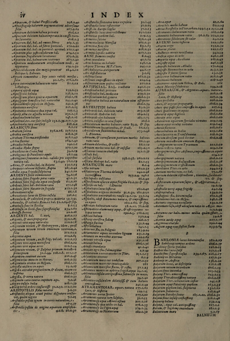 / IV Aquarum, & balnei PcnfiUs ratio a55. 1,40 Aquafrigidp balneum augmentationi adverfiitttr folio 2.67,2.61 Aquarum dulcium balnea privata ibid,2,1 Aquarum dulcium baln.temperata in caujja tuen¬ da famtatis tbid.z.q Aquarum dul, bal.ad omnes febres 259.1,35 Aquarum dul. bal. ad febres particul, 270.2.10 Aquarum dul. bal, in particul. agritud, 272.1.40 Aquarum plus jufto calidarum balt 374,1,5 o Aquarum frigidarum lavationes 275,2,35 Aquarum dul. balnearum cautiones 387,1.40 Aquarum medicatarum artificialium modi, ac apparatus 279.2,30 Aqua calulacum oleo magis.penctrat 284,2,10 Reliqua l. Balneas, iqnam timentibus . lege canis rabidi morfus, folio 90.1,57, 276,2,60 Aqua intercutim balnearum ratio 81.1,12 /. Hydrops. Aquarq'oppidi aqiuf 159.2.50 Aquifgrant balnea 138,2,10 vAqutfgrani plura genera aquarum ibid.1,68 %Aquifgrani domeflica bal. naturalia 145.2.40 vAquicaldenfespopuli in Hifpan. 142.2.]6 Aquitania aurifera 208.2.15 Aquitania civitates dux. aqua cal, 127.1.3 Aquilp alba ex afpetfu nivium 232.2.5 6 Aquilonalium balnea 148,2,28 oAqutlonal,ter. cur fale indiget 151,1,39.157.1,30 Aquilonales terp aurifere 208.2,2 ARABICUS fimus ‘ 6,1.11 Arabum falina 155.3.16, 157.1.13 iArabia aurifera 308.2.35 Arabum Therma artificiales 255.1,47 Arbia fluvius 154.1.40 Arcadia balnea 140.1,1 Arcadia Hydorftygos 177.s.20 Arcadicus in Creta fons 34,2,19 Archigenes de Potulentis aquis 55.1.44 Archigenis fententia in bal, calidis pro capitibus natura cal. 53,1.40» 75.1,19 Arcus, dy arculus bal. in Bajano 130.1,23 Arcquati colorem difcutit, fiupha 255.2.42 Ardea aqua frigida fulphurea 141.1,10 ARDENTI febri communiter 74.2.55 Ardenti febri frigida potus ratio 47.1.31 tArdenti febri frigida aqua confperfio 61.2,27 Ardenti febri bal. dulcium ratio 271,148 ^Ardenti febri Natatio in frigida *77*r'5° Arenationis ufus 55. t .8 tArenationis locus in Ifchia infula 125,2.5 Aremlarif, & calculorii propria materia 59.2.4S Arenulis, & calculis Rem.ex bal, 8 2.2,69,&feq, tArethufa fons in Sicilia 8.i«5 3 Arethufa in Sicil.fons fuperfiitiofuf 234.1.50 Aretijfa fluvius 32.2.23 ARGENTI bal. I. auri, 205.2.17 Argenti, dy auri propagatio j 5 o. 1.25 *.Argenti vivi aque naturales 210.2.5 5 Argentum vivum , & Hydrargyron , idem , quafi Argentum vivum rerum gmninum venenum—t, folio 211.1*51 Argentea aqua 210,2.55 Argentum vivum , (tnfttfrig, vel cal. 211.1,17 Argenti vivi aqua mortifera ibid.2,20 Argenti vivi aqua acres 212,1.34 Argentum vivum, dy Sulphur primum metalloru principium 31.2*44. 108.1,8, 211.1.7 Argentum continet aurum 305,2.47 Argentarius mons in in Hetrur. 208.2.3 3 Argenteola civitas in Hifpan. ibid,1.12 Argilla utilitas in aquis 15.2,27 Argilla attrahitpinguediitem,& oleum, etiam ex veftibus ibid,2.]7 Argilla, & terra natura ibid.2,30 Arginum ratio contra impetum aqu, 7.2,48 Argyreinfula India 208,1,39 Arfcie terra ardere confuevijfe 30,2,50. 112.1.20 ARISTOTELIS ftylus notatur 3,2,30 Arifioteles aliqua acute potius difputare confue- Vit, quam negare 7.1.25 Arifiotelespofuit ignem in terris naturalem-3 , folio 25-2,37 Ariftotelis pofitio de origine aquarum amplifica¬ tur , ^,1,8, l6,%.)o INDEX Ariftotelis fententia not/a expofitio jo. r.45 Ariftotelis locus reftituitur 31.2.55 Artft, in Eurtpo lapfus 37*2.13 Ariftotelis locus contradi&orius 151.1,22 Armenta qtiedam bal, 109.2.5 Armenia falina 155,2,42 Armenia lacus Nitrofus 161,2.31 Armenia fons olei 83.1.53 Armenia aurifera 208.2.37 Armeni lapidis natura 217.2.10 ARNI fluminis curfus 5.2.43 Arni inundatio 41,2.-52 Arni bonitas in balneis 148.1.2 Arpini T herma M.T. Cicer, 245.1.2 Ars balnearia antiquorum 44.1.57 Ars deftillatoria 3.1.55 Arfchus lacus 161.2, q 2 Arfenici impreffiones in aquis 214.2,4 Arfenicum cum quibus nafcitur 210,2.3 ARTIFICIAL. BAL- tratfatio 241.1.30 Artificialia bal. privata 265.2.60 Artificialia bal. medicata 279*2.30 Artificialium bal,genera ibtd.z.qo Artificialia balnea an naturalium vim ajfequan- tur ibtd.z.qi ARTHRITIDI balnea 85.2.30 Arthritidi bal, dulcium ratio 273.2.38 Arthritidi Hydrelai bal. 284.2.55 Arthritidi olei balneum 285*1.13 Arthri. infejfus in uva fcapis ibtd.z Articulorum morbis balnear, ratio 85.2, & feq. Articulorum luxationibus, dy fratf. 85.2.15 Articulorum fluxionibus in bal. 273.2,45 l. Rheuma. Artuum, dy carnofarum partium morbis balnea¬ rum ratio 85.1.40 Artuum doloribus, dy callis 85.1.12 Artuum morbis vini bal. dy infeffus 285.2.50 Afcanius lacus in chalcyde 151.1.37 Afculi bal. Afculrfalfula 158.1.58. i5o.2.ii Afcyta Hydropi bal. ratio 81.1.55 ASIATICUM mare 5,1,4 Afia nitrum 150.2.32 Afiaticorum Therma deliciope 242.2.45 luxuolijfima 257.2.4. 245.1 AJii lapidis infulatus 66.1.40 Afpet/ionum ufus ex aqua frigida 61,2.10 dy feq, A fperfio m bal. l.Duccia Afphaltitss lacus hiftoria j81,2.40 A fphaltitis origo ex incendio 35.1,30. 181.2.50 Afphaltitis amaritudinis eaufa 19.1.19. 33.1.14 Afphalti, ideft Bituminis natura, dy impreffiones in aquis 180.2.5o. & feq. Aftbmati balnearum ratio 58.2.20. 78.2.28 Afthmaticis alumwatp aque, & aftringentes re¬ liqua nocent ' 190.2.5! i58.2.i$ Aftruni balnea 137,2.4 Afturic aurifera fodinp 208.2.7 Afturga fluvius 131.1.49 Aftyris balnea 140.1.5 Athernus flu, in Pelignis 183.3.20 Athamantis aquas accendere lignum 235.1.29 Atheneis tn moenibus avemus 122.1-69 Athenis vitiofa aqua 231.1.28 Athenis balnea ibid.i.q6 Athefis mundatio 41.2.40 Atinate agro flu, fubmergitur 2.2.49 Athletarum exercitationes infiher. 251.1,13 Atlanticus oceanus 6,1.9 Atlanticum mare cur vadofum 207.2.50 Atlanticum mare cur innavigabile j6i Atlanticum mare fine fluxu, & reflu, 37.1.23 Atlantici montis tn aphricafrigid.aqua 24.1.25 Atlantica infula antiquijjima fubmerfa in mare, foll° 54*2.42 Atlantica infula olim dei itiofijf. dy cum balneis ameniffmis 241.2.49 ATRAMENTOSAR. aquar. natura 177.2.60 Loca, gy Hiftoria 129.1.5 Atramenti vana fpecies 177,2,20 Atramenti natura cum/hlphur. 31,1,55 Atramentoff aqua ty£ueis affines 201.1,16 Atramentofx qua utiles in bal. 178.2.33 Atramentoff in Cypro aqup 179.1.35 Atramentofp in Volaterrano 180.1.32 Atra aque 21.1.60 Atra bili morbo balnea 80.2.23 Atria Pcnftylia inTber.urban.zqq,.!.5 j 250.1.28 Atrohantis balnearum ratio 268.2,69 Attonitis balnearum ratio 76.2.60 '272.2.20 Attritione [olidorum fit calor 24.2.10 AVERNI lacus hiftoria 122.1.60 Averni origo 15 2.2. j» Averni plures 122.1.57 Aucforico monte novi fontes 34.2.5 9 Aufeja aqua m urbe 245.1.25 Auguria aque Aureliani 158.2.47 Augufte aqua 245.1.58 Augujti balnea in Albulis 170.2.54 Auguftt Naumachia m urbe 25 3.1.30 Augufta Tyberisfpecus 23.1.58 Avitenne balnearum ratio 255.1.45 Avinionis balneum 2i82.47 Avinionis aqup cum Ochra, & Rui. i5r Aura Marine falubritas 144.2.18 AUREARUM, dy Argentar. aquar, natura . folio 2o5.2.i8 Loca, & Hiftorie 207.2.34 Auri perfebho 206.2.20 Auri, & argenti propagatio ibid.z.q4 Auri que pojfit fieri imprcffio in aquis 207.2.5 Auri qualitates m aquis ibid.2.20 Auranf aque dttpltces ibid.1.60 Aurate arte aqua ibid. 1.20 Aurearum aquarum fpecialcs virtutes 209.1.25 Auree aque occultf virtutes 209.1.43 Aurea flumina 208.2.60 Aurea balnea tn Italia 209.1.60 Auri lavacra in Tranfylvania 208.2.30 Aurum obrifum quod dicitur ibid.x.zi Aurum metallorum omnium Regem. Argentum vivum Tyrannum 211.1.5 ® Aurei vellens ratio 209.1.10 Auripigmenti ftve Arfemci,impreffiones m aquis folio 214.2.7 Auripigmenti natura ibid.2.10 Auripigmentum Rafagallum tbid.z.]6 Auripigmentum cryjiallinum ibi/Lz.qo Aureliana Ther. tn urbe 244.2.13 Aurium morbis rem. ex bal. 77.1.67 Aurmm dolorem obftruihoni , tinnitui, furditati’ folio 77. & feq. Aufterarum aquarum fapor , dv Afperarums . folio 19.2.19 Auftralis terre aqup frtgidf 24.1.24 Aufirie balnea 139.2.20 Auftagenis flu. bituminofut 182.2.58 Authetams bal. tn Hifpa. 148,1.18 Authorts ingenua excufatio 239.2.10 Automate lufu,ideft adeafum nata in t/£geo ma¬ ri 15 2.2.44 Autumno cur baln. minus utilia quam fftate_ folio 54'2'S Az.ania acide aqup 227.1.16 Az^mmus chalybs 190.2.44 Aifum aqup oves fufeas facit 233,1,54 B B ABILONIjE lacus bituminofut 182.2.27 Babilomp campus ardens h„ jilonip fpecus putidus Balfrts duo lacusfalfi Bacchi fons [iperftitiofuS Badentetn Helvetiis Badenip in Auftrta fta jarum locus, ac deferiptio Bajarum novum incendium Bajanifinus incendia Bajanp Ther. amcenifjimf Bajane Ther.diverfiffimc naturf Bajarum Ther. urbanarum tnftar Bajarum aque Potulentp qupdam Ba\arum quedam bal. fulphurea Bajarum fudat oria Bajarum Petroleifontgs 185.2.20. ibid.z.q o Bajani finus infulf conflagftatp 215.1,45 Bajoarif balnea 139.2.4 Bajona, Aque cal. antiquijfimf 127.1.1 Balam,& Sogdome incendium 182.1.3 Balearicum mare' 5.2.57 ibid.z.qy 121.2.15 157.1.58 334.1.57. 226.2.17 127.2.30 138.2,20 ii5.i.i8 ibid.i.iq II5,I*5S 143.2.5 s ibid.2.66 245.1,8 153.1.33 130.1.10 118.2.45 PALNEUM