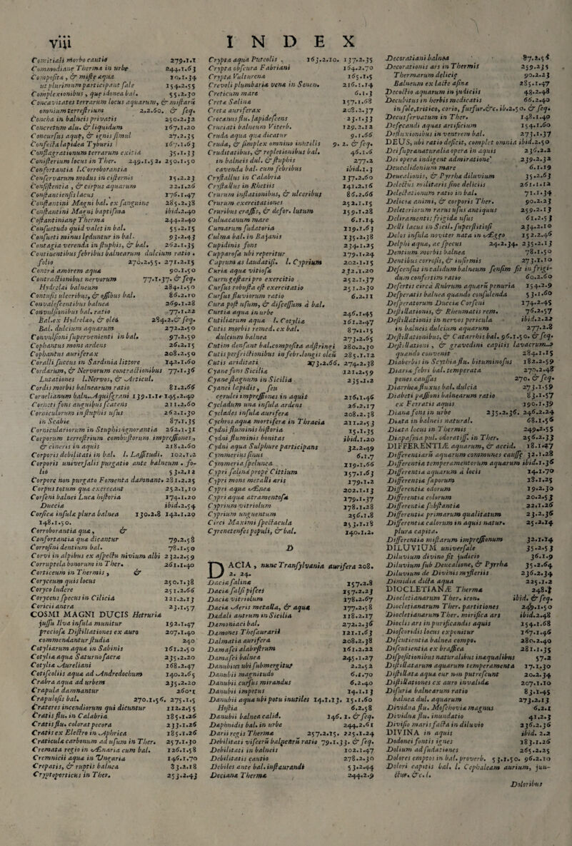 V1U Comitiali morbo cautio 279.i.t Commodiane Tberm.t in urbe 244.1.63 Compa/it* , ’& mifieaqUa io.r.34 ut plurimum participant fale 15 4.2.5 5 Complexionibus , que idoneabal. 5 5.2.30 Concavitates terrarum locus aquarum, &mi flaris omnium terrefirium 2.2.60. & feq. Concha in balneis privatis 250.2.32 Concretum alu. & liquidum 167.1.20 Concurfus aquf, & ignis fimul 27.2.35 Confecta lapidea Tyburis ! 167.1.63 Conflagrat tonum terrarum exitia 35.1.33 Conifieriumlocus in Ther. 249.1.52* 250.1.50 Confortantia l.Corroborantia Confervarum modus in ciflernis 15.2.23 Confiflcntia , & corpus aquarum 22.1.26 Confiantienfis lacus . 176.1.47 Conflant ini Magni bal. ex [anguine 285.2.38 Conflantini Magni baptifma ibid.2.40 Coflantinianp Therma 244.2.40 Confuctudo quid valet in bal. 55.2.15 Conflueti minus Ipduntur in bal. 93.2.43 Contagia verenda in fluphis, (7 bal. 262.1.35 Continentibus febribus balnearum dulcium ratio• folio 270.2.55. 271.2.15 Contra amorem aqua 90.1.50 Contractionibus nervorum 77.I.37. & feq. Hydrelai balneum 284*1.50 Contufis ulceribus, i? ojfibus bal. 86.2.10 Convale.fcentibus balnea 269.1.28 Convulflonibus bal. ratio ,77.1.22 bal.ex Hydrelao, (7 olei 284.2.C5 feq. Bal. dulcium aquarum 272.2.5 o C onvulfioni fupervenicnti in bal. 97.2.50 Cophantus mons ardens 26.2.15 Cophantus auriferax 208.2.50 Coralli fictus in Sardinia littore 142.1.60 Cordarum, & Nervorum contractionibus 77.1.36 Lutationes /.Nervos, & Mrticul. Cordis morbis balnearum ratio 81.2.66 Cornelianum baln.^Aquifgrani 139.1.1« 145.2.40 Corneti fons anguibus fcatetis 211.2.60 Corniculorum in fluphis ufus 262.1.30 in Scabie 87.1.35 Corniculariorum in Stuphisdgnorantia 262.1.31 Corporum terrefirium combujlorum impreffiones , (£r cineris in aquis 218.2.60 Corporis debilitati in bal. I. Lajfitudi. 102.t.2 Corporis univerjalis purgatio ante balneum . fo¬ lii 53.2.12 Corpore hon purgato Fomenta damnant• 281.2.25 252.1,10 174.1.20 ibid. 2.54 130.2.8 142.1.20 INDEX Corpus totum qua exerceant Cor feni balnei Luca Inflor ia Duccia Corfica infula plura balnea 148.1.50. Corroborantia qua, & Confortantia qua dicantur Corropni dentium bal. Corvi in alpibus ex afpettu nivium albi Corruptela bonorum in Ther. Corticeum in Thermis ■ & Coryceum quis locus Coryco ludere Coryceus fpecusin Cilicia Coricii antra COSMI MAGNI DUCIS Hetruria juffu Ilva infula munitur preciofa Dijlillationes ex auro commendantur fludia Cotyliarum aqua in Sabinis Cotyliaaqua Saturnofacra Cotylia Jiureliani Cotifcoliis aqua ad Mndredochum Crabra aqua ad urbem Crapula damnantur Crapulofis bal. 270.1 Crateres incendiorum qui dicuntur Cratis flu. in Calabria Cratis flu. colorat pecora Cratis ex Eleftro in ^plrrica Craticula carbonum ad ufum in Ther. Cremata regio in tsCLnaria cum bal. Cremnicii aqua in 'Uncaria Crepatis, & ruptis balnea Cryptoportichs in Ther. 56, 79.2.58 78.1.50 232.2.59 261.1.40 250.T.38 251.2.66 121.2.13 23*X*S7 192.1.47 207.1.40 240 161.2.50 235.2.20 168.2.47 140.2.65 235.2.20 260*1 275.1.5 112.2.5 5 185.1.26 233.1.26 185.1.26 257.1.30 126.1.58 146.1.70 33.2.18 253.2.43 Crypta aqua Puteolis . 163.2.10. Crypta obfcura Fabriant Crypta Vultur ena Crevoli plumbaria vena in Senas. Creticum mare ('reta Salina Creta auriferax Crocantis flu. lapidefcens Cruciati balneum Vitcrb. Cruda aqua qua dicatur Cruda, &pmplex omnino inhtilis 9. Cruditatibus, & repletionibus bal. in balneis dul. & fluphis cavenda bal* cum febribus Cryfiallus in Calabria Cryftailus in Rhetiis Crurum inflationibus, & ulceribuf Crurum exercitationes Cruribus crajfis, & defor. lutum C uluacanum mare Cumarum fudatoria Culma bal. in Bajanis Cupidinis fons Cupparofa ubi reperitur Cuprum as laudatifl. I. Cyprium Curia aqua vitiofa Currugeftaripro exercitio Cur fis robufla e fi exercitatio Curfus fluviorum ratio Cura poft ufum, & difcejfum d bal. Curtia aqua in urbe Cutiliarum aqua l. Cotylia Cutis morbis remed. ex bal. dulcium balnea Cutim denfant bal.compoflta adflrinai Cutis perfrictionibus infebr. longis oleis Cutis ariditati 2(73.2.66. Cyane fons Sicilia Cyane ftagnum in Sicilia Cyanei lapidis, feu cerulei impreffiones in aquit Cycladum una infula ardens Cyclades infula aurifera Cychros aqua mortifera in Thracia Cydni fluminis hi flori a Cydni fluminis bonitas C ydni aqua Sulphure participans C ymmerius flnus Cymmeria fpelunca Cypri fahna prope Cittium Cypri mons metalli aris Cypri aqua csEnea Cypri aqua atramentofa C yprium vitriolum C yprium unguentum Circi Maximi fpeltacula Cyrenetenfespopuli, 07 bal. D U7-2-JS 164.2.70 165.1.5 216.1.14 6.1.3 157.1.68 2 08.2.37 2J*X*JJ 129.2.12 9. r.66 2. & feq. 46.1.6 277.2 ibid.1.3 137.2.60 141.2.16 86.2.66 25 2.1.15 159.1.28 6.1.14 II 9.1.63 135.2.38 234.1.25 279.1.24 202.1.15 2 12.1.20 252.1.37 25 1.2.30 6.2.11 246.1.45 I6I.2.47 87.I.I5 273.2.65 280.2.30 285.1.12 274.2.38 I2I.2.59 235.1.2 216.1.46 26.2.X7 208.2. 211.2.5 l 15.1.35 ibid. 1.20 32.2.49 6.1.7 119.1.66 157.1.63 179.1.2 202.1.13 179.1.37 178.1.28 256.1.8 253.1.18 140.1.2* Decoratiani Lalnoa Decorationis ars in Thermis T hermarum delicie Balneum ex lacte aflna Dccoffio aquarum in judiciis Decubitus in herbis medicatis »7.2*5* 259.235 90.2.23 2S5.1.47 48-2*43 66.2.40 DACIA, nunc Tranfylvania aurifera 208. 2. 24. Dacia faltna 157.2.8 Dacia falfi pifcei 157.2.23 Dacia vitriolum 178*2.67 Dacia cieris metalla, & aqua 177.2.58 Dadali antrum tnSicilia 118.2.17 Damoniaci bal. 272.2.36 Damones Thefaurarii 121.1.63 Dalmatia aurifera 208.2.38 Damafci alabvftrum 161.2.22 Damafci balnea 245.1.27 Danubivcsubifubmergituf 2.2.52 Danubii magnitudo 6.1.70 Danubii curfus mirandus 6.2.40 Danubii impetus 14.1.13 Danubii aqua ubi potu inutiles 14.1.13. 15.1.60 Hoflia 6.2.58 Danubii balnea calid. 146.1. (7 feq. Daphnidis bal. in urbe 244.2.61 Darii regis Therma 257.2.15. 225.1.24 Debilitati vifceru baljietlru ratio 79.X.33. & feq. Debilitati in balneis ' 102.1.47 Debilitatis cautio 278.2.30 Debiles ante bal.inflaurandi 5 3*2.44 Deciana Thermo. 244.2.9 in fole,tritico, corio, furfur.&c. ib.2,5 o. & feq. Decusfervatum in Ther. 148.1.40 Defecandi aquas artificium 15 4*1 .60 Defluxionibus inventrem bal. 273.1.37 DEUS, ubi ratio deficit, complet omnia ibid.2.50 Deifupranaturalia opera in aquis Dei opera indigent admiratione' Dcucalidonium mare Deucalionis, & Pyrrha diluvium Delcttus militaris fine deliciis Delegationum ratio in bal. Delicia animi, & corporis Ther. Deleteriorum rarus ufus antiquus Deliramenti: frigida ufus Delii lacus in Sicti, fuperflitiofl Delos infula noviter nata m istEgeo Delphi aqua, ac fpecus Dentium morbis balnea Dentibus corrcfts, & infirmis 236.2.2 239*2*33 6.1.19 35.2.63 261.1*12 71.!.34 90.2.23 259*2*U 61.2.53 234.2.10 152.2.46 24.2.34. 235.2.13 78.1.50 273.1.10 Defcenfus in calidum balneum fenflm fit in frigi¬ dum conferttm ratio 60.2.60 Defertis circa Rubrum aquarii penuria 154.2.9 Defperatis balnea quando confulcnda 5 3.1.60 Defperatorum Duccia Corfeni 174*2.45 Deftillationis, & Rheumatis rem. 76.2.57 DejhUationis in nervos pericula ibid.2.22 in balneis dulcium aquarum 277.2.8 D(flillationibus,& Catarrhis bal. 96.1.50. & feq. Dejhllationi , & gravedini capitis lavacrum—» quando convenit 284.1.15 Diaberbis in Scythia flu. bituminofus 182.2.59 Diana febri bal. temperata 271.2.4? penes cauffas 270. & feq• Diarrheafluxus bal. dulcia 273.1.59 Dtabcti pajjioni balnearum ratio 8 3*1*57 ex Ferratis aquis 190.1*39 Diana fons in urbe 235.2.36. 246.2.24 Diata in balneis natv.ral. 68.1.56 Diata locus tn T hermis 249.2.5 5 Diapafmapul. cdoratijf. in Ther. 256.2.33 DIFFERENTIAE aquarum, (7 accid. i8.i«?7 Differentiarit aquarum communes caitjfp 32.1.28 Differentia temperamentorum aquarum ibid.i.jd Differentia aquarum d locis 14.1*7° Differentia faporum 18.1.25 Differentia odorum 19.2.30 Differentia colorum 20.2.5 3 Differentia fibfiantia 22.1.26 Differentia primarum qualitatum 23.2.36 Differentia calorum tn aquis natur. 25.2.14. plura capita. Differentia miftarum impreffonum 32.1.14 DILUVIUM univerfale 35.2.53 Diluvium divino fit judicio 36.1.9 Diluvium fub Deucalione, & Pyrrha 35.2.64 Diluvium de Divinismyfleriis 236.2.34 Dimidia ditia aqua 225.1.2 Diocletiane Therma 2484 Dioclctianarum Ther. icon. ibid. ir feq. Diocletianarum Ther. partitiones 24^.1.50 Dioclctianarum Ther. mirifica ars ibid.2. fi Dioclisars in purificandis aquis 154.1.68 Diofcondis locus exponitur 167.1.46 Difcutientia balnea compo. 280.2.40 Difcutientia ex bra/fica 281.1*35 Difpofltionibus naturalibus inaqualibus 57*2 Diflillatarum aquarum temperamenta 17.1.30 DfliUata aqua cur non putrefeunt 20.2.34 Dijlillationes cx auro invalida 207.1.10 Di fur ia balnearum ratio 83.1.45 balnea dul. aquarum 273.2.13 Dividua flu. Mofchovia magnus 6.2.1 Dividna flu. inundatio 41.2.3 Diviflo maris f acia in diluvio 236.2.36 DIVINA in aquis ibid. 2.2 Dodonei fontis ignes 183.1.26 Dolium adfudationes 265.2.25 Dolores emptos in bal. proverb. 53.1.50. 96.2.10 Dolori capitis bal• l. Ccphaleam aurium, juu- (lur. &c. I. Doloribus