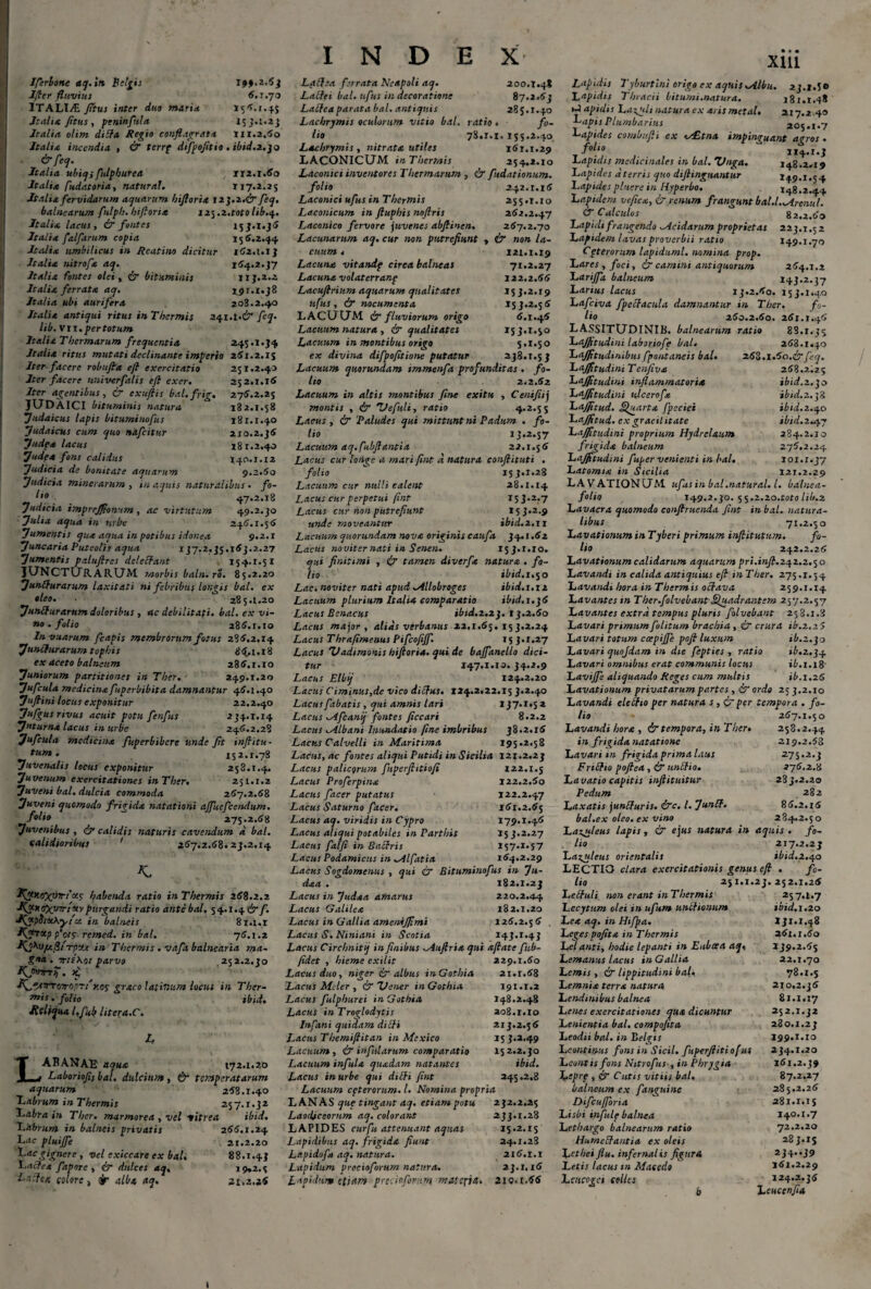 Jferione aq.ttt Belgis 194,2,63 Ifler fluvius 6.1.70 ITALIA Jitus inter duo maria 156.1.45 Italia fltus, pcninftila 153.1.23 Italia olim diSfa Regio conflagrata 111.2,60 Italia incendia , & terrp diftofitio . ilnd.z.jo & feq. Italia ubiqi fulphurea 112.1.60 Italia fudatoria, natural. 117.2.25 Italia fervidarum aquarum hiftoria 12J.2.& feq. balnearum fulph. hiftoria i2$.2.toto lib.q. Italia lacus, ix fontes 15 J.1.36 Italia falfarum copia 156.2.44 Italia umbilicus in Reatino dicitur 162.1.13 Italia nitrofa aq. 164.2.37 Italia fontes olei, & bituminis 113.2.2 Italia ferrata aq. 191.1.38 Italia ubi aurifera 208.2.40 Italia antiqui ritus in Thermis 241.1.2/' feq. lib. vn. per totum Italia Thermarum frequentia 245.1.34 Italia ritus mutati declinante imperio 261.2.15 Iter facere robufla efl exercitatio 251.2.40 Iter facere univerfalis efl excr. 252.1.16 Iter acentibus, & exuflis bal.frig. 276.2.25 JUDAICI bituminis natura 182.1.58 Judaicus lapis bituminofus 181.1.40 Judaicus cum quo nafeitur 210.2.36 Judf* lacus 181.2.40 Judex fons calidus 140.1.12 Judicia de bonitate aquarum 9.2.60 Judicia minerarum , in aquis naturalibus . fo- t'° 47.2.18 Judicia imprejfionum, ac virtutum 49.2.30 Julia aqua in urbe 246.1.56 Jumentis qua aqua in potibus idonea 9.2.1 Juncaria Puteolis aqua 137.2.35.163.2.27 Jumentis paluflres de/effant 154.1.5 z JUNCTURARUM morbisbaln.ro. 85.2.20 Juniturarum Laxitati ni febribus longis bal. ex •leo. 285.1.20 Junitur arum doloribus , ac debilitati, bal. ex vi¬ no . folio 286.1.10 Invuarum fcapis membrorum fotus 286.2,14 Juncturarum tophis 8<(, 1.18 ex aceto balneum 286,1.10 Juniorum partitiones in Ther. 249.1.20 Jufcula medicina fuperbibita damnantur 46.1.40 Jufiini locus exponitur 22.2.40 Jufgus rivus acuit potu fenfus 234.1.14 Juturna lacus in urbe 246.2.28 Jufcula medicina fuperbibere unde flt inflitu • tum. 152.1.78 Juvenalis locus exponitur 258.1.4. Juvenum exercitationes in Ther. 251.1.2 Juveni bal. dulcia commoda 267.2.68 Juveni quomodo frigida natationi affluefcendum. folio 275.2.68 Juvenibus , & calidis naturis cavendum d bal. calidioribus ' 267.2.68.23.2.14 K. I\fly.oX’->rr!'xc habenda ratio inThermis 268.2.2 ■KxxtfXyrrtctv purgandi ratio ante bal. 54.1.4 &f. JfxfiiuOcyfci in balneis 81.1.1 Kgtvttp fote remed. in bal. 76.1.2 in Thermis .vafa balnearia ma¬ gna. Trt(\oi parvo 252.2.30 Kfmrrfl. >£ * ■fl^^TrrcTroczt'y.os graco lativ.um locus in Ther- ***** • ibid» Jleliqua l.flub litera.C. LABANAE aqua 172.1.20 Laboriofli bal. dulcium , & temperatarum aquarum 268.1.40 Labrum in Thermis 257.1.32 Labra in Ther. marmorea , vel vitrea ibid. Labrum in balneis privatis 266.1.24 Lac pluijje 21.2.20 Lac gignere , vel exiccare ex bal, 88.1.43 Lacfea fapore , ir dulces aq, 19*2.5 L.ilfex colore, tjr alba aq. 21.2.26 INDEX Laflsa ferrata Neapoli aq. 200.1.48 Labtei bal. ufus in decoratione 87.2.63 Latteaparata bal. antiquis 285.1.40 Lachrjmis oculorum vitio bal. ratio . fo¬ lio 78.1.1.155.2.40 Lachrymis , nitrata utiles 161.1.29 LACONICUM inThermis 254.2.10 Laconici inventores Thermarum , & fudationum. folio 242.1.16 Laconici ufus in Thermis 255.1.10 Laconicum in ftuphis noftris 262.2.47 Laconico fervore juvenes abftinen. 267.2.70 Lacunarum aq. cur non putrefiunt , & non la¬ cuum 4 121.1.19 Lacuna vitandf circa balneas 71.2.27 Lacuna volaterranp 122.2.66 L-acuflrium aquarum qualitates 15 3.2.19 uflus , & nocumenta 153.2.56 LACUUM ir fluviorum origo 6.1.46 Lacuum natura, & qualitates 15 3.1.50 Lacuum in montibus origo 5.1.50 ex divina difpofitione putatur 238.1.53 Lacuum quorundam immenfa profunditas . fo¬ lio 2.2.62 Lacuum in altis montibus fine exitu , Cenifiij montis , & 'Vefluli, ratio 4.2.55 Lacus , & ‘Paludes qui mittunt ni Padum . fo¬ lio 13.2.57 Lacuum aq.fubflantia 22.1.56 Lacus cur longe a mari fine d natura conflituti . folio 153.1.28 Lacuum cur nulli calent 28.1.14 Lacus cur perpetui fint 153.2.7 Lacus cur non putrefiunt 153.2.9 unde moveantur ibid. 2.11 Lacuum quorundam nova originis caufa 34.1.62 Lacus noviter nati in Senen. 153.1.10. qui finitimi , £r tamen diverft natura . fo¬ lio ibid. 1.50 Lae. noviter nati apud Allobroges ibid.1.12 Lacuum plurium Itali* comparatio ibid. 1.36 Lacus Bonacus iW.2.23. 13.2.60 Lacus major, alias verbanus 22,1.65. 15 3.2.24 Lacus Thrafimenus Pifcofiffl. 15 3.1.27 Lacus TJadimonis hiftoria. qui de bajflanello dici¬ tur 147.1.10. 34.2.9 Lacus Elbij 124.2.20 Lacus Ciminus,de vico diftus. 124.2.22.15 3.2.40 Lacus fabatis , qui amnis lari 137*i»S 2 Lacus Afleanij fontes ficcari 8.2.2 Lacus Albani Inundatio fine imbribus 38.2.16 Lacus Calvelli in Maritima 195.2.58 Lacus, ac fontes aliqui Putidi in Sicilia 121.2.23 Lacus palicgrum fuperftitiofi 122.1.5 Lacus Proferpina 122.2.60 Lacus facer putatus 122.2.47 Lacus Saturno facer. 161.2.65 Lacus aq. viridis in Cypro 179.1.46 Lacus aliqui potabiles in Parthis 153.2.27 Lactis falfi in Bactris 157.1.57 Lacus Podamicus in Alfatia 164.2.29 Lacus Sogdomenus , qui & Bituminofus in Ju- daa . 182.1.23 Lacus in Judaa amarus 220.2.9.4 Lacus Galilea 182.1.20 Lacus in Gallia amenijfimi 126.2.56 Lacus S. Niniani in Scotia 143.1.43 Lacus Circhnitij in finibus Auflria qui aflate fub- fidet , hieme extlit 229.1.60 Lacus duo, niger ir albus inGothia 21.1.68 ‘Lacus Mcler , &Z>ener inGothia 191.1.2 Lacus fulphurei inGothia 148.2.48 Lacus inTroglodytis 208.1.10 Infani quidam dicti 213.2.56 Lacus Themiflitan in Mcxico 153.2.49 Lacuum, & infularum comparatio 152.2.30 Lacuum infuix quadam natantes ibid. Lacus in urbe qui ditti fint 245.2.8 Lacuum cpterorum. I. Nomina propria LANAS que tingant aq. etiam potu 232.2.25 Laodjceomm aq. colorant 233.1.28 LAPIDES curfu attenuant aquas 15.2.15 Lapidibus aq. frigida fiunt 24.1.28 Lapidof* aq. natura. 216.1.1 Lapidum vrecioforum natura. 23.1,16 Lapidum ([jam precio forum matepa. 210.1.66 Xlll Lapidis Tyburtini origo ex aquis Albu. 23.1.5» Lapidis Thracii bitumi.natura. 181.1.48 ►J apidis Laigyli natura ex x,rismetal. 217.2 .40 Isapis Plumbarius 205.1.7 Lapides combufli ex <s£tnx impinguant agros . Lapidis medicinales in bal. TJnga. 148.2.19 Lapides dterris quo difiinguantur 149.1.54 Lapides pluere in Hyperbo. 148.2.44 Lapidem veficx, & renum frangunt bal.l.Arenul. & Calculos 82.2.60 Lapidi frangendo Acidarum proprietas 223.1.5 2 Lapidem lavas proverbii ratio 149.1.70 Cpterorum lapiduml. nomina prop. Lares , foci, & camini antiquorum 264.1.2 Larijfla balneum 143.2.37 Larius lacus 13.2.60. 153.1.40 Lafciva fpecfacula damnantur in Ther. fo¬ lio 260.2.60. 26l.T .46 LASSITUDINIB. balnearum ratio 88.1.35 Lajfitudini laboriofe bal. 268.1.40 Lajfitudmibus fpontaneis bal. 268.1.60. &feq. Lajfitudini Tenfivx 268.2.25 Lajfitudini inflammatoria ibid.2.$0 Lajfitudini ulcerofa ibid. 2, fi Lajfitud. Quarta fpeciei ibid.z.qo Lajfitud. ex gracilitate ibid.2.47 Lajfitudini proprium Hydrelxum 284.2.10 frigida balneum 276.2.24 Lajfitudini fuper venienti in bal, ior.1.37 Latomi* in Sicilia 121.2.29 LAVATIONUM ufus in bal. natur al. I. balnea- folio 149.2.30. 5 5.2.20.toto lib.z Lavacra quomodo conftruenda fint in bal. natura¬ libus 71.2.50 Lavationum in Tyberi primum infiitutum. fo¬ lio 242.2.26 Lavationum calidarum aquarum pri.infl. 242.2.50 Lavandi in calida antiquius efl in Ther. 275.1.54 Lavandi hora in Thermis octava 259.1.14 Lavantes in Ther.folvebant Quadrantem 257.2.57 Lavantes extra tempus pluris folvebant 258.1.8 Lavari primumfolitum brachia, & crura ib.z.zS Lavari totum ccepiffle pofi luxum ib.2.30 Lavari quojdam in die fepties , ratio ib.2.34 Lavari omnibus erat communis locus ib.1.1% Lavijfe aliquando Reges cum multis ib.1.26 Lavationum privatarum partes , & ordo 25 3.2.10 Lavandi eleitio per natura s , per tempora . fo¬ lio 267.1.50 Lavandi hor* , & tempora, in Ther, 258.2.44 in frigida natatione 219.2.53 Lavari in frigida prima laus 275.2.3 Fribfio poflea, & unffi0. 276.2.8 Lavatio capitis inftituitur 23 j.2.20 Pedum 282 Laxatis junSfuris. &e. I. Junff. 86.2.16 bal.cx oleo, ex vino 284.2.50 Lazuleus lapis , & ejus statura in aquis . fo¬ lio 217.2.23 Laxuleus orientalis ibid.2.40 LECTIO clara exercitationis genus efl . fo¬ lio 251.1.23.252.1.26 LeSfuli non erant inThermis 257.1*7 Lecytum olei in ufum unctionum ibid. 1.20 Lex aq. in Hifpa. 131.1.48 Legespofita in Thermis 361.1.60 Lel anti, hodie lepanti in Euboea aq, 139.2.65 Lemanus lacus in Gallia 22.1.70 Lemis, & lippitudini bal, 78.1.5 Lemnia terrx natura 210.2.36 Lendmibus balnea 81.1.17 Lenes exercitationes qua dicuntur 252.1.32 Lenientia bal. compofita 230.1.23 Leodii bal. in Belgis I99.1.10 Leontinus fons in Sicil. fuperflitiof us 234.1.20 Leontis fons Nitrofus , in Phrygia 161.2.39 XfSprg , & Cutis vitiis bal. 87.2.27 balneum ex fanguine 285.2.26 Difcujforia 281.1.1$ Lisbi infulg balnea 140.1.7 Lethargo balnearum ratio 72.2.20 Humebfautia ex oleis 3 • 2 S Lethei fiu. infernalis figura 2J4J9 Letis lacus tn Macedo 161.2.29 Lascogct colles 124.2.36 b Leucenfia 1