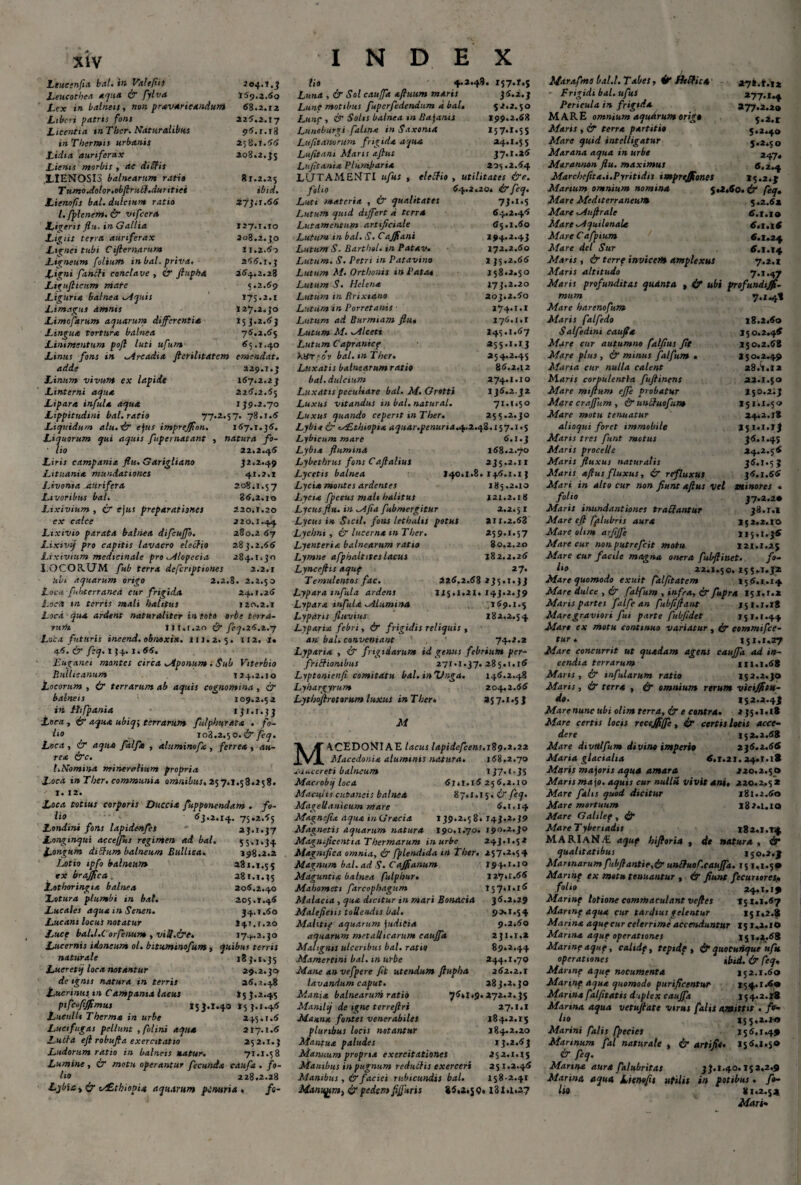 Ltueinfta bal. in ValtfliS 204.1.3 Leucothea aqua ir fylva 169.3.60 Lex in balneis, non pravaricandum 68.2.12 Liberi patris fons 226.2.17 Licentia mThcr. Naturalibus 96.1.18 in Thermis urbanis 258.1.66 Licha auriferax 208.2.35 Lienis morbis , ac diEfis LIENOSIS balnearum rati» 81.2.25 TumoAolor.obftrubf.duritiei ibid. Lienofis bal. dulcium ratio 27j.-r.66 l.fplener».& vtfccra Ligeris flu. in Gallia 127.1.10 Ligiit terra auriferax 208.2.30 Lignei tubi Cifiernarum i 1.2.60 Ligneum folium in bal. priva. 266.1.3 L‘gni fandi conclave , & ftupha 264,2.28 Ligufiicum mare 5.2.69 Liguria balnea .Aquis T75.2.1 Limagus amnis 127.2.J0 Limofarum aquarum differentia 153.2.63 Lingua tortura balnea 76.2.65 Linimentum pojl luti ufunt 65.1,40 Linus fons in Arcadia fterihtatem emendat. adde 229.1.3 Linum vivum ex lapide 167,2.23 Linterni aqua 226.2.65 Lipara infula aqua 139.2.70 Lippitudini bal.ratio 77.2.57. 78.1.6 Liquidum alu.d? ejus imprejfon. 167.1,36. Liquorum qui aquis fupernatant , natura fo- ' lio 22.2.46 Liris campania flu. Garigliano 32.2.49 Lituania mundationes 41.2.1 Livonsa JtUrifeta 208*1.57 Livoribus bal. 86,2.10 Lixivium , cr ejus preparationes 220.1.20 ex calce 220.1.44 Lixivio parata balnea difcuffo. 280.2 67 Lixivif pro capitis lavacro eledio 283.2.66 Lixivium medicinale pro Alopecia 284.1.30 X.OCORUM fub terra deferiptiones 2.2.1 ubi aquarum origo 2.2.8. 2.2.50 Loca fubterraned cur frigida 24.1.26 i.5-<t tn terris mali halitus 120.2.1 Loca qua ardens naturaliter in toto orbe terra¬ rum lit.r.20 & feq.26.2.7 Loca futuris incend. obnoxia. 111.2. 5. 112. 1« 46. & feq. 154. 1.66. Euganei mantes circa Aponum ; Sub Viterbio Bullicanum 124.2.10 Locorum , ir terrarum ab aquis cognomina , & balneis 109.2.52 in Hifpania 131.1.33 Loca , & aqua ubiq\ terrarum fulphurata . fo- ho .. 108.2.50. & feq. Loca , ir aqua falflt , aluminofa , ferrea , au¬ rea irc. I.Nomina mineralium propria Loca in Ther. communia omnibus. 257.1.53.258. 1. 12. Loca totius corporis Duccia fupponendam . fo¬ lio 63.2.14. 75.2.65 Londini fons la.piden.fes 23.1.37 Longinqui acceffks regimen ad bal. 55,1.34 Longum didum balneum Bulltca. 198.2.2 Lotio ipfo balneum 281.1.55 ex brajflca a8t.i.i5 Lothoringia balnea 206.2.40 Lotura plumbi in bal. 205.1.46 Lueales aqua in Senen. 34.1.60 Lucani locus notatur 141,1.20 Luet bal.l.C orfenum , viU.&e. 17^.2. Lucernis idoneum ol. bitumtnofum , quibus terris naturale 18 3.1.35 Lueret^ loca notantur 29.2.30 de ignis natura in terris 26.2.48 Lucrinus tn Campania lacus »5 3.2.45 pifco/ijflmus 153.1.40153.1.46 Luculli Therma in urbe 245.1.6 Lucifugas pellunt , folini aqua 217.1.6 Luda efl robufia exercitatio 252.1.3 Ludorum ratio in balneis natur. 71.1.58 Lumine, & motu operantur fecunda cdufa . fo¬ lio 228.2.28 Lybiayir i&tbiopia aquarum penuria, fe- 64.2.46 INDEX lio 4.2.48. 157.1.5 Luna , & Sol cauffa aftuum maris 36.2.3 Lunt motibus fupcrfedendum a bal. 52.2.50 Lunc , & Solis balnea tn Bajanis 199.2.68 Luneburgi falina in Saxoma 157.1.55 Lufit anorum frigida aqua 24.1.55 Lufitam Maris aftus 37.1.26 Lufitania Plumbari* 205.2.64 LUTAMENTI ufus , eledio , utilitates &c. foho 64.2.20. & feq. Luti materia , & qualitates 73.1.5 Lutum quid differt * terra Lutamentum artificiale Lutum in bal. S. Cafflans Lutum S. Barthel. in Patav. Lutum. S. Petri in Patavino Lutum M. Orthonis in Paso* Lutum S. Helena Lutum in Brixiano Lutum ir. Porretanis Lutum ad Burmiam flu, Lutum M. Alceti Lutum Capranicf XHt - ov bal. m Ther. Luxatis balnearum rati» bal. dulcium Luxatis peculiare bal. M. Grotti Luxus vitandus in bal. natural. Luxus quando ceperit in Ther. 't* 65.1.60 194.2.43 172.2.60 I 35.2.66 158.2.50 173.2.20 203.2.60 174.1.1 176.1.1 I45.1.67 255.1.13 254.2.45 86.2.12 274.1.10 1 J6.2.J2 71.1.50 255.2.30 Lybie ir ALthiopia aquar.penuria.^,z.qi. 157.1.5 Lybicum mare 6.1.3 Lybta flumina 168.2.70 Lybethrus fons Caflalius 235.2.11 Lycetis balnea 140.1.8.146.1.13 Lycia montes ardentes 185.2.10 Lycia [pecus mali halitus 121.2.18 Lycus flu. in Afia fubmergitur 2.2.5 1 Lycus in Sicil, fons lethalis potus 211.2.68 Lychni , ir lucerna mTher. 259.1.57 Lyenteria balnearum ratio 80.2.20 Lymne afphaltites lacus 182.2.26 Lynceftis aquf 27. Temulentos fac. 226.2.68 235.1.33 Lypara infula ardens 1x5.1.21. 143.2.39 Lypara infula Alumina 169.1.5 Lypdris fluvius 182.2.54 Lyparia febri, & frigidis reliquis , an bal. conveniant 74.2.2 Lyparia , & frigidarum id genus febrium per- fridioiubus 271.1.37.285.1.16 Lyptonienfi comitatu bal. inZhiga. 146.2.48 Lyhargyrum 204.2.66 Lythoftrotorum luxus inTber• 257.1.5 J M M4CED0NIAE lacus lapidcfcens.r^^.z.iz Macedonia aluminis natura. 168,2.70 xiiucereti balneum 137.1.35 Macrobij loca 61.1.16 256.2.10 Maculis cutaneis balnea 87.1.15. ir feq. MageUanicum mare 6.1.14 Magncfia aqua inGracia 139.2.58. 143.2.39 Magnetis aquarum natura 190.1.70. 190.2.30 Magnificentia Thermarum in urbe 243.1.52 Magnifica omnia, ir fplendida i>l Ther. 257.2.54 Magnum bal. ad S. Cajflanum 194.1.10 Maguntia balnea fulphur• 127*1.66 Mahometi farcophagum 157*1.16 Malacia , qua dicitur in mari Boisacia 36.2.29 Malefietis tollendis bal. 90.1.54 Mahtte aquarum judicia 9.2*60 aquarum metallicarum cauffa 231.1.2 Malignis ulceribus bal. ratio 89.2.44 Mamertini bal. in urbe 244.1.70 Mane an vefpere fit utendum ftupha 262.2.1 lavandum caput. 283.2.30 Mania balnearum ratio 76*1.9.272.2.35 Manilij de igne terreflri 27.1.1 Manna fontes venerabiles 184.2.1$ pluribus locis notantur 184.2.20 Mantua paludes 13.2.63 Manuum propria exercitationes 252.1.1$ Manibus in pugnum reduifis exerceri 251.2.46 Manibus, & faciei rubicundis bal. 158-2.41 Manugm, ir pedem ftf uris 86.2.JQ. I3J.1.27 27*.t.!2 *77-i-4 377.2.20 J.3.t 5.2.40 5.2.50 247. 6,2.4 I5.2.J 5.2.60. & feq. 5.2.62 6.1.10 6,1.16 6.1.24 6.1.14 7.2.1 7*»*43 18.2.60 150.2.46 150.2.68 2 5 0.2.49 28.1.12 22.1.50 150.2:3 151.1.50 24.2.18 S$ l.l.lj 36.1.45 24.2.56 36.1.5J 36.1.66 flfarafmo bal.l. T abes, 4t Ht Plica ' Frigidi bal. ufus Pericula in frigida MARE omnium aquarum origo Maris , & terra partitio Mare quid intelligatur Marana aqua in urbe Marannon flu. maximus Marcheftta.i.Pyritidis imprejfloncs Marium omnium nomina Mare Mediterraneum Mare Aufirale Mare Aquilonale Mare Cafpium Mare dei Sur Maris, & terre invicem amplexus Maris altitudo Maris profunditas qudnta , if ubi profundtjfs- mum 7.1.4* Mare harenofum Maris falfedo Salfedint caufla Mure cur autumno falfius fit Mare plus , & minus falfum . Maria cur nulla calent M-aris corpulentia fuftinens Mate miflum ejfe probatur Mare crajfum , & unchiofum Mare motu tenuatur alioqui foret immobile Maris tres funt motus Maris procelle Maris fluxus naturalis Maris afius fluxus, & refluxus Mari in alto cur non fiunt aftus vel minores folio 37.2.20 Maris inundantiones tradantur 38.1.1 Mare eft fplubris aura 152.2.10 Mare olim arfijfe 115.1.36 Mare cur nonputrefeit motu 121.1.2$ Mare cur facile magna onera fubftinet. fo¬ ho 22.1.50.155*1.3* Mare quomodo exuit falfitatem 156.1.14 Mare dulce , & falfum , infra, & fupra 151.1.2 Maris partes falfe an fubfiftant 151.1.18 Mare graviori fui parte fubfidet 151.1.44 Maro ex motu continuo variatur , ir commifce- tur * 151.1,27 Mare concurrit ut quadam agens cauffa ad in¬ cendia terrarum III. 1.68 Maris, & infularum ratio 153.2,30 Maris, ir terra , & omnium rerum vicijfltu- d». 152.2.4 j Marenunc ubi olim terra, ir e contra. 235.1.18 Mare certis locts recejflffe, ir certis locis acce¬ dere 152.2.68 Mare divttlfum divino imperio 236.2.66 Maria glacialia 6.1.21.24.1.18 Maris majoris aqua amara 220.2.50 Marts ma jo. aquis cur nulli vivit ani, 220.2,5 2 Mare falis quod dicitur 181.2.60 Mare mortuum 182.1.10 Mare Gahlef , Mare Tybenadts i82,i.r4 MARIaN/E aquf hiftoria , de natura , & qualitatibus 150.2.J Marinarum fubftantie,ir unSfuoC.cauJfa. 151,1.50 Marine ex motu tenuantur , & fiunt fecunores, f°ho 24,1.19 Marinp lotione commaculant veftes 15 1.1.67 Marine aqua cur tardius gelentur 15 1,2.8 Marina aquecur celerrime accenduntur 15 1.2.1O Marina aque operationes 151.2.68 Manne aquf, caltdf, tepide, & quocunque ufu. operationes ‘ ibid. & feq, Manne aque nocumenta 152.1.60 Marinp aqua quomodo purificentur 154.1.60 Marina falfttatis diplex cauffa 15 4.2.18 Marina aqua vetuftate virus falis amittit . fo¬ lio 155,2.1-0 Marini falis fpecies 156,1.49 Marinum fal naturale , & artific. 156,1,50 & feq. Manna aura falubritas 33.1.40.152,2.9 Marina aqua Lienofis utilis in potibus. fo¬ ho 81,2.54 Mari-