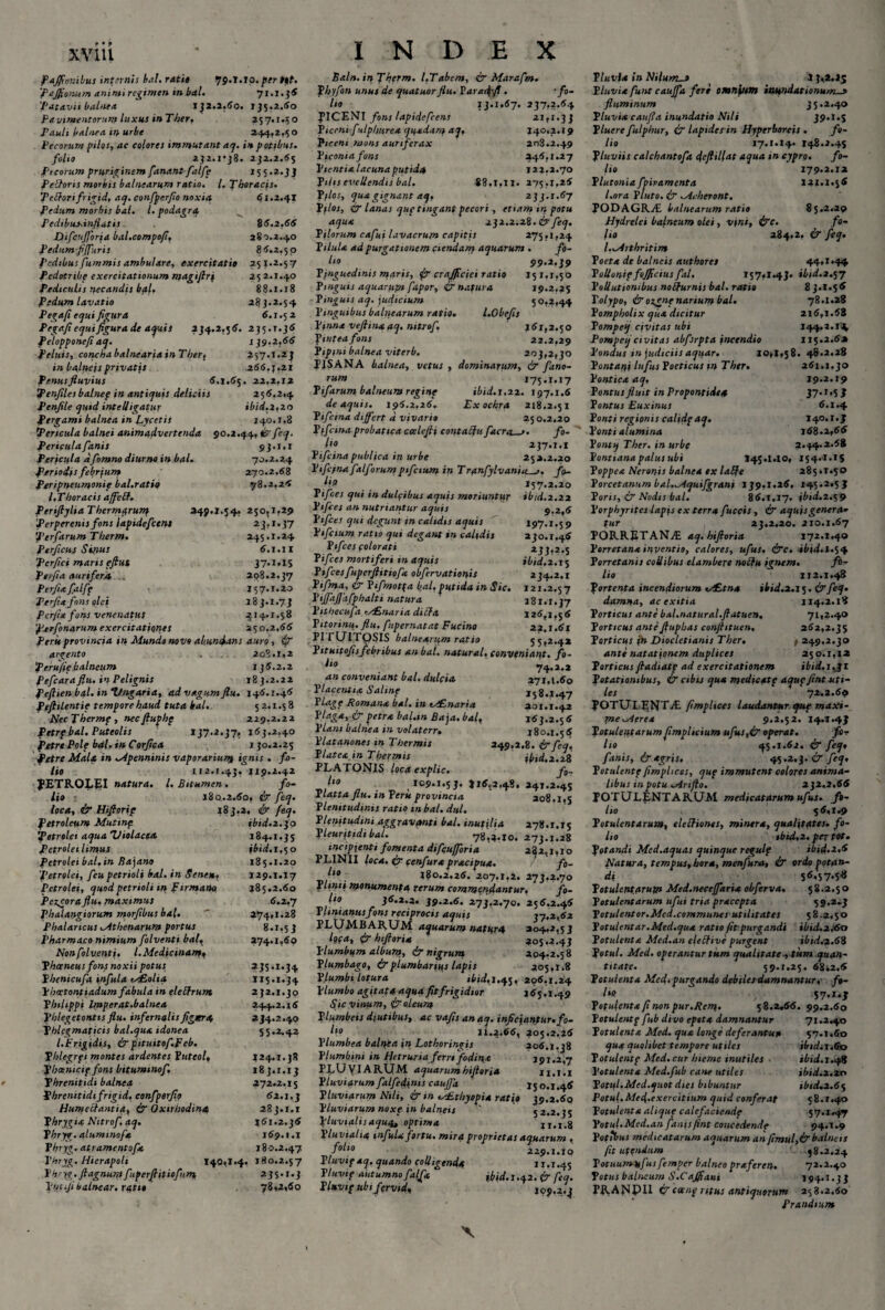 XVlll P affonibus infernis bal. rati» qg.l.io.per Ut. 'Pajfionum animi regimen tn bal. 71.1.5® 'Patavii balnea IJ2.S.60. 135.2.60 Pavimentorum luxus in Ther, 257.1.50 Pauli balnea in urbe 244,2,50 Pecorum pilos, ac colores immutant ac/, in potibus. folio 252.1*38. 252.2.«5 Pecorum pruriginem fanant- falfc 155.2.33 Pelloris morbis balnearum ratio. I. Thoracis. 'Pedori frigid, aq. confperfo noxia 61.2.41 Pedum morbis bal. I. podagra Pedibusinfiatis 86.2,66 DifcuJJoria bal.compofl, 280.2.40 Pedum f[furis 8 6.2.5 o Pedibus fummis ambulare, exercitatio 251.2.57 Pedotribe exercitationum magiflrf 25 2.1.40 Pediculis necandis b*l. £8.1.18 Pedum lavatio 285.2.54 Pegaft equi figura 6.1.5 2 P egafi e qui figura de aquis 254.2,5 6. 255.1.56 felopponefi aq. 159,2,66 Peluis, conchabalneariainTher, 257.1.25 in balneis privatis .266,5.21 Penus fluvius 6.1.65. 22.2.12 Penfilesbalnep in antiquis deliciis 256.2.4 Penfile quid intelligatur ibid.2,20 Pergami balnea in fycetis 140.1.8 Pericula balnei animadvertenda 90.2.44, ir feq. Pericula fanis 93.1.1 Pericula dfomno diurno in bal. 70.2.24 Periodis febrjum 270.2.68 Peripneumonip bal.ratiq 78.2,26 /.Thoracis affett. PeriftyliaThermprurq 249.1.54, 250.1,29 'Perperenis fons lapidefctm 25.1.57 'perfarumTherm. 245.1.24 Perficuf Sifius 6.1.II perfici maris eftus 37.1.IS Perfia aurifera . 298.2.57 Perfla fialff 157.1.20 Perfla fons olei 185.1.73 Perfla fons venenatus 214. r .58 perfonarum exercitationes 250,2.66 Peru provincia in Mundo novo abundans auro, 4? arcento . 208.1.2 perufle balneum 156.2.2 Pefcara flii. in Pelignis 18 5.2.22 Peftienbal. inl/ngaria, ad vagum flu. 146.1.46 Peftilentie tempore haud tuta kal. 52.1.58 NecThermp, necfluphp 229,2.22 Petrf bal. Puteolis 157.2.57, 165.2.40 fiitre Pole bal. in Corfica 1 50.2.25 Petre Mala in Mpenninis vaporarium ignis . fo¬ lio 112.1.45, 119.2.42 JETROLEI natura. I. Bitumen . fo¬ lio 180.2.60, & feq. loca, & Hifiorip 185.2. ir feq. Petroleum Mutinp ibid.2.50 petrolei aqua 'Violacea 184.1.55 Petroleilimus ibid. 1,50 Petrolei bal,in Bajano 185.1.20 'petrolei, feu petrioli bal. in Senem, 129.1.17 Petrolei, quod petrioli tn firmam» 185.2.60 Pe^cora flu. maximus 6.2.7 Phalangiorum morfibus ba(. ' 274,1.28 Pbalartcus Mthenarum portus 8.1,5 5 Pharmaco nimium folventi bal, 274.1,60 Nonfolventi. I.Medicinam» Phceneus fons noxii potus 255.1.54 Phenicufa infula <s£olia 115.1.54 phcctontiadum fabula in eleftrum 252.1.50 Philippi Imperat.balnea 244.2.16 Phlegetontis flu. infernalisfigera 234.2.40 Phlegmaticis bal.qua idonea 55.2.42 l.Frigidis, &pituitof.peb. Phlegrpi montes ardentes Puteol, 124.1.38 pboenicif fons bitummof. 183.1.15 Phrenitidi balnea 272.2.15 Phrenitidi frigid, eonfperfio 62.1.3 Humecfantia, & Oxtrhodina 283.1.1 Phrygia Nitrof aq. 161.2.36 Phryg.alumtnofa 169.1.1 Phryg. atramentofa 180.2.47 Vhryg. Hierapoli 140,1.4. 180.2.57 Phryp. flagnuip fuperfiitiofum, 235.1.3 Vucijibalnear. ratio 78,2,60 INDEX Baln.inTherm. I,Tabem, & Marafm. fbyfon unus de quatuorflu. Varadpfi . -fo¬ lio IJ.1,67. 237,2.64 PICENI fons lapidefcens 21,1.33 P iconi fulphurea quadam aq, 140,2.19 Piceni mons aurtferax 208.2.49 P iconia fons 246.1.27 Pientia lacuna putida 122,2.70 Pilis evellendis bal. 88.1,11. 275,1,26 P flos, qua gignant aq, 233.1.67 Pilos, & lanas qup tingant pecori, etiam ir. potu aqua 232.2.28. & feq. Pilorum cafui lavacrum capitis 275,1,24 Pilula ad purgationem ciendam aquarum . fo- l‘o 99.2.39 Pinguedinis maris, jSr crajflciei ratio 151,1,50 Pinguis aquarum fapor, & natura 19.2,25 Pinguis aq. judicium 50,2,44 Pinguibus balnearum ratio. l.Obefis Pinna veftinaaq. nitrof, 161,2.50 ftnteafons 22.2,29 Pipini balnea viterb, 203,2,30 PISANA balnea, vetus , dominarum, & fano¬ rum 175.1.17 Pifarum balneum regine ibid. 1.22. 197.1.6 de aquis. 196.2.26. Ex ochra 218.2.51 Ptfcina differt d vivario 25 0.2.20 Pifctna probatica ccelefli contatfu facra_>. fo¬ lio 237.1.1 Pifcina publica in urbe 252.2.20 Pifc/na ftlforumpifcium in Tranfylvatiiitfo- /w? 157.2.20 Pifces qui in dulfibus aquis moriuntur ibid.2.22 Pifces an nutriantur aquis 9-2,6 Pifces qui degunt m calidis aquis 197.1.5 9 Pifcium ratio qui degant in calidis 230.1.46 Pifces colorati 233,2.5 Pifces mortiferi in aquis ibid. 2.15 Pifcesfuperfiitiofa obfervationis 234.2.1 Ptfma, & Pifmotfa bal,putida in Sic. 121.2.57 Piflaffafphalti natura 181.1.57 Pithecufa ,y£naria ditfa 126,1,5 6 Titorinu. flu. fupernatat Fucino 22.1.61 PirUlTpSIS balnearum ratio 55,2.4* Pithitoflsfebribus an bal. natural. conveniant, fo- t‘° 74.2.2 an conveniant bal. dulcia 271.1.60 Placentia Salinp 158.1.47 PLage Romana bal. in ts£naria 201.1.42 Plaga, & petra bal.tn Baja. bal, 163.2.5 6 Piant balnea in volaterr. 180.1.56 Platanones in Thermis 249.2.8. & feq. Platea in Thermis ibid.2.28 PLATONIS loca explic. f0- „ - 109.1.53. J16.2.4S, 24T.2.4S Tlatta flu. inPeru provincia 208.1,5 Plenitudinis ratio tn bal. dul. Plenitudini aggravanti bal. inutilia 278.1.15 Pleurjtidi bal. 78,2.10. 273.1.28 incipienti fomenta difcufforia 282,1,10 PLINII loca. & cenfurapracipua. ' fo- 180.2.26. 207.1,2. 273.2.70 Plinii monumenta rerum commendantur. fo- ho 36.2.3. 39.2.6. 273,2.70. 256.2.46 Phmanusfons reciprocis aquis 17.2,62 PLUMBARUM aquarum natura 204.2,53 loca, <*r htftoria 305.2.43 Plumbum album, ir nigrum. 204.2.58 Plumbago, ir plumbarius lapis 205,x.8 Plumbi lotura ibid, 1.45, 206,1.24 Plumbo agitat* aqua fit frigidior 165.1.49 Sic vinum, ir oleum Plumbeis diutibus, ac vafis anaq. inflcjantur.fo- h° 11.2.66, 205.2,26 Plumbea baluca in Lothoringis 206.1,38 P lumbyni in Ifetruria ferre fodina 191.2,7 PLUyiARUM aquarum hifloria ii.i.i Pluviarum falfedjnis cauffa 150.1.46 Pluviarum Nili, & m vEthyopia ratio 39.2.60 Pluviarum noxe in balneis  52.2.35 Pluvialis aqu^ optima 11.1.8 Pluvialia infula fortu, mira proprietas aquarum , f°l‘° 229.1.10 Pluvipaq. quando colligenda 11.1.45 Tluvif autumno falfa ibid.I.42. ir feq. Pluvtp ubtfervid, 109.2.3 Pluvia in Nilum-» 4 3,2,15 Pluvia funt cauffa feri omnium inundationum._s fluminum 35.2.40 Pluvia caufla inundatio Nili 39.1.5 P luere fulphur, ir lapides in Hyperboreis . fo¬ lio 17.1.14. 148.2.45 Pluviis calchantofa deftillat aqua in cypro. fo¬ lio 179.2.12 Plutonia fpivamenta 131.1.56 l.ora Pluto, ir Mi heront. PODAGR./E balnearum ratio 85.2.29 Hydrtlei balneum olei, vini, irc. fo- fio 284.2, ir feq. l.Mrthritim Poeta de balneis authoret 44,1.44 Polloniffojflciusfal. 157,1.43. ibid.2.57 Pollutionibus nobfurnis bal. ratio 8 3.1.56 Polypo, ir oignt narium bal. 78.1.28 Pompholix qua dicitur 216,1.68 Tompeq civitas ubi 144.1.1^ Pompcq civitas abfsrpta incendio 115.2.6* Pondus m judiciis aquar. 10,1,58. 48.2.28 Pontani lufus Poeticus tn Ther. 261.1,30 Pontica aq, 19.2.19 Pontus fluit in Propontide* 37-MP Pontus Euxinus 6.1.4 Ponti regionis calidpaq. 140.1.3 Ponti alumina 168.2,66 Pontq Ther. in urbe 2.44.2*68 Ponttana palus ubi 145.1.10, 154.1.15 Poppea Neronis balnea ex laffe 285,1.50 Porcetanum bal.quifgrani 139,1.26, 145.2.5 J Poris, & Nodis bal. 86.1.17. ibid.2.59 P orphyntes lapis ex terra fuccis, & aquis genera¬ tur 23.2.20. 210.1.67 PORRETANvE aq. hifloria 172.1.40 Porretana inventio, calores, ufus. &c. ibid.l.%^ Porretanis collibus elambere nobfu ignem. fo¬ lio 112.1.48 Portenta incendiorum vc£tna ibid.2.15. irfeq. damna, ac exitia 114.2.18 Porticus ante bal.natural.fiatuen. 71,2.40 Porticus ante Jlupbas conflituen, 262,2.35 Porticus in Diocletianis Ther. , 249.2.30 ante natationem duplices 250.1,12 Porticus fladiatp ad exercitationem ibid.i.JI Potationibus, & cibis qua medicatf aqupflnt uti¬ les 72.2.69 POTUT.ENP^L flmplices laudantur que m axi - mcMerea 9,2.52. 14.T.43 Potulentarum flmplicium ufus,& operat. fe¬ lio <3.5.1.62. & feq, fanis, & agris. 45.3ir feq, Potulentf flmplices, qup immutent colores anima¬ libus in potu Mnflo. 232.2.66 POTULENTARUM medicatarum ufus. fo¬ lio 56,1.9 Potulentarum, eleftiones, mintra, qualitates, fo¬ lio ibid,».. per tot. Potandi Med.aquas quinque regulf ibid.2.6 Natura, tempus, hora, menfura, ir ordo potan¬ di Potulentarum Med.neceffaria obftrva. 58.2.50 Potulentarum ufui tria praccpta 5 9.2.3 Potulentor.Med.communes utilitates 58.2,50 Potulentar.Med.qua ratio fit purgandi ibid.z,<6o Potulenta Med.an eleffive purgent ibid,2.68 Potui. Med. operantur tum qualitate ^ tum quan¬ titate. 59.1.25. 6842.6 Potulenta Med- purgando debiles damnantur,- ft- lie S7*i*3 Potulenta fi non pur.Rem- 58.2.66. 99.2.60 Potulcntp f ib divo epota damnantur 71.2.40 Potulenta Med. qua longe deferantup 57.1.60 qua quolibet tempore utiles ibidii,©o P otulentf Med. cur hieme inutiles ibid. 1.48 Potulenta Med.fub cane utiles ibid.x.zo Potui.Med.quot dies bibuntur ibtd.2.6$ Potui.Med.exercitium quid conferat 58.1.40 Potulenta alique calefaciendf 57.1.47 Potui. Med.an fanis fint concedende 94.1.9 Potibus medicatarum aquarum an flmul,&balneis fit uftndum 48.2.24 Potuum-tsfusfemper balneo praferen. 72.2.40 Potus balneum S.CaJflani 194.1.33 FRANPII &cceng ritus antiquorum 258.2.60 Prandium