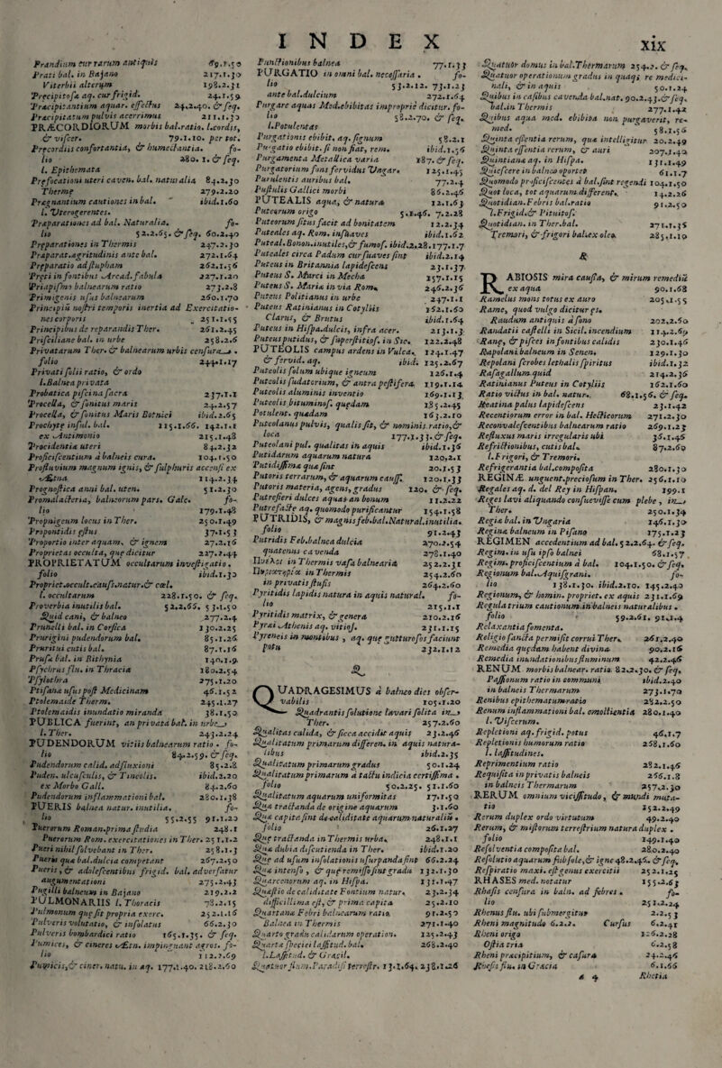 Prandium fur rarum antiquis 69.1.5o Prati bal. in Bajano 217.1.30 Vitcrbii alterum 198.2.31 'Precipitofc aq. cur frigid. 24.1.59 ‘Pracipit antium aquar, cjfechis 24,2.40. & feq. Pracipitatum pulvis acerrimus 211.1.33 PRA.CORDIGRUM morbis bal.ratio. l.cordis, !? vifcer. 79.1.J0. per tot. Precordiis confortantia, !? humcilantia. fo¬ lio 280.1. & feq. I. Epithemata Prpficationt uteri caven. bal. natui alia 84.2.30 Therme 279.2.20 Pragnanttum cautiones in bal. ibid.1.60 l. Utero^erentes. Praparationes ad bal. Naturalia. fo¬ lio 52.2.55. !? fiq. 50.2.40 Prpparationss in Thermis 247.2.30 Praparat.acritudinis ante bal. 272.1.54 Prfparatio adfiupham 252.1.56 'Preti in fontibus Mrcad. fabula 227.1.20 1Priapifmo balnearum ratio 273.2.8 'Primigenis ufus balnearum 260.1.70 Principii nojtri temporis inertia ad Exercitatio¬ nes corports _ 251.1.5 5 Principibus de reparandis Ther. 261.2.45 Prifciliane bal. in urbe 258.2.6 Privatarum Ther. & balnearum urbis ccnfura_» . folio 244.1.17 Privati folii ratio, !? ordo l. Balnea privata Probatica pifcina facra 2J7.I.I 'Procella, !?finitus maris 24.2.57 Procella, & finitus Maris Eotnici ibid. 2.65 Prochyte infui, bal. 115.1.66. 142.1.1 ex Mntimoni 0 215.1.48 2‘recidenti* uteri 84.2.32 Profictfcentium d balneis cura. 104. t .5 o Profluvium magnum ignis, & fulphtiris accen/i ex v£.tna 114.2.34 Prognofiica anni bal. uten. 5 1.2.30 Promalacferia, balneorum pars. Clale• fo¬ lio 279.1.48 ‘Propnigeum locus inThcr. 250.1.49 Propontidis pflus 37.1.53 'Proportio inter aquam, & ignem 27.2.16 Proprietas occulta, que dicitur 227.2.44 PROPRIET AT UM occultarum invefligatio. folio ibid. 1.30 Propriet.occidt.caufs.natur.!? cael. I. occultarum 228.2.50. !? fiq. Proverbia inutilis bal. 52,2.66. 53.1.50 Quid cani, & balneo .277.2.4 Trunelli bal. in Corfica 130.2.25 Prurigini pudendorum bal. 85.1.26 Pruritui cutis bal. 87.1.16 Prufit bal. iri Bithynia 140.1.9, Pfycbrusflu.in Thracia 180.2.54 'Pfylothra 275.1.20 Ptifana ufuspoft Medicinam 46.1.5 2 Ftolemaide Tberm. 245.1.27 Ptolemaidis inundatio miranda 38.1.50 PUBLIC A fuerint, an privata bal. in v.rbe_> l.Ther. 243.2.24 PUDENDORUM vitiis balnearum ratio . fo¬ lio 84.2.59. !? fiq. Pudendorum calid. ad fluxioni 8 5.2.8 Puderi, ulcufculis, & Tineolis. ibid.2.20 ex Morbo Gall. 84.2.60 Pudendorum inflammationi bal. 280.1.38 PUERIS balnea natur, inutilia. fi- 1,0 55*2.55 91*1*23 Puerorum Roman.primafludia 248.1 Puerorum Rom. exercitationes in Ther. 251.1.2 Pueri nihilfilvebant in Ther. 25 8.1.3 Pueris qux bal.dulcia competant 267.2.5 o Pueris, !? adolefcentibus frigid. bal. adverfatur Argumentationi 275.2.43 Pugilli balneum in Bajano 219.2.2 PULMONARIIS l.Thoracis 78.2.15 Pulmonum que fit propria exerc. 25 2.1.16 Pulveris volutatio, !? tnfolatus 66.2.30 Pulveris bombardici ratio 165.1.35. !? fiq. Pumices, !? cineres ts£sn. impinguant agros, fo¬ lio 1 12. J.C9 Pwpicis,&ciner. natu, in *q. 177,1.40. 218.2.60 INDEX Punitionibus balnea 77.1,33 PURGATIO tn omni bal. ncceffaria . fo- li° . , . , . 'sJ-2.12. 7J-I.2I ante bal.dulcium 272.1.64 Purgare aquas Med.ebibitas improprie dicitur, fo- l‘° 58.2.70. & fiq. LPotulcntas Purgationis ebibit, aq. flgnum 58.2.2 Prcgatio ebibit, fi non fiat, rem. ibid.1.56 Purgamenta Metallica varia 187. !? fiq. Purgatorium fons fervidus Ungar. 125.1.45 Purulentis auribus bal. 77.2.4 Puflulis Gallici morbi 86.2.46 PUTEALIS aqua, ir natura 22.1.63 Puteorum origo 5.1.46. 7.2.28 Puteorum fitus facit ad bonitatem 12.2.34 Putealcs aq. Rom. infUavcs ibid. 1.62 Puteal.Bonon.inutiles,!?fumof. ibid.2,28.177.1.7 Puteales circa Padum citrfuaves fint ibid.2.14 Puteus in Britannia lapidefccns 23.1.37, Puteus S. Marci in Mecha 157,2.15 Puteus S. Marix invia Rom* 246.2.36 Puteus Politianus in urbe 247.1.1 Puteus Ratinianus in Cotyltis 262.1.60 Clarus, !? Brutus ibid. 1.64 Puteus in Hifpa.dulcis, infra acer. 213.1.3 Puteus putidus, & fupcrftitiof. in Sic. 122.2.48 PUTEOLIS campus ardens inVulca, 124.1.47 C'? fervid. aq. ibidi 125.2.67 Puteolis filum ubique igneum 126.1.4 Puteolis fudaterium, !? antra peflifera. 1,19.1.14 Puteolis aluminis inventio 169.1.13 Puteolis bttuminof. quedam i,8 5.2.45 Patulent. quadam 163.2.10 Puteolanus pulvis, qualis fit, ir nominis ratio,*!? locn i-jj.y.y ]..& feq. Puteolani pul. qualitas in aquis ibtd.x.}6 Putidarum aquarum natura 120.2.1 Putidiffim* qua fint 20,1,53 Putoris terrarum, & aquarum e auJf. 120.1.33 Putoris materia, agens,gradus 120. !?fiq. Putrefieri dulces aquas an bonum 11.2,22 PutrefaSfe aq. quomodo purificantur 154.1.58 PUTRIDIS, !?magnisfeb.bal.Natural.inutilia. f0^9. 91.2.43 Putridis Feb.balnea dulcia 270.2,54 quatenus cavenda 278.1.40 Ilvs\oi in T hermis vafa balnearia 252.2.31 PhtsruTcpfct inThermis 254.2.60 in privatis ftufis 264.2.60 Pyritidis lapidis natura in aquis natural. fo- l10 215.1.1 Pyritidis matrix, & genera 210.2.16 Pyrai Mthenis aq. vitioj. 231.1.15 Pyreneis in montibus , aq. que gutturofos faciunt fQt,i ^ 232.1.12 UADRAGESIMUS fi balneo dies obfir- \J vabilis 105.1.20 - Quadrantis filutione lavari filita iris Ther. 257.2.60 Qualitas calida, f? ficcaaccidit aquis 23.2.46 Qualitatum primarum differen. in aquis natura¬ libus ibid.z. 35 Qualitatum primarum gradus 50.1.24 Qualitatum primarum a talhi indicia ecrtijjima . filio 50.2.25. 51.1.60 Qualitatum aquarum uniformitas 17.1.5 o Qux tractanda de origine aquarum 3.1.60 Qux capita fint de validitate aquarum naturalii* . filio ! 26.1.27 Que traffanda inThermis urba, 248.1.1 Qux dubia difeutienda in Ther. ibid. 1.20 Que ad ufiim infolationis ufurpandafint 66.2.24 Qux intenfo , !? qup remiffo fint gradu 132.1.30 Quarcenortim aq. in Htfpa. 131.1.47 Siuxflio de ea!iditate Fontium natur, 23.2.34 difficillima efl, C? prima capita 25.2.10 Quartana Febri balnearum ratio. 91.2.5 o Balnea tn Thermis 271.1*40 Quarto gradu calidarum operatiori. 125.2.43 Quarta fpefiei lajfitud.bat. 268.2.40 l.LaJJitud. !? Gratii. Quatuor fi um.Par adi fi Perrcflr. 13.1.64,238.1,26 XIX Quatuor domus in. ual.Thermarum 254..?. cr fiq, Quatuor operationum gradus in quaqi re medici- nali, & in aquis 50.1.24 Quibus in cafibus cavenda bal.nat. 90.2.43.0fiq, bal.in Thermis 277.1.42 Quibus aqua med. ebibita non vureavent. re- med. S 58.1.56 Qgint a cflenti a rerum, qua intelligitun 20.2.49 Qginta efftentia rerum, t? auri 207.1.40 Quintiana aq. in Hifpa. t j r .1.49 Quicfcere inbalneo oportet 61.1.7 Quomodo pr ificifientes d bal.fint regendi 104.1.50 Quot loca, tot aquarum different,. 14.2.26 Quotidian.Febris bal.ratio 91.2.5 o /.Frigid.!? Pituitofi Quotidian. tn Tber.bal. 271,.1.36 fremori, !? frigori bal.exoleo. 285,1.10 fi ABIOSIS mira caufia, !? mirum remedile ex aqua 90.1.68 205,1.55 R; Ramelus mons totus ex auro Rame, quod vulgo dicitur ps. Raudum antiquis d fono 202,2.5o Randatii caftelli in Sicil. incendium 114.2.69 Ranp, !? pifces in fontibus calidis 230.1.46 Rapolani balneum in Senen, 129.1.30 Repolani ferobes lethalis fpiritus ibid. 1.32 Rafagallum quid 214.2.36 Ratinianus Puteus in Cotyliis 162.1.60 Ratio victus in bal. natur.. 68,1.5 6. ^ fee}‘ Reatina palus lapidefcens 23.1.42 Recentiorum error in bal. Heflicontm 271.2.30 Reconvalcfientibus balnearum ratio 269.1.23 Refluxus maris irregularis ubi 36.1.46 Refriffionibus, cutisbaU 87.2.60 l. Frigori, & T remori. Refrigerantia bal.compofita 280.1.30 REGIN./E unguent.preciofum inTher. 256.1.10 Regales aq. d. dei Rey in Hifpan. 199.1 Reges lavi aliquando confuevtffe cum plebe , i>2_, Ther» 250.1.34 Regia bal. inUngaria 146.1.30 Regina balneum in Pifano 175.1.25 REGIMEN accedentium ad bal. 5 2.2.64. !?fiq. Regini, in ufu ipfo balnei 68.1.57 Regim. proficifientium d bal. 104.1.50. & fiq, Regionum bal.Mquifgrani. fi¬ li0 138.1.30. ibid.2.10. 145.2.40 Regionum, !? homin. propriet, ex aquis 231.1.69 Regula trium cautionum in balneis naturalibus . folio . 59.2.61. 91,1.4 Relaxantia fomenta. Religio f antra permifit corrui Ther, 261.2.40 Remedia quedam habent divina- 90.2.16 Remedia mundationibus fluminum 42.2.46 RENUM morbisbalnear. ratio. 82,2,50. !? feq, Paffionum ratio in communi ibid.2.40 in balneis Thermarum 273.1.70 Renibus epithematumratio 282.2.50 Renum inflammationi bal. emollientia 280.1.40 l. 'Vificrum. Repletioni aq. frigid. potus 46.1.7 Repletionis humorum ratio 268,1.60 /. lajfitudines. Reprimentium ratio 282.1.46 Requifita inprivatis balneis 255.1.3 tn balneis Thermarum 257,2.50 RERUM omnium vicifftudo, !? mundi muta- tl° I52.2.49 Rerum duplex ordo virtutum 49.2.40 Rerum, !? miflorum tcrreftrium natura duplex . folo 149.1.40 Refolvcntia compofita bal. 28,0.2.40 Refilutio aquarum fiibfole,!? igne 42.2,46,. !?fiq., Refpiratio maxt. efl genus exercitii 252.1.2^ RH ASES med. notatur 155.2.53 Rhafis cenfura in baln. ad febres . fi. lio 251.2.24 Rhenus flu. ubi fubmergitut 2.2.5 3 Rheni magnitudo 6.2.2. Curfus 6,2.41 Rheni origo 116.2.28 Ofliatria 6.2.58 Rheni prxeipitium, i? cafura 24.2,46 Rhefsflu.iaGraaa 6.1.55 t, 4 Rhetia