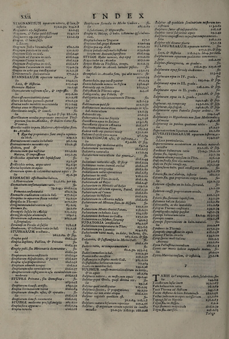 xxu S TAGNANTIUM dquirum natura, (filatta,& Inflari* 152.2.30. 154!!.8 Stagnantis aq.fubftantia 22.1.55 (S'caenum, (fi Palus quitldifferunt 154.1.11 Stagnantes aq. cur putrefiunt 121.1.19 Stagna, & lacus falfi, l. Lacus. Stagnum Judex bituminofu.ni 182.1.22 Stagnum putidum in sicil. 121.2.27 Stagnum Gclx in sicil. ibid.2.40 Stagnum ad Petram in sicil. ibid.2.44 Stagnum Cyana insicii. ibid.2.59 Stagnum Proferpinx in sicil. ibid.2.6 r Stagnum Cocamcum in sicil. 154.2.34 Stagna in urbe qua intclhgantur 252.2.38 ‘PL-y.Xv.v.nv.t v cbalcantlmm 177.2.50 STANNEARUM aquarum naturas fo¬ lio 204.2.55 Loca, & Hiftoria. 205.2.42 Stannat* Hydria 12.1.41 Stannatorumvaforum ufus , impnjfio. fo¬ lio 205.2.20 Stare eft exercitationis genus 251.2.68 Stare in balneo quomodo oportet 270.r.50 Statua nudis membris inverecunda 25 5.1.45 Statua anea in Hypocaufiis 264.2.10 Sterilitatis cauffx, (fi remed. fo¬ lio 84.1*1 &fcq. 88.1.65 Sterilitatem occulta proprietate emendant Thef- pieorumfons in M reddi a , & ibidem elatus flu. & contra. Steriles reddit in potu Mulieres Mphrodyfius fluv. in Mrcadia. ^ Quxdup proprietates funt omifia reponen¬ da lib.6. 229.1.2 Sternutamenti cautio in balneis 96.1.24 Sternutamenta moventes aq. 180*2.38 Stibion, quod & Stimmi eum quo nafeitur 210,2.21 Natura, & imprejfiones 215.1.25 Stillicidia aquarum ubi lapidefcunt fo¬ lio 23.1.56 Stillicidiis urina, atqueuteri 84.1.40 Stiria lapidum in aquis 23.1.56 Stoicorum opini. dc calentibus natura aquis . fo¬ lio 25.2.30 STOMACHI affeffionibus balnea. I. Ventriculum 80.1.60. per tot. Stomachum confortantium ratio. fo¬ lio ~ 79.1*45. ibid.2.54 Fomenta confortantia 282.1.34 Stomachi cruditatum ratio in bal. 277.2.5 o Strepitus in aquarum fluxu notatur 24.2.5 o Strigiles in Thermis 257.1.17 Strigmentorum balnearum ufus 65.2.25 Strimon flu. 39.2.60 Strongyle Infula in ey£oliis 115.1.23 Strongyle infula aluminofa 169.1.5 Strumarum inflammationibus 161.1.26 l.fcrophulas. Strumofi in Tirolis obfalfas T58.X.8 Studiorum, & leftionis ratio in bal. 71.1.58 STUPHARUM traftatio . fo¬ lio 262,1.60. & feq. Stupha quid ibid. 1.20 Stupha duplices, Publica, & Privata fo¬ lio ibid. 1.30 Stuphp pubi, feu Mercenaria damnantur. fo¬ lio ibid. 1.30 Stupharum nova confiitutio ibid.l.qn Stupharum difpofitiones, & partti ibid. 2.17 Stupha ufui praparationes ibid.\.$6 Stupham adeundi tempus ibid.2.1 Stupharum ufus corniculorum jW.2.57 Stuphariorum caftigatio in ufu corniculorum im¬ moderato ibid, 2.58 STUPH.T Privata , feu Domeflica . fo¬ lio 263.1.5S Stupharum domefi. artific. 264.1.32 Stupha Germanorum varia ibid. 1.64 Stupharum domefii. ufus, & operatio. fo¬ lio ' ibid. 2.18 Stupharum domefi. nocumenta ibid.2.25 STUPH.T medicata profuffumigiis 265.2.10 Stupha flcca apparatus ibid. 1,14 Stupha humida 1 iiid.i.iZ t N D E X Stupharum formida in Morbo Gallico . fo¬ lio 265.1.60 l.fudationes, 6” llypocaufta. Scuphp S. Helene, & bala. L Nomina ipfi balneo¬ rum. Stupha balnea in Ungaria 157.2 Stygiana f/al. prope Romam 129*2.44 Stygia qua aq. dilfe 110.1.20 Stygip paludis infernalis hiftoria 2 74.2.40 juramenti Deorumfuperflit 10 ibid.2.44 STYGOS Hydor nomine, dup aque 211.2.20 Stygos hydor in Mrcadia 177.1.20 Stygos Hydor in Theffalia, tempe. 211.2.35 Stygos Hydor in Mrcad. lethales pifces. fo¬ lio 237.1.15 Stymphali in Mrcadia fons, qui alit mures. fo¬ lio 230.1.54 Suaves baln. que intclligantnr 67.2.24 Suave balneum nomine m Pifan* 196.2.40 Subrutile aq. in fabinis 161.2.47 Subjclfum in Thermis aqua 2.1.26 Subligacula, que Fibule, & Subligaria in ufu lavantium in Thcrm. fo¬ lio 258.1.59 Sublimatum quid fit 211.1.30 Sublunarium mutationes animadvertenda in ufu. bal. naturalium 52.1.35 Subvirides aq. 21.I.50 S ubterranea loca cur frigida 24.1 • 3 6 Succellariaaqua in Bajanis 167.1.65 Succellaria aqua in ey£naria ibid.2.6y Saccinum odoratum Plini 185.1.9 Sudera valle aq. gutturi noxie 232.1.20 Sudanti frigide potio noxia ' 46.2.24 SUDATIONUM ufus, & inftitutcu. fZ l‘° 63.2.66. & feq. Sudationes que medicina utiles 64.1.4 Sudationum nocumenta ibid.2.1} Sudatori a naturalia 117.2.25 Sudationum naturalium duo genera—» . fo- 1'0 ibid.2.q,q. Sudationes naturales affe, &flccp ibid.2.54 Sudationes natur, i/umid. ex bal ibid.2.56 Sudationum tresgradus ibid.2.60 Sudationum natur.operationes ibid.2.63 Sudationes in sicil. 118.1.10 Sudationes ad Ther. in sicil. ibid. 1.65 Sudatorium ad Rajas 1W.2.47 Sudatorium in Myrtctis ad Bajas 119.1.2 Sudatorium ad locum aquarii, P ut eoi. tbid.i.qo Sudatorium ad Cumas ibid.1.60 Sudationes in Vefuvio ibid.2.15 Sudatorium in -MLnaria infula ibid.2.60 Sudatorium ad Minium fluv. in Hifpan. fo- l10 120.1.10 Sudatorium Montis Ortoni Patav. 158.2.50 Sudatorium in balneis Luce 174. x.67 Sudatorium Borbonii in Gallia 127.1.29 Sudatorium exfulphur.fatumip 140.2.3 SUDATORIA artificialia 264.2.56 Sudationum temperatura inTher. 255.1.5 Sudatorium pro Laconico 254.2.65 Sudationum varii modi, in dolio, in furno, ire. f°lio , 265.2.20, &feq. Sudatoria, & fuffumigia in Morbo Gall. fo¬ lio _ ibid.s.60 Sudoris ratio, ac temperamentum . fo¬ lio 61,1,32, 255.i.s Sudori immodico in bal. 100.2.30 Svetia tellus aurifera 208.1.57 Suffumigia inftuphis morbi Gall. 265.2.10 Sujfufionibus balnearum ratio 77.264 S nidis in montibus bal. 199.2.28 SULPHUR cauffamaterialiscalorum in terris, & in aquis 28.2.64 Sulphuris natura , ac miflo cum aquis 29.1.40 Sulphurgrpee Qftdt, quafi divina, res. fo- o 29.1.6 Sulphur quid intelligatur 107.2.25 Sulphuris fpecies, & propagationes 29.2.10 Sulphur cur non ardet ubique ibid.2.20 Sulphur veget ale quoddam eft. f0- 1,0 30.1.64. 103.1.S Sulphuris natura bifariam reperitur 107.2.66 Sulphur , CT argentum vivum reperiri in cunilis metallis 31.2.30. 108*1.9. 188.i.a* Sulphur eft quoddam fe/ninarium miftorum ter• re/, r tum 11 >2.60 Sulphuris faetor eft infep arabilis 108.1.6 Sulphur varie fubjicitur aquis 29.2.40 Sulphuris impreffioncs cujusfint temperamenti . folio 108.1.10 Sulphur v.bi dicatur pluere 17.1.12 SULPHUREARUM aquarum natura. fo¬ lio 107.2.30. C'7 feq» Loca, & Hiftoria 108.2.50. lib.y. per totii. Sulphurearum aquarum qualitates communes . folio 108.2.20 Sulphur, plura genera, ac gradus . fo¬ lio 108.2.35. 125.2.26 Sulphurata aqup fervide ebullientes . fo¬ lio ‘ 123.2.3 Sulphurata aqua in IV. gradu . fo~ Ito 125.2.4. & feq. Sulphurate aqua in III. gradu . /«- Ito ° 128.1 .20. & feq* Sulphurata aqua in II. gradu . fo¬ lio 132.1.66. & feq. Sulphurata aqua in I. gradu . fo- l‘° 140.1.48. & feq. Suphurat. aq. temperatp 143.1.10. & feq. Sulphurat. aq.fngid. 146.2.56. & feq. Sulphuraria aqua Puteolis femper ardens . fo¬ lio 124.1.46 Sulphurate in Hyperboreis non funt Medicinales * fed noxia 148.2.28 Sulphurat p in potibus quatenus utiles . ffo- lto 56.2.50 Supernatantium liquorum natura 22.1.60 SUPERSTITIOSARUM aquarum hiftoria—» . folio 234.1.40 l.Loca particularia. Supervenientia accidentium in balneis natural. correctio 93.1.18. & feq. Surditati balnearum ratio 77.2.3. 76.1.10 Surius flu. lapidefccns 23.1.34 Su/inum oleumpreciofum inTher. 256.1.9 Sufis in Perfla fons olei natural. 183.1.63 Sufis in Perfla vitiofa aq. 231.1.49 Sufpenfiuras baln. quid mtelligant autho. fo¬ lio 256.2.67 Sybaris flu. in Calabria, hiftoria 180.2.1 Sybaris flu. qua proprietate tingit lanas. fo¬ lio 232.2.33 Syclerum afpetfus an in baln. fervand. fo¬ lio 52.1.10 Syderum cauffp proprietatum occult. fo¬ lio 228.1.50 Sylarisflu.furrenti lapidefccns 23.1.30 Sylvania bal. in Bajanis 116.1.60 Sylva noftu, ac dte mutabilis 161.2.69 Sylvptn Thermis confli tuta 239.2.34 Symplegades infulp que fint 147.1.35 Syncopi balnearum ratio 82.T.4. 273.1.35 Syncopis cautio 279.1.28 Syncopi fupervenienti in baln. natural. fo¬ lio 100.2.66 Syndones in Thermis 257.1.30 Synopidis imprejflonesin aquis 218.1.58 Syriace Therm. in urbe jt 34.2.1 o Syrip/pecus mali hahtus 121.2.5 ^Avernus 122.1.60 Syria Palhaftina incendium 181.2.5 3 Syrtes cur maris habent inpquales motus, fo¬ lio 36*2.50 Syrtos Mareimenofim, & inflabili. 37.1.68 TABUS itiCampania, Merisfalubritas.fo¬ lio 244.2.5 7 aueUarum lufus inert 25 j.1.67 Tabi balnearum ratio 78.2.69 TaciiTherma ad Hofttam 245.1.2 Taciti Htftona de lacu Bituminofo 182.1.58 Tactus judicium in aquis ntieffarium 51,1.60 Tagazafal in Nigritis 156.2.63 Tagus flu. in Htfpa. 6.2.2 Tagi fluminis magnitudD >£;*/.2.39 Tagus flu. aurifer. 208.2.65 Tai agi