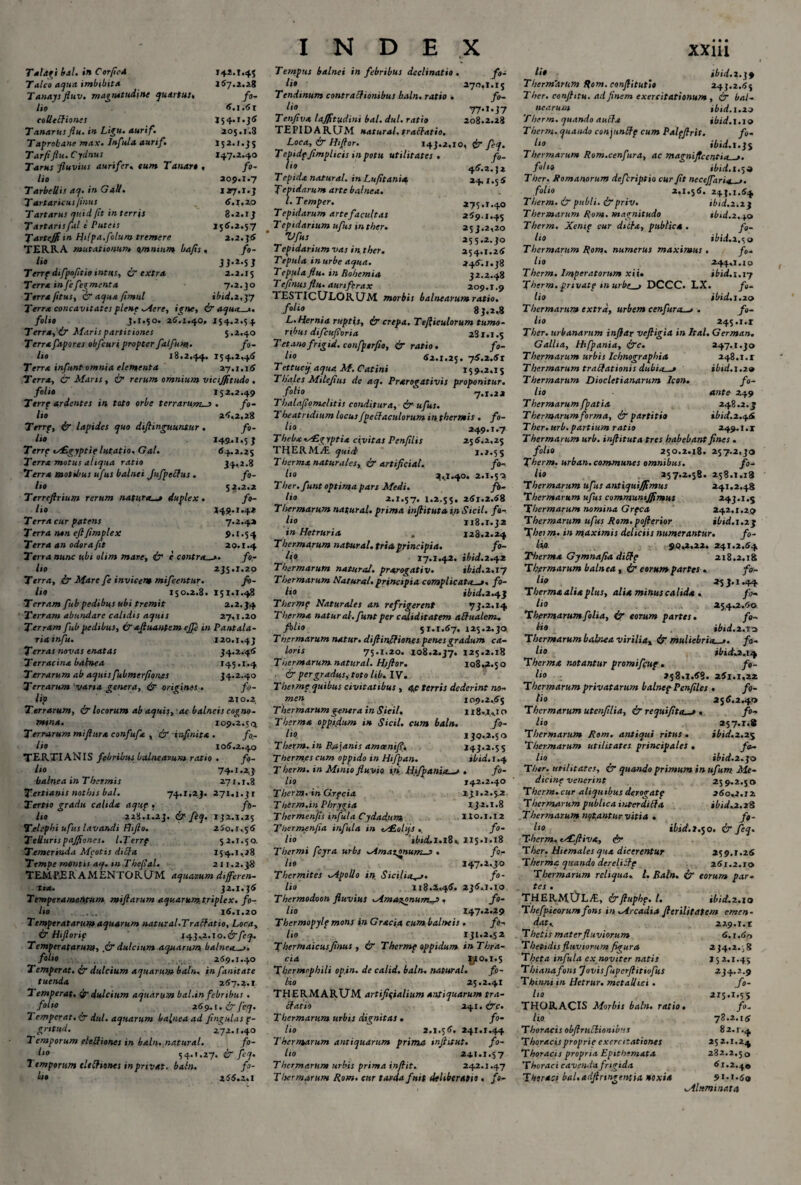 Talagi bal. in Corflcd 142.1.45 Talea aqua imbibit a 167.2.28 Tanaysfluv. magnitudine quartus, fo¬ lio 6.1.61 collectiones J54.1.36 Tanarus flu. in Ligu. aurif. 205.1.3 Taprobane max. Infula aunf. 152.1.35 Tarfiflu. Cydnus 147.2.40 Tarus fluvius aurifer. eum Tanart « fo¬ lio 209.1.7 Tarbellis aq. in GaU. 127.1. j Tartaricus flnus 6.1,20 Tartarus quid [it in terris 8.2.1 J Tartarisfal t Puteis 156.2.57 TarteJJiin H‘lpa.filum tremere 2.2.56 TERRA mutationum omnium bafls , fo¬ lio JJ-*-S J Terrp difpofitio intus, & extra 2.2.15 Terra infe figmenta 7.2.50 Terra/itus, & aqua flmul ibid.2,^7 Terra concavitates plene Mere, igne, ir aqua_1. folio J.1.50. 26.1.40, 154.2.54 Terra, <Lr Maris partitiones 5.2.40 Terrafapores obfcuripropter falfum.. fo¬ lio 18.2,44. 154.2,46 Terra infunt omnia elementa 27.1.16 Terra, & Maris, & rerum omnium vtcijjftudo. folio 152.2.49 Terrp ardentes in toto orbe terrarurms . fo¬ lio 26,2,28 Terrp, ir lapides quo diflinguuntur . fo¬ lio 149.1,55 Terre ts£gyptie lutatio. Gal. 64.2.25 Terra motus aliqua ratio 34.2.8 Terra motibus ufus balnei Jufpelfus . fo¬ lio 52.2.2 Terreflrium rerum naturae duplex. fo¬ lio 149.1.42 T erra cur patens 7.2.42 Terra non eflfimplex 9.1.54 Terra an odora fit 20.1.4 Terra nunc ubi olim mare, ir e contra.fo¬ lio 2J5.1.20 Terra, ir Mare fe invicem mifeentur. fi¬ lio 150.2.8. 151.1.48 Terram fttb pedibus ubi tremit 2.2.34 Terram abundare calidis aquis 27,1.20 Terram fub pedibus, & afluantem ejje in Pantala¬ ria infu. 120.1.43 Terras novas enatas 34.2.46 Terracina babnea 145.1.4 Terrarum ab aquisfubmerflones 34.2.40 Terrarum vana genera, & origines. fo¬ lio 210.2 Terrarum, & locorum ab aquis, ac balneis cogno¬ mina. 109.2.50, Terrarum miflura confufa , & infinita . fo¬ lio 106.2.40 TERTIANIS febribus balnearum ratio . fo- Ito 74-i*A3 balnea in T hermis 27 r.1,3 Tertianis nothis bal. 74.1,23. 271,1.3 r Tertio gradu calida aqup . fi¬ lio 228.1.23. ir fiq. 132.1,25 Telephi ufus lavandi fhjlo. 250.1,56 Ttlluris pajfioncs. l.Terrp 52.1.50. Temerruda Mcotis dtffa 154.1,28 Tempe montis aq. m The/sal. 211.2.38 TEMPER AMENTORUM aquatum differen¬ tia. 32.1.36 Temperametlfum miftarum aquarum triplex. fo¬ lio 16.1.20 T imperatarum aquarum natur al.Tralfatio, Loca, & Hiflorif 143,2.so.&feq. Temperatarum, ,& dulcium aquarum balneae. folio 269.1.40 Temperat, ir dulcium aquarum baln, in fanitate tuenda 267.2.1 Temperat. <if dulcium aquarum bal.in febribus . folio 269,1. & feq. Temperat. & dul. aquarum balnea ad fingulas p- gntud. 272.1.40 Temporum eleUiones in baln. natural. fo- ho 54.1.27. & feq. Temporum cltlhones in privat, baln. fi¬ lio 256.2.1 INDEX Tempus balnei in febribus declinatio . fo¬ lio 270,1.15 Tendinum contralfionibus baln. ratio . fo- lio 77»i. 37 Tenfiva lajfitudini bal. dul. ratio 208.2.28 TEPIDARUM natural. traltatio. Loca, ir H,flor. 143.2,10, ir feq. Tcpidpfimphcis in potu utilitates. fi- l‘° 46.2.32 Tepida natural. in Lufitanix 24.1.5 6 Tepidarum arte balnea. l.Temper. 275.1.40 Tepidarum arte facultas 269.1.45 Tepidarium ufus inther. 253.2,20 ~VfjS. 255.2.30 Tepidarium vas in ther. 254.1.26 Teputa in urbe aqua. 246.1.38 T epula flu. in Rohemia 32.2.48 Te flnus flu. auri ferax 209.1.9 TESTICULORUM morbis balnearum ratio. foIio 83,2,8 L. Hernia ruptis, ir crepa. Tefliculorum tumo- rybus difeuporia 281.1.5 Tetanofrigid. confporfio, ir ratio. fo- l,° 62.1.25. 76.2.61 Tettucif aqua M. Catini 159.2.15 Thales Milejius de aq. Prarogativis proponitur. .folio 7.1.22 Thalaflomelitis conditura, ir ufus. Theatridium locus fpelfaculorum in. thermis . fo¬ lii 249.1.7 Thebx MEgyptia civitas Penfllis 25 6.2,25 THERMAE quid 1.2.55 T herma naturales, & artificia!. fo- ho 2,1.40. 2.1.50 Ther. funt optima pars Medi. fi¬ lio 2.1.57. 1.2.55. 261.2.68 Thermarum natural. prima inflitut» i.n Sicil. fi¬ lio 118.1.32 in Hetruria . 128.2.24 Thermarum natural. tria principia. fo¬ lio 17.1.42. ibid.2.42 Thermarum natural. prarogativ. tbid.i.sy Thermarum Natural. principia complicata_»« fi¬ lio ibid. 2.43 Thermp Naturales an refrigerent 73.2.14 Therma natural-. funt per caliditatem affualem. filio 51.1.67. 125.2.30, Thermarum natur, difiinflion.es penes gradum ca¬ loris 75.1.20. 108.2.37. 125.2.18 Thermarum natural. H/flor. 108.2.50 . ir per gradus, toto lib. IV. T hei me quibus civitatibus , qp terris dederint no¬ men 109.2,65 T hermarum genera in Sicil. 118.2,1 o Therma oppt.dum in Sicil. cum baln. fo¬ lio 139,2.50 Therm. in Bajanis amcenifl\ 143.2.55 Thermes cum oppido in Hi/pan. ibid. 1.4 Therm. in Minio fluvio in Hifpania—e . fo¬ lio 142.2.40 Therm. in G.rpcia 131.2.5.2 Therm.in Phrygia 132.1.8 Thermenfis infula Cydadnm. no.1.12 Thermen fla infula in is£ohjS , fi¬ lio 'ibicLl.lS. 115.1.18 Thermi fcyra urbs Mmatonums . fi¬ lio 147.2.30 Thermites Apollo in Sicilia^j. fo¬ lio 118.2,46. 236,1.10 Thermodoon fluvius Mma^onurrt-i . fo¬ lio 147.2,29 Thermopylf mons in Gracia cum balneis . fi¬ lio 131.2,52 Thermaicus flnus , & Thermp oppidum inThra- cia gio.1.5 Tbermephili opin. de calid. baln. natural. fo¬ lio 25.2.41 THERMARUM artificialium antiquarum tra¬ ctatio 241. irc. Thermarum urbis dignitas • fo¬ lio 2.1.56. 241.1.44 Thermarum antiquarum prima mftitut. fo¬ lio 2*1.1,57 Thermarum urbis prima inflit. 242.1.47 Thermarum Rom. cur tarda fuit deliberatio . fi- xxm u* ibid.i.jf Thermarum Rom. conflitutlo 243.2.65 Ther. conflitu. ad finem exercitationum , & bal¬ nearum ibid. 1.20 Therm. quando aultx ibid.1.19 Therm- quando conymftp cum Palpfirit. fo- ho ibid. 1.35 Thermarum Rom.cenfura, ac magnificentia_>. fih» ibid. 1.5 o Ther. Romanorum defiriptio cur Jit necejfaria_>. folio 2,1.56. 243,1.64 Therm. & publi. &priv. ibid.i.if Thermarum Rom. magnitudo ibid.2.^.0 Therm. Xenip cur dicta, publica. fi¬ lio ibid. 2.50 Thermarum Rom. numerus maximus. fi¬ lio 244,1.10 Therm. Imperatorum xii. ibid. 1.17 fherm. private murbt—t DCCC, LX. fi¬ lio ibid. 1.20 T hermarum extra, urbem cenfura.—> . fi¬ lio 245.1.1 Ther. urbanarum inflat vcftigia in Ital. German. Gallia, Hifpania, irc. 247.1.30 Thermarum urbis Icbnographia 248.1.1 Thermarum traftationis dubia—1 ibid.1.29 Thermarum Diocletianarum Icon. fo¬ lio ante 249 Thermarum fpatia 248.2.3 Thermarum forma, & partiti» ibid. 2.46 Ther. ttrb. partium ratio 249.1.1 Thermarum urb. inflituta tres habebant fines . folio 250.2.18. 257.2,30 Therm. urban. communes omnibus. fo¬ lio 257.2.58. 258.1.18 'Thermarum ufus antiqui/Jtmus 241.2.48 Thermarum ufus communtjflmus 243.1.; Thermarum nomina Grpca 242,1,2.0 Thermarum ufus Rom.poflerior ibid.i.zj Theirn. in maximis deliciis numerantur. fi¬ li» 90,2.22. 241.2.64 Thermo. Gj mna fla diStp 218.2.18 Thermarum balnea, & eorum partes » fo¬ lio 25 j. 1.44 Therma alia plus, alia minus calida . fo¬ lii 254.2.60 T hermarum folia, & eorum partes. fo¬ lio ibid. 2,10 Thermarum balnea viriliax & muliebria—>. fi¬ li1 ibid:. 2.14 Therma notantur promifiup . fi¬ lio 258.1.68. 261.1,22 Thermarum privatarum b alnepPen files . fo¬ lio 256.2.40 Thermarum utenfllia, & requifita—r • fo¬ lio 257.1.8 T hermarum Rom. antiqui ritus . ibid. 2.25 T hermarum utilitates principales . fo¬ lio ibid. 2.30 Ther. utilitates, & quando primum in ufum Me¬ dicine venerint 25 9.2.5 o Therm. cur aliquibus derogatp 160.2.12. Thermarum publica interdii}a ibid.2.28 Thermarum notantur vitia . fi¬ lio ibid.2.50. & feq. Therm, tALfliva, & Ther. Hiemales qua dicerentur 259.1.26 Therma quando derelilfp 261.2.10 Thermarum reliqua. I. Baln. & torum par- tes . THERMULAE, &fluphp. I. ibid.2.10 Tbefpieorumfons in ^Arcadia flerilitatem emen¬ dat,. 229.1.1 Thetis mater fluviorum 6.1.60 Thetidis fluviorum figura 234.2. j 8 Theta infula ex noviter natis 15 2.1.45 Thianafons Jovisfuperflitiofus 234.2.9 Thinni in Hctrur. metallici . fo¬ lio 215.1.55 THORACIS Morbis baln. ratio. fo. lio 78.2.16 Thoracis obftrucliomb'!* 82.1.4 Thoracis proprie exercitationes 25 2.1.24 Thoracis propria Epithemata 282.2.50 Thoraci cavenda frigida 61.2.40 Theraei bal.adftrmgentia noxia 91-1.69 Mlttminata