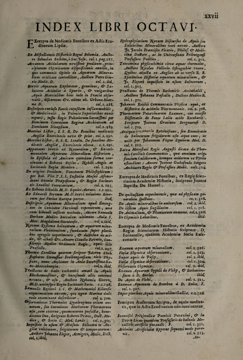 INDEX LIBRI OCTAVI- EXcerpta de Medicatis Fontibus ex Actis Eru¬ ditorum Lipfiae. Ex Mifcellaneis Hi fi or icis Regni Bohetnice. ^Ancio¬ re Bohuslao Balbinofe Soc.fefn. col.l.pag.zSy. •Arcanum Acidularum novijfime proditum ^prin¬ cipiorum Chymicorum difquifitionis auxilio, in quo communis Opinio de Aquarum Minera¬ lium aciditate convellitur, Auclore Petro Giu- rio Medie. D. coi. z. ibd, ttevis Aquarum Explorator, genuinas, Sa¬ lutares Acidulas d Spuriis , & vulgaribus Aquis Martialibus hinc inde in Svecia obfer- vatis y difeernens &c. editus ab. Urbano Hiar- na D. coi.1.288. Defcriptio cnriofa Fontis cujufdatn inflammabilis , & Medicinalis y in Polonia Superioribus annis reperti , jufju Regis Poloniorum Serenijfimi per Dominum Conradum Regina Archiatrum ad Dominum Dionyfium. coi. 1.289. Martini Lifier , £ S. R. De Fontibus medicatis Anglia Exercitatio nova & prior. coi. z. 290. Martini Lifier . E. S. R. Londin. De fontibus Me¬ dicatis Anglia , Exercitatio altera, c. 2. 291. •Apparatus brevis ad TQituralem , & Exceri- tnentalem Aquarum Mineralium Hifioriam , in Epifiola ad Amicum quendam forma con- cinatus d Roberto Boyleo , 2{obili Anglo ac Societatis Regia Membro . coi. 1.292. De origine Fontium. Tentamen Philofophicum > per Rob. Plot.T.L.L. Cufiodice Mufai Afhmo- leani Qxonite Prcepofitum , & Regite Societa¬ tis Londini Secretarium. coi. z. 29$, Ex Roberto Sibaldo M. D. Equite Murato, c.i .295. Ex Eduardi Brovum M. D. brevi relatione Itine¬ rum per Fari as Europa partes. ibid. Defcriptio Aquarum Mineralium apud Ilming- ton in Comitatu Farvienfi repertarum , una cum bibendi eafdem methodo, Autore Samuele Derham Medico Baccalau. ultimum Aula S. Mar. Magdalena Oxonienfis. col zjbid. T^ovum Syfiema balneorum , & aquarum mine¬ ralium Ficiacentium , fundatum fuper pluri¬ bus egregiis experimentis , <&• docirina de aci¬ do ^ C> alkali &c. Autore Claudio Fovetioy Con- . fili arto Medico Ordinario Regio , aquis ;///r Prxfetto. coi.1.297. Therma Carolina quorum feripter 'foh‘*nn Chri- fiophorus Straujfius Freiburgenfium oleis Phy- ficus, nunc Archiater in Aula S erentffima Sa¬ xo-Mar tubur gia . col.2. ibid. Ttacla tus de Salis cathartici amari in Aquis Ebesbamenfibus , &■ hujufmodi aliis contenti , natura , & ufu , AutTore Tfiehemia Grevvy M.D. utriufq ue Regia Societatis Socio, c.2.298. Samuelis Reyheri 1. C. & Mathematici Kilienfis experimentum navum, quo aqua Marina dul¬ cedo examinata deferibitur . coi. z. 500. Qbfervationes Thermales Quadraginta trium an¬ norum y feu Curationes Morborum Thermarum ttftt ytam externo , quammterno perfedia, bene¬ dicente Deo, dirigente Roberto Pe irce y DaSi. Me¬ dico , & Socio C. Med. Londs . coi. 1.301. Inquifitio in ufum & Abufum Balneorn m An- glia calidorum, frigidorum <& temperatorum : AittforepohannQ Floyer1 Armigero, Medie, Docf. coi, i, ibid. Hydrophylacium Tfovum Difcurfus de Aquis feto Salubribus Mineralibus vere novus . AuElort fo. facobo Francifco Ficario . Philof. O Medi¬ cina D08ore , ac in Univerfitate Friburgenfi ProfeJJore Publico . coi. 1.302. Tentamina phyficochimia circa aquas thermales y AuSlore Tficolao Fallerio Ofirogothia Sveco . Quibus adjeEia ex Anglico ab eo verfa R. B. Specimina Hifioria aquarum mineralium , d?4 fu. Floyeri inquifitio in ufum Balneorum , coi. 1. 303. TraSlatus de Thermis Borbonicis Arcimbaldi y AuElore fohanne Pafcalio , Dociore Medico B. col. 1.305. fohannis Reiskii Commentatio Phy fica eque y ac Hifiorica de acidulis Piermontanis. col. 2. 308. Thermarum■ Patavinarum Examen , cui accejfit Differtatio de Fonte Lalio acido Recobarij . Scriptore foanne Gratiano Bergoutenfi D. col. 1.309. Antiqua ReVivifcens , feu Exercitatio de Balneorum frigidorum ufit seque tuto , ac utili per f oh annem Floyer Equitem Med. D. col. r. J13. S aerie Maje fi at i Regit Augufii dicata de Ther¬ mis Corolinis Commentatio , qua omnium origo fontium Calidorum, itemque acidorum exPyrite ofienditur ; Antore Joanne Gothofredo Bergero Archiatro Regio & Prof efiore Medie, co/i.j 14. Excerpta de Medicatis Fonribus , ex Regig fcien- tiarum Academia: Hiftoria, Scriptore Joannc Baptifta Du Humel . D* quibufiam experimentis, qu<e adphyficam ge¬ neralem fpeElant. co. 1.316. De Aquis mineralibus in univerfum . col. 2: ibid. De iifdem Aquis fingillatim . col. 1. 518. De Animalium, & Plantarum anatome. col,z.^zo>. De Chymicis Laboribus, ibid- Excerpta de Medicatis Fontibus, ex Academi» Regi» fcientiarum Hiftoria feriptore . D. Fontanelle, ejufdem Academi» Socio Exfe- crctario » Col. I.J2I. col. 1, 1 22. col. z. ibid. col. 1. 524. Examen aquarum mineralium. Farhe Chymicx objervationes. SupeY aquis de Pafsy. Varix Chymicx obfervat tones. Obfcrvatio Chymica. col. z. ibid. Examen Aquarum Oppidi de Vichy, & Borbonien- fiuni a D. Burlet. ibidi De Aquis de Fichi, col. I. 325, Examen Aquatum, de Bourbon i D. Bulet. F. col. 1.317. Super pluribus Aquis mineralibus Gallia, c.2.329. Praecipua Amftorum S.cripta,. de aquis medica¬ tis, quae in Adis Eruditorum non eontinentur ^ Francifci Frigimelica Patricii Patavini, & in Patrio Licao quondam Profefforis de balneis Me¬ tallicis artificio parandis . F. col. 1.3 31» Acidulas Artificiales Ryperus fequenti modo para¬ vit . sol-i ? 5* Au-