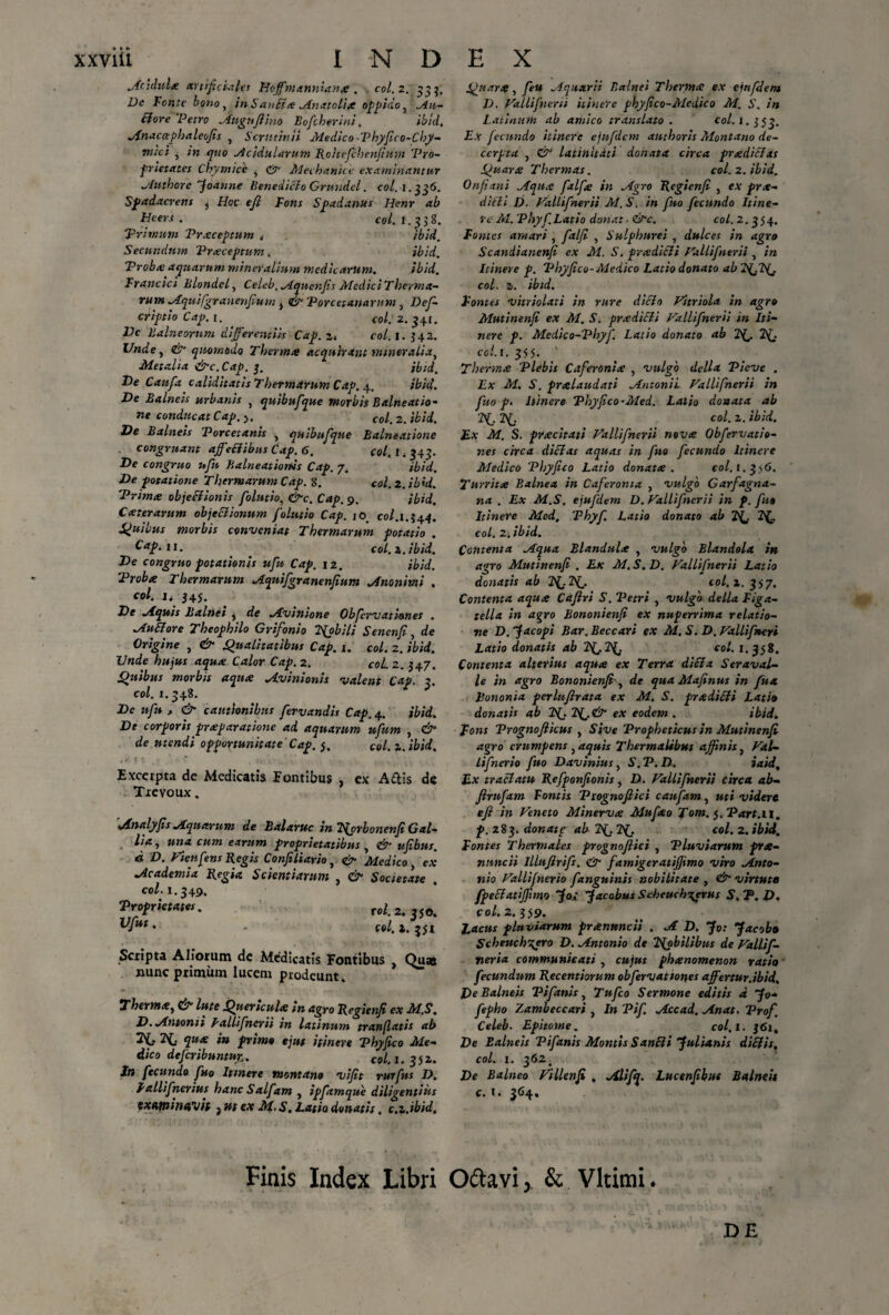 Acidula artificiales Hoffmannianx . coi. 2. 353, De Fonte bono, in Sanfia Anatolia oppido, ^in¬ di ore 'Petro Attgufiino Bofcherini, ibid, Anacctphaleufis , Scrutinii Medico Vhyfico-Chy- mici , in quo Acidularum Roitefchenfium Pro¬ prietates Cbymicc , & Mechanice examinantur Authore foanne Benedicto Grundel. coi. 1.336. Spadacrens i Hoc eji Fons Spadanus Henr ab Heers . coi. 1.538. Primum Praceptum t ibid. Secundum Praceptum. ibid. Proba; aquarum mineralium medicarum. ibid. Francici Blondel, Celeb.Aquenfis MediciTherma- rum Aquifgranenfium j <& Porcetanarum , Des¬ criptio Cap. 1. ^ coi. 2. 541. Vc Balneorum differentiis Cap. a. coi. I. 342. Unde, & quomodo Thermo acquirant mineralia. Met ali a &c. Cap. 5. ibid. De Caufa caliditatis Thermarum Cap. 4. ibid. De Balneis urbanis } quibufque morbis Balneatio- ne conducat Cap. >. coi. 2. ibid. De Balneis Porcetanis , quibufque Balneatione congruant affeftibus Cap. 6. coi, 1 * 545. De congruo ufu Balneatiortis Cap. 7. ibid. De potatione Thermarum Cap. S. coi. 2. ibid. Prima objectionis folutio, &c. Cap. 9. ibid. Cxterarum objectionum folutio Cap. jo coi. 1.344. Quibus morbis conveniat Thermarum potatio . Cap. 11. ' coi. 2,. ibid. De congruo potationis ufu Cap. 12. ibid. Proba 2 hermarum Aquifgranenfium Anonimi , coi. i, 345. De Aquis Balnei , de Avinione Obfcrvationes . Au&ore Theophilo Grifonio PjobUi Senenfi, de Origine , & Qualitatibus Cap. i. coi. 2. ibid. Unde hujus aqua Calor Cap. 2. CoL 2. 347. Quibus morbis aqua Avinionis valent Cap. 5. coi. 1.548. De ufu , & cautionibus fervandis Cap. 4. ibid. De corporis praparatione ad aquarum ufum , & de utendi opportunitate Cap. 5, coi. a. ibid. Excerpta de Medicatis Fontibus , ex A&is de Tievoux. Analyps Aquarum de Bdlaruc in Hprbonenfi Gal¬ lia , una cum earum proprietatibus, & ufibus. d D. Fienfens Regis Confiliario, Medico ex Academia Regia, Scientiarum , & Societate coi. 1.349. Proprietates. ro/. 2.350. Vfut • * c«l. a. 351 Scripta Aliorum de Medicatis Fontibus , Quas nunc primum lucem prodeunt. Therma, & lute Quericula m agro Regienfi ex M.S. D. Antonii pallifncrii in latinum tranflatis ab pp. qua i» primo ejus itinere Phyfico Me¬ dico deferibuntuy. eo/. 1. 3 5 a. In fecundo fuo Itinere montano vifit rurfus D» Fallifnerius hanc Salfam , ipfamque diligentius examinabit } ut ex M. S. Latio donatis. c.2.ibid. Quara, feU Aquarii Balnei Therma ex ejnfdem D. Fallifnerii itinere phy fico-Aledico M. S. in Latinum ab amico translato. co/. i. 355. Ex fecundo itinere ejufdcm authoris Alontano de¬ cerpta , & latinitati donata circa pradiclxs Quara Thermas. coi. 2. ibid. Onfiani Aqua falfe in Agro Regienfi , ex pra- difii D. Fallifnerii AI. S. in fuo fecundo Itine¬ re AI. Phyf Latio donat > <&c. coi. 2.354. Fontes amari , falfi , Sulphurei , dulces in agro Scandianenfi ex M. S. pradiili Fallifnerii , in Itinere p. Phyfico-Aledico Latio donato ab PfffHj coi. a. ibid. Fontes vitriolati in rure dicio Fitriola in agro Mutinenfi ex M. S. pradiEli Fallifnerii in Iti¬ nere p. Aledico-Phyf. Latio donato ab 2^. 2(, coi. I. 355. Therma Plebis Cafertmia , vulgo della Picve . Ex M. S. pralaudati Antonii Fallifnerii in fuo p. Itinere Phyfico-Aled. Latio donata ab Pf. P[. coi. a. ibid. Ex M. S. pracitati Fallifnerii nova Obfervatio- nes circa dici as aquas in fuo fecundo Itinere Aledico Phyfico Latio donata . eoi. 1.3 56. Turrita Balnea in Caferoma , vulgo Garfagna- na . Ex M.S. ejufdem D. Fallifnerii in p. fu» Itinere Med. Phyf. Latia donato ab 2^,. 2^. coi. 2. ibid. Contenta Aqua Blandula , vulgo Blandalx in agro Mutinenfi . Ex M. S. D. Fallifnerii Latio donatis ab I^Pf. eoi. ». 357. Contenta aqua Caftri S. Petri , vulgo della Figa- tella in agro Bononienfi ex nuperrima relatio¬ ne D. f acopi Bar. Beccari ex M. S. D. Fallifneri Latio donatis ab coi. 1.358. Contenta alterius aqua ex Terra difta S er av al¬ ie in agro Bononienfi', de qua Mafinus in fux Bononia perlnfirata ex M, S. pradifli Lati0 donatis ab Pf ex eodem . ibid. Fons Prognofiicus , Sive Propheticus in Mutinenfi agro erumpens , aquis ThermaUbus affinis, Fal¬ li fnerio fuo Davinius, S.P.D. iaid. Ex tractatu Refponfionis, D. Fallifnerii circa ab- firufam Fontis Piognofiici caufam, uti videre efi in Feneto Minerva Mufao Tom. 5. Part.il. р. 283* donatf ab P(jPG coi. 2. ibid. Fontes Therniales prognofiici , Pluviarum pra- nunc ii Illufirifs. & famigeratifiimo viro Anto¬ nio Falli fnerio fanguinis nobilitate , & virtute fpeflatifftm facobus Scheuch^evus S. P. D. coi. 2. 359. tacus pluviarum prannneii . A D. Jo: Jacobo Scheuch^ero D. Antonio de Pfobilibus de Fallif- tieria communicati, cujus phanomenon vatio fecundum Recentiorum obfervatior\es affertur.ibid. De Balneis Pifanis, Tufco Sermone editis d fo- fepho Zambeccari , In Vif Accad. Anat. Prof Celeb. Epitome. coi. I. 361. De Balneis Pifanis Montis S and i Julianis difiis, coi. 1. 362. De Balneo Fillenfi , Alifq. Lucenfibut Balneis с. l. 364. Finis Index Libri Oftavi, & Vltimi. DE