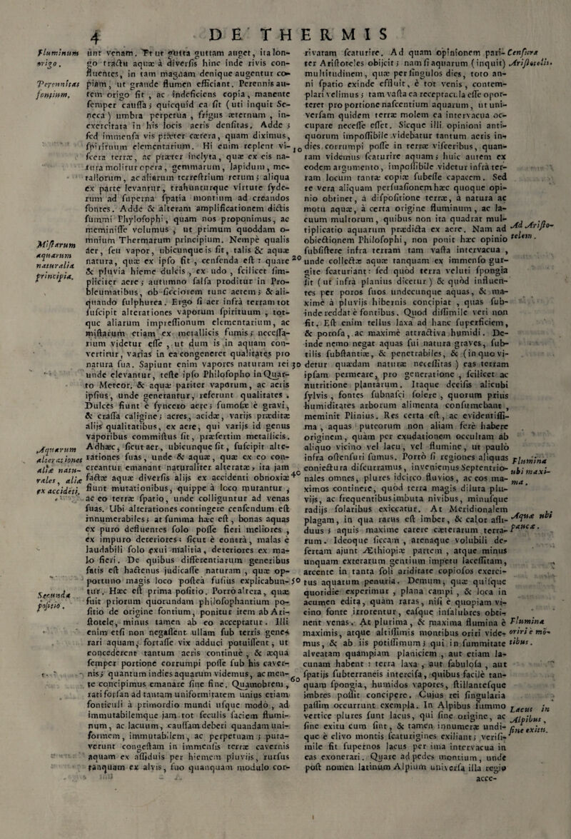 «rigo fluminum unt venam. Ft ut «futta guttam auget, ita Ion- c' C * C- ' go traftu aqua; a diverfis hinc inde rivis con¬ fluentes, in tam magnam denique augentur co¬ piam, ut grande flumen efficiant. Perennis au¬ tem origo fit , ac indeficiens copia, manente femper cattffa» quicquid ea fit (uti inquit Se¬ neca ) umbra perpetua , frigus aeternum , in¬ exercitata in his locis aeris denfitas. Adde > fcd immenfa vis prhcter caetera, quam diximus, 'PeycnnhtCf fcrifitpm. rivatam fcaturire. Ad quam opinionem pari-Ctnfura ter Ariftotcles obijcit j nam fi aquarum (inquit) Arijhuiilu multitudinem, quae perfingulos dies, toto an¬ ni fpatic exinde effluit, e tot venis, contem¬ plari velimus} tam vafta ea receptacula effe opor¬ teret pro portionenafcentium aquarum, utuni- verfam quidem terrae molem ea intervacua oc¬ cupare necefle eflct. Sicque illi opinioni anti¬ quorum impoflibile videbatur tantum acris in-» fjVirituum elementarium. Hi enim replent vi-J0 dies corrumpi pofle in terrae vifceribus, quan- fcera terrae, ac praeter inclyta, quae ex eis na- tam videmus fcaturire aquam j huic autem ex Miflarum aquarum naturali* principia. .tura molitur opera, gemmarum, lapidum, me¬ tallorum, ac aliarum terrcftrium rerum $ aliqua ex parte levantur, trahunturquc virtute fyde- rum ad fu perna fpatia montium ad creandos fontes. Adde & alteram amplificationem didis ftimmi Phylofophi, quam nos proponimus, ac merrviniffe volumus , ut primum quoddam o- mnium Thermarum principium. Nempe qualis der, feu vapor, ubicunque is fit, talis &: aqua: eodem argumento, impoflibile videtur infra ter¬ ram locum tanta; copia; fubefle capacem. Sed re vera aliquam perfuafionemhaec quoque opi¬ nio obtinet, a difpofitione terrae, a natura ac motu aqua:, a certa origine fluminum, ac la¬ cuum multorum, quibus non ita quadrat mul- tiplicatio aquarum praedidla ex aere. Nam ad rij o~ obiedionem Philofophi, non ponit hxc opinio te em • fubfiftere infra terram tam vafla intervacua , natura, qua: ex ipfo fit , cenfenda eft : quare 20 unde colledte aquae tanquam ex immenfo gur- « * t t _ _)_ /'-.•i:__ • r_ • _* _'j _ ...i...,: C._ 5c pluvia hieme dulcis , ex udo , fcilicet fim- pliciter aere j autumno falfa proditur in Pro- bleumatibus, ob ficciorem tunc aerem; & ali¬ quando fulphurea. Ergo fi aer infra terram tot fufeipit alterationes vaporum fpirituum , tot- que aliarum impreflionum elementarium, ac miftarum etiam ex metallicis fumis j ncceffa- rium videtur efle , ut dum is in aquam con¬ vertitur, varias i.n ea congeneret qualitates pio gite fcaturiant: fed quod terra veluti fpongia iit (ut infra planius dicetur) <Sc quod influen¬ tes per poros fuos undecunque aquas, Sc ma¬ xime a pluvijs hibernis concipiat , quas fub- inde reddar e fontibus . Quod diflimile veri non fit. Eft enim tellus laxa ad hanc fuperficiem, & porofa, ac maxime attracliva humidi. De¬ inde nemo negat aquas fui natura graves, fub- tilis fubftantiic, & penetrabiles, & (inq.uovi- narura fua. Sapiunt enim vapores naturam rei jo detur qua:dam natura: neteffitas ) eas terram .Aquarum alter at tones unde elevantur, tefte ipfo Philofopho in Quar¬ to Meteor. & aqua; pariter vapdrum, ac aeris ipfius, unde generantur, referunt qualitates . Dulces fiunt e fyncero aere; fumofoe e gravi, Sc craffa caligine j acres, acida:, varijs pra:dita: alijs qualitatibus, ex aere, qui varijs id genus vaporibus commiftus fit, praefertiin metallicis. Adhaec, ficut aer-, ubicunque fit, fufeipit alte- rationes firas, unde &r aqua:, qua: ex eo con¬ creantur emanant naturaliter alterata:» ita jam ipfam permeare, pro generatione , fcilicet ac nutritione plantarum. Itaque decifis alicubi fylvis , fontes fubnafei folere , quorum prius -humiditates arborum alimenta confutuebant , meminit Plinius. Res certa eft, ac evidentiffi- ma , aquas puteorum non aliam fere habere originem, quam per exudationem occultam ab aliquo vicino vel lacu, vel flumine, ut paulo infra oftenfuri fumus. Porro fi regiones aliquas /rlumina coniedura difeurramus, inveniemus Septentrio- u^-. al*£ natu~ y.- -.-.-■--7' — ,0 . vales ^ alite aqua: diverfis alijs ex accidenti obnoxia:^ nales omnes, plures idcivco fluvios, ac eos ma- fX accideti. niaxt- fiunt mutationibus, quippe a loco mutantur , ac eo terra: fpatio, unde colliguntur ad venas fuas. Ubi alterationes contingere cenfendum eft innumerabiles» at funi ma hac eft, bonas aquas ex puro defluentes folo pofle fieri meliores , ex impuro deteriores 5 ficut e eontra, malas c laudabili folo £xui malitia, deteriores ex ma¬ lo fieri. De quibus differentiarum generibus fatis eft hactenus judicaffe naturam , qua: op- ma, ximos continere, quod terra magis diluta plu- vijs, ac frequentibus imbuta nivibus, minufque radijs folaribus exiccatur. At Meridionalem ,, plagam, in qua rarus eft imber, & calor aflt- n 1 duus i aquis maxime carere ceterarum terra- Paftc* • rum. Ideoque ficcam , arenaque volubili de- fertam ajunt Aethiopia: partem , atque minus unquam exterarum gentium impetu laccffitam, arcente in tanta foli ariditate copiofos exerci- S 40 unda fofitio. portuno magis loco poftea fufiiis expiicabun-5© tus aquarum penuria. Demum, qua: quilquc A- . ■ T T rv, A AJ 1 «« M * ■ ^ , A M ^ ■ 4. . T) .-V M ' 4- .. ^ _ ■ . —. _ * 1 • _ M.. C% O M4 «-%-% II V I -A 4% 4- A ■ C. 1... *_ tur. Ha:c eft prima pofitio. Porro altera, quae fuit priorum quorundam philofophantium po¬ fitio de origine fontium, ponitur item abAri- ftotcle, minus tamen ab eo acceptatur. Illi enim etfi non negaflent ullam fub terris gene-* rari aquam^ fortaffe vix adduci potuiffent, ut concederent tantum aeris continue , & requa femper portione corrumpi pofle fub his caver¬ nis» quantum indies aquarum videmus, ac men¬ te concipimus emanare fine fine, Quamobrem , rati forfan ad tantam uniformitatem unius etiam fonticuli a primordio mundi ufquc modo , ad immutabilemque jam tot feculis faciem flumi¬ num, ac lacuum, cauffamdeberi quandam uni¬ formem, immutabilem, ac perpetuam » puta¬ verunt congcftam in immenfis terra: cavernis aquam ex afljduis per hiemem pluviis, rurfus tanquam ex alvis, fuo quanquam modulo cor- 6 o quotidie experimur , plana campi , & ioca in acumen edita, quam raras, nifi e quopiam vi¬ cino fonte irrorentur, eafque infalubres obti-» nent venas. At plurima, & maxima flumina e flumina maximis, atque altiflunis montibus oriri vide- oriri e wo- mus, & ab iis potilfimum» qui in fummitate tibus. alveatam quampiam planiciem , aut etiam la¬ cunam habent : terra laxa , aut fabulofa , aut fpatijs fubterraneis intercifa, quibus facile tan- quara fpongia, humidos vapores, ftillantefque i-mbres poliit concipere. Cujus rei lingularia paifim occurrunt exempla. In Alpibus fummo Lacm \n vertice plures funt lacus, qui fine origine, ac fine exitu cum fint, & tamen innumerae undi- /lUe eXitn que e clivo montis fcaturigines exiliant» verifi- mile fit fupernos lacus per ima intervacua in eas exonerari. Quare ad pedes montium, unde poft nomen latinum Alpium uni.vcrfa illa regit» acce-