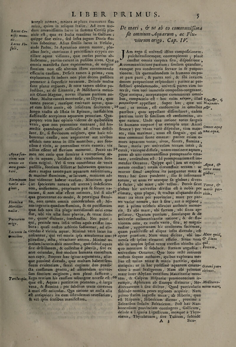 nijij mon¬ tis . l.acus l'e- fhli. Mqux fon¬ tium non omnes ex aere gene¬ rari . I' luminum carice ori- gines . T lumina Meridio¬ nalia . 'Puteorum origo. 7.acuum in frontibus, Tertia opin. LIBER PRIMUS. 5 flu- aceep't norticn, majora ac plura excurrunt mina, quam in reliquo Italia:. Ad eum mo¬ nicie eft , qua ex fine exitu Italia tranfitur in Galliam > quippe line exitu, fed infra jugum Duria flu¬ vius fuboritur. Alius fimilis lacus in Vefulo , unde Padus. In Apennino autem monte, plu¬ ribus locis, continuas e penitiftimis cryptis ex- tiliare aquas vidimus, qua; rurfus partim ab- forbentur, partim exeunt in pufillos rivos. Quce De mari 5 & ut ab eo communiffima fit omnium cAqu arum , ac Flu- Cap. IF. viorurn onco O j IO Am ergo fi univerfi iftius compofitionem, pulchritudinemque^ contemplemur , plane confiat omnia corpora fitu, difpofitione , omnia manifefta funt experimenta, de origine communicatione partium j fimilem qtlandam, fontium non efle alteram iftam contemnendae efficacia: cauflam. Deficit tamen a prima, cum exploratum fit imbres non plus decem paffibus permeare a fuperficie terrarum. Deinde multae funt plana: regiones, & totae tamen obfita: pa¬ ludibus, ut de Lituania, &: Mofchovia memi¬ nit Olaus Magnus, novus illarum partium au- thor. Multae contra montuofie, utlllytia, qua: tamen paucas , rarafque emittant aquas, qua¬ re eam hifce annis , ob infolitam ficcitatem , longo traftu ab Iftria in Epirum, ineffabilem fuftinuille accepimus aquarum penuriam. Qua¬ propter vera haec opinio videtur de quibufdam venis, qua: non perenniter emanant , fed hu- mecftis quandoque colliculis ad clivos deftil- lant. Et, fi fluviorum origines, quae huic tri¬ buuntur caullae, non augerentur aut nivibus eamque tionem. 20 pro condecentia fervare in fe propor- Ut quemadmodum in humano corpo¬ re pars parti , & partes toti , & fibi invjceni omnes proportione refpondent: pariter ac per- feftiori quodammodo, univerfi partes cum in¬ ter fe, tiim toti immenfo compofitocongruant. Quae antiqua, acceptataque communiter omni¬ bus, comparatio eft : hoc enim xoV/rsv, illud {Aiy.fox.Gtr[xov appellant . Super haec , qua: uni toti , ut totum, eft conformitas in omnibus partibus , quas appellant diflimilares , eadem partium inter fe fimilium eft conformitas, at¬ que natura. Unde qua ratione totus fanguis in humano corpore ( ut exemplo utar Annei Senecae) per venas varie difperfus, tum majo- mnc*aclu£ unus eft fanguis , qui ab una aqua. res , tum maximas aftiduis toto anno in illis montibus, aut fon- mnes aquarum venas, , .-.- ,- P - » flui uno communi fonte emanat: pariter etiam o- rivos fontes, flumina , tibus e vivis, ac perennibus venis exortis i vix lacus , maria per univerfam terram intra , <5c ullius edent ad fluvium momenti. Porro ta- 3° extra, varieque diffufa, unam continere aquam men nec ratio quae fumitur a converfione ae ris in aquam , fatisfacit fola cuncforum fon- Vel fi vera concedatur de venis fontium fcilicetac balnearum quarun- tium origini O pufill is, dainj magna tamen pars aquarum nafcentium, & maxime fluminum, ac lacuum, majorem ad¬ huc videntur habere caufam. Nimirum qua: (ut fpecierum natura eft aeterna) indeficien¬ tem, uniformem, perpetuam prae fe ferunt na- prout ab uno communiffimo promptuario ema¬ nant, cenfendum eft. Id promptuariumeft im- menfus Oceanus. Quippe qui (jam ut experi- ^ & mento confiat) totam circumfluit terram : ac J ’ mutuo fimul amplexu ita junguntur mare & zi0pus terra i hac finus pandente , illo fe infinuante * totum, ut unus ex utroque fit globus > di ver fa facies , ubi mare globus ubi tellus. Pono ficut Terra hic univerfus divifus eft a nobis per maris turam, fi non aliae effent rationes. Vel fi ali-4° climata, quas plagas, Sc tra&us aliquando dici- titio. , & par- qua generentur eo modo, perexigua flumi na, non tamen omnia concedendum eft. Mi¬ nus ingentia quaedam flumina, & ea potiflxmum qua: fub tota illa plaga meridionali oriri con¬ fiat, ubi vix ullae funt pluviae, & terra: ficci- tas, quam diximus, inexhaufta. Nec putei i qui, perinde tota infra tellus aquis exiftat im¬ buta j quafi noftro arbitrio fodiuntur, ad eli¬ ciendas e vicinia aquas. Minime vero lacus ita mare per par- aut a regione , mus: ita terra per provincias, tes variat nomen , aut a fitu , aut a prima celebris alicujus authoris memo¬ ria. Et ubi mare, ubi fretum, ubi finus ap¬ pellatur. univerfae fimulatque & de Quarum partium , communicantia: ratione , & de flu¬ viorum ortu, ex curfii vario, fitu, ac magni¬ tudine , opportunam hic cenfionem faciemus, quam praelciviffe ad aliqua infra dicenda ~rL eft nafcuntur, qui vel maria ipfa aemulantur am-50 opere prreeium. Nam mare dicitur, ubi im- a— I.... J . 1. ... / L ■ — ........... . V \ _ . _ / _ . / l _ a T .... ... i. . a LL a t I . V 1 11 lia. X T a •* a plitudine, seftu, vivacitate aeterna. Minime o- mnium lacus in altis montibus, quo fnbire aquas five dcftillantes, 5c collectas e pluvijs, five ex aere oriundas, fere modum humana coniefiura non capit. Propter haec igitur argumenta, ai ia— ?|ue proxime dicenda, qua: multam habentfen- uum evidentiam , fateri cogimur duo praedi- £ta caudarum fam fontium Mare quid7 & Sinus genera, originem , ad allerendam umver- non plene fufficere . nienfa eft ipfius elementi effufio. Sinus vero libi in amplos ipfius terne receflus obieiftu ali- • quo montium fe fubducit. Fretum anguftiae : Lvetum, univerfum Oceanus. Quo loco refte juniores noftros fequar authores, quibus explorata me¬ lius eft totius terrae & maris partitio, quam antiquis j ut in hac potiflime aquarum emana- Oceani par- . 'T— primum titiones. tione a mari Scaligerum . Nam ubi mare inter Abylam exedfum Mauritaniae mon- Ergo tertiam his cauflam adjungere necefle edictem , Sc Calpem Hilpania: promontorium ir qua: eft. Aquas j praefertim perennes , e larga vena, & flumina j per fubditas terra: cavernas mari effe oriundas. Qga ratione ut nulla alia eft antiquior? ita eam offendemus neceflariam, Cc vel ipfis fenfibus manifeftam. rumpit, Aphricam ab Europa dirimens , Me- Mediterra- diterraneum a fitu dicitur. Quod particularia neummare. fubinde nomina penes regiones acquirit. Nam primo ftatim ingreflu terrae , ab Hiberia, qua: eft Hifpania , Hibericum dicitur , proxime a Balearibus Infulis Balearicum. Poft hacc Nar- bonenfium provinciam contingens, Gallicum, deinde a Liguria Ligufticum, moxque a Thyr- ihcms, Thyrrhenum , five Tufcum, fubinde A 3 Sicu-