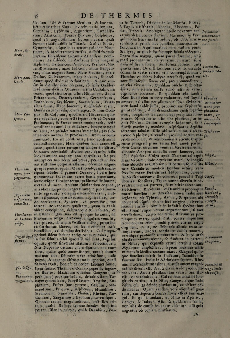 Mare Mu- (Irale. \ Siculum. Ubi tk Fretum Siculum, <Sc hoc tra- jeftu Adriaticus Sinus. Exinde maria fonium, Creticum , I.ybicum , ALgyptium , Pamplvli- cum, Afiaticum, Pontus Euxinus, Bofphoros, quod e A angufti(fimum fretum , curru qnafl bovum tranfmeabile inThracia, Salter fupra, Cymmerius, ufqup in extremam paludem Mxo- tidem. A Mediterraneo rurfus, a finiftris extra Fretum Hcr.culeum Oceanus Atlanticus nomi¬ natur. Et fubinde in Auftrum fimts magnus Apluicce . Barbaricus, Arabicus, Perficus, Ma¬ re /Erithrpcum, mare Indicum, Sinus Gangeti¬ cus, finus magnus Eous. Mare Sinarum, mare Mare aqui- Delfur, Culvacanum, Magellanicum, & occi- lonale. duum quod diximus Atlanticum. A quo rur¬ fus in Aquilonalem plagam, ab ipfis Gadibus Gaditanus dicitur Oceanus, altiusCantabricum mare, quod citeriorem alluit Hilpaniam . Supra Britannicum, Deucalydonium , Germanicum , ga in Tartaris, Dividna in Mofchov;a, Hib<*r, A-Tagus in Hifpanla, Rhenus, Rhodanus, Pa¬ dus, Tyberis. Appingunt hodie novarum ter- jn mundo rarum deferiptores fluvium Marannon in Peru novo maxi- quindecim leucarum latitudine, ob idforfanma- ma janni¬ xe dulce a primis navigantibus nuncupatum . na. Pe7coram in Aquilonaribus tam vaftijm ponit Scaligep, ut ejus hiflora prope fabula v;deatur. Porro tam magna, quam parva flumina, ut a IO mari propagantur, ita recurrunt in mare: tum quia ad fuum finem, tiimformas ratione, quia gravia funt. De dlftiibutione verp; ac excurfu ^urf,i:Pu~ eorum in varias terras, tria contemplabimur . ra~ Flumina quiddam habpre neceflarfi, quod vo- uo • eant Philofophi finem cu?, pro commoditate , ac vita viventium. Quiddam pulchri & delecta¬ bilis, cimi terram cu-r fu vario infinitis veluti fegmentis adornent. Et quiddam admirandi. Nam fluvij cum in mare trahantur, vel finguli Flumina Bothnicum, Scythicum , Sarmaticum , Tarta-?c omnes, vel alius per alium viciffim: divino ta- curnonin- Mare Ca- /pium. ricus Sinus, Hyperboreum , Cv Glaciale mare Omnia circum undique una aqua, & unus Ocea¬ nus. Et Cafpium, quod maie Hircanum quo¬ que appellant, cum refte feparaverit ab Oceano Ftolomxus, & Strabo antea conjunxerit, refte conciliant nonnulli id diffidium, hoc mare xque ac lacus, ac paludes multas immenfas, per fub- terraneos meatus in proximum Euxinum com¬ municare. His ita conftitutis. hanc conficimus men haud dubie juflu, propinquum farpe refu- trant pro- giunt reditum, dum demandatam quafi legatio- pinquum nem, longiflima terrarum plaga peragrata ad;m- mare, & pleant. Nimirum ut ufui fint pluribus, ut in- abeunt in quit Plinius. Paifirn exempla habentur, Sc in longinquu. fluvijs maximis, maxime. Afpiciantur depi&a- terrarum tabula:. Nilo ubi oriri putatur ab ex- 2{ili cur- tremo Aphrica:, circunftat proxime totum ma- fas. re Meridionale, & nihilominus a circulo Capri- demonftrationem. Mare quidem ficut unum efl: corni peragrata prius tertia fere mundi parte , i r , „ . _ p * i J • • j • JU ■ • • . i . _ _ • • \ / _ feriarum aqua pro¬ pagationes. mare, quod fupra terram tot finibus dividitur, fx tamen admirabili divina: providentia: juflu fuos terminos unquam non egreditur; ita per multiplices fub terra anfrattus, perinde in ve¬ nas yaftifllmi corporis effufus, occultas ufque- quaque emittit aquas. Quse fub:nde, quafi eman¬ cipata fobolcs a parente Oceano , libeio jure quxeunque inveniunt terra: fpatia penetrant, humorefque fuos per terrarum fibras diftribuunt, citra Cancri circulum venit in Mediterraneum, afioquin Aphrica exhaufla omni humore, non edet Aphrica. Volga apud Tartaros relinquit Holgx t hinc Meotim, inde Scyticum mare, & longif- fime abfcedit in Cafpium . Hiberus ufquca lit- Hiberi? tore Cantabrico modicis lacubus ortus, tran- fverfim totam fere dirimit Hifpaniam, currens in Mediterraneum. Et cum non procul a Tagi Tagi, decurrat fontibus, Tagus tamen diverfo itine- metalla diluunt, lapidum fubftantiam cogunt ,40 re alteram alluit partem, & mittit in Oceanum v in radices ftirpium, vegetaliumque proalimen- , tis fe ingerunt. Sic aqua: e venis emanant, mul- Mquarum P . .. 7 lr • ta:, ve pauca:, pro alveorum magnitudine, un- catholica ■ cornvailtur• Syncerae , vel permiita: , pro terreni, ac vaporum qualitate, quam in venis obiter concipiunt, deferuntque & in fontes, & Pluviorum in balnea. Qua: una efl quoque lacuum, ac ac lacuum Fluviorum origo: Sive enim Angularis vena fit, origo. five plures, alia: alijs viciflim auftx, prout lo¬ ca fertiuntur idonea, vel lacus efficiunt locis Sic Rhenus, Rhodanus, & Danubius propinquis Rheni y * exorti fontibus, in diverfas tamen trahuntur Rhodam, regiones. Sic Tyberis , Arnus , & quidam alij Danubii. non parvi rigui, ab una fere origine , diverfos Tyberis. faciunt curfus , Simile in infinitis fpe&aculum Mrm. cft; Simul atque verum argumentum , fi non neceflarium, idcirco non redire fluvium in pro¬ pinquum mare, quod fic illi contra impulfum recurrendum eflet , unde primo curfus coepit ne fitibunda alicubi terra re- 0 originem. Alijs, humilibus, vel flumina declivibus. Cui propa-3 linqueretur, diceres continuos celfifle montes , _ . . . _ X J . t ^ A ...... A ... _ . ...... ^ v— • t t. IJ ^ A M ^ 1 I . ^ I _ . A. M 'Pevafl equi 8at'on* fi^111 faciunt antiquorum numina, qui fitura ° ^u‘s f3!31'!'8 n'fi’l ignorafle vifi funt. Pegafus * equus, quem finxerunt alatum , velocemque , & a Neptuno ortum, aliam figuram non con¬ tinet, quam quod omnes fontes, omnia flumi¬ na a mari fint. Efl: enim latine fons , unde pagos, & paganosdidos putat Fulgentius, quafi d«cajT/)t rreyvjs’, hoc efl ex eodem bibentes fonte. Thetisfigur. Item finxere Thetrn ex Oceano peperifle ingen turfuioue prxbuifTe commeatum. Alicubi ut fe pluribus communicent, fc findunt i„ put.es , ut Nilus, qui expanfis veluti brach;js totam lv>J-onei- ^Egyptum amplectitur, feptem maximis oftijs mittens in Mediterraneum mare. Gangesequin- que faucibus miteit in Indicum, Danubius in Pontum fex, Padus in Adriaticum feptem. Rhe¬ nus in Germanicum tribus. Cauda autem magni- Fluminum tudinisdiverfaefl. Aut a diviti unde producun- magnitudi- ra. tes fluvios. Maxrmum omnium Gangem ( ut 60 tu* vena. Aut a pluribus tum venis , tum flu- nis caufa. Fluminum perhibent) proxime Indum, deinde Nilum, Ta- '' . ‘ ~~' : “ 1,_“ ■magnitudo. naym quarto loco , Boryfthenem , Tygrim, Eu¬ phratem. Poftea fuos grxeos , Caicum , Sca¬ mandrum , Peneum , Alpheum , Meandrum , Strimonem, Simoenra , Phafim, Rhelim, Par¬ thenium, Sangarium , Evenum, cxterofque . Quorum tameu magnitudinem , poft illos pri— mos, multi illuftres Septentrionales fluvij fu- perant. Ifter in primis, qui & Danubius, Vol- vijs, quos admittunt. Cui rei facit maxime lon¬ gitudo curfus, ut in Nilo, Gange, atque Indo vifum efl. Et deinde pluviarum, ac nivium ad¬ ditamenta: Quam cauflam vere aliqui afligna- runt, cur Septentrionales fluvij eflent tam ma¬ gni. Et qui inundant, ut Nilus in Aphrica , Ganges, & Indus in Afia, Sc quidam in Italia, non alia de cauda inundare videntur, nifiquia augentur ob copiam pluviarum, Pe