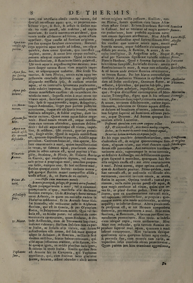 .f/ju.c na¬ turalis ap¬ petitus . Aqu.e fuo- pte fpiri tu feruntur' Aquee pel¬ luntur . 111 .Hexa- meron. '^fquatnfu- kire. Aqua non tantn ape e- dit quantn fleflccndit. Timavus flumen. Trimo /ff- tieid. Afculapij fons. 11 .Metcor. Tophantts fons. 8 DE THERMIS » 10 20 3° rum, cui Hcceflatio obedit eunda natura., fed fpec:ali neceflitatc aqua; qua, ut perpetua mo¬ bilitate viget, S; fluit, Sc refluit iu finibus ma¬ ris: ita trahi poteft, ubi trahitur , ad capita montium. Et tertio movetu rex accidenti, quo ventis undae alliduntur adlittora, quemsftum appellant. Qus caufls ad fontium originem , pro fua quaeque facultate concurrunt. Naturali ergo appetitu aqua tendit ad infima, nccufque quiefeit, dum omne fpatium, qua interfluit, impleat, aerem, & omne leve corpus excludit, omnem adaequat capacitatem ■ Quod in excuu- fionibus fontium , & fluminum liberis palam efl:. Ubi vero aqua in anguftos cogitur meatus; ma¬ jores frtopte naturae fluxu vires acquirit impe¬ ttis, ut ufquequaque trahatur. Hoc fenfit Vi¬ truvius, Sc item Plinius, omnis enim aqua im¬ pellentem concludit fpiritum ; qui prsfringit aliquando emiflaria ipfa, & curfum retardat aquae, ni ex intervallis fpiramenta praebeantur, unde exhalet impetum. Nos impulfus quoque damus manifeftam caudam: ab incumbente ex- trinfeciis mari. Ingrefla enim a mari terrae ca¬ vitates aqua, folicitatur perpetuo undarum al- lifu. Ipfa fe aqua praecedit, urget, Scfequitur, inquit Ambrofius. Urget pars partem pofterior anteriorem, itaque ubi ubi fpatia invenit, etiam fublimia adimplet, 8c fubire cogitur, dum in¬ veniat exitum. Quate nemo aquas fubire nega¬ verit. Haud tamen verum efl, neque necefla- riumcam tantum afeendere, quantum defeen- derit .• fed ubi aequa utrinque efl virtus, impel¬ lens, & refiftens. Ubi contra, gravius premi¬ tur, furgit altius. Quod in organis manifeftum efl, quorum depreflione in puteos, fubfilitaqua per tubos. Csterum hujus rei, tam apertae, lci- licet emanationis a mari, quam impulfionis ejus in venas, ut fubeant aquae, prsclarum exem¬ plum in rebus naturae efl, quod ponitur a Ver¬ gilio, Strabone, & Plinio, de Timavo fluvio^ in Carnis, qui confpicuis feptem, vel novem oris oritur a propinquo mari, omnibus propte- rea falfis, excepto uno. Et leni exiftente mari, fluvius quoque currit leniter: turbato autem, ipfe quoque fluvius majori compreflus allifu undis aefluat, St, ut Poeta de eo cecinit, ——Fafio cum murmure montis It mare praruptu, pelago, & premit arva fonanti. Quam propagationem a mari , vel a communi promptuario aliqup , manifefta alia declarant fontium exempla. Ut de yEfculapij fonte memo-5° ratur Athenis, in quem res conieds eaedem in Phalarico redduntur. Et in Aretufa fonte Sici¬ lis Siracufis, ubi redduntur jadda in Alpheum fluvium, qui efl in Grscia, St per Olympiam fluens, in Peioponnefiacum mittit. Qus vel fa¬ bula efl, ut Strabo putati vel admiranda com¬ municantia cavernarum, quam Pindarus, Sede- inde Ariftoteles, cum de Terrsmotu loquitur, indicate videntur j Siciliam Infulam cum ea par¬ te Italis, ac Infulis alijs vicinis, non folum^o anfraduofam efle totam, fed fub mare quoque ufque iji Achajam, Sc Grsciam, milliarijs fere duobus millibus, hiatus habere continuos, qui a'ibi aquas influentes reddant, alibi flatum, al li¬ bi quoque ignes, ut reddit pluribus locis ignes, fc calotps in terris Italis, Similis quidam fons efl Ananis hic in Campania , q ii Tophanus appellatur, qui, cum Fucinus lacus glaciatur hieme> ficcatur, sftatp abundat ; abeft autem minus triginta millia paffuum. Similiter, nar¬ rat Plinius, fontes quofdam circa lacum Afca- nium sflate ficcari. Et item Scatebram fluvium gCatebr£ in Cafinati. Sed ut veniatur ad magis autenti-flumen. cas probationes, hanc profedo aquarum natu¬ ram omnes fapientes atteftantur. Hinc Abylfi LocusMoiJi. immenfa profunditas apud fapientiflimum Moi- a.byffns fen conflat: quo nomine omnis aqua, omnis quid. humida natura, atque fubftantia circumquaque 7 diffufa per maria, & flumina, & antra , & oc¬ culta intelligitur, D. Auguflino tefte . Neque D.Augn- aliud per Tartarum fignificare voluilfe videtur flinns. Plato in Phedone. Quod e fumms fapientis li- Tartarus bris videtur fumpfifle, Ecclefiafte dicente; omnia quid . flumina intrant in mare, Sc mare non redundat, Ecclcf.afles. St ad locum unde exeunt flumina revertuntur. Ut iterum fluant. Per hos hiatus concurfufque intellexit Apollonius Thianeus in epiftola qua- Apollonius dam ad Indos confcripta, Oceanum fluere, ac xhianeus. refluere, afpiritibus, qui partim fub ipfo , par- tim circaipfum anhelant, impulfum, xetufum- que . Et qus diviniflime contemplatus eftMer- Mercuriui curius Ttimegiftus, digna qus Sc hic referau- Trimegi- tur: Cantaturus fum,inquit,creatorem omnium, flus . & unum, terrarum diftributorem, coelum squi- librantem, jubentem ex Oceano aquam difflue¬ re dulcem ad hominum alimenta, jubentem fo- lem fulgere fuperne ad hominum aHiones pari¬ ter, atque Deorum. Ad horum quoque fen- tentiam allufit Lucretius. Tofiremo quoniam raro cum corpore tellus J-U cretms. Efl , & conjuncta efl, oras maris undiq; cingens) Debet, ut in mare de terris venit humor aquai , In terras itidem manare ex aquore falfo . Ex his ergo omnibus demonftrationibus, con- Cnuffaruvtk eludendum efl, de origine quoruncumque fon- de origine tium, aliquam trium, aut certe duarum cauf- fohtiu epi- farum efle ponendam. Aut naturalem tranfmu- lo^*s. tationem aeris, vaporumque in terrscavernis , ut definivit Ariftotelesj aut deftillationem quam¬ piam fuperne a montibus, quanquam hsc fte- rilis originis cauffa efl: aut certe emanationem a mari. Prima autem, atque optima cauda eft, qus ab Ariftotele ponitur. Prima quidem, nam hsc naturalis efl, ac ordinaria viciflitudo ele¬ mentorum, converti invicem omnia, ac aerem flatim in aquam. Optima veroeftj tum ad pu¬ ritatem , nulla enim purior poteft efle aqua, Sc qus magis conducat ad vitam, quam qus ae¬ rea fit, ut plane dicetur poftea. Tum ad qua¬ litates, qus ex tranfmutationc naturali aeris. Vel vaporum, naturales funt, acproprisj quo¬ cunque autem alio modo accidentales, ac obiter acquifite; ut inferius dicetur. Altera porro cauf¬ fa perfpicua efl:, ac tot Heroum comprobata fententijs, per emanationem a mari. Hinc enim fontium, ac fluminum , Sc lacuum potifllme im- menforum perennitates. Hinc tanta, acindefi- ciens ubique copia, tanta uniformitas. Hinc Mare non redundat, quia tantum flumina re¬ pendunt fuperne mari aquas, quantum a mari inferne conceperant. Hinc variarum denique qualitatum ratio quatenus fcilicet aque curfu, Sc percurfu fuo , cum terrenis tam varijs, ac vaporibus infra conclufis obiter permifeentur , Quam pa*tem jam hinc examinare aggrediumr. Pt