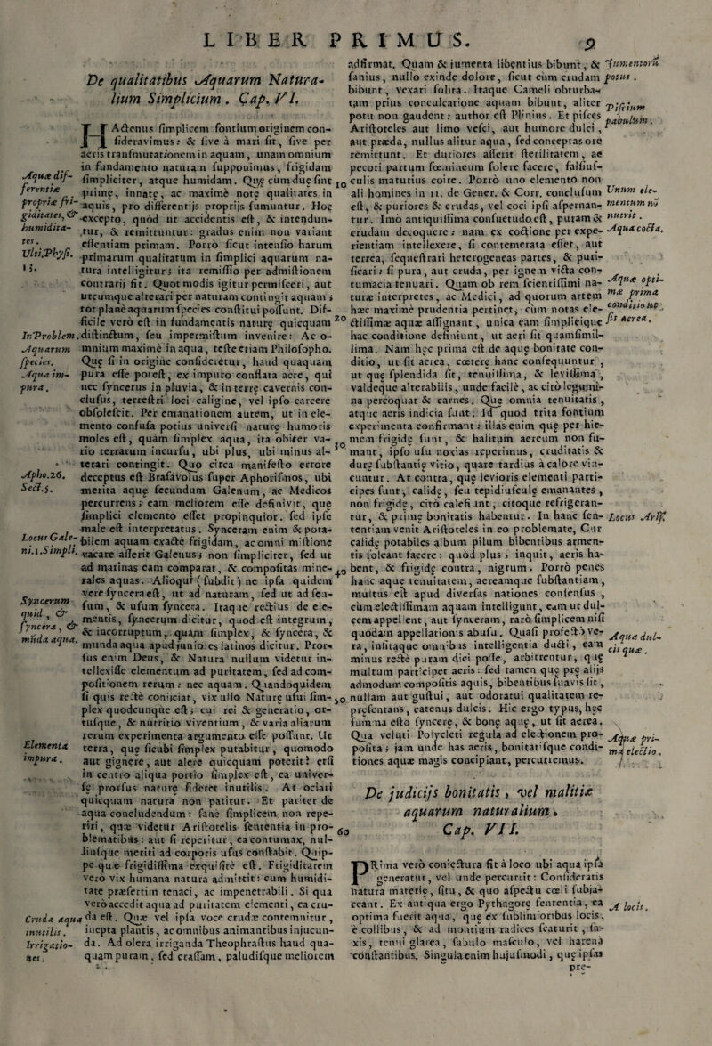 De qualitatibus ^Aquarum Natura- lium Simplicium . Cap, VI, H A denus fimplicem fontium originem con- fideravimus: & five a mari fit, five per aeris tranfrnutatronera in aquam , unam omnium in fundamento naturam fuppouimus, frigidam JLjutedif- /Impliciter , atque humidam. Qu£ ciundue fint ferenti<e prime, innatp, ac maxime notg qualitates in froprite fri~ aquis, pro differentijs proprijs fumuntur. Hoc gidttates, ^.excepto, quod ut accidentis cft, Sc intendun- humidtta- turj g. remittuntur: gradus enim non variant tes\ efientiam primam. Porro ficut intenfio harum Uiti.Tbyji. primarum qualitatum in fimplici aquarum na¬ tura intelligitur> ita remiflio per admiftionem contrarij fit. Quot modis igitur permifeeri, aut utcumque alterari per naturam contingit aquam j tot plane aquarum fpecies conftitui polfunt. Dif- ad firmat. Quam & jumenta libentius bibunt, & umentor* fanius, nullo exinde dolore, ficut cum crudam potus. bibunt, vexari folita.. Itaque Cameli obturba-f t,im prius conculcatione aquam bibunt, aliter potu non gaudent r author eft Plinius. Et pifces Ariftoteles aut limo vefei, aut humore dulci , aut praeda, nullus alitur aqua, fed conceptas ore remittunt. Et duriores ailerit fterilitatem, ae pecori partum foemineum folere facere, faifiuf- I0 culis maturius coire. Porro uno elemento non ali homines in n. de Gener. & Corr. conclu/um Untt-m tie- cft^ Sc puriores Sc crudas, vel coci ipfi afpernan- mentum nS tur. Imo antiquiffima confuetudoeft, puram oc nutrit. crudam decoquere: nam ex codione per expe- ^uacoCIa. rientiam intellexere, fi contemerata efiet, aut terrea, fequeftrari heterogeneas partes, & puri¬ ficari ; fi pura, aut cruda, per ignem vida con-? tumacia tenuari. Quam ob rem fcientiffirni na- '7M‘* °Ptl~ turre interpretes, ac Medici, ad quorum artem m‘e Py,ma hxc maxime prudentia pertinet, ciun notas e’e- con ficile vero eft in fundamentis nature quicquam 20 dillima: aquae adignant , unica eam fimplieique 'lt Aerea’ fpecies. .4qua im¬ pura . /nProfe/cw.diftindum, feu impermiftum invenire: Ac o- ^quarum mnium maxime in aqua, tefte etiam Philofopho. Qup fi in origine confideretur, haud quaquam, pura efle poteft, ex impuro conflata aere, qui nec fynecrus in pluvia, Sc interr£ cavernis con- clufus, terreftri loci caligine, vel ipfo carcere obfolefeit. Per emanationem autem, ut in ele¬ mento confufa potius univerfi nature humoris moles eft, quam fimplex aqua, ita obiter va- rio terrarum incurfu, ubi plus, ubi minus al-3 • tcrari contingit. Quo circa manifefto errore Apho.i6. deceptus cft BrafaVolus fuper Aphorifmos, ubi Seci.$. merita aque fecundum Galenum, ac Medicos percurrens; eam meliorem efle definivit, qug /implici elemento eflet propinquior, fed ipfe male cft interpretatus . Synceram enim <Sc pota- Ioc«.r Yaiep bilem aquam exa&e frigidam, ac omni miftiotie m.i.Simpii. vacare aflerit Galenus; non fimplicitcr, fed ut hac conditione definiunt, ut aeri fit quamfimil- lima. Nam hec prima eft de aque bonitate con¬ ditio, ut fit aerea, coetere hanc confequuntur , ut que fplendida fit, tenuiffima, Sc levilfima , valdeque alterabiiis, unde facile , ac citolegujnir na percoquat & carnes. Q^e omnia tenuitatis , atque aeris indicia funt. Id quod trita fontium experimenta confirmant: illas enim qu£ per hie¬ mem frigide funt, Sc halitum aereum non fu¬ mant, ipfo ufu nodas repetimus, cruditatis & dur£ fubftantig vitio, quare tardius a calore vin¬ cuntur. At contra, qu£ levioris elementi parti¬ cipes funt, calide, feu tepidiufcule emanantes , non frigide, cito calefiunt, citoque refrigeran¬ tur, & prime bonitatis habentur. In hanc fen- locus tentiam venit Ariftoteles in eo problemate, Cur calide potabiles album pilum bibentibus armen¬ tis 1’oleant tacere: quod plus , inquit, aeris ha- ad marinas eam comparat, Sc compofitas mine- 0 bent, 8c frigide contra, nigrum. Porro penes Tilr A vxt • * m «. A I 1 y. _ ■ . V* i P. . I. J * . \ * - P. _ * J .. 1 — A M . A . - * . _ . ^ M ^ A M 1 V d i m rx /I n ^ l ^ IXX rales aquas . Alioquf ( fubdit) ne ipfa quidem vere fyncera cft, ut ad naturam, fed ut ad fca- ™ fum, Sc ufu m fyncera. Itaque reitius de ele- C^ncert fyncerlim dicitur, quod eft integrum, na ^ iacorrU!Ptum> quam fimplex, & fyncera, Sc mu a aqua. mun(Jaaqua apud juniores latinos dicitur. Pror- fus cmm Deus, & Natura nullum videtur in- tellexifle elementum ad puritatem, fed ad com- pofit:oncm rerum: nec aquam. Quandoquidem hauc aque tenuitatem, aereamque fubftantiam, multus eft apud diverfas nationes conlenfus , cum electiflimam aquam intelligunt, eam ut dul¬ cem appellent, aut fynteram, raro fimplicem nifi quodam appellationis abufu. Quafi profeftbvc- ^quaduL- ra, iniitaque ouuvbus intelligentia du«fti , eam ^ minus reifce puram diei polle, arbitrentur, quf multum participet aeris: fed tamen que pre aiijs admodumcompofitis aquis, bibentibus luavis fit, fi quis refte conijciat, vix ullo Natarg ufui fim- nullam aut guftui, aut odoratui qualitatem rc- Elementx imf>ura. plex quodcunque eft; cui rei & generatio, or- tufque, & nutritio viventium, & varia aliarum rerum experimenta argumento eifc pofTunt. Ut terra, que ficubi fimplex putabitur, quomodo aut gignere, aut alere quicquam poterit 1 etfi in centro aliqua portio fimplex eft, ea univer- fe prorfus nature fideret inutilis. At ociari quicquam natura non patitur. Et pariter de aqua concludendum: fane fimplicem non repe- riri, qux videtur Ariftotelis fententia in pro- blematibas: aut fi reperitur, ea contumax, nul- Jiufque meriti ad corporis ufus conftabit. Quip¬ pe qu.x:- frigidiffima exq-uifite eft. Frigiditatem vero vix humana natura admittit: cum humidi- tate prajfertitn tenaci, ac impenetrabili. Si qua vero accedit aqua ad puritatem e'emcnti, eacru- Cruda aqua^zh-- Qme vel ipfa voce crudx contemnitur , inutilis. inepta plantis, ac omnibus animantibus injucun- Irrigatio- Ad olera irriganda Theophraftus haud qua- quam puram, fed craffam, paludifque meliorem prgfentans, catenus dulcis. Hic ergo typus, hec fum na efto fyncere, 5c bong aq.ip, ut fit aerea. Qua vel uti Polycleti regula ad electionem pro- pr^ polita; jam unde has aeris, bonitarfque condi- mTe^ei tiones aquae magis concipiant, percurremus. De judicijs bonitatis, vel malit it aquarum natui/alium • 6o Cap. VII. PRima vero conieftura fit a loco ubi aqua ipfa generatur, vel unde percurrit: Conlideratis natura materie, fitu, & quo afpeftu cceli fubja- ceant. Ex antiqua ergo Pythagore fententia, ea ioc!fa optim3 fuerit aqua, qu£ ex fublinrionbus locis, e collibus, Sc ad montium radices Icaturit , la¬ xis, tenui glarea, fabulo mafcido, vel harena ‘conitantibus. Siniiulaenim hujufmodi, que ipta* pre-