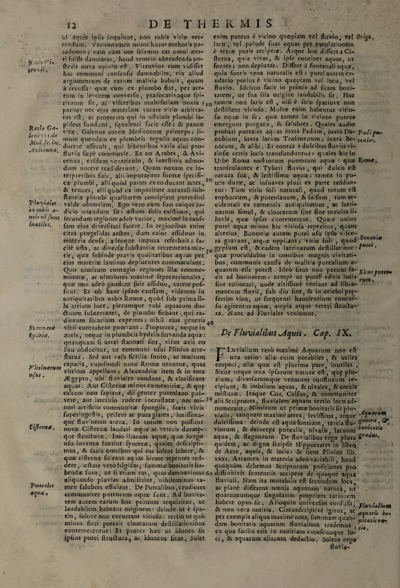 l~ 5Ratior*. truvii. n id aquis ipfis inquiunt, non tub:s vitio ver¬ tendum. Verumtamen miror hujus authoris pa- radoxon ; nam cum nos fciamus cas omni asta¬ ti fuiiTc damnatas, haud temere obtrudenda po¬ rteris nova opinio ert. Vitruvius ciim vidiffet has communi confenfu damnabiles, vix aliud argumentum de earum malitia habuit , quam a cerurta* quas cum ex plumbo fiat, per ace¬ tum in levorem converfo, pradocativaque fpi DE THERMIS f enim puteus e vicino quopiam vel fluvio, vel Origo. lacu, vel palude fuas aquas per excolationem e terras poris recipere. Atque hoc differt «i Ci- fterna, qm'a vivas, & ipfe continet aquas, ut fontes; nondcplutas. Differt a fontanaliaqua, quia font;s vena naturalis eft : putei autem cx- udatio potius e vicino quopiam vel lacu, vei fluvio. Idcirco facit in primis ad fuam boni¬ tatem, ut fua illa origine Ratio Ga~ leni v j i .de Med.Je. loc. jtvicennx. laudabilis fit. Hoc rituum fir, ac vifceribus multifariam noxia ;IO tamen non fatis ert , nifi e folo fpatiove non pariter nec ejus materiam vacare vitio arbitra¬ tus ert, ac propterea qui in urtrinis plumbi Ia¬ pidem fundunt, fqualenti facie effes & pauc» vita:. Galenus autem Medicorum princeps; li¬ mum quendam ex plumbeis tegulis aquas con¬ ducere afferuit, qui bibcnt:bus varia alui pro¬ fluvia faspe commovit. Ex eo Arabes, & Avi- cenna, ealdem ventriculo, & inteftinis admo¬ dum nocere tradiderunt. Quam noxatn ex in¬ terpretibus fuis, alii imputarunt formae fpecifi- cas plumbi, alii quod partes excoducant acres,20 teis durae, ac infuaves pluri ex parte reddun- deftillent vitiofo. Multae enim habentur vitio- fae aquae in fe, qux tamen in v;cinos puteos emergunt purgatae, & falubres. Quales audio probari puteales aquas juxta Padum, juxta Da- Padipu- nubium, juxta lacum Trafimenum, juxta Be- teales. nacum, & alibi. Et contra e dulcibus fluviis vi- tiofas certis locis transfunduntur: quales hic in Urbe Roma noftrorum puteorum aquae : quae Rom<e, tranfcolantes e Tyberi fluvio , qui dulcis ert natura fua, & lediffima; aqua;; tamen in pu- Tluviales ex tubis ne is no funt inutiles. I o ftarnaue hydri#. Vittinarum ufns. & tenues, alii quod ex impuritate naturali fub- ftantiae plumbi qualitatem concipiant putredini valde obnoxiam. Ego vero cum fuo cuique ju¬ dicio utendum fit: aeftum folis exiftimo, qui fecundum regiones adeo variat, maxime in cauf- fam ejus diverfitati facere. In regionibus enim citra praegelidas arctos, dum calor artiduus in materia denfa, adeoque impura referbuit; fa¬ cile ufta, ac diverfae fubftantiae recrementa mit¬ tit, quae fubinde pravis qualitatibus aquas per ejus materiae laminas depluentes commaculant. Quo nimirum contagio regiones illas comme¬ moratae, ac ulteriores maxime feptentrionales, quae non adeo gaudent fole affiduo, carere pof- fiint. Er ob hanc ipfam cauflam, videmus in antiquitatibus urbis Romae, quod fub prima il¬ la artium luce, plerumque tubi aquarum du- ftuum fubterranei, de plumbo fiebant , qui ra¬ diorum folarium expertes; nihil ejus generis^0 vitii contrahere poterant. Propterea, neque in aereis, neque in plumbeis hydriisfervanda aqua : quanquam fi urcei ftannati fint, virus aeris eo Jitu obducitur, ut communi ufui Plinius atte- rtatur. Sed aut vafa fictilia funto, ac multum capac:a, cujufmodi nunc Romae utuntur, quas vittinas appellant; Alexandri» item & in tota /Egypto, ubi fluviales condunt, & clarificant aquas. Aut Ciftefhae minus csmentitiae, &rqu£ calcem non fapiant, diligenter puteolano pul- tur: Tum vitio foli naturali, quod totum ert tophaceum, & puteolanum, &faifnm. tum ac¬ cidentali ex coementis antiquitatum , ac latri¬ narum firnul, & cloacarum fine fine occulta il¬ luvie, quae ipfas contemerant. Quare unius putei aqua minus hic vitiofa reperirur, quam alterius. Bononiae autem putei ufu ipfo vifce- ra gravant, atque oppilant; vitio foli , quod gypfum ert, & eadem latrinarum deftillatione: tmel • quae proculdubio in omnibus magnis civitati¬ bus, communis cauffa de ma!it:a putealium a- quarum clle poteft . Ideo fitus non parum fa- f\tut pute0+ cit ad bonitatem: nempe ut putef editis locis rum * fint collocati, unde altiffime veniant ad libra¬ mentum fluvii, fub dio fint, & in celebri prg- fertim vico, ut frequenti haurientium concuf- fu agitentur aquae, ampla atque veteri ftrudu- ra. Nunc ad fluviales veniemus. De Fluvialibus dquis. Cap. IX. Fluvialium vero maxime Aquarum non ert una ratio; aliae enim potabiles , utiles corpori, aliae quae ert plurima pars, inutiles . Sicut neque una ipfarum natura ert, qu£ plu¬ rium, diverfarumque venarum confluxum re¬ cipiunt, & imbrium aquas, & nivales, & omnis mifturae. Itaque Cor. Celfus, & communiter vere, aut lateritio rudere incruftatae, nec mi-5° alii .Scriptores, fluvialem aquam tertio locoad- t iJl er na. nori artificio communitae fpongiis, faxis vivis fuperingcftis, perlevi ac pura glarea, lotiffima- que fluv:orum arena. In totum non poliunt nova; Cifternae laudari aeque ac veteris duratg- que ftrudurae. Imo illarum aquae, qua: longo ufu inventae fuerint fyncerae, quales defcripli- mus, & fanis Omnibus qui eas folent bibere, & quae cifternae foieant aquas hieme tepentes red¬ dere, aeftate verofrigidas, fummae bonitatis ha- numerant. Nimirum ut primae bonitatis fit plu¬ vialis, railquam maxime aerea, levirtima atque ^uartin*. dulciflima ; deinde eft aqua fontium, tertia flu- genera,& viorum, & deinceps putealis, nivalis, lacuum bonitatl* aqua, & ftagnorum • De fluvialibus ergo plura quidem, ac digna fcripfit Hippocrates in libro de Aere, aquis, & locis: & item Plinius Iib. xxxi. Attamen in materia adeo variabili, haud quaquam debemus Scriptorum politiones pro bendae funt, ut ii 'etiam eas, quas damnavimus 6o diffinitivis fententiis accipere de quaque aqua Puteales aynx • aliquando pluvias admiferint, nihilominus ta¬ men falubres efficiant. De Putealibus,crudiores communiter puteorum aqua; funt. Ad bonita¬ tem autem earum hoc primum requiritur, ut laudabilem habeant originem: deinde ut e lpa- tio, folove non excurrant vitiofo: tertio ut quo minus fieri poterit cloacarum deftillaticnibus contemerentur: Et pister hare ut idonea fit ipfius putei rtrudura, ac idoneus fitus. Solet fluviali. Nam ita mutabilis eft fecundum loca, ac plane differens omnis aquarum natura, ut quaruncumque fingufatim propriam rationem habere opus fit. Alioquin univerfim confufa, fluvialium & non vera notitia. Circunfcriptive igitur, ac £ r- bo-+ per exempla aliqua maxime nota, fummam quan- nitatisraS dam bonitatis aquarum fluvialium trademus , • ex qua facilis erit in notitiam cujufcunque lo¬ ci, & aquarum aliarum dedudio. Solent ergo fluvia-