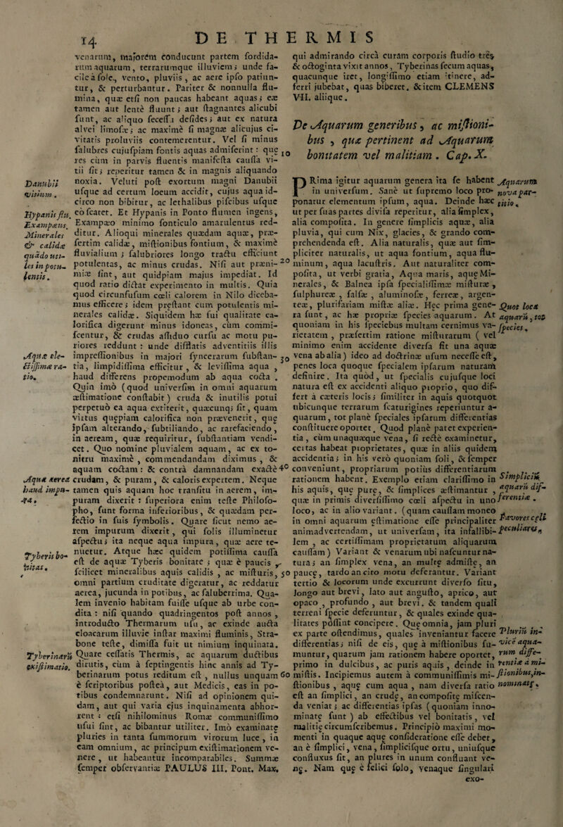 venarum, majorem conducunt partem fordida- rumaquarum, terrarumque illuviem,- unde fa- cileafole., vento, pluviis , ac aere ipfo patiun¬ tur, & perturbantur. Pariter & nonnulla flu¬ mina, qua: etfi non paucas habeant aquas i ea: tamen aut lente fluunt; aut ftagnantes alicubi funt, ac aliquo feceffu defides; aut ex: natura alvei limofcc; ac maximi 17 magna: alicujus ci¬ vitatis proluviis contemerentur. Vel 17 minus falubres cujufpiam fontis aquas admiferint: que IQ res cum in parvis fluentis manifcfta caufla vi¬ tii fit; reperitur tamen & in magnis aliquando Danubii noxia. Vcluti poft exortum magni Danubii vitium. ufque ad certum loeum accidit, cujus aqua id¬ circo non bibitur, ac lethalibus pifeibus ufque Hypanis fiu. eofcatet. Et Hypanis in Ponto flumen ingens, Mxampteus ' Exampaio minimo fonticulo amarulentus red- Minerales' Alioqui minerales qua:dam aquar, pra:- eJ- calida; fertim calidas, miftionibus fontium, & maximi quadoutt- fluvialium ; falubriores longo tradu efficiunt^ les in potu- potulentas, ac minus crudas. Nifi aut praeni-20 lititis. m’-'B fint j aut quidpiam majus impediat. Id quod ratio didat experimento in multis. Quia quod eircunfufum coeli calorem in Nilo diceba¬ mus efficere; idem preftant cum potulentis mi¬ nerales calidae. Siquidem hae fui qualitate ca¬ lorifica digerunt minus idoneas, cum commi- fcentur, & crudas afiiduo curfu ac motu pu¬ riores reddunt : unde difflatis adventitiis illis tA.eptse de- impreflionibus in majori fyncerarum fubftan- j0 {liffima ra- tia, limpidilfima efficitur, & leviffima aqua , tio. haud differens propemodum ab aqua coda . Quin imo (quod univerfim in omni aquarum asftimatione conflabit) cruda & inutilis potui perpetuo ea aqua extiterit, quaecunq; fit, quam virtus quapiam calorifica non praevenerit, qug jpfam alterando, fubtiliando, ac rarefaciendo, in aeream, quae requiritur, fubftantiatn vendi- cet. Quo nomine pluvialem aquam, ac cx to¬ nitru maxime , commendandam diximus , Sc aquam codam: & contra damnandam exade4° aerea crudam, & puram, Sz caloris expertem. Neque haud itnpu- tamen quis aquam hoc tranfitu in aerem, irn- -?<*» puram dixerit : fuperiora enim tefie Philofo- pho, funt forma inferioribus, & quaedam per- ledio in fuis fymbolis. Quare ficut nemo ae¬ rem impurum dixerit, qui folis illuminetur afpedu; ita neque aqua impura, qua: acre te- Tyberisbo- mietu,r* Atclue haic quidem potiffima caufla * / e(l de aqua: Tyberis bonitate ; qua: e paucis r * fcilicet mineralibus aquis calidis , ac mifturis, jo omni partium cruditate digeratur, ac reddatur aerea, jucunda in potibus, ac faluberrima. Qua¬ lem invenio habitam fuiffe ufque ab urbe con¬ dita : nifi quando quadringentos poft annos , introdudo Thermarum ufu, ac exinde auda cloacarum illuvie inftar maximi fluminis, Stra¬ bone tefte, dimifla fuit ut nimium inquinata. Tyberinam Qnare ceflatis Thermis, ac aquarum dudibus fxifiimati». «iijttitis, cum a feptingentis hinc annis ad Ty- berinarum potus reditum eft , nullus unquam Co e feriptoribus poftea, aut Medicis, eas in po¬ tibus condemnarunt. Nifi ad opinionem qui¬ dam, aut qui varia ejus inquinamenta abhor¬ rent j etfi nihilominus Roma: communiffimo ufui fint, ac bibantur utiliter. Imo examinate pluries in tanta fummorum virorum luce , in eam omnium, ac principumexiftimationem ve¬ nere , ut habeantur incomparabiles. Summae fempet obfervanrice PAULUS III. Pont. Max. qui admirando circa curam corporis ftudio trc$ & odoginta vixit annos, Tyberinas fecum aquas, quacunque iret, long;ffimo etiam 'tinere, ad- ferri jubebat, quas biberet. Scitem CLEMENS VII. aliique. De ^Aquarum generibus, ac miftioni* bus 5 qua pertinent ad ^Aquarum bonitatem vel malitiam. Cap.X- PRima igitur aquarum genera ita fe habent jfcpuaritm in univerfum. Sane ut fupremo loco pro- n0Vapar- ponatur elementum ipfum, aqua. Deinde haec titi0^ ut per fuas partes divifa reperitur, alia fimplex, alia compofita. In genere fimplicis aquee, alia pluvia, qui cum Nix, glacies, & grando com¬ prehendenda eft. Alia naturalis, qua: aut fim- pliciter naturalis, ut aqua fontium, aqua flu¬ minum, aqua lacuftris. Aut naturaliter com¬ pofita, ut verbi gratia, Aqua maris, aqueMi¬ nerales, & Balnea ipfa fpecialiffimx miftura: , fulphureee , falfa: , aluminofa:, ferrea:, argen¬ tea:, plurifariam miftae alia:. Hec prima gene- Quot loca ra funt, ac hae propria: fpecies aquarum. At aquar quoniam in his fpeciebus multam cernimus va- o,ec;ef. rietatem , pradertim ratione mifturarum ( vel 1 minimo enim accidente diverfa fit una aquae vena ab alia) ideo ad dodrince ufum necefleeft, penes loca quoque fpecialem ipfarum naturam definire. Ita quod, ut fpecialis cujufque loci natura eft ex accidenti aliquo pioprio, quo dif¬ fert a caeteris locis; fimiliter in aquis quotquot ubicunque terrarum fcaturigines reperiuntur a- quarum, tot plane fpeciales ipfarum differentias conftituere oportet. Quod plane patet experien¬ tia , cimi unaquaeque vena, fi rede examinetur, ccitas habeat pioprietates, quae in aliis quidem accidentia; in his vero quoniam foli, & femper conveniunt, propriarum potius differentiarum . rationem habent. Exemplo etiam clariffimo in Sirnplicm^ his aquis, que pure, & fimplices a:ftimantur , aquar» dif- qua: in primis diverfiffimo coeli afpedu in uno]erentfee . loco, ac in alio variant, (quam cauflam moneo . in omni aquarum eftimatione efle principaliter favores cplt animadvertendam, ut univerfam, ita infallibi- lem , ac certiifimam proprietatum aliquarum cauflam) Variant & venarum ubi nafcuntur na¬ tura; an fimplex vena, an multe admifte, an paucg, tardo an cito motu deferantur. Variant tertio & locorum unde excurrunt diverfo fitu, Jongo aut brevi, lato aut angufto, aprico, aut opaco , profundo , aut brevi. & tandem quali terreni fpecie deferuntur, & quales exinde qua¬ litates pdffint concipere. Qu^omnia, jam pluri ex parte oftendimus, quales inveniantur facere differentias; nifi de eis, qug a miftionibus fu- vice acjwa- muntur, quarum jam rationem habere oportet, vwm diffe- primo in dulcibus, ac puris aquis, deinde in rtntiaamp» miftis. Incipiemus autem a communiffimis mi~ ftionibusjtt- Itionibus , aquf cum aqua , nam diverfa ratio nomtnatp, eft an fimplici, an crudg, ancompofitg mifcen- da veniat; ac differentias ipfas (quoniam inno¬ minate funt ) ab effedibus vel bonitatis , vel malitigcircumfcribemus. Principio maximi mo¬ menti in quaque aqug confideratione efle debet, an e fimplici, vena, fimplicifque ortu, uniufquc confluxus fit, an plures in unum confluant ve- «g. Nam qug e felici folo, venaque fingulari exo-