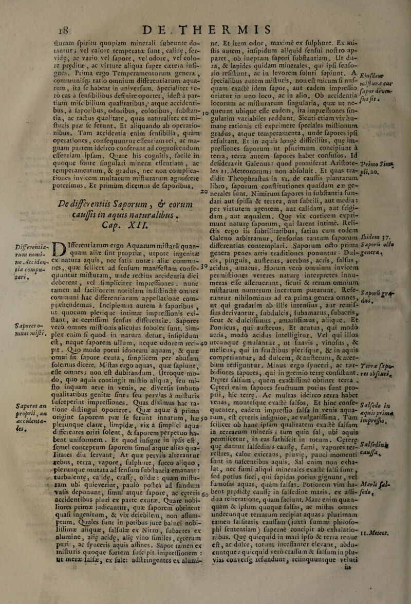 Differentia¬ rum nomi~ lie ytcciden- tia compu¬ tari , Sapores o- 7nnes mijli. Sapores an froprii, an accidenta- 18 DE. THERMIS (Imam fpiritu quopiam minerali fubeunte do¬ tantur; vel calore temperata: funt, calide, fer¬ vide, nc vario vel fapore, vel odore, vel colo¬ re preditae , ac virtute aliqua fuper extera infi- gnes, Prima ergo Temperamentorum genera , comnjunifq; ratio omnium differentiarum aqua¬ rum, ita fe habent in untverfum. Specialiter ve¬ ro eas a fenfibilibus definire oportet, ideff a par¬ tium mUVbilium qualitatibus,* atque accidenti¬ bus, a fapor'bus, odoribus, coloribus, fubftan-l0 tia, ac taefus quabtate, quas naturaliter ex mi- ffuris pix fe ferunt. Et aliquando ab operatio¬ nibus, Tam accidentia enim fenfibilia, quam operationes, confequuntureflent;am rei, ac ma¬ gnam partem idcirco conferunt ad cognolcendum effentiam ipfam, Quare his cognitis, facile in quoque fonte lingulari mrnerx effentiam , ac temperamentum, & gradus, nec non complica¬ tiones invicem multarum mifturamm agnofeere poterimus. Et primum dicemus de faporibus. 20 Ve differentiis Saporum 3 & eorum cau/Jis in aquis naturalibus . Cap, XII, Ifferentiarum ergo Aquarum miftaru quan- quam alire fint propria:, utpote ingenita: ex natura aquis, nec fatis notae; alite commu¬ nes, qua; Tei licet ad fenfum manifeffam confe- 3° quuntur mifturam, unde rediiis accidentia dici deberent, vel {impliciter imprefliones ; nunc tamen ad faciliorem notitiam indiftinde omnes communi hac differentiarum appellat:one com¬ prehendemus. Incipiemus autem a faporibus , ut quorum plerique intima; impreflionis exi- ftant, ac certiilimi fenfus differentia;. Sapores vero omnes miftionis alicujus foboles funt. Sim¬ plex enim fi quod in natura detur, infipidum eif , neque faporem ullum, neque odorem reci-40 pit. Quo modo potui idoneam aquam, 5c qua: omni fit fapore exuta, fimplicem per abafum folemus dicere. M'flas ergo aquas, quxfapiunt, elle omnes; non eft dubitandum. Utroque mo¬ do, quo aquis contingit miffio aliq ua, feu mi- flo inquam aere in venis, ac diverfis imbuto qualitatibus genita; fint; feu pervias a mifturis fufeeperint impreffiones. Quas diximus hac ra¬ tione diftingui oportere. Qux aqua; a prima origine faporem pra; fe ferunt innatum, hxjo plerunque clara:, limpidae, vix a fimplici aqua dffeieutes oriri folent, & faporem perpetuo ha¬ bent uniformem . Et quod infigne in ipfis eft , femel conceptum faporem (Imul atque alias qua¬ litates diu fervant. At quae perviis alterantur *ebus, terra, vapore, fulphure, fucco aliquo, plerunque mutata ad fenfum fubffantia emanant: turbu!ent£, calide, erade, olidae: quam miftu¬ ram ubi quieverint, paulo poftea ad fundum vafis deponunt, fimul atque fapore, ac ceteris g0 accidentibus pluri ex parte exutae. Quare nobi¬ liores primae judicantur, quae faporem obtinent quafi ingenitum, & vix delebilem, non affum- ptum. Quales funt in potibus jure balnei nobi- liflimae aliquae, falfulae ex Nitro, fubacres ex alumine, alig acidg, ali£ vino limiles, ceterum puri , ac fynceris aquis affines. Sapor tamen ex mifturis quoque fortem fufeipit imprelfionem : Ut metae ialfae, ex fale: adftiingentes ex alumi¬ ne. Et item odor, maxime ex fulphure. Ex mi- ftis autem, infipidum aliquid fenfui noftro ap¬ paret, ob ineptam fapori fubftantiam. Ut du¬ ra, & lapides quidam minerales, qui ipfi fenfo- rio refiftunt, ac in levorem foluti fapiunt. A g-mpie}tP fpecialibus autem mifturis, non eft mirum fi nuf- mifjurxcar quam exacte idem fapor, aut eadem imprellio rtpor(nveVr. oriatur in uno loco, ac in alio. Ob accidentia r locorum ac mifturarum fingularia, qua; ut ne- ' queunt ubique efte eadem, ita imprefliones fin- gulatim variabiles reddunt. Sicuri etiam vix hu- mang rationis eft exprimere fpeciales miftionmn gradus, atque temperamenta, unde fapores ipfi refultant. Et in aquis longe difficilius, que im- preffiones faporum ut plurimum concipiunt a terra, terra autem fapores habet confufos. Id defideravit Galenus: quod promiferat Ariftote- VrimoSin» les xi. Meteororum; non abfoluit. Et quas tra-^20. didit Theophraftus in vi. de cauffis plantarum libro, faporum conftitutiones quafdam ex ge¬ nerales funt. Nimirum fapores in fubffantia fun¬ dari aut fpiffa (5c terrea, aut fubtili, aut media: per virtutem agentem, aut calidam, aut frigi¬ dam , aut aqualem. Que vix corticem expri¬ munt naturp faporum, qui latent intime. Reli¬ dis ergo iis fubtilitatibus, fatius cum eodem Galeno arbitramur, fenforias tantam faporum Ibidem 57. differentias contemplari. Saporum odo prima Saponi oEU genera penes artis traditiones ponuntur; Dul-genera^ cis, pinguis, aufterus, acerbus, acris, falfus , acidus, amarus. Horum vero omnium invicem permiftiones veteres nature interpretes innu¬ meras eife afferuerunt, ficuti 5c rerum omnium miftarum numerum incertum putarunt. Refe-^ ^ runtur nihilominus ad ea prima genera omnes, ^ *“ - ut qui gradatim ab illis intenfius , aut remif- fiusderivantur, fubdulcis, fubamarus, fubacris, ficut & dulcifflmus , amariifimus, aliique. Et Ponticus, qui aufterus. Et acutus, qui modo acris, modo acidus intelligitur. Vel qui illos utcunque gmulantur , ut fuavis , vinofus , melleus, qui in frudibus plerifq ie, & in aquis comperiuntur, ad dulcem, Scaufleruni, &acer- bum rediguntur. Minus ergo fynceri, ac tur- Terrx fapar bidiores fapores, qui in gremio terrg confiftunt. resobfcnri* Prgter falfmn, quem exadiffime obtinet terra . Ceteri enim fapores fruduum potius funt pro¬ prii, hic terre. Ac multas idcirco terra habet venas, montefque exade falfos. Et hinc confe- ^alCedo in queuter, eadem imprellio falfa in venis aqua- acriiisprimA rum, eft ceteris infignior, ac vulgatiffima. Tum fciiicet ob hanc ipfam qualitatem exade falfatn * ^ * in terrarum mineris; tum quia fal, ubi aquis permifeetur, in eas fathifeit in totum. Cgterp qup dantur falfedinis cauffg, fumi, vapores ter- Salfe<*tnq reftres, calor exiccans, pluvip, pauci momenti cauffa’> funt in nafcentibus aquis. Sal enim non exha¬ lat, nec fumi aliqui minerales exade falfi funt , fed potius ficci, qui fapidas potius gignunt, vel fumofas aquas, quam laifas. Potiorem vim ha- didaris fal- bent prgdide cauife in falfedine maris, ex afli- fedo? dua reiteratione, quam faciunt. Mare enim quan- quam & ipfum quoque falfas, ac miftas omnes undecunque terrarum recipiat aquas; plurimam tamen lailitatis cauffam (juxta fummi philofo- phi fententiam) fuperne concipit ab exhalatio- ^ jldeteor nibus. Que quicquid in mari ipfo Sc terra tenue eft, ac dulce, totum inceflantcr elevant, abdu- cuntque; quicquid verocra/lu.n 3c fal funi in plu¬ vias conv€r% refunduut, teiinquuntque Ytluti ia