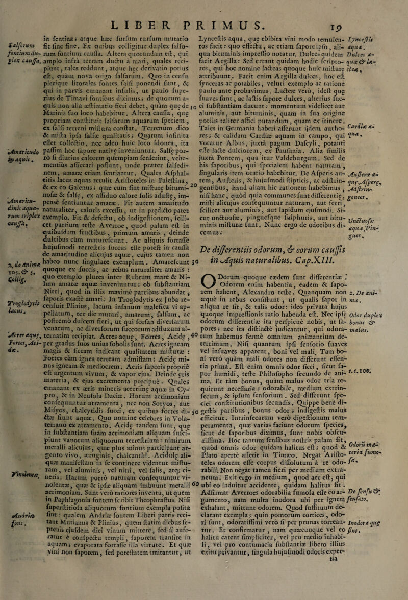 Salforunt fontium du¬ plex caufja. Amaritudo ii} aquis. 'Amaritu- dinis aqua¬ rum triplex aaujfa. 2. de Animet 105. & 5. Qollig. Troglodytis lacus. Acres Aque, Fortes. Aci¬ di* . yinolent<e Andria fons. LIBER PRIMUS. 19 in fcntina, atque hxc fur fu m rurfum mutatio fit fine fine. Ex quibus colligitur duplex falfo- rum fontium caulla. Altera quorimdatn eft, qui amplo infra terram .ductu a mari, quales reci¬ piunt, tales reddunt, atque hec derivatio potius eft, quam nova origo falfarum. Quo in cenfu plerique litorales fontes faifi ponendi funt, Sc qui in parvis emanant infulis, ut paulo fupe- lius de Timavi fontibus diximus i de quorum a- quis non alia xftimatio fieri debet, quam que de xo Marinis fuo loco habebitur. Altera cauda, que propriam conftituit falfarum aquarum fpeciem , cx faifi terreni miftura confiat. Terrenum dico & mifta ipfa falfx qualitatis i Quarum infinita eflet colledio, nec adeo huic loco idonea, ita pafiim hoc fapore native inveniuntur. Salfe por¬ ro fi diutius calorem quempiam fenferint, vehe¬ mentius afficcari poliunt, unde prxter falfedi- nem, amarx etiam fentiantur. Quales Afphal- ♦itis lacus aquas retulit Ariftoteles in Paleftina, Lyncefiis aqua, que ebibita vini modo temulen- tynccftis tos facitr quo effeftu, ac etiam faporeipfo, ali- aqua. qua bituminis imprelfio notatur. Dulces quidem Dulces a- facit Argilla: Sed errant quidam hodie feripto- qitee&U- res, qui hoc nomine lacteas quoque huiemifiure cie*. attribuunt . Facit enim Argilla dulces, hoc eft fynceras ac potabiles, veluti exemplo ac ratione paulo ante probavimus. La&ex vero, idefi que fuaves funt, ac lafiisfapore dulces, alterius fuc- ci fubftantiam ducunt.* momentum videlicet aut aluminis, aut bituminis, quam in fua origine potius taliter affici putandum, quam ex itinere. Tales in Germania haberi afferunt ijdem autho- resj Sc calidam Cardice aquam in campo, qui vocatur Albus, juxta pagum Dafcyli, potanti efie lafte dulciorem, ex Paufania. Alia fimilis juxta Pontem, qua itur Valdeburgum. Sed de his faporibus, qui fpecialem habent naturam, fingularis item oratio habebitur. De Afperis au- Au Jieret a- tem, Aufteris, Sc hujufmodi ftipticis, ac adftrin- que^Afpere. Car di* ec¬ qua. « 6< ex eo Galenus j qux cum fint mifture bitumi- gentibus, haud aliam hic rationem habebimus , Adjlrin- nofn» i\’ f.lllt' f* v o ITirl 11 n Iava fn! I c odit i m . m/i kinr n n Ari n 111 rntn 11 n fnnf Ai Ht* ir» ntlp nofx Sc falfg, ex affiduo calore folis adufte, im¬ pense fentiuntur amarae. Fit autem amaritudo naturaliter, caloris exceffu, ut in prediiffo patet exemplo. Fit & defc£hi, ob indigeftionem, fcili- cet partium tefte Averroe, quod palam efi in quibuld un fru£libus , primum amaris , deinde dulcibus cimi maturefcuut. Ac aliquis fortaffe hujufmodi terrefiris fucetis efie poteft in catiffa de amaritudine alicujus aquae, cujus tamen non habeo nunc fingulare exemplum. Amarefcunt 30 quoque ex fuccis, ac rebus naturaliter amaris : quo exemplo plures inter Rubrum mare Sc Ni¬ lum amaras aquee inveniuntur; ob fubftantiam Nitri, quod in illis maxime partibus abundat j faporis cxafte amari; Iu Troglodytis ex Juba re- cenfuit Plinius, lacum infanum malefica vi ap¬ pellatum, ter die mutari, amarum, falfum, ac poftremo dulcem fieri, ut qui forfan diverfarum venarum ac diverforum fuccorum adfluxum al- nifihanc, quod quia communes funt differende, gentes. niifti alicujus confequuntur naturam, aut ferri, fcilicet aut aluminis, aut lapidum ejufmodi. Si¬ cut un&uofae, pinguefque fulphuris, aut bitu- ynnUora, minis miftura: funt. Nunc ergo de odoribus di- - cemus. aqnxJPin* gnes, De differentiis odorum, & eorum caujfis in <sdquis naturalibus. Cap.XllL O Dorum quoque exdem funt differentias Odorem enim habentia, eadem Sc fapo- rem habent, Alexandro tefte. Quanquam non z. De ani- asque in rebus confiftunt , ut qualis fapor in ma. aliqua re fit, Sc talis odor: ideo privata hujus quoque impreftionis ratio habenda efi. Nec ipfe Odor duplex odorum differentia; ita perfpicue nobis, ut fa- bonus & poress nec ita diftin&e judicantur, qui odora- malus. tematim recipiat. Acres aque. Fortes, Acide, 4° tum habemus ferme omnium animantium de- per gradus fuos uniusfobolis funt. Acres igneam magis Sc ficcam indicant qualitatem mifturx : Tortes cum ignea terream admiftam: Acide mi- xius igneam Sc mediocrem. Acris faporis proprie eft argentum vivum, Sc vapor ejus. Deinde gris materia, Sc ejus excrementa precipne. Quales emanant ex xris mineris acerrime aquee in Cy¬ pro, Sc in Neufola Dacix. Horum acrimoniam confequuntur atramenta , nec non Soryos, aut _ _ Mifyos, chalcytidis fucci, ex quibus fortes di- 50 geftis partibus , bonus odor j indigeftis maluS fiunt aqux. Quo nomine celebres in Vola¬ terrano ex atramento. Acide tandem funt, qug terrimum. Nifi quantum ipfi fenforio fuaves vel infuaves apparent, boni vel mali. Tam bo¬ ni vero quam mali odores non differunt effen- tia prima. Eff enim omnis odor ficci, ficut fa¬ por humidi, tefte Philofopho fecundo de ani¬ ma. Et tam bonus, quam malus odor tria re¬ quirunt neceffaria s odorabile, medium extrin- fecum, Sc ipfum fenforium . Sed differunt fpe- ciei conftitutionibus fecundis. Quippe bene di- t.c. 100: in fubftantiam fuam acrimoniam aliquam fufei- piunt vanorum aliquorum terreftrium : nimirum metalli alicujus, qux plus minus participant ar¬ gento vivo, xrugims, chalcanthi. Acidulg ali- qux manifeftam in fe continere videntur miftu- ram, vel aluminis, vel nitri, vel falis, atq; ci¬ neris. Harum porro naturam confequuntur vi- Odorti ma- efficitur. Intrinfecarum vero digeftionum tem¬ peramenta, qua; varias faciunt odorum fpecies, ficut de faporibus diximus, funt nobis obfcu- riffima. Hoc tantum fenfibus noftris palam fit, quod omnis odor quidam halitus eft 5 quod Sc . Plato aperte afferit in Timxo. Negat Arifto- *m<* ptmo- teles odorem effe corpus diffolututn a re odo-/*• rabili. Non negat tamen fieri per medium extra¬ neum. Exit ergo in medium, quod aer eft, qui nolentx, qux Sc ipfx aliquam imbuunt metalli ^0 ubi eo induitur accidente, quidam halitus fit acrimoniam. Sunt vero rariores inventu, ut quem in Paphlagonia fontem feribit Theophraftus. Nifi Adfirmat Averroes odorabilia fumofa efleeoar- De fenftu& fuperftitiofa aliquorum fontium exempla pofita fi»t: qualem Andrix fontem Liberi patris reci¬ tant Mutianus Sc Plinius, quem ftatim diebus fe- ptenis cjufdem diei vinum mittere, fed fi aufe¬ ratur £ conlpechi templi, faporem tranfire in aquam j evaporata fortaffe illa virtute. Et qux Vini non faporem, fed poteftatcm imitantur, ut gumento, nam multa inodora ubi per ignem fenfato. exhalant, mittunt odorem. Quod fumtuum de¬ clarant exempla j quin pomorum cortices, odo¬ ri funt, odoratiffimi vero fi per prunas torrean- inodoraqng tur. Et confirmatur , nam quxeunque vel eo fint, halitu carent fimpliciter, vel pro medio inhabi¬ li , vel pro contumacia fubftantix libero illius exitu privantur, lingula hujufmodi odoris exper¬ tia