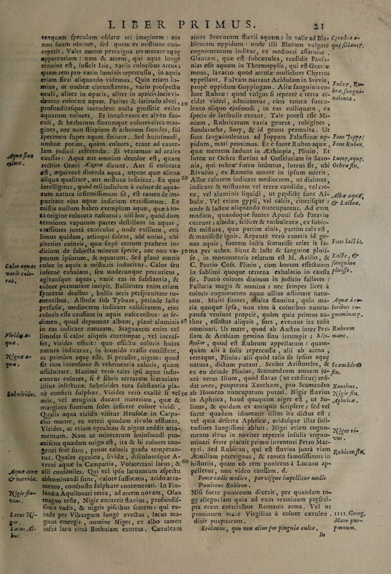 jfqtta fns efltre. Calor aquas varie c «lo¬ ra t. ylrldqf 4- .qnx. FFjgra a— qua . Subvirides. jfqtt.e atra & horrida. Tgjgirflu¬ vius . Lacus Hj- Lacui Al¬ bas . LIBER PRIMUS. 21 tartejuam fpeculum oblata: rei imaginem : aut non fumti obtinet, fed quem ex miftione con¬ ceperit. Valet autem perexigua res mutare aque apparentiam : nani 6c aerem, qui aqua longe tenuior eft, inficit Iris, variis coloribus arcus; quam rem pro vario luminis repcrcuffu, in aquis etiam fieri aliquando videmus. Quin etiam lu¬ mina, ac umbra: circunftantes, vario profpechi oculi, aliter in opacis, aliter in apricis locis vi¬ dentur colorare aquas. Pariter & latitudo alvei, I0 profunditafque intendens aucta groffitie exiles aquarum colores. Et innafeentes ex alveo fur- culi, 5c herbarum florumque colorescirca mar¬ gines, nec non ftirpium & arborum frondes, fui fpecimen fuper aquas faciunt. Sed hujufmodi, umbra: potius, quam colores, erant ad caute¬ lam judicii referenda:. Si veniamus ad reales cauflasi Aqua aut omnino decolor cft, quam rectius Grarci Axf»» dicunt. Aut fi colorata cft, atquivoce dicenda aqua, utpote qua: aliena aliqua qualitate, aut miftura inficitur. Ex quo 20 intelligitur, quod etfi judicium a colore de aqua¬ rum natura infirmiflimum fit, eft tamen de im¬ puritate ejus aqua: indicium certifllmum. Ex niiftis nullum habeo exemplum aqua:, quae a to¬ ra origine colorata nafcaturs nifi hoc, quod dum tenuiores vaporum partes deftillant in aquas , crafliores juxta cuniculos , unde exiliunt , ceit limus quidam, relinqui folent, ubi unius, ubi alterius coloris, qua: fiepe certum pratbent in¬ dicium de fubjetta minera: fpecie, nec non va- jo porum ipforum, & aquarum. Sed plane omnis color in aquis a mifturis inducitur. Calor feu inferne exhalans, feu undecunque percudens, agitanfque aquas , varie eas in fubftantia, Sc colore permutare incipit. Bullientes enim etiam iynceras dealbat , bullis aeris perfpicuitate tu¬ mentibus. Albula: fub Tybure, perinde laCte perfufte, mediocrem indicant caliditatem, ejus coloris elle cauflam in aquis nafcentibus: at fe- dimen, quod deponunt album, plane aluminis4° in eas indicant naturam. Stagnantes enim vel limofas fi calor aliquis corrumpat , vel incraf- fet, virides efficit: quo effeStu coloris hujus natura indicatur, in humido craflo confifterc, ac primum aqug efle. Si peraftet, nigras: quod fit tam intenfione & vehementia caloris, quam aftlduitate. Maxime vero tales ipfi aqua: indu¬ cuntur colores, fi e fibris terrarum fcaturiant illius infefturre. Subvirides tota fubftantia pla¬ ne conficit fulphur. Virides vero exacte fi vel 50 a:ris, vel aeruginis ducant materiam, qua: & margines fontium folet inficere colore viridi . Qualis aqua viridis vifitur Neufola: in Carpa¬ tho monte, ex veteri quodam rivulo effluens. Virides, ac etiam ceruleas; & nigras reddit atra¬ mentum. Nam ut minerarum hujufmodi pro- milcua quaedam origo eft, ita & hi colores con- genei fere funt, prout caloris gradu temperan¬ tur. Quales cgruleae, livida:, difcolorefque A- verni aquae in Campania, Volaterrani lacus, Sc60 alii confimiles. Qui vel ipfo lacunarum afpeCftu abhominandi funt, calore fuffocato, arido atra¬ mento, combufto fulphure contemerati. In Ein- landia Aquilonari terra, ad arcem novam, Olao magno tefte, Nigir excurrit fluvius , profundif- fitms vadis, 5c nigris pifeibus fcatens > qui ex¬ inde per Viburgmn longe evedus , lacus ma- gnus emergit , nomine Niger, ex albo tamen infra lacu citra Bothniam exortus. Caeruleam ajunt Svevorum fluvii aquam; m valle ad Bla- Ccrulc.ea* bleuram oppidum : unde illi Blavum vulgare qu^Ctaucr. cognomentum inditur, ex mediocri aflatione Glaucam, qua: eft fubca:rulea, tradidit Paufa- nias elle aquam in Thermopylis, qui eft Graecia: mons, lavacro quod accola: muliebres Chytros appellant. Fulvam narrant Acidulam in Svevis, _ , prope oppidum Goppingam . Alia: fanguinis co- ^ 5 lore Rubrae: quod vulgus fi repente e terra ac- r^Jangnt'm cidat videri, admirantur, cum tamen fuceu- ° entx' lento aliquo cjufmodi , in eas colliquato , ea fpecie de latibulis exeant. Tale poteft efte Mi¬ nium , Rubricarum varia genera , rubigines , Sandaracha, Sory, & id genus permulta. Ut fons fanguinolentus ad Joppam Palae {tinae op- Fonsjoppt: pidum, mari proximus. Et e fonte Rubro aqua:, Fons Ruber. qua: mentem laedunt in Aethiopia, Plinio, Et lutea: ut Ochra fluvius ad Goflelariam in Saxo- Lutee,aque. nia, qui ochra:*fucco imbutus, luteus fit, ubi Ochrafln. Rivulus , ex Ramelo monte in ipfum mittit. Alba: calorem indicant mediocrem, ut diximus, indicant Sc mifturam vel terrae candida:, vel cre¬ tee, vel aluminis liquidi , ut prgdide funt AI- ^lh.v aart^ bulae. Vel etiam gypfi, vel calcis, cinerifque ; & Latfea' unde & lactea: aliquando nuncupantur. Ad eum modum, quandoque fontes Aponi fub Patavio currunt; albida:, fcilicet & turbulenta:, ex fubie- <fta miftura, quae partim cinis, partim calx eft, & manifefte ignis. Repente vero exortis id ge¬ nus aquis , fontem lactis fcaturifle celer it fa- ^ons ma per urbes. Sicut & lafte & fanguinc pluif- fe , in monumentis relatum eft M. Acilio, & Facie, &> C. Portio Cofs. Plinio, cum horum effectuum fAnguine. in fublimi quoque terrena exhalatio in caufla l^uijjc, fit. Porro colores diximus in judicio fallaces : Fallacia magis & nomina ; nec femper licet a coloris cognomento aqua: ullius a*ftimare natu¬ ram. Multi fontes, multa flumina, quin ma- ^iquadeo* lia quoque ipfa, non tam a coloribus nuncu- loribus cor* panda veniunt proprie, quam quia primus au-gnominat e. thor , effectus aliquis , fors , eventus ita tulit nominari. Ut mare, quod ab Auftro inter Per- Rubrum fiam & Arabiam gemino finu irrumpit ; A-ipi- mare. fipc/AO» , quod eft Rubrum appellatum : quam¬ quam alii a folis repercuflu , alii ab arena , terraque, Plinio; alii quod talis fit ipfius aqu£ natura, dictum putant. Scribit Ariftoteles, Sc ScamddrfH ex eo deinde Plinius, Scamandrum amnem ju-fln. xta vetus Ilium, quod flavas ( ut creditur) red¬ dat oves, propterea Xanthum, pro Scamandro Xanthus. ab Homero nuncupatum putari. Nigir fluvius jyjgirfltt. in Aphrica, haud quaquam niger eft , ut So- Mphrica. linus, & quidam ex antiquis fcripfere; fed vel forte quadam idiomatis illius ita diiftus eft ; vel quia deferta Aphrica:, aridafque illas foli- tudines longilfime abluit. Nigri etiam cogno-• . . 9 . r .. 0 l\igcrri- mento rivus m noviter repertis imulis cogno- „ , . . r , . . R . _ p, vus. minari forte placuit pruno inventori Petro Mar¬ tyri. Sed Rubicon, qui eft fluvius juxta viam vubiconflit' /Emiliam perexiguus , <Sc tamen famofifllmus in hiftoriis, quam ob rem puniceus a Lucano ap¬ pelletur, non video cauflam. d. Fonte cadit modico , parvifque impellitur undis 'Puniceus Rubicon. Nifi forte puniceum dixerit, per quandam to- ge allegoriam quia ad eum terminum prgfcri- pta erant exercitibus Romanis arma. Vel ut proximum mare Virgilius a colore ca:ruleo . n 11.Georg. dixit purpureum. Mare pur- Hr id anus, quo non alius per pinguia culta, pmeum. Ih