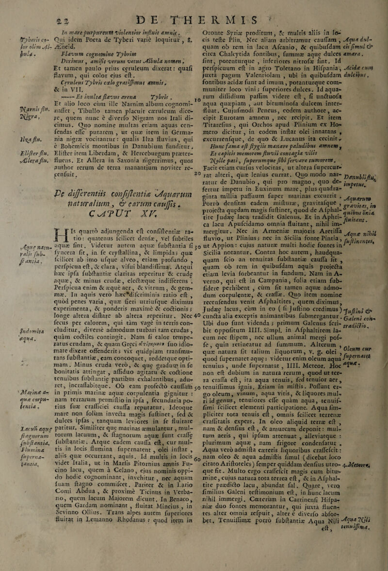 a % D E THE R M I S tTyberis co¬ lor olim Al- jyuU. ftfavnis flu. ?Hgra. llctyt flu. Elifier flu. .Alleva fln. fn domita 'ayita. IO yfjjjuc natu- falis fub~ flantia. ‘ Marina: a-, cnx corpu- u entia , Zacun aqne fiagnorum fubflantia, flumina, fuperna- fantia. In m are purpureum violentior influit amnis. Qui idem Poeta de T.ybeii varie loquitur , S. /Eneid. Flavum cognomine Tybrim Diximus , amifit verum vetus Albula nomen i Et tamen paulo prius ceruleum dixerat: quafi flavum, qui color ejus eft. C evidens Tybvh c celo gratiffimut amnis, & in VII. --Et inulta flavus arena Tybris . Jit alio Joco cum ille Narnim album cognomi- nallet , Tibullo tamen placuit casruleum dice¬ re, quem nunc e diverfo Nigram nos Itali di¬ cimus. Quo nomine multas etiam aquas cen- fendas ede putarem , ut quas item in Germar nia nigras vocitantur: qualis IIza fluvius, qui e Bohemicis montibus in Danubium funditur. Elifter item Liberdam, & Herceburgum praster- fluens. Et Allera in Saxonia nigerrimus, quos author rerum de terra manantium novi ter re- .cenfuit. ?° Pc differentiis confiflentia iAquarum naturalium , & earum caujps. CcATUT XV, Is quarto adjungenda eft confiftentias ra- tio: quatenus fcilicet denfas, vel fubtiles aquas flnt. Videtur autem aqua: fubftantia fi 30 fyncera fit, in. fe cryftallina, & limpidas quas Icilicct ab imo ufque alveo, etiam profundo , perfpicua eft, 3c clara, vifui blandiflima. Atqui hxc ipfa fubftantias claritas repetitur & crudg aquas, & minus crudas, eleftxque indifferens . Perfpicua enim & asque aer, & vitrum, & gem¬ mas. Iu aquis vero hasc*difcriminis ratio eft , quod penes varia, quas fleri utriufque diximus experimenta, & ponderis maxime & coctionis s longe altera diftare ab altera repetitur. Nec 4° fecus per calorem, qui tam Vage in terris con¬ cluditur, diverse admodum turbari tam crudas , quam coctiles contingit. Nam Ii calor tempe¬ ratus crudam, & quam Greci KTtpupyo* fuo idio- mate dixere offenderit s vix quidpiam tranfmu- tans fubftantias, eam concoquet, reddetque opti¬ mam . Minus cruda vero, & qug gradum, in fe bonitatis attingat , afliduo agitatu^ coftione tenuibus fubftantie partibus exhalantibus, adu¬ ret, incraftabitque. Ob eam profecto cauflain 50 in primis marinae aquas corpulentia gignitur : nam terrarum permiftio in ipfa , fecundaria pos¬ tius fuas cralflciei cauffa reputatur, Ideoque mare non foliim invedta magis fuftinet, fed & dulces ipfas , tanquam leviores in fe fluitare patitur. Similiter que marinas asmulantur , mul¬ torum lacuum, Sc ftagnorum aquae funt craffg fubftantias. Atque eadem cauffa eft, cur mul¬ tis in locis flumina fupernatent , olei inftar , aliis quas occurrant, aquis. Id multis in locis 6o videt Italia, ut in Marfls Pitornius amnis Fu¬ cino lacu, quem a Celano, ejus nominis oppi¬ do hodie cognominant, invehitur , nec aquam luam ltagno commifcet. Pariter & in Lario Comi Abdua , & proxime Ticinus in Verba- no, quem lacum Majorem dicunt. In Benaco, quem Gardam nominant , fluitat Mincius , in Sevinno Ollius. Trans alpes autem fuperiores fluitat in Lemanno Rhodanus quod item in Oronte Syrias proditum , Sc inultis aliis ia lo¬ cis tefte Plin. Nec aliam arbitramur cauffam , Aqua dul- quam ob rem in lacu Afcanio, & quibufdam cis Jimul &1 circa Chakytida fontibus, fummas aque dulces amara. flnt, potenturque , inferiores nitrofae flnt. Id perfpicuum eft in agro Toletano in Hifpania, Acidte cum juxta pagum Valentiolam , ubi in quibufdam dulcibus, fontibus acidas funt ad imum, potanturque com¬ muniter loco vinis fuperiores dulces. Id aqua¬ rum diflidittm pafflm videre eft , fi unduofa aqua quaspiam , aut bituminofa dulcem inter¬ fluat. Cujufmodi Peneus, eodem authore, ac¬ cipit Eurotam amnem , nec recipit. Et item Titarefius , qui Orchos apud Plinium ex Ho¬ mero dicitur , in eodem inftar olei innatans , excurrenfque, de quo & Lucanus ita cecinit,. Hunc fama efi ftygiis manare paludibus amnem , Et capitis memorem fluvii contagia vilis Efolle pati, fuperumque fibi fervare tumorem. Facit etiam curfus velocitas, ut altera fupercur- rat alteri, quas lenius currat. Quomodo nar- Danubiiflu' ratur de Danubio , qui pro magno, quo de- -}npetut J '* fertur impetu in Euxinum mare, plus quadra- * ginta millia paffuum fuper marinas excurrit , ^quarum Porro denfitas eadem mifturas, gravitafque , ffav;tas ;n projeda quedam magis fuftinet, quod de A fphal-* -A|w tite Judaee lacu tradidit Galenus. Et in Aphri- ca lacu Apufcidamo omnia fluitant, nihil im-'* mergitur. Nec in Armenia: majoris Aretiffa A £ nlhil fluvio, ut Plinius s nec m Sicilia fonte Pintia, rua;n„nter ut Appion : cujus naturas multi hodie fontes in-* ^ ’ Sicilia notantur. Contra hoc autem, haudqua- quam fcio an tenuitas fubftantia: cauffa Iit , quam ob rem in quibufdam aquis projefta etiam levia forbeantur in fundum. Nam in A- verno, qui eft in Campania, folia etiam fub- fidere perhibent , ciim fit tamen aquas admo¬ dum corpulentas, & craffas. Quo item nomine recenfendus venit Afphaltites, quem diximus, Judase lacus, cum in eo ( fi Juftino credimus ) Hua'mi & cunfta alia exceptis animantibus fubmergantur . Qaien\ con^ Ubi duo funt videnda > primum Galenus feri- traijiiciio bir oppofitum IIII. Simpl. in Afphaltitem la¬ cum nec ftipem, nec ullum animal mergi pof- fe, quin retineatur ad fummum. Alterum , , quas natura fit talium liquorum, v. g. olei , feum CMr quod fupernatet nqug: videtur enim oleum aqua Jufernate.Si. tenuius, unde fupernatat , IIII. Meteor. Hoc^M*i non eft dubium in natura rerum, quod ut ter¬ ra craffa eft, ira aqua tenuis, fed tenuior aer, tenuiflimus ignis. Etiam, in miftis. Poftunt er¬ go oleum, vinum, aqua vitis, & liquores mul¬ ti id genus, tenuiores effe quam aqua, tenuif- fimi fcilicet elementi participatione. Aquafim- pliciter tota tenuis eft , omnis fcilicet terrenas craflitatis expers. In oleo aliquid terras eft , nam & denfius eft , & amurcam deponit: mul- tum aeris , qui ipfum attenuat , alleviatque : plurimum aqua: , nam frigore condenfatur . Aqua vero admifta casteris liquoribus craffefcit: nam oleo & aqua admiftis fimul (dicebat loco citato Ariftoteles) femper quiddam denfius utro- y.Metw, que fit. Multo ergo craffefcit magis cum bitu¬ mine , cujus natura tota terrea eft , & in Alphal- tite prasdifto lacu, abundat fal. Quare, vero fimilius Galeni teftimonium eft, in hunc lacum nihil immergi. Coeterum in Carrinenfi Hifpa- nite duo fontes memorantur, qui juxta flnen-. tes alter omnia refpuit, alter e diverfo abfor- bet. Tenuilhmx porro fubftantia: Aqua Nili ^qua T$iit eft, tenuijfirtia^ 1