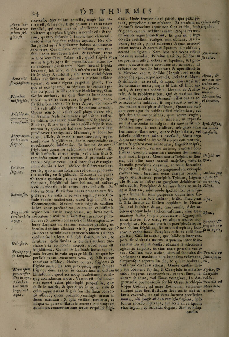 £4 Aqua tid- 7>iifi a terne Tninus fri¬ gida fit. conveifo, Cjlio ininuS admifta, magis fua: na- tmxeft, & frigida. Ergo aquam ex terra etiam fimplici, qui cum maxime admifeenda venit , amittere quidp:am fr:g'd'tatis necelle eft : & ter¬ ram, quanto abfuerit a (implicitate elementi , tanto rtiinus frgidafti reddere aquam. Nec ob- ftat, quod aqua1” frigiditatem habeat communem jcum terra; Communem enim habent, non ean¬ dem: aqua fimplicem habet > Sc exaftam, terra in ficco rerniflam. Palam eft, quod frigida & j0 dam. Unde femper ab ea parte, qua prfccipl- tant, praegelidae aura; afpirant. Et amnium ea Veloces aqur de cauifa velocium aqua; non funt calida;, ime frigtd.t. frigidam circum reddunt auram. Neque res mo¬ tae omnes aeque incalefcunt. Et qua; nunc lego obiedta doftilTimi Scaligeri non obftant. Attri- attererc tione. O , inquit , gigni calorem.* Aquas aerem motu: & aerem difiipatum in nubibus , Nam heee tria verba tribus accendi in notantur mendis ignem Primum attritio,- folidorum Attritione m niis fr'g'da aqua fit, penes locum, atque ae' j-is ambientis qualitatem. Nam intense frigida fervatur, fub aere, & fub afpeftu cceli frigido. Ut in plaga Aquilonali, ubi terra quod folem Aqua ubi habet averfiffimum , continuis nivibus. affidue frigidiffiniat te?itut, & maria rigent perpetua glacie. Ita¬ que ut nos ignem, ita frigidam in tormenti ge¬ mis accipiunt in illis partibus Mofchovite, Olao flumina Gotho authore. Et qua: flumina inter opacas ubi frigida, montium valles decurrunt, frigida funt, aver- fis folaribus radiis. Ut inter Alpes, ubi maxi¬ me rivuli affidua recipiunt liquamina nivium . Qu-nm reWi Sc in calida coeli plaga videre eft , in Atlante Aphrica; montes quin Sc in auftra- lis infima; ejus terree montibus, ubi & pluvia; , C\* nives, Sc rivi multi intolerabilis frigoris me¬ morantur, quicquid haftenus Zonam torridam praedicaverit antiquitas. Marmora, ut locuslo- ^iar morum catTrn afEcit, Sc metalla non nunquam, aquas confervant frigidiflimas, denfae conglacialifque quodammodo fubftantiae. In fumma de omni /fitridirate aquarum nafcentium tres funt caufle. Si Tolis afpeftu careat regio, vel etiam fitus Sc tam infra quam fupra terram. Si profunda du¬ cantur or'gine vena:. Er fi inter faxa Sc congla- cialia ducantur loca. Idcirco de fubterraneisca¬ vernis, quo minus folarium radiorum penetran¬ tur acceflii, eo frigidiores. Notantur id genus ‘fpiracula quaedam, que ex penitiflimis cgcifque fpcluncis, frigidilfimi funt halitus, ad radices Vefuvii montis, ubi vetus Octaviani villa. Et inferiiis Sarni fluvii fons tanta emanat cum fri- fiqrnusfi.it. g,‘ditate, ut mi iTa ili eo vina nigra, pauco fub- inde fpatio inalbefcant, quod legi in Pii. n. Commentariis. Maximi vero frigoris cauffam habet vena; profunditas, etiam in calidiifimis Trigiditatis regionibus. Ut in Trogloditis, ubi juxta aqui- jntolerahilif noctialem circulum eunda flagrare calore puta fit calor , corporum intelligi debet; ut lapidum, & ligno¬ rum , qua; attritione accenduntur, ac motu, ut teftatur eo loco Philofophus: Sc apertiIfime in I. Meteoro. cap. v. Solida; (inquit) rei motio aerem fegregat, atque incendit. Deinde fluidum, ^ Sc difflabile , ut aer eft, Sc aqua, non atteritur, aer.non at* fed tenuatur motu, atque id fatis eft hifce na- *criturtno- turis. & tangitur eodem i. Meteor. ab Arifto- tli-> fe(itc~ nuatur«, , ^ tangitur eodem tele, Sc in Problematibus. Qui Sc marinas fieri nfifitvfi - iores afterit. Demum in illatione de ae- ^masfie^ vi Levioxefi T-rigida: a- qjiue in ter- v a qufirali. ffr lapidum trigora. 3C fqjvqvnre fyiguU, aqitje Celafluv. Tepide aqug in Lufiianis. ‘Metus quas, pariat effe¬ tius in anu, Z.Cerfi.4-2. Cur motu frigefiunt a fi.e» bantur iSc tamen Fontanales quafdam aquas feri- bunt Lufitani in tantum emanare gelidas, ut incolas dentium afficiant vitiis, peregrinos ve¬ ro necent torminibus: permenfo tamen (ut ego crediderim) aliquo fub fole fpatio, mites , Sc falubres. Gela fluvius in Sicilia (authore Ste- phano ) cx eo nomen accepit, quod aqua; eft frigidilfimae. Contra in Lufitanis fontes tepidi, mox fervata in vafis aqua gelida fit: ut qua: fu- perficie tenus excurrunt vena:, Sc folis calore tepefiunt afliduo. Nodes contra, frigida:, & frigid.-E auree. Et item pr.xcipitofe aqug femper motu leviores ufter X1„20 re accenfo in nubibus, fit tequivocatio motus, pro violento accipitur diflipans. Quantam vero icum contingat in nubibus fieri violentiam, vel ipfa declarat antipcriftafis, qua; aerem cogit , conftringitque tanto in fe impetu, ut repenti¬ no elifu accendat in fulgur. At contra fit ubi Ignisdififip4. «difflatur aer, Sc non eliditur, refrigeria enim tut minus fentimus difflato acie, quare & ignis flatu, vel calefacit* flabello diffipatus minus calefacit. Motu ergo Aqua non calefit: imo difflato per ejus motum , 0 ac ita frigefado continente aere , frigefeit & ipfa, Qu,am rationem, vel me tacente, praeclara con¬ firmant exempla aquarum; maxime fluminum, . qux motu frigent. Memorantur Delphis in Beo- delphis 4« tia, ubi olim tanta oraculi majeftas, vafta in Parnallo praecipitia quarum, ac terree foramina frigidiflimi habitus. Quo propemodum exemplo cavernarum , facellum extat antiqui oraculi , Anienis prf fuper alta Anienis praecipitia Tybure, frigoris cipitla <&• ubi fluvius in infernum gurgitem delabitur in- infernum^ tolerabilis. Praecipitat Sc Velinus lacus totus ia Felini. agro Reatino, admirando fpedaculo, tum fra¬ goris immcnfi, tum perpetua; quam hinc fri¬ gida; aurae cum Sole faciunt, iridis. Praecipitat je/fie. Sc Eila fluvius ad Collem oppidum in Hetru- J ria, qui Sc folum durat, qua tranlit. Admira¬ bilem quoque habent Rheni cafuram , cum Ger- maniam latius incipit percurrere. Quanquam rarus fluvius fuo ortu, ex aliquo monte non ^repitus&* praecipitat. Notatur porro in prorcipitofis aquis fra^or'ls fttt 50 non folum frigiditas, led etiam ftrepitus, hor--y.£ aquis rorque cadentium. Strepitus ratio ex collifionef s eonllar, Collifio major, quo folidiora inter cor¬ pora fit violentia motus. Aquarum inter fe in¬ currentium aliqua caulla . Maxime fi vehementi agitentur impetu, ut cum mare procella verfa- tur. Collitus vero major, ciun ad fcopulos di- Trocella & verberatur : maximus cum inter faxa vehemens, fionitusma- ■frequenfquc repercufius fit, Sc qui in abditas , ris. vaftafque cavernas reboat. Omnes cauflas ftre- frigide; cum tamen in contrarium fit didfum 6o pitus obtinent Scylla, Sc Charybdis in mari Si- Scylla, & Phiiofophi, quod res motg incalefcunt, ac ali- que accenduntur motu. Verum eft : fed indefi¬ nita notari debet philofophi propofitio, quas fallit in multis, S: fpecialiter in aqua: cum fit enim aqua; natura frigida fuo illo fluxu conver¬ tit affidue, quem proxime contingit aerem in fuam naturam : Sc ipfa vicillim tenuatur, ac aliqua ex parte difflatur in aerem .* qui tanquatn continens contentum eam fervat exquifite frigi- culoj impetus vehementiam, repercuflum, (a-Charybdis xorum falebras, vaftiflimas voragines. In An-rabies. germania; promontoriis feribit Oiaus Arcliiepi- Trocella act lcopus Gothus , ad mare Botnicum, vehemen- Mare Bot-. tiflimos adeo fieri fludluum ftrepitus in abditif- niatnt* fimis cavernis, ut qui forte fortuna acceflerint nauta:, nili longe alliduo remigio fugiant, ipfo fonitu incuflb intereant, aut certe in reliquum viuuftupidi, ac fuxdalUi degant. Similes habet cauflas