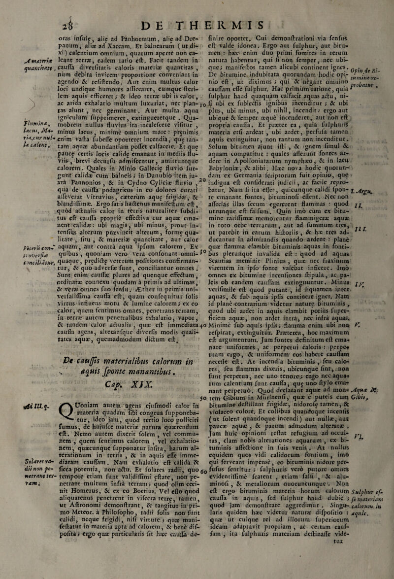 A materht quantitate flumina, lacus, M*t Tta,cuy nui-* la calent, Pitern eon sroverfia conciliatur, rfdlU.q. Solaret ra¬ dii non pe¬ netrant ter¬ ram i oras fnfulf, alie ad Panhormum , alie ad Dre¬ panum, alii ad Xaccam, Et balnearum ( ut di¬ xi) calentium omnium, quarum aperte non ca¬ lcant terra:, eadem ratio eft, Facit tandem in cauda diverfitatis caloris materia; quantitas , niim deb'ta invicem proportione conveniant in. agendo Sc refiftendo. Aut enim multus calor loci undique humores afficcarer, eumque ftcri- lem aquis efficeret; Sc ideo terrae ubi is calor, ac arida exhalatio multum luxuriat, nec plan-I0 tas alunt , nec germinant. Aut multa aqua igniculum fupprimeret, extingueretque . Qua- mobrem nullus fluvius ita incalefcere vilitur , minus lacus, minime omnium mare: prenimis enim varta fubefic oporteret incendia, que tan¬ tam aquae abundantiam poflet calfaceie. Et que pauc£ certis locis cahdg emanant in mediis flu¬ viis , brevi decurfu admifeentur, amittuntque calorem. Quales in Minio Gallecie fluvio fur- gunt calida; cum balneis ; in Danubio irem ju¬ xta Pannonios , Sc in Cydno Cylici* fluvio ,20 qua de caufla podagricos in eo dolores curari alleverat Vitruvius, caeterum aque frigida;, Sc blandiffimae. Ergo fatis ha&enus manifeftum eft , quod actualis calor in terris naturaliter fubdi- tus eft caufla proprie effeftiva cur aqua: ema¬ nent calida;: ubi magis, ubi minus, prout in- tenflus alterum pnevincit alterum, forme qua¬ litate , fitu , Sc materiae quantitate , aut calor aquam, aut contra aqua ipfurn calorem. Ex quibus, quoivam vero vera confonant omni-3° quaque, prediftp veterum politiones confirman¬ tur, & quo adverfae funt, conciliantur omnes . Sunt enim caufl* plures ad quenque effe&um, ordinatae connexu quodam a primis ad ultimas, & vera; omnes fuo fenfu. ./Ether in primis uni- verfaliffima caufla eft, quam confequitur folis virtus influens motu Sc lumine calorem; exeo calor, quem fentimus omnes, penetrans terram, jn terrae autem penetralibus exhalatio, vapor, Sc tandem calor actualis , qua; eft immediata 40 caufla agens, alteuanfque diverfis modis quali¬ tates aquae, quemadmodum dictum eft, Vt cauffis materialibus calorum in s aquis fponte manantibus, Ckf. XJX* s° QtJoniam autem agens ejufmodi calor in materia quadam fibi congrua fupponeba- tur, ideo jam, quod tertio loco polliciti fumus, de hujufce materia; natura quaerendum eft. Nemo autem dixerit folem , vel commu¬ nem , quem fentimus calorem , vel exhalatio¬ nem, quaecunque fuppenatur inflta, harum ai-* terationum in terris , & in aquis efle imme¬ diatam cauflam. Nam exhalatio eft calida St ficca potentia, non aftit. Et folares radii, quo g0 tempore etiam funt validiffimi £ftate, non pe¬ netrant multum infra terram; quod olim ceci¬ nit Homerus, Sc ex eo Boetius. Vel efto quod aliquatenus penetrent in vifccra terrp, tamen, ut Aftronomi demonftrant, Sc tangitur in pri¬ mo Meteor. a Phi lofopho, radii folis non funt calidi, neque frigidi, nifi virtute ; quae mani- feftatur in materia apta ad calorem, Sc bene dif- pofitar ergo quae particularis fit h*c caufla de¬ finire oportet. Cui demonftrationi via fenfu* eft valde idonea. Ergo aut fulphur, aut bitu¬ men : h*c enim duo primi fomites in rerum natura habentur, qui fi non femper, nec ubi¬ que; manifeflos tamen alicubi continent ignes. De bitumine indubitata quorundam hodie opi¬ nio eft , ut diximus ; qui Sc negant omnino cauflam efle fulphur. Hac primum ratione, quia fulphur haud quaquam calfacit aquas aftu, ni- fi ubi ex fubieftis ignibus incenditur ; Sc ubi plus, ubi minus, ubi nihil, incendit; ergo aut ubique Sc femper *que incenderet, aut noh eft propria caufla. Et pr*ter ea, quia fulphuris materia et fi ardeat , ubi ardet, perfufa tamen aquis extinguitur, non tantum non incenditur. Solum bitumen ajunt ifti , Sc ignem fimul Sc aquam compatitur : quales aflerunt fontes ar- dere in Apolloniatarum nymphxo, & in lacu Babyloni*, Sc alibi. H*c nova hodie quorun¬ dam ex Germania feriptorum fuit opinio, que indigna eft confiderati judicii, ac facile repro¬ batur, Nam fi ita elfer, quicunque calidi fpon¬ te emanant fontes, bituminofi eflent. Nec non afledas illas fecum egererent flammas r quod utrunque eft falfum. Quin imo cum ex bitu¬ mine rariflimaz memorentur flammiger* aqu* in toto orbe terrarum, aut ad fummum tres, ut patebit in earmn hiftoriis , & h* tres ad¬ ducantur in admirandis quando ardent : plane qu* flamma elambit bituminis aquas in fonti¬ bus plerunque invalida eft : quod ad aquas Scantias meminit Plinius , qu* nec fraxinum virentem in ipfo fonte valebat inficere. Imo omnes ex bitumine incenfiones ftipula, ac pa¬ leis ob eandem cauflam extinguuntur. Minus verifimile eft quod putant , id liquamen inter aquas, Sc fub aquis ipfis continere ignes. Nam id plane contrarium videtur nature bituminis , quod ubi ardet in aquis elambit potius fuper- ficiem aqu*, non ardet intra, nec infra aquas.. Minime fub aquis ipfis; flamma enim ubi non, refpirat, extinguitur. Pr*terea, hoc maximum eft argumentum. Jam fontes definitum eft ema¬ nare uniformes , ac perpetui caloris : perpes tuam ergo, Sc uniformem eos habere cauflam necelle eft. At incendia bituminis , feu calo¬ res, feu flammas dixeris, ubicunque fint, non funt perpetua, nec uno tenore; ergo nec aqua-» rum calentium funt caufla, qup uno ftylo ema¬ nant perpetuo. Quod declarant aqu* ad mon¬ tem Gibium in Mutinenfi, qu* e puteis cum bitumine deftillant frigid*, nidorofe tamen, Sc violaceo colore. Et colfibus quandoque incenfis (ut folent quandoque incendi) aut null*, aut pauc* aqu* , Sc parum admodum alterat* . Jam huic opinioni reftat refugium ad occul¬ tas, clam nobis alterationes aquarum , ex bi¬ tuminis afFe&ione in fuis venis., At nullus equidem quos vidi calidorum fontium , imo qui ferveant impense, eo bituminis nidore per- fufus fentitur ; fulphuris vero putore omnes evidentiffime fcatent , etiam falli , Sc alu- minofi , Sc metallorum ouoruncunquc . Non eft ergo bituminis materia horum calorum caufla in aquis, fed fulphur haud dubie 5 quod jam demonftrare aggredimur . Singu¬ laris quidem h*c videtur natur* difpofitio ; qu* ut cuique rei ad illorum fuperiorum ideam adaptavit propriam , ac certam cauf- fam , ita fulphuris materiam deftinafle vide¬ tur Opinde Bi¬ tumine re¬ probatur , I. Argu. It¬ ui. IK Aqute M. Gibit, Sulphur ef~ Ji materiam calorum in aquis.