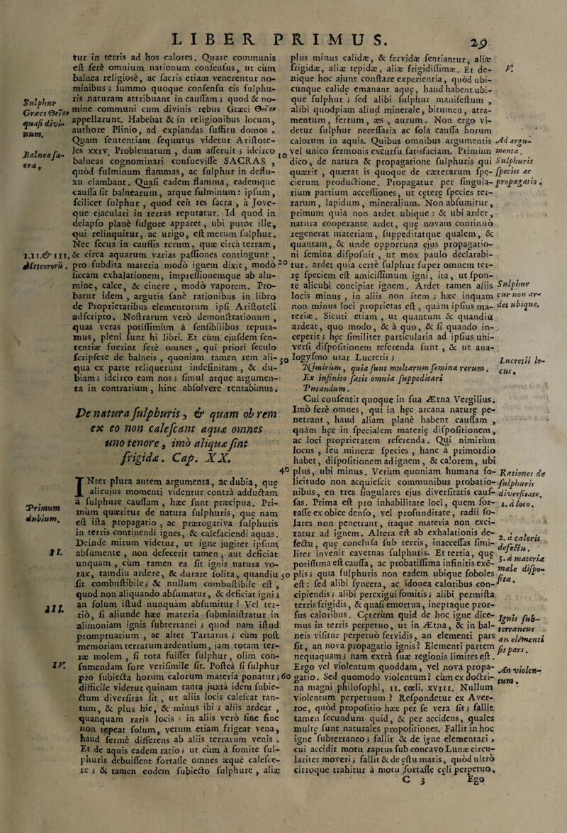 2j) Sulphur Crreci Oe7o» quafi divi¬ num. Balnea fa- cra . 1M.& ili. &le te oror ii, tur in terris ad hos calores. Quare communis eft fere omnium nationum confenfus, ut ciim balnea religiose, ac facris etiam venerentur no¬ minibus j lummo quoque confenfu eis fulphu- ris naturam attribuant in cauflam; quod & no¬ mine communi cum divinis rebus Graeci Oesov appellarunt. Habebat & in religionibus locum, authore Plinio, ad expiandas fuffitu domos . Qyam fententiam fequutus videtur Ariftote- les xxiv. Problematum , dum alTeruit ; idcirco balneas cognominari confueviffe SACRAS , quod fulminum flammas, ac fulphur in deflu¬ xu elambant. Quali eadem flamma, eademque caufla fit balnearum, atque fulminum: ipfum , fcilicet fulphur , quod ceii res facra , a Jove- que ejaculari in terras reputatur. Id quod in delapfo plane fulgore apparet, ubi putor ille, qui relinquitur, ac urigo, eftmerum fulphur. Nec lecus in cauflis rerum, qua: circa terram, K xo plus minus calida:, 8c fervida: fentiantur, alia: frigidae, alite tepida:, alia: frigidiflimce. Et de¬ nique hoc ajunt conflare experientia, quod ubi¬ cunque calide emanant aqug, haud habent ubi¬ que fulphur j fed alibi fulphur manifeftum , alibi quodpiam aliud minerale, bitumen, atra¬ mentum, ferrum, ses , aurum. Non ergo vi¬ detur fulphur necelfaria ac fola caufla horum calorum in aquis. Quibus omnibus argumentis Adargu- vcl unico fermonis excurfu fatisfaciam. Primum menta. dico, de natura & propagatione fulphuris qui Sulphuris qiuerit , qua:rat is quoque de cceterarum fpe- fpecies ac cierum productione. Propagatur per Ungula- propagatio rium partium accefliones, ut cgterf fpecies ter¬ rarum, lapidum, mineralium. Non abfumitur , primum quia non ardet ubique: & ubiardet, natura ccoperante ardet, que novam continuo regenerat materiam, fuppeditatque qualem, & quantam, & unde opportuna ejus propagatio- Trimm dubium. II. iU IK & circa aquarum varias pafllones contingunt , ni femina difpofuit , ut mox paulo declarabi pro fubdita materia modo ignem dixit, modo20 tur. ardet quia certe fulphur fuper omnem ter- ficcam exhalationem, impreflionemque ab alu¬ mine, calce, Sc cinere , modo vaporem. Pro¬ batur idem , argutis fane rationibus in libro de Proprietatibus elementorum ipfi Ariftoteli adferipto. Noftrarum vero demonflrationum , quas veras potiflimtim a fenfibiiibus reputa¬ mus, pleni funt hi libri. Et cum ejufdem fen- tentiae fuerint fere omnes , qui priori feculo rg fpeciem efl amiciilimum igni, ita, ut fpon- te alicubi concipiat ignem. Ardet tamen aliis Sulphur locis minus , in aliis non item ; haec inquam cur non ar* non minus loci proprietas eft , quam ipfius ma- det ubique, terite. Sicuti etiam, ut quantum & quandiu ardeat, quo modo, & a quo, Sc fi quando in¬ ceperit ; hpc fimiliter particularia ad ipfius uni- verfi difpofitionem referenda funt , & ut ana- fcripfere de balneis, quoniam tamen rem ali-Iogyfmo utar Lucretii; qua ex parte reliquerunt indefinitam, & du- JSjmirhm, quia funt multarum femina rerum. biam; idcirco eam nos; fimul atque argumen¬ ta in contrarium, hinc abfolvere tentabimus. Pe natura fulphuris 3 & quam oh rem ex eo non calefiant aqu& omnes uno tenore, imo aliquxfint frigida. Cap. XX. Lucretii lo¬ cus. INter plura autem argumenta, ac dubia, que alicujus momenti videntur contra addudam a fulphure cauflam , htec funt prtecipua. Pri¬ mum quaeritur de natura fulphuris, que nam eft ifta propagatio , ac prorogativa fulphuris in terris continendi ignes, & calefaciendi aquas. Deinde mirum videtur, ut igne jugiter ipfum abfumente , non defecerit tamen, aut deficiat unquam , cum tamen ea fit ignis natura vo¬ rax, tamdiu ardere, 8t durare lolita, quandiu 50 fit combuftibile; Si. nullum combuftibile eft , quod non aliquando abfumatur, & deficiat igni; an folum iftud nunquam abfumitur 5 Vel ter¬ tio, fi aliunde hoe materia fubminiftratur in alimoniam ignis fubterranei ; quod nam iftud promptuarium , ac alter Tartarus ; ciirn poft memoriam terrarum ardentium, jam totam ter¬ rae molem , fi tota fuiflet fulphur, olim con- fnmendam fore verifimile fit. Poftea ii fulphur Ex infinito fatis omnia, fuppeditari Putandum. Cui confentit quoque in fua JEtna. Vergilius. Imo fere omnes, qui in hgc arcana naturg pe¬ netrant , haud aliam plane habent cauflam , quam hgc in fpecialem materie difpofitionem, ac loci proprietatem referenda. Qui nimirum locus , feu minerae fpecies , hanc a primordio habet, difpofitionem ad ignem, & calorem, ubi 4° plus, ubi minus. Veriim quoniam humana fo- Rationes de lieitudo non acquiefcit communibus probatio- fulphuris nibus, en tres fingulares ejus diverfitatis cauf- diverfetate. fas. Prima eft pro inhabilitate loci, quem for- x<i d joco. talfe ex obice denfo, vel profunditate, radii fo- lares non penetrant, itaque materia non exci¬ tatur ad ignem. Altera eft ab exhalationis de- . , . fedu, que conclufa fub terris, inacceffas fimi- defcftu™ liter invenit cavernas fulphuris. Et tertia, qup /fc . potiftima eft caufla, ac probatiffima infinitis exe- ** a.materia piis; quia fulphuris non eadem ubique foboles ‘‘rff vH0. eft: fed alibi fyncera, ac idonea caloribus cona' cipiendis; alibi perexigui fomitis; alibi permifta terris frigidis, & quafi emortua, ineptaque pror- fus caloribus. Ceterum quid de hoc igne dice- rttL mus in terris perpetuo, ut in ./Etna, & in bal- t^rraJeus neis vifitur perpetuo fervidis, an elementi pars anei^nti fit, an nova propagatio ignisl Elementi partem ctpars nequaquam; nam extra ma: regionis limites eft. * pro fubieda horum calorum materia ponatur; 60 gatio. Sed quomodo violentum! cum ex dodri- nequaquam; Ergo vel violentum quoddam, vel nova propa- j-n vi0ieK^ ernt-in. Sed rmnmndn violentum? riimevdndri- difficile videtur quinam tanta juxta idem fubie- dum diverfitas fit , ut aliis locis calefcat tan¬ tum, & plus hic, & minus ibi ; aliis ardeat , quanquam raris locis -• in aliis vero fine fine non tepeat folum, verum etiam frigeat vena, haud ferme differens ab aliis terrarum venis . Et de aquis eadem ratio; ut cum a fomite ful- na magni philofophi, 11. coeli, xvm. Nullum violentum perpetuum J Refpondetur ex Aver- roe, quod propofitio hacc per fe vera fit; fallit tamen fecundum quid, & per accidens, quales muitg funt naturales propofitiones. fallit in hoc igne fubterraneo; fallit & de igne elementari » cui accidit motu raptus fub concavo Luna: circu- « • • /* 1 I • o 1 A • \ I I. tum, phuris debuiffent fortafte omnes teque calefce- lariter moveri; fallit & de gftu maris, quod ultro ic ; & tamen eodem fubiedo fulphure , alia: citroque trahitur a motu./ortaffe c£li perpetuo. Ego