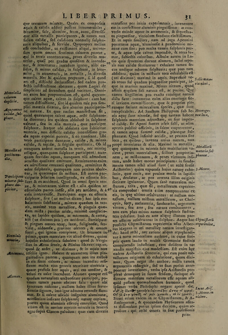 que terrarum mineras. Quales ex compofitis aquis & calidis adduci pollent innumerabiles , bitumine, fale, alumine, ferro, auro, diverfif- que aliis metallis participantes , & tamen non foliim calidx , fed calidiores nonnullg fulphu- ratis aliquibus, & fervidx. Quapropter melius clTe concludebat, ut exiftimant aliqui, univer- fum quem omnes fentimus calorem ponere , qui in terris concentratus, penes diverfas ma- tentaflent per initia experimentis , invenerunt eas in confcdione aluminis pinguiflimas : at con- verfo exinde opere in atramentis, & fequeftra- ta pinguedine, vitriolum fundunt eledilfimum. Et in aquis fimiliter, nam ad juga Apennini porretan® aquae, saluminofx a prxdominio mi¬ ner® cum fint; pro multa tamen fulphuris par¬ te, & aqua: ipf® calent impendio, & terra fu¬ mat, fubiedis caloribus. Albulae autem in La- terias , quafi per gradus quofdam & intenda- tio quia fyncerius ducunt alumen, ladei tepo- * . 9- ' . . _ . • 1 * _ .1*1* lw • 1*1 _ . «..L * 1 ... i. an i tur, & remittatur; interdum igneus, alibi ca¬ lidus, & minus calidus, in fulphure, in bitu¬ mine , in atramentis , in metallis , in diverfls materiis. Nec hi quidem perperam, fi id quod res efl, diftinde declaraflent. Sed eadem pro¬ fecto indiflindione aberrant , quam Logici de . .. fimpliciter ad fecundum quid vocitant. Omni- Jtlater*a ta no cn;m proponendum efl, quod quacun¬ que calent aqux, calent in fulphure: cum hac tamen diftindione, fi ve id quidem tale pro fim- calorum duplicia. ris non calida: fentiuntur : exhalant tamen fe- cus undique odorem fulphuris; qu® pars tam nbfoluta, quam in mifturis tota exhalabilis efl: (uti diximus) maxime in aquis. Superficie Sai'umdttM io tenus Sal quadam pinguedine participat, id- r-un’nri que in marinis maxime. Minus nitrum , quod affinis qugdam fali natura eff, ac purior. Qug tamen fingillatim pro exada cujufque natura dida funt: innumeras enim alias contingit fie¬ ri invicem commi(lior.es, qua: & proprias ple- plici materia dicatur, five alterius participatio- 2C runque faciunt mineralium fpecies , qua: funt Aqujomnes n£ natura> _ Ex quo rurfus manifeflum fit cauda^ju ~ quod quxeunque calent aqux, rede fulphuro- fx dicentur; feu quidem abfolute in fulphure caleant , feu in alia materia , qux participet fulphure. Itaque ubi abfoiuta ejus fubiicitur materia , non difficile calidas intenfiffitno gra¬ du aquas experiri poteris, fi eo tranfeant. Ubi Vero participans duntaxat , calidx , & minus inexplicabiles. Ad Sandum Philippum fub Se- Heteroge~ nis aque funt nitrofx, fed qug tantam habent ned loca, fulphuris materiam adjundam, ut fint impen¬ se calidg. Et Aponi fontes adeo falfi, ut olim. apertis publice officinis, in falem coquerentur, & tamen aqux fumme calidx , planeque ful- phuratx. Quod infinite accidit, ut perrara fint loca . ex quibus , inventa unius natura, non 'Met olla no fati incen¬ dia, calidx, & tepidx, Sc frigidx qualitatis. Ob id prope inveniatur & alia. Maxime in metallis, C r-i minPrp mw1 /lin tirtnlm i ii minpric fine mnit-if-irioin ^ ^ nunquam ardent metalla in terris, nec minerg reliqux, quanquam fulphure participent: nun¬ quam fervidas aquas, nunquam nili admodum xemiflas qualitate emittunt. Remittunturxniin cx admiflione contrarii qualitates , remittitur 6c odor fulphuris, quanquam non penitus abole¬ tur, in quacunque fit miflura. Efl: autem par- Tarticfpane ticipatio bifariam intelligenda, ex elfentia fici— vtinerx fnl- j;cet & cx accideuti. Quod in omni fpecie ter- fhttre dti- ra.} & minerarum videre efl: : alia quidem ut orto qug quanquam in mineris fu is multifariam va- . rient , penes materialium , fcilicet proportio- materiaJH nem , ac miflurarum , & penes virtutem infi- r}Hrea • tam, unde habet motus principium < in funda¬ mento tamen nihil aliud funt ( ut rede fenfit Ariftoteles) quam vaporofa hujus nature exha- l-Meteor. latio, qux roris, aut pruinx modo in lapidi¬ bus , denfatur , ac pro retenta illius originis ficcitate igniuntur. Qi^am fane naturalem mi- fluram, trita , qux fit, metallorum experien i, • t t t 7 j ^ j - f fluiter, cflentiales partes ineffe, alia per accidens, &a4°tja comprobat: omnia enim eonlponuntur ex ^ A 1 . . « 1^ ^ A >.V T A I — 1 J 1 t k T) t» . ■ i.. m M M A* m u M ^ a a— ii A 4- V A * * _ - _ _ _ _ 1 i * . _ . _ 1 a a cafu intervenifle. Participant ergo ex effentia fulphure, five (ut melius dicam) hac ipfa ex¬ halationis fubftantia , miner® quxdam in ter¬ ris, maximi vero metallicx, & pinguia qux¬ dam mifta ; parcius arida, minimi conglacia¬ ta, ut lapides quidam, ac marmora, & cretx, nili (ut diximus jam ) ex accidenti. Participant & pingues omnes terrg, laxx, fuliginofx, fer- vidx , nidorofx , graviter olentes , & omnes eis, in qug ultimo refolvuntur: at nullum me¬ tallum, nullum miflum metallicum, ut Chal- cytis, fory, melanteria, fandaracha, argentum vivum , feu arte , feu natura comburantur , non eam plus minus natur® fulphuris foedita¬ tem gxhalant. Imo ex arte aliqug illorum par¬ tes affatim refolvuntur in fulphur. Atque hac Chymijlarn profedo Chymiflarum experientia ufus A1 ber- ex perimet a, tus Magnus in rei metallice natura inveftigan- Litaminis materia» fucci , qui ignem corripiunt. Ut bitumen in5 deti haud rede, nec ratione aliqua reprghendi- primis, quam materiam vix aliud diceres, quam nujufce exhalationis fobolem : quod cc Vergi¬ lius in >Etna fentit, & Plinius lib.xxxv.cap.xv. quod & ardet , ut diximus , & in aquis non Atramenta, refellit ignes. Habent & atramenta illius pin¬ guitudinis partem , quanquam non ita crebro in eis fiunt calores , ac minus incendia i xefi- ftente multa ejus generis terreitate cinericia , quare perfufa hxc aquis , acri eas uredine, & tur a novo mineralium authote, in cujus feri— ptis quam laudo in multis Germanix fodinis conquirendis induftriam , eam defidero in ta¬ xandis magiftris ejus modeftiam. Eft enim hec eadem Ariflotelis fententia, qui eam ponit me¬ tallorum originem ab exhalatione, quam dixi¬ mus, Quam negat ille authors nullis tamen argumentis redarguit, fed ut fuas potius ante¬ poneret inventiones, verba ipfa Ariflotelis per- oo r, v • r. ~ ~ - - . veluti ex calce incendunt. Alumen quoque et fi00 plexe detorquet in fuum fenfum, facitque af- !<• Cll . n i n in i-.if-l n/if ..A r . mi 11* ,i .tii n.pf^Dnriim .1 /1,1 . n n .tn O /1. quadam naturaliter unduofitate participet, po- tiores tamen partes obtinet falis : quare ubi fyncerum nafeitur , nullum habet illius ferve- icentix fignum, imo igne admoto retundit flam¬ mas. Et fi calent alicubi infigniter aluminatx, accelforiam indicant fulphuroig nature copiam, prxter quam aluminis eflentig conveniat. Quod vifttm efl in noviter repertis mineris in Senenfi agro fupra Clanem paludem: quas cum diverlis firmare materiam metallorum efle aquam ali¬ quid paflam quemadmodum humores , quod ipfamet verba Philofophi negant aperte dic. Locuf ^r;r c'uV iio3tT0-* ytvopfy/ts vidrrrrci^tz & <rv(p ot X^P-sii. ;* Ow* ^ «Tt» yi*t£{ to' f*h yjJ.Ky.cis , ro St ypo<rs's . c ’’ Sicuti etiam eadem in re Chymiftarum, 3c_A-w^/wz0‘ ftrolpgorum , & quorundam Phyficorum afler- ta diflimulare potius ipfum dicerem, quam re¬ probare i qui rede omnes in fu® profeftionis prin-