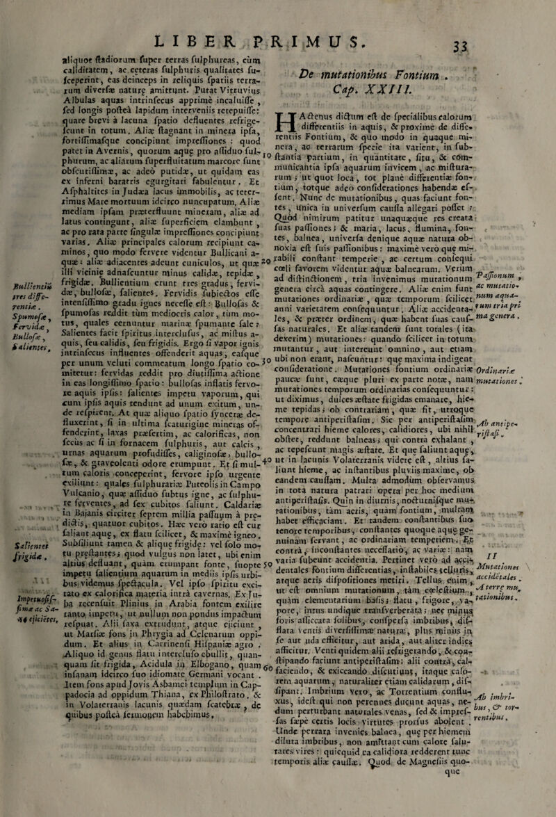 Bullienti» tres diffe¬ rentia . Spumofa , fervida hullofa , falientes, Salientet Jr&d*, Impctuojif- fimx ac Sa¬ ti ejicietcs, LIBER PRIMUS. aliquot ftadiorum fuper terras fuiphureas, ciitn callditatem, ac ceteras fulphutis qualitates fu- (ceperint, eas deinceps in reliquis fpatiis terra¬ rum diverfaj natur? amittunt. Putat Vitruvius Albulas aquas intrinfecus apprime incaluiiTe , fcd longis poftea Iapidum interveniis retepuifle: J|uare brevi a lacuna fpatio defluentes refrige- eunt in totum. Alias ftagnant in minera ipfa, fortiflimafquc concipiunt imprefliones : quod patet in Avernis, quorum aqu? pro afliduo fui-»Ip phurum, ac aliarum fuperfluitatum marcore funt obfcuriflima;, ac adeo putidee, ut quidam eas ex inferni baratris egurgitari fabulentur , Et Afphaltites injuda:a lacus immobilis, ac teter- fimus Mare mortuum idcirco nuncupatum, Alia; mediam ipfam prxterfluunt mineram, alia: ad latus contingunt, alia: fuperficiem elambunt , ac pro rata parte fingula; imprefliones concipiunt varias, Alia; principales calorum recipiunt ca¬ minos, quo modo fervere videntur Bullicani a- qua;; alia; adiacentes adeunt cuniculos, ut quje^O illi vicinie adnafeuntur minus calida, tepida; , frigida;. Bullientium erunt tres gradus, fervi¬ da;, bullofa;, falientes. Fervidis fubiedtos efle intenfiflimo gradu ignes necefle eft: Buliofas <Sc fpumofas reddit tum mediocris calor, tijm mo¬ tus, quales cernuntur marina; fpumante fale ? Salientes facit fpiritus interclufus, ac miftus a- quis, feu calidis, feu frigidis. Ergo fl vapor ignis intrinfecus influentes offenderit aquas, eafque per unum veluti commeatum longo fpatio co-$° initetur: fervidas reddit pro diutiflima a&ione in eas longiflimo fpatio: buliofas inflatis fervo¬ re aquis jpfis: falientes impetu vaporum, qui cum ipfis aquis tendunt ad unum exitum, un¬ de refpircnr. At qua; aliquo fpatio fyncera; de¬ fluxerint, fi in ultima fcaturigine mineras of¬ fenderint, laxas prrefertim, ac calorificas, non fecus ac fi in fornacem fulphuris, aut calcis , urnas aquarum profudiffes, caliginofa:, bullo- fae, & graveolenti odore erumpunt. Etfimul-^0 tum caloris conceperint, fervore ipfo urgente exiliunt: quales fulphuraria: Puteolis in Campo Vulcanio, qua; afliduo fubtus igne, ac fulphu- 5C ferventes, ad fex cubitos faliunt. Caldaria? in Bajanis circiter feptem millia pafluum a pre- diefis, quatuor cubitos. Hac vero ratio eft cur faliant aqug, ex flatu fcilicet, Sc maxime igneo, Subfiliunt tamen & filique frigide; vel folo mo¬ tu prgftantesi quod vulgus non latet, ubi enim altius defluant, quam erumpant fonte, fuopte 50 impetu falientium aquarum in mediis ipfis urbi¬ bus, videmus fpe&acula. Vel ipfo fpiritu exci¬ tato ex calorifica materia intra cavernas. Ex Ju¬ ba recenfuit Plinius in Arabia fontem exiiire tanto, impetu, ut nullum non pondus impactum r refpuat. Alii faxa extrudunt, atque ejiciunt , ut Marfise fons in Phrygia ad Celcnarum oppi¬ dum. Et alius in Carrinenfi Hifpania; agro ,= Aliquo id genus flatu i nterclufo ebullit, quan- quam fit frigida, Acidula ii> Elbogano, quam<y0 infanam idcirco fuo idiomate Germani vocant . Item fons apud Jovis Asbamei templum in Cap¬ padocia ad oppidum Thiana, ex Pfiiloftrato . Sc m Volaterranis lacunis qua:dam fcatebrae ^ dc quibus poftea Ictuioucm habebimus. De mutationibus Fontium . Caj. XX/II HA&enus diftum eft de fpecidlibus calorum differentiis in aquis, & proxime de diffe¬ rentiis Fontium, & quo modo in quaque mi- nera, ac terrarum fpecie ita varient, in fub- ftantia partium, in quantitate, fitu, & com¬ municantia ipfa aquarum invicem, ac miftura- ruin ; ut quot loca, tot plane differentia; fon¬ tium, totque adeo confideratiooes habenda; ef- fent. Nunc de mutationibus, quas faciunt fon¬ tes , Unica in univerfum caufla allegari poffet ,* Quod nimirum patitur unaquaeque res creata fuas paffionesj Sc maria, lacus, flumina, fon¬ tes, balnea, univerfa denique aqua; natura ob¬ noxia eft fuis pafflonibus; maxime vero que mi¬ rabili conftant temperie , ac certum confequi coeli favorem videntur aqus balnearum. Verum ad diftin&ionem, tria invenimus mutationum VaJJionum , genera circa aquas contingere. Alia: enim funt ac mutationes ordinariae, qua; temporum fcijicet num a<lHX~ 4 anni varietatem confequuntur . Aliae accidenta- *ut)l tr,aPr1, Jes, Sc pr.Tter ordinem, qua; habent fuas cauf- tna genera, fas naturales. Et alice tandem funt totales (ita dexerim) mutationes: quando fcilicet in totum mutantur, aut intereunt omnino , aut etiam ubi non erant, nafcuntur : que maxima indigent confideratione. Mutationes fontium ordinariae Ordinaria pauca; funt, ejeque pluri ex parte nota;, nam mutationes mutationes temporum ordinarias confequuntur : ut diximus, dulcesa;ftate frigidas emanare, hie¬ me tepidas; ob contrariam, quae fit, utroque tempore antiperiftafim. Sic per antiperiftafim^ anf-■ conccntrari hieme calores, calidiores, ubi nihil -nrv   obftet, reddunt balneas, qui'-contra exhalant , '4 J ac tepefeunt magis a;ftate. Et que faliunt aqup, ut in lacunis Volaterranis videre eft, altius fa¬ liunt hieme, ac inflantibus pluviis maxime, ob eandem cauflam. Multa admodum obfervamus in tota natura patrari opera per hoc medium antipqriftafis. Quin in diurnis, noclurnifque mu¬ tationibus, tam aeris, quam fontium, inultam habet efficaciam. Et tandem conflantibus fuo tenore temporibus , conflantes quoque aque ge- nuinam fervant, ac ordinariam temperiem< contra, inconftantes neceflario, ac variae: nam vatia fubeunt accidentia. Pertinet vero ad 11 . dentales fontium differentias, inflabiles.tcU.uris:, -Mutationes atque aeris difpofitiones metiri. Tellus enim , - ut eft omnium mutationum, tam coeleftium.., quam elementarium bafisi flatu, frigore, y^tatiombut, pore, intus undique tranfverberata; ncc foris alficcata folibus, coirfperfa imbribus k dif¬ flata ventis di ver fi (lima: natura:, plus minus in fe aut uda efficitur, aut arida, aut aliter indie^ afficitur. Venti quidem alii refrigerando, Sc con- ftipaado faciunt antiperiftafim: alii contra, cal- faciendo, & exiccando .difeutiunt, itaque calo¬ rem aquarum, naturaliter etiam calidarum, dif- fipant, Imbrium vero, ac Torrentium conflu- . , . , xus, ideft mii non perennes ducunt aquas, ne- ‘f ,mr n~ dum perturbant naturales venas, fcd Sc impref- bus fas fi-pe certis Jocis virtutes prpifus abolent %renUt>us' Unde perrara invenies balnea, qu£ per hiemem diluta imbribus, non aijrftta£t cum calore falu- tares vires : quicquid ea calicjiora redderait tunc temporis aii;t caufla:. <^uod de Magnefiis quo¬