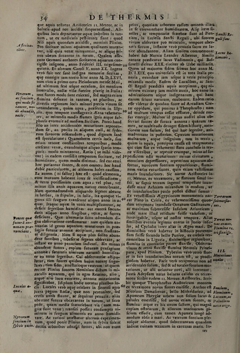 „4 fle citu-* iibus. que aquis tcftatut Ariftoteles u. Meteor. ac in balneis-apud nos accidit frequcntifltme. Ali¬ quibus locis depravantur aqux imbribus in tan¬ tum , ut ex medicatis peftilentes fiant : quod Nili aquis quondam accidifTc, meminit Plinius. Pto ficcitate minus aquarum qualitates mutan¬ tur, ni fi quia venx minuuntur, ac aliqu^ mi¬ nus uberes ficcantur in totum. Qualem afle- runt Germani authores ficcitatem aquarum con- prius, quoniam arborum radices omnem illam in fe convertebant humiditatem. Alip item fi- miles , ac temporarix fcatebrx funt ad Pien- Sanili Re- tiam, in Ecclefia Sanfti Reguli, ubi fontem gulifont. vivum obfervare pro miraculis, tempore uber¬ tatis flccum, initante vero penuria facro eo la¬ tice abundantem. Aliam fimilem commemorat haberi fub Narnia Leander Albertus. Similis natura: praedicatur lacus Vadimonis , qui Baf- Lacut ha~ dimonis . trgifle infignem , anno Friderici III. trigefimo- |Q fanelli dicitur XXX. circiter ab Urbe milliariis. Pinarum quinto. Et alteram Caroli V. anno XX. Ingens vero fuit nec fane indigna memoriae liccitas , qu? contigit jam tertio hinc anno M. D. LXVL nam cum a primo ortu Pleiadarum menfe Maii, ad ultimum fere ufque occafum, fex menfium intervallo, nullx vifae fuerint pluvi^ in Italia; non fontes modo funt exiccati, fed magna etiam ac fontium, flumjna defecere in tantum, ut pluribus, ac c[ut modofic diverfis regionum locis minori precio vinum fit cantur, mo- venundatum , quam aqua , praefertim in IUy- do abundat, r|fs . quo tempore conflagravit Altna vehemen¬ ter, ac mirandis modis flumen ignis atque ful- phutis evomuit ad mediam Siciliam. Porro haud lcio an inter accidentales mutationes reponen¬ dum fit , an potius in aliquem coeli, ac fyde- rum favorem referendum , quod dignum fane eft fpeculatione; Quamobrem certis locis, fuo etiam tenore conflantibus temporibus , modo ctefcant vena:, exundentque aliquo fpatio tem¬ poris; modo minuantur. Ratio ( ut mihi vide- rajio. Quem ad majorem fidem fcimus hoc anno M. D. LXIX. quo univerfalis eft in tota Italia pe¬ nuria , exundare jam ufque a veris principio mirandis modis. Eadem de Lucalibus, ac San- fti Reguli prxdiclis aquis accepimus , qu£ ni¬ mirum cxiccarg jam multis annis, hoc anno in admirationem ufque indigenarum , qui hanc earum fciunt naturam, exuberant. Eadem ratio efle videtur de quodam fonte ad Arcadiam Cre¬ ta: oppidum, qui ponitur a Thcophrafto; nam 20 ad multum tempus ceflat effluere, deinde rur- fus emergit. Multos'id genus audivi alios ob- fervari fontes de futura annona ; quarum ta¬ men, ne multitudo deroget fidemhiftori^,men¬ tionem non faciam, fed qui hxc legerint, ani^ madvertant in pofterum. Ceterum mutationum inultarum , atque infignium, tam in terris , quam in aquis, prxeipua caufla eft terr^motus; qui ciim fiat ex vehementi flatu conclufo in ter¬ ra: vifceribus, ac repente erumpat, miras ad fu- tur) in eadem confiftit temporum ficcitate, vel joperficiem edit mutationes: ruinas civitatum , humiditate, quam modo diximus, fed cur certi hoc pariantur fontes, & non omnes; hoc haud dubie particularem, ac altiorem habet eauflam. Ea autem ( ni fallor) hxc eft: quod elementa, cum mutuam habeant inter fe viciffitudinem , & terra potiflimum cum aqua; vel plus, vel minus illi‘6 annis aquarum naturg contribuant. Nam quemadmodum aliquando fegetes abeunt in herbas, in ftipulas, in lolia, ita quoque vi¬ gores il 1 montium deprefliones, repentinos aquarumab- fortus, novorum fontium apparitiones, flumi¬ num varias excurfiones. quin etiam vaftiflimas maris inundationes. Sic narrat Ariftoteles in xr. Meteor. ex terrxmotu, ac flatuum fimul in¬ fra, ac fupra terram ingenti tempeftate inun- dafle mare Achajam mirandum in modum , ut de inundationibus paulo poftea di&uri fumus . Ex vetuftiflimis Aigyptiorum monumentis nat- Terrarum datis ali. i frugum tranfeunt aliquo anno in a-*° rat Plato in Critia, ex vehementiflimo quon-Jubmer/io- • '“‘-i* dam terremotu inundafle Oceanum Gaditanum, nef. ac maximam fubmerfifle Infulam Atlanticam , unde mare illud reli&um fuifle vadofum, ac innavigabile, ufque ad noftra tempora. Alias Serrat ne» quas. Itaque aqux in venis multiplicantur, ac deficit fegetibus humidiras: aut contra fcecun- quo anno frugibus venx ac fontes fontes qua deficiunt. Qux alternatio fcitu admodum di- futura 1 ana obfervatione confirmatur : nam quidam an- nonam pr<e- nuatias id genus aquarum mutationes in prx— nunciant. ^agi's futurx annonx accipiunt, non fruftran- te diligentia. Nam fi aqux plus folito abun- fimilibus eventis legimus enatas in Jonio infu- s enatas las, ad Cycladas inter alias «’n JE°eo mari. De f{um;nare a.—- ■--l ---- habetur in hiftoriis portento- tY'0fiux\ij9[ •m  * dent fontibus , tabefeere fegetes obfervant. ac fluminibus vero fum fuifle fecundo bello Punico, ex crebris ter rxmotibus in Liguria, finitimifque regionibus, inflare eo anno penuriam indicari. Sin minus 50 flumina in contrarias partes fluxifle. Obferva- Lucales et- CfHX. abundent fontes , copiam futuram prxfagiunt annona:; faturatis nimirum naturali humidita¬ te eo anno fegetibus. Cui obfervantix aftipu- latur, tum fontes quidam hujus naturp lingu¬ lares ; tum fides, atteftatioque veterum : ut quem recitat Plinius fontem Neminiam di&um in mi¬ raculis aquarum, qui in agro Reatino, alio , atque alio loco exoriens, annonx mutationem fignificabat. Idipfum hodie notatur pluribus lo- vimus & retro fluxifle flumina Neronis Princi¬ patu, apud Plinium. Tyberim vero retro flue- re in fuis inundationibus notum eft, ac prodi- Mutationes giofum habetur. Facit vero terrgmotus non ad ♦ accidentales foliim, fed & ad totales fontium mu¬ tationes , ut alii oriantur novi, alii intereant . Juxta Adepfum natas balneas calidas ex terrx- motu feribit eodem 11. Meteor. Ariftoteles. Scri¬ bit quoque Theophraftus Au&oricum montem 'J^ovomm fontium in cis; Lueales vero aqu£ celebres in Senenfi agro 60 ex terrxmotu novos fontes emi fifle . Authorcft Fontium 1 - “ --—-- •— r-J Nicolaus Damafcenus, bello Mithridatico, ad Fluminum Apameam Phrygix urbem non foliint lacus & Lacuum,ac Satudes emerfifle, fed novos etiam fontes, ac ;Paludium umina: atque ex his unum falfum, qui magna nova ori^o. copiam oftrearum, & aliorum marinorum pi- fcium effudit, cirm tamen Apamea longe ad¬ modum abfit a mari. Ac veterum fontium ple- rofque abfortos. quod fubterraneam quandam iudicat ruinam terrarum in cavernas maris. In- juxta pagum Rofix, qux non perenniter, fed certis annis fluunt, ac fequitur penuria, alias ubertate futura obcxcantur in torum, ut ficco pede, quam media fcaturiebant via (nam ma¬ gni funt venx) tranfiri poffit; confumpta ni¬ mirum in frugum alimentis eo anno humidi¬ tate. Ac rationi atteUatur alterum experimen¬ tum, quod ponit Plinius, nam in fylvis folent j ^ t *•**»»* ^ yvin 1 1 iniiHi’ ^ iiuui irr iv I t 1 j ruivuk fylvis yatio. decifisi arboribus adna^pi fontes, ubi non erant ter