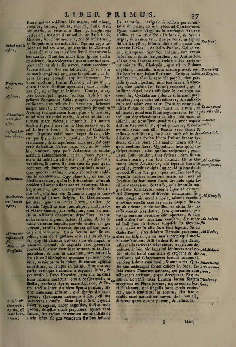 LIBER P R I M U'S. ftautu natura redditur. Ubi major, ubi minor, crebrior, tardior, multa, modica, nulla. Nam ubi oiaris, ac ventorum liber, ac longior ex- curfus eft, majores fiunt a;ftus, ac fiatis horis. Minores, ubi finus modicus, Sc ubi infularum, _ ,. • .ac Scopulorum occurfus fit. Optima ergo ra- q ' .tione ad indicas oras, ,ac citerius in AErirhrcr 1 * littora fit maximus .* tribus fimul concurrenti¬ bus caulfis. Nimirum undis,illuc fpontp tradis ex orientp , in occidetjtem ; quare breviori tem¬ pore redeunt ab India naves, quam .accedant : Sydere deinde illinc eas folicitante. Et tertio in ea maris amplitudine , .quae longifiimo , ac li¬ bero fempepr excu^fu acquirit impetum, Per Perficis ma- hlinC traftum , littore Perfico , ad portum , ris. quem incola; fandum appellant, tantus reflu¬ xus fit, u,t rplinquat infulam. Contra, a ca- Aphrici. pite bon?e fpei , quam frontem Aphricx ap¬ pellavit Ppmponius Mela? propter longam ex- curfipnerp ejus teliqr|s in meridiem, hebetari incipit motus, ac minores continuo fecundum?0 ■ . Aphricg inclinationem fiunt efius •* in tantum, invfTctne* llt ac^ oras rearis, 5t circa infulas for- mtflu tne tunatas rnaae videatur immobile. Fit autem *'J 1 ' multus fuperne acceifus in Mediterraneum, Sc r ~ . . ad Lufitania litora , Sc fuperiiis ad Cantabri- Crnt b ici cut71: fequitur enim mare luopte nuxu , ubi- •'.n a na, flinqUC fp^tia invenit, qualia habet in Medi¬ terraneum, Sc in aquilonem maxima. Ad oras Vero Atlanticas idcirco mare videtur immobi¬ le , nimirum quia poft Atlantica: ibi infulx ^ maximx fubmerlionem., ut in Tima?o lpoitur, mare ibi relidurri eft ( uti jam fupra diximus ) vadofum, & breve. Et item quia ea pars quafi centrum eft immenfap convolationis oceani , qua quodam veluti circulo ab oriente trahi- _ . . ... tur in occidentem. Quo plane fit, ut tam in Pt-itA tcs. ^ quam in Britannicum apftus afi occidentali oceano fiant contra orientem. Utro- biqup autem, quoniam Septentrionalis fitus al- tior eft , plpriina vis Britannici impetus con-4° Medi terra- yertitur ad littora Belgica, In Mediterraneo nei paucus fimiliter , quoniam Betica iitqra , Gallica , & * fubinde Liguftica fi.tu funt altiore, nullum fe¬ re vident fluxum, aut reflexum, tota vis ma¬ ris in Africana devolvitur deprelfiora. Itaque ©bfervatione dignum habuit Plinius, ab Italia nullo velorum impulfu provehi triduo navigia Utieam, tardius remeai£. Secuta fcilieet maris A freto cuy cius inclinationem. Extra fretum non fit re- refiuMtsno ccfliis, tum ob anguftiam exitus i tum ob va- jq fil da, qug ibi diximus brevia i tum ob impetum Meotidis & majorem Oceani. A Mgotide vero quomodo Trop'tidis converfa fluxione fluat Mediterraneum in Pro- . ’ pontidem, & hinc in Euxinum, jarn ratio di? da eft ex Philofopho,- quoniam ibi mare bre¬ vius, maximorum in ipfum fluviorum agmine impellitur, ac femper in altius. Hinc prp oc- curfu utrinque fluduutn a MfOtifle infra, Sc exadverfo a freto Herculeo, pfin illa maxima fiunt naturae miracula: Scylla & Charybdis in _ Sicilia, naufraga Syrtes mare Aphrico, &Eu?^ tipi traftus inter Aulidem B^otiaeportum, at¬ que Euboeam ipfulam , qui fgptifs flie reci¬ procat, Quanquam unicuique a fitq , eft fuq Scylla, de* condegentia cauflq:, Nam Scylla & Charybdis Charybdis, habet ypragioes, habet angnftias, fludus rpei? Syrtesy efi procos, & aeftus quafi perpetuos. Syrtgs verq mare h*re~ lolum, feu vadum harenofum atque inflabile? pofum. unde atftixs fit pro ventorum flatibus ijxftabi- 37 lis, ac varius, navigationis idcirco periculofif- fimx ibi mare, .ab ora lybica ad Carthaginem. Quam notavit Virgilius in naufragio Trojana; claflls, primo ^T.ncidos i In brevia, & Syrteis ruget, mifcrabile vify. Euripi vero, ut fepties . ibi die fiat cftus, htftoria dubia eft, quam non acceptat Livius n. de bello Punico, Cclius ye- ro , quanquam recentipr author , tam veram habet ex .antiquis jferiptoribus , Ut Ariftotelem aflerat non. inyeata tam ,Jcrebrae illius recipro¬ cationis caufla, Cfialcydc , quae eft in Euboea oppidum, interiille: itaque ortum ptovcrbmm > TroverblZ Ariftotel.es non habet Euripum, Euripus habet ab Euripo, Ariftotelem. CaplTa vero cfle poteft, thm par- tialis fyderis afpedus, tiim Ipci fitus anfradup- fus, tirm fludus (ni fallor) reciproci , .qui d latiffima iEgxi maris effufipne in eas anguftia.s Compulfi, Cycladarum fubinde infularum mul¬ titudine, atque obicp refunduntur, & quafi cir¬ culo redundare coguntur. Porro an aeque fiant iidem fluxus ac refluxus maris in altum , ac ad littor.a , quod erat Plinii argumentum. Fiunt, an • fed non deprehenduntur in alto, ubi mate la- tiflime , ac pequilTime panditur j unde tequor Aequoris didum Varrone tefte , quod gquatum , Sc com- rat>0 • motum vento non eft, Exada vero fluxus & . refluxus viciffitudo , ftatis fex horis eft in yy- Adriatict, driatico, quia forfan libero fruitur favore fy- deris, Sc. fine obice eft > modici tamen aeftus , quia modicus finus . Qujbufdam locis quod an¬ ticipet motus , alibi .tardius reciprocet , pecu¬ liares funt caufiW , jtum fyderis , tijm fluxus univerfi maris, tiim foci naturx. Ut in Ga ~ Garnn- runna litore Aquitanico, ubi feptenis horis fit na.mfiHxnjA acceifus, recellus quinis (quicquid in hqc dubi¬ tet dodiflhnus Scaliger) quia acceflus coadus, impulfu fcilicet anterioris maris fit •- receffus fequitur inclinationem fuam. Secundo quia fa¬ cilius exoneratur. Sc tertio, quia impulfu ma¬ gni fluyii folicitantur retentae aquae ad exitum. Ad Ginegam vero ^Ethiopia; contrarium fit , nam quaternis accedit horis, odonis recedit t ^ nimiriim acceflu trahitur mare fuapte fluxio¬ ne ab oriente, unde facilius, ac citius fit? re- ceflii contra retardatur. Jam quorundan? pri- vatarp omnino naturam elfe oportet , & tam coeli quam Joci occultam caunam. Sic more Ad InduTJi ad Indi fluminis littora turgefeit ia NP^fu-/». niis, quod nullo alio loco fieri legitur. Sic ad Gades Putei, altet delubro Herculis proximus, AdCades; alter in Hifpali , cum maris propinqui moti¬ bus confentiunt. Alii ibidem Sc ia tipa Betis, aeftu maris crefcente minuuntur, augefeunt de¬ cedente. Plinio. Sic lacus ad Mpluccas novi or- Ad MpUtc* bis infulas fimul cure mari Sc crefcunt Sc debeas. crefcunti qui fuhterraneam fortafle comreuni- cantiam habent cum mari, & ampla via. Qua- Mutatiotiet les jam adduxiipys fontes calidos in brevi In- d Terrxmtui fula contra Tireayure amnem, qui pariter cum tibm. qsftu maris erefeunt, atque decrefcunt. Et qua¬ lem in Comenfi juxta Larium lacum fontem ?Uniam* accepimus ex plipio juniore, a quo nomen fon-yon,4 ti Plinianum, qui fingulis hbris modo exube¬ rat , modo rpmittitur jn totum.. His itaque paulfis mare naturaliter moveri dicendum eft, Sc facere quem digunjt fluxum, Sc refluxum. D Maris