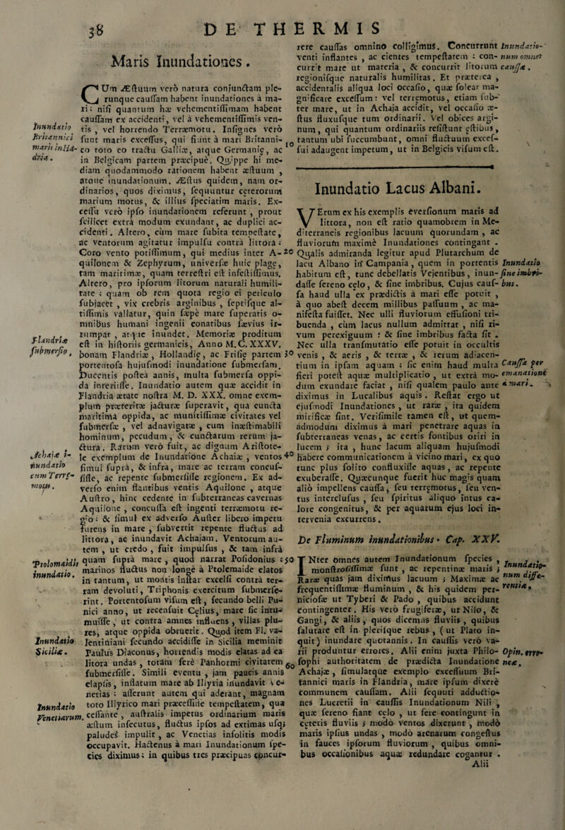 Maris Inundationes. c Um ./Eftuum vero natura confundam p!e- runque caufiam habent inundationes a ma¬ ri; nili quantum hx vehementiflimam habent caulTam ex accidenti, vel a vehementiffimis ven- bwndxtio^ tis , ve! horrendo Terraemotu, Infignes vero Fmanmct fimt maris exceffus, qui fiunt a mari Britanni- pia.ru;nH4- co toto eo tractu Galli*, atque Germani^, ac dna. jra Belgicam partem prxcipue. Qu,:ppe hi me¬ diam quodammodo rationem habent aeftuum , atciue inundationum. ./Eftus quidem, nam or¬ dinarios, quos diximus, fequuntur ceterorum marium motus, illius fpeciatim maris. Ex¬ cellit vero ipfo inundationem referunt , prout fcilicet extra modum exundant, ac duplici ac¬ cidenti. Altero, cum mare Cubita tempeftate, ac ventorum agitatur impulfu contra littora; Coro vento potiflimum, qui medius inter A-2© quilonem & Zephyrum, univerfae huic plage, tam maritimae, quam terreftri eft infeftiffimus. Altero, pro ipforum litorum naturali humili¬ tate ; quam ob rem quota regio ei periculo fubjacfct , vix crebris arginibus , feptifque al- tiflimis vallatur, quin fxpe mare fuperatis o- mnibus humani ingenii conatibus faevius ir- . rumpat , atque inundet. Memoriae proditum irt.lr 111 hiftoriis germanicis, Anno M.C. XXXV. fripp/erjip t jj0nam flandrix , Hollandip, ac Fri(i£ partem 1° portentofa hujufmodi inundatione fubmerfam. Ducentis poftea annis, multa fubmerfa oppi¬ da interii fle. Inundatio autem quae accidit in Flandria aetate noftra M. D. XXX. omne exem¬ plum praeteritae jacturae fupcravit, qua cuncta maritima oppida, ac nlunitiffiroae civitates vel fubrnerfx , vel adnavigatae , cum inaeftimabili hominum, pecudum, & eundarum rerum ja- , dura. Rarum vero fuit, ac dignum Ariftote- ^»- je excmplum de Inundatione Achaiae , ventos 4° pv.nda.th fupra, & infra, mare ac terram concuf- cnm Terre- ac repCnte fiibnierfille regionem. Ex ad- v:om. verfo enim flantibus ventis Aquilone , atque Auftro, hinc cedente in fubterraneas cavernas Aquilone , concufla eft ingenti terraemotu re- g'o; & limul ex adverfo Aulter libero impetu furens in mare , fubvertit repente fludus ad littora» ac inundavit Achajam. Ventorum au¬ tem , ut credo , fuit impulfus , & tam infra Ttolomaidls fluam maie » ,qU°d n^raf Po!1'donjus . . • maxinos fludus non longe a Ptolemaide elatos imtn . tantum. ut modtis inftar excelfi contra ter¬ ram devoluti, Triphonis exercitum fubmerfe- rint. Portentofum vifum eft, fecundo belli Pu¬ nici anno, ut recenfuit C^lius, mare fic iritu- muifle , ut contra amnes influens, villas plu- res, atque oppida obruerit. Qup& item FI. va- jnundatio Jentiniani fecundo aCcidifle in Sicilia meminit Sicilite. Paulus Diaconus, horrendis modis elatas ad ea litora undas, totam fere Panhormi civitatem 6o fubmerfilfe. Simili eventu , jam paucis annis elaplis, inflatum mare ab Iliyria inundavit Ve¬ nerias ; allerunt autem qui aderant, magnam Inundatio toto Ulvrico mari prxcefliiie tempeftatem, qua Venettarutn. celfante, auftralis impetus ordinarium maris - * aiftum infecutus, fludus ipfos ad extimas ufqs paludes impulit , ac Venerias infolitis modis occupavit. Hadenus a mari Inundationum lpe- cies diximus; in quibus tres praecipuas concur¬ rere caudas omnino colligimus. Concurrunt inundatio- venti inflantes , ac cientes tempeftatem ; con- num omnet currit mare ut materia, & concurrit litorum caujjx. rcgionifque naturalis humilitas. Et praeterea , accidentalis aliqua loci occafio, quae folear ma- gmficare excelfum: vel terremotus, etiam fub- ter mare, ut in Achaja accidit, vel occafio ce¬ rtus fluxufque tum ordinarii. Vel obices argi- num, qui quantum ordinariis reliftunt gftibus, tantum ubi fuccumbunt, omni fluduum excef- fui adaugent impetum, ut in Belgicis vifum eft. Inundatio Lacus Albani. V Erum ex his exemplis Cverfionum maris ad littora, non eft ratio quamobrem in Me¬ diterraneis regionibus lacuum quorundam , ac fluviorufn maxime inundationes contingant - Qualis admiranda legitur apud Plutarchum de lacu Albano in'Campania, quem in portentis Inundatio habitum eft, tunc debellatis Vejentibus, \n\m-fine imbth dafle fereno cclo, & fine imbribus. Cujus cauf- bm. fa haud ulla ex prxdidis a mari efle potuit , a quo abeft decem millibus partuum , ac ma- nifefta fuiflet. Nec ulli fluviorum effufioni tri¬ buenda , ciim lacus nullum admittat , nifi ri¬ vum perexiguum ; & fine imbribus fada fit . Nec ulla tranfmutatio efle potuit in occultis venis , & aeris , & terrae , & rerum adiacen- tiitm in ipfam aquam ; fic enim haud multa Caujfa fer fleri poteft aquas multiplicatio , ut extra mo- emanationi dum exundare faciat , nifi qualem paulo ante diximus in Lucalibus aquis. Reftat ergo ut ejufmodi Inundationes , ut rarae , ita quidem mirificae fint. Verifimile tamen eft, ut quem¬ admodum diximus a mari penetrare aquas in fubterraneas venas, ac certis fontibus oriri in lucem ) ita , hunc lacum aliquam hujufmodi habere communicationem a vicino mari, ex quo tunc plus folito confluxifle aquas , ac repente exuberalfe. Qijaecunque fuerit huc magis quam alio impellens caufla, feu terremotus, feu ven¬ tus interclufus , feu fpiritus aliquo intus ca¬ lore congenitus, & per aquarum ejus loci in¬ tervenia excurrens. De Fluminum inundationibus • Cafi. XXK INter omnes autem Inundationum fpecies , , , monftrofilfimas funt , ac repentinae maris i lnunaJt*W~ Barae quas jam dixirtlus lacuum ; Maxim,-e ac tlumtj]e- frequentiflim* fluminum , 5c his quidem per- rent>*n niciofae ut Tyberi & Pado , quibus accidunt Contingenter. His vero frugifer*, ut Nilo, 8: Gangi, & aliis, quos dicemus fluviis, quibus falutare eft in plerilque rebus , ( ut Plato in¬ quit) inundare quotannis, In cauffis vero va¬ rii produntur errores. Alii enim juxta Philo- Ofin.rtio* fophi authoritatem de praeditla Inundatione nete, Achajae, fimulatquc exemplo exceffiium Bri¬ tannici maris in Flandria, mare ipfum dixere communem caullam. Alii fequuti addudtip- nes Lucretii in cauflis Inundationum Nil' , quae fereno fiant celo , ut fere contingunt in ceteris fluviis s modo ventos dixerunt , modo maris iplrus undas , modo arenarum congeftus in fauces ipforum fluviorum , quibus omni¬ bus occalronibus aquae redundate cogantur . Alii