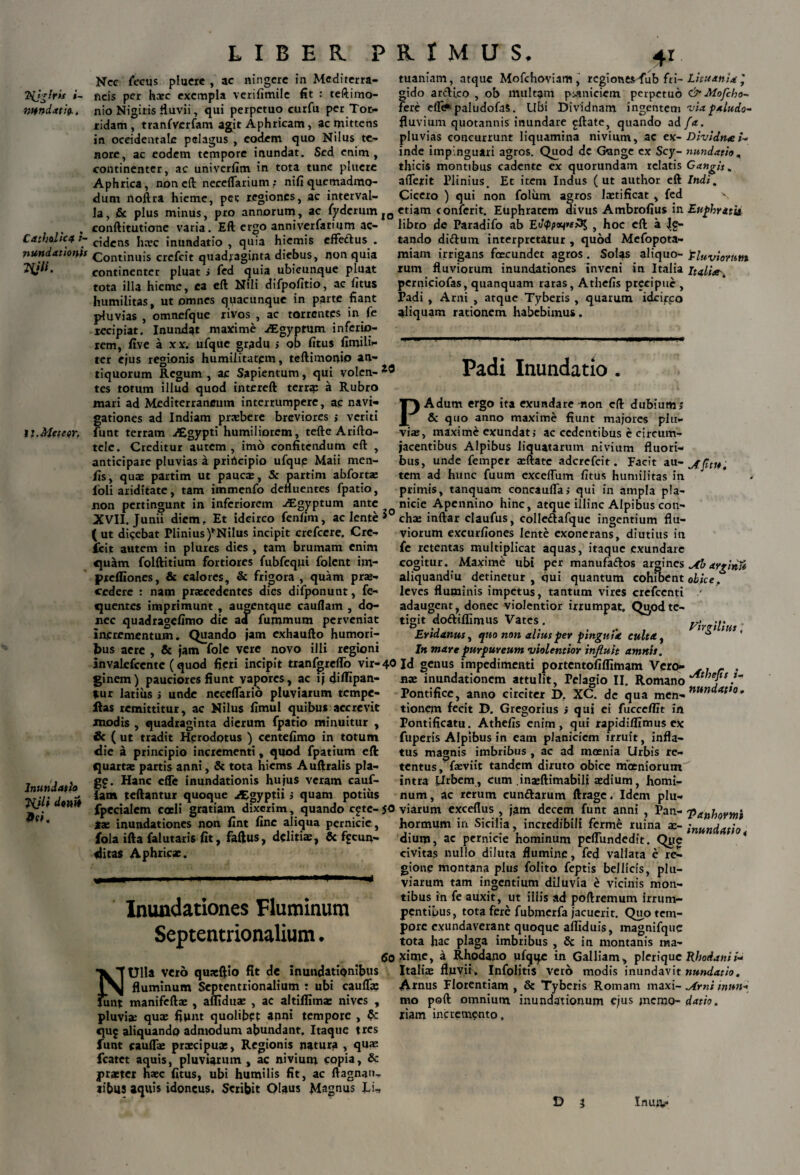 Hjgfris i~ mndxtiQ., Catholica t- nundationis Hjli. tiMeteer. Inundati» TijU d«nit «fi. LIBER PRIMUS. 4* Nec fecus pluere , ac «ingere in Mediterra¬ neis per hate exempla verifimile fit : teftimo- nio Nigiris fluvii, qui perpetuo curfu per Tor- xidam, tranfverfam agit Aphricam, ac mittens in occidentale pelagus , eodem quo Nilus te¬ nore, ac eodem tempore inundat. Sed enim, continenter, ac univerfim in tota tunc pluere Aphrica, non eft neceflarium; nifi quemadmo¬ dum noftra hieme, pet regiones, ac interval¬ la, .& plus minus, pro annorum, ac fyderum IO conftitutione varia. Eft ergo anniverfarium ac¬ cidens hn?c inundatio, quia hiemis effettus . Continuis crefcit quadraginta diebus, non quia continenter pluat i fed quia ubicunque pluat tota illa hieme, ea cft Nili difpofitio, ac fitus humilitas, ut omnes quacunque in parte fiant pluvias , omnefque rivos , ac torrentes in fe recipiat. Inundat maxime ^Egyptum inferio¬ rem, five a xx. ufque gradu > ob fitus fimili- ter ejus regionis humilitatem, teftimonio an¬ tiquorum Regum , ac Sapientum, qui volen- tes totum illud quod intereft terra; a Rubro mari ad Mediterraneum interrumpere, ac navi¬ gationes ad Indiam praebere breviores > veriti funt terram uEgypti humiliorem, tefte Arifto- tele. Creditur autem , imo confitendum eft , anticipare pluvias a prirteipio ufque Maii men- fis, quae partim ut paucae, Sc partim abforta? loli ariditate, tam immenfo defluentes fpatio, non pertingunt in inferiorem ^Egyptum ante XVII. Junii diem. Et idcirco fenlim, ac lente * (ut dicebat Plinius)*NiIus incipit crefcere, Cre¬ fcit autem in plures dies , tam brumam enim «luam folftitium fortiores fubfequi folent im- prefliones, & calores, & frigora , quam prse- cedere : nam praecedentes dies difponunt, fe- «juentes imprimunt, augentque cauflam , do¬ nec quadragefimo dic aa fummum perveniat incrementum. Quando jam exhaufto humori¬ bus acre , & jam fole vere novo illi regioni invalefccntc ( quod fieri incipit tranfgreflb vir- 40 ginem) pauciores fiunt vagores, ac ij diftipan- *ur latius i unde neccflarib pluviarum tempe- ilas remittitur, ac Nilus fimul quibus accrevit modis , quadraginta dierum fpatio minuitur , & ( ut tradit Herodotus ) centefimo in totum die a principio incrementi, quod fpatium eft quartae partis anni, & tota hiems Auftralis pla- g£. Hanc effe inundationis hujus veram cauf¬ lam teftantur quoque Aegyptii; quam potius fpccialem coeli gratiam dixerim, quando cgte- 50 tx inundationes non fint fine aliqua pernicie, fola ifta falutaris fit, faftus, delitiae, & facun¬ ditas Aphricae. Inundationes Fluminum Septentrionalium. tuaniam, atque Mofchoviam, regiones fub fri¬ gido arcKco , ob multam pytniciem perpetuo fere efT<* paludofaS. Ubi Dividnam ingentem fluvium quotannis inundare ^ftate, quando ad pluvias concurrunt liquamina nivium, ac ex¬ inde impinguari agros. Quod de Gange ex Scy¬ thicis montibus cadente ex quorundam relatis aderit Plinius. Et item Indus ( ut author eft Cicero ) qui non folum agros laetificat , fed etiam conferit. Euphratem divus Atnbrofius in libro de Paradifo ab Ectyp**»*^ } hoc eft a Jg» tando dittuin interpretatur , quod Mefopota- miam irrigans foecundet agros. Solas aliquo¬ rum fluviorum inundationes inveni in Italia perniciofas, quanquam ratas, Athefis preeipue , Padi , Arni , atque Tyberis , quarum idcirpo aliquam rationem habebimus. Litu anid ’ c£” Mojcho- via paludo- f*:. Dividtue /- nundatio , Gangis. Indi. Euphratis Eluviornttt Itatta\ •JwTUlla vero quxftio fit de inundationibus fluminum Septentrionalium : ubi cauda? Junt manifeftx , alfiduae , ac altiffimae nives , pluvia; quae fiunt quolibet anni tempore , Sc quj aliquando admodum abundant. Itaque tres funt caudae praecipuae, Regionis natura , quas fcatet aquis, pluviarum, ac nivium copia, & praeter haec fitus, ubi humilis fit, ac ftagnan- «ibus aquis idoneus. Scribit Olaus Magnus Li¬ to Padi Inundatio . PAdum ergo ita exundare non eft dubium; & quo anno maxime fiunt majores plu¬ viae, maxime exundat j ac cedentibus e circum¬ jacentibus Alpibus liquatarum nivium fluori¬ bus, unde femper aeftate aderefeit. Facit au- tem ad hunc fuum excedum fitus humilitas in primis, tanquam concaufla; qui in ampla pla¬ nicie Apennino hinc, atque illinc Alpibus con¬ chae inftar claufus, colleftafque ingentium flu¬ viorum excurfiones lente exonerans, diutius in fe retentas multiplicat aquas, itaque exundare cogitur. Maxime ubi per manufa<ftos argines jtb arpinit aliquandiu detinetur , qui quantum cohibent obice. leves fluminis impetus, tantum vires crefccnti / adaugent, donec violentior irrumpat. Q^odte¬ tigit doftiflimus Vates. y<_ ... Eridanus, quo non alius per pinguia culta, * * In mare purpureum violentior influit amnis. Id genus impedimenti portentofilfimam Vero- .. - . nae inundationem attulit. Pelagio II. Romano Pontifice, anno circiter D. XC. de qua men-' tionem fecit D. Gregorius ; qui ei fucceflit in Pontificatu. Athefis enim, qui rapidiflimus ex fuperis Alpibus in eam planiciem irruit, infla¬ tus magnis imbribus , ac ad moenia Urbis re¬ tentus, faeviit tandem diruto obice moeniorum^ intra {irbem, cum inajftimabili a?dium, homi¬ num, ac rerum cun&arum ftrage. Idem plu¬ viarum exceflus , jam decem funt anni , Pan- hormum in Sicilia, incredibili ferm£ ruina ae- ;nunciatio dium, ac pernicie hominum peflundedit. Que * civitas nullo diluta flumine, fed vallata e re¬ gione montana plus folito feptis bellicis, plu¬ viarum tam ingentium diluvia £ vicinis mon¬ tibus in fe auxit, ut illis ad poftremutn irrum¬ pentibus, tota fere fubjnerfa jacuerit. Quo tem¬ pore exundaverant quoque afliduis, magnifquc tota hac plaga imbribus , & in montanis ma¬ xime, a Rhodano ufqqe in Galliam, pleriquc Rhodani i* Italia? fluvif, Infolitis vero modis inundavit nundatio. Amus Florentiam , & Tyberis Romam maxi- ^irni tnun- mo poft omnium inundationum ejus jnemo- datio. liam incremento. D i Inutv*