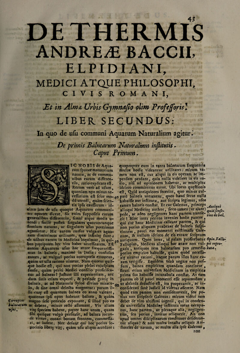 ANDREAS BACCII, ELPIDIANI, MEDICI ATQUE PHILOSOPHI, CIVIS ROMANI, Et iit Alma Urbis Gymnafio olim Profejforis) LIBER SECUNDUS: In quo de ufu communi Aquarum Naturalium agitur De primis Balnearum Naturalium injlitutis. Caput Primum. IC NOBISdeAqua- rum fponte manantium natura, ac de commu¬ nibus earum differen¬ tiis, ratio explicata eft. Rerum vero ad ufum, quoniam non minus ne- ceflarium eft fcire mo-40 duutendi, quamfeien- tia ipfa cauffarum: id¬ circo jam de ufu quoque Aquarum communi¬ ter oportet dicere. Sic enim fuppofitis earum generalibus differentiis, fimul atque modis u~ tendi $ facile poftea lingulares quoruncunque Fontium naturas, ac lingulares ufus poterimus agnofeere. Hic autem rurfus vulgares aqua¬ rum dimittimus utilitates, qu* infinite funtvj de ufibus earum in Medicina loquimur, in qui- bus pr^cipuam hcc vita habet neceflitatem. Eft 5 autem Aquarum ufus hac aetate frequentifli- mus in balneis, maxime in Italia ; confufus tamen, ac vulgari potius corruptela erroneus, quam ut ulla ratione nitatur. Nam quotus quif- ?|ue hodie eft, qui non potius plebeicujufpiam uafu, quam periti Medici confilio proficifca- tur ad balneas ? Jaftant illi experientiam, nec dum fatis etiam experti , & perinde gratie in balneis, ac ad Natatoria Syloe divino miracu-^ Io, & fine omni delcttu erogentur; parum il¬ lis curp eft quantum balnea eo anno valeant, quatenus ipfi opus habeant balneo , 8c quam Corruptus magno fefe periculo exponant, fi illud pro eo bdntwum ac debent, minus refte affumant. Vix aliam nfnst vit§ fpcciem habent, prfter hanc unam, quam fibi quifquc vulgo perfuafit, ad balnea jucun¬ de vivere, conari bonam frontem, commefla- ri, ac ludere. Nec defunt qui hoc potius le¬ nocinio liberg vitg, quam ufu aliquo accedant; quapropter eum in tanta balnearum frequentia fiiulta: hodie videantur utilitates; mirum td- men non eft, cur aliqui in cis operam ac im- penfam perdant, quia nulla videlicet in cis ra¬ tio, nifi ad opinionem habetur, ac multiplex idcirco committitur error. Ubi locus qugftipnis eft, Quid antiquiores fecerint, quo minus cul¬ pate balneis uterentur, quos haud fecus nulla habuifle aut inftituta, aut feripta legimus, ufos tamen balneis conftat. Et cur Galenus, princeps ^ ^ alioqui Medicing author, ficco tamen (ut ajunt) -uidfrnre^ pede, ac adeo negligenter hanc partem tranl/c- Ji)ndebJa^ rit i Hinc inter peritos invenies hodie paucos , qui rite hanc Medicina: calleant partem, Sequi non potius aliquam praebeant de balneis fufpi- tionem , pauci eas momenti exiftimafle Gale¬ num, & nullum idcirco de eis extare feriptum antiquum. Quos inter, id palam profitebatur Opin.FAU* Fallopius, Medicus alioqui hae aetate non vul- pii repro- oaris , antiquos rem balneariam pro remedio bata. potius empirico habuifle, quam quod necefla- rip nitatur rationi, itaque parum illos hanc cu¬ ram tetigiffe. Equidem vero negare non pof» fum, balnea empiricam quandam continere , ficuti etiam univerfam Medicinam in empirica prima fua habuifle incunabula conftat. At eam partem ob id pauci momenti efle reputandam * ut abfurda deduftioeft, ita properantis, ac in- confiderati fane judicii id videtur allerere. Nam quod eam partem non confideraverit, feu po¬ tius non fcripferit Galenus; mirum videri non debet de viro altiflimi ingenii, qui in conden¬ da univerfalia Medicine inftituta totus occupa¬ tus, hanc partem, ut pleraque alia, negligen- tiiis, feu potius , invitus reliquerit. An non apud omnes difciplinarum conditores defideran- tur aliqua J & non multa intatta reliquit Ari- ftotelcs de natura, ac multa alia ipfc Galenus , non /