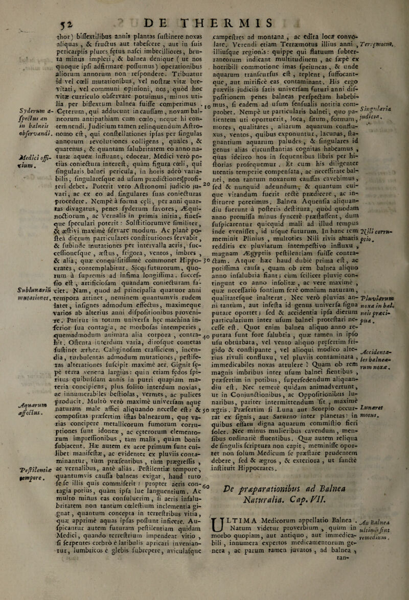 5* Syderunt a- ffeclus an in balneis objervandi Medici offi- xium. Sublunariu mmat iones. Aquarum ajfcclus. “Peftilentite $emfore. thor) billextilibus annis plantas fuftinere noxas aliquas , & frudus aut tabefccre , aut in fuis pericarpiis plures fetus nafci imbecilliores, bru¬ ta minus impleri, & balnea denique ( ut nos quoque ipfi adfirmare poflumus) operationibus aliorum annorum non refpondere. Tribuatur id vel coeli mutationibus, 'vel noftrse vitae bre¬ vitati, vel communi opinioni, nos, quod hoc vita: curriculo obfervare potuimus, minus uti¬ lia per bi Ilex tum balnea fuifle cotmperimus . ■ Ceterum, qui adducunt incauffam , novam bal¬ neorum antipathiam cum coelo, neque hi con¬ temnendi. Judicium tamen relinquendum Alfro- nomo eft, qui conftellationes ipfas per lingulas annorum revolutiones colligens , quales , & quatenus, 5< quantam falubriratem eo anno na¬ turae aqueae influant, edoceat. Medici vero po¬ tius coniedura intereft, quam figura coeli, qui lingularis balnei pericula, in horis adeo varia¬ bilis, lingularefque ad ufum praedidiones£profi- teri debet. Poterit vero Aftronomi judicio ju- 20 vari, ac ex eo ad lingulares fuas conieduras procedere. Nempe a forma celi, per anni quar¬ tas divagatus, penes fyderum favores, Asqui- nodiorum, ac Vernalis in primis initia, finef- que fpeculari poterit: Solftitiorumve fimiliter, & jeftivi maxime fdrvare modum. Ac plane po- ftea dierum particulares conftitutiones fervabit, & fubinde mutationes per intervalla aeris, fuc- ceflionefque , tellus, frigora, ventos, imbres , & alia, qua; conquifitiflime commonet Hippo- 30 crates, contemplabitur. Sicqjfuturorum, quo¬ rum a fu premis ad infima longilfima. fuccef- fio eft , artificiofam quandam conieduram fa¬ ciet. Nam, quod ad principalia quatuor anni tempora attinet , neminem quantumvis rudem latet, infignes admodum effedus, maximeque varios ab alterius anni difpofitionibus proveni¬ re. Patitur in totum univerfa h<ec machina in- •ferior fua contagia, ac morbofas intemperies , quemadmodum animata alia corpora , contra- liit. Oflenta interdum varia, dirofque cometas fuftinet aether. Caliginofam crafficiem, incen¬ dia, turbulentas admodum mutationes, peltife¬ ras alterationes lufcipit maxime aer. Gignit ff- pe terra venena largius: quin etiam fedos fpi— ritus quibufdatn annis in putri quapiam ma¬ teria concipiens, plus folito interdum noxias, ac innumerabiles beftiolas, vermes, ac pulices producit. Multo vero maxime univerfam aquf naturam male affici aliquando necefle eft.* & jo compofitas praefertim iftas balnearum, que va¬ rias concipere metallicorum fumorum corru¬ ptiones funt idoneae , ac ceterorum elemento¬ rum impreffionibus , tam malis , quam bonis fubjacent. Ha: autem ex aere primum funt cui¬ libet manifefta:, ac evidenter ex pluviis conta¬ minantur, tum pratentibus , tum praegreffis , ac vernalibus, ante alias. Peftilentiae tempore, quantumvis cauffa balneas exigat , haud tuto fe fe illis quis commiferit : propter acris con-60 tagia potius, quam ipfa lue languentium. Ac multo minus eas confuluerim, li aeris infalu- britatem non tantum coeleftium inclementia gi¬ gnat , quantum concepta in terreftribus vitia, quae apprime aquas ipfas poliunt inficere. Au- fpicantur autem futuram peftilentiam quidam Medici, quando terreftrium impendeat vitio , fi fcrpentes crebro e latibulis apricari invenian¬ tur, lumbricos e glebis fubrepere, aviculafque campeftres ad montana , ac edita loaf convo¬ lare. Verendi etiam Terraemotus illius anni , illiufque regionis: quippe qui flatuum fubter- raneorum indicant multitudinem , ac faepe ex horribili commotione imas fpeiuncas , & unde aquarum tranfcurfus eft , replent , fuffocant- que, aut mirifice eas contaminant. His ergo praeviis judiciis fatis univerfam futuri anni dif- pofitionem penes balneas perfpedam habebi¬ mus, fi eadem ad ufum fenfualis notitia com¬ probet. Nempe ut particularis balnei, quo pa¬ tientem uti oportuerit, loca, fitum, formam, mores , qualitates , aliarum aquarum conii u- xus, ventos, quibus exponuntur, lacunas, fta- gnantium aquarum paludes , & lingulares id genus alias circunftantias cognitas habeamus , quas idcirco nos in fequentibus libris per hi- ftorias profequemur . Et cum his diligenter utentis temperie compenfata, ac neceffitate bal¬ nei, non tantum noxarum caulfas cavebimus, fed & nunquid adeundum, & quantum cui¬ que vitandum fuerit rede praedicere , ac in- ftituere poterimus. Balnea Aquenfia aliquan- diu fuerunt a polleris deftitura, quod quodam anno promilfa minus fyncere praeftaffent, dum fufpicarentur quicquid mali ad illud tempus inde eveniffet, id ufque futurum. In hanc rem meminit Plinius , multoties Nili rivis ahiaris redditis ex pluviarum intempeftivo influxu , magnam vEgyptiis peftilentiam fuifle contra¬ dam. Atque haec haud dubie prima eft, ac potiffima catifa , quam ob rem balnea aliquo anno infalubria fiant, cinn fcilicet pluvie con¬ tingunt co anno infolitae , ac vere maxime , quae neceffario fontium fere omnium naturam, qualitatefque inalterat. Nec vero pluvias an¬ ni tantum, aut infefta id genus univerfa ligna putare oportet j fed & accidentia ipfa dierum particularium inter ufum balnei proteftari ne- ceffe eft. Quot enim balnea aliquo anno re¬ putata funt fore falubria , qua: tamen in ipfo ulu obtdrbata, vel vento aliquo prefertim fri¬ gido Sc conftipante , vel alioqui modico alte¬ rius rivuli confluxu, vel pluviis contaminata , immedicabiles noxas attulere ’ Quam ob rem magnis imbribus inter ufum balnei flentibus , praefertim in potibus, fuperfedendum aliquan- diu eft. Nec temere quidam animadvertunt, ut in Conjundionibus, ac Oppofitionibus lu¬ naribus, pariter intermittendum fit , maxime aegris. Praefertim fi Luna aut Scorpio occur¬ rat ex lignis, aut Saturno inter planetas: in quibus effatu digna aquarum commiftio fieri folet. Nec minus mulieribus cavendum, men- fibus ordinarie fluentibus. Quae autem reliqua de fingulis feriptura non capit, meminifle opor¬ tet non folum Medicum fe praeftare prudentem debere, fed & aegros , & exteriora , ut fande inftituit Hippocrates. Ter.cnio.titf. Singularia judicia. Njli conn- pio . T Inviarum noxa in bal1 neis frxei- fit*. Accidenta¬ les balnea¬ rum noxee. Lunares motus. Ve prxp arationibus ad Balnea Naturalia. Cap. VII. ULTIMA Medicorum appellatio Balnea . Natum videtur proverbium , quum in morbo quopiam, aut antiquo, aut immedica¬ bili , innumera expertos medicamentorum ge¬ nera , ac parum tamen juvatos , ad balnea > At 1 11 alnea ultimi Jint remedium.