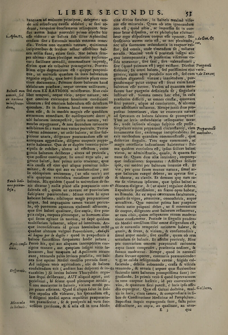 'tanquam Ad majorem principem, delegents un¬ de ni/I adjudicata cauffa abfoluti , ac fani re¬ deant, tanquam conclamatos relinquunt. Sen- fus autem hujus proverbii primo afpeftu hic l.sfpho.Vi. effe videtur : ut balnea fub illius Aphorifmi cenfura fint j Extremis morbis extrema reme¬ dia . Verum non extremis tantum, quinimmo incipientibus & levibus adhuc affe&ibus bal¬ nea utilia funt, etiam fanis. Nec balnea fem- per ultima i Nam plerifque multoties proferun¬ tur i facilitate remedii, commoditate impcnfp, divina quas eis tribuitur praerogativa. Prover¬ bium ergo dogmaticum eft : quippe proponi¬ tur , ut univerfa quasdam in toto balnearum negocio regula, quae brevi fententia plura con¬ tinet documenta. Primum docet balneum haud abfolutam praedare, neque certam utilitatem, Balneti non fed cum EX RATIONE miniftratur. Non cui- temer'e,fed libet tempori, neque vitio, neque naturae, ne- ex ratione que omnino cuicunque hominum conditioni minifiran- idoneum > fed omnium habendum elTe deledlum 2 <t»ms quendam. Et in fumma haud temere tentan- dum effe , & in morbis magnis elle quoddam extremum remedium. Et confequenter docet , ubi balneum intempeftive, invita natura, vel morbo repugnante, & non fecundum rationem adhibitum fit s tunc non vacare periculo. Tertio videtur admonere, ut refte balneo , ac fine fuf- pitione utaris, diligenter procurandum effe ut antequam aggrediarc, diligens corporis prgpa- , latio habeatur. Qua de re duplex intentio prin- 3 «ipalis fe exhibet , altera ad effectum , cujus gratia balneum deliberas , altera ad pericula , quas poffent contingere. In omni ergo ufu , ac genere balnei, h®c prima ratio teneatur, qua: aiia cauffa eft ejus qui aliqua premitur infir¬ mitate , & ejus qui aut ex confuetudine , aut in obfequium amicorum , (ut ufu venit) aut alia quapiam extrinfeca occafione accedit ab Sanis bal- balneas. His quidem (quod in univerfiim de fa- ■nea peritu- nis dicatur ) nulla plane alia prasparatio con-4 lo[*. fulenda eft , quam ut caveant ne provinciam fufeipiant poenitendam. Minus enim hi opus habeant balneo, nihiloque magis prasparatione aliqua. Sed nequaquam tamen vacant pericu¬ lo, ob potentem aquarum ejufmodi aftionem, quas five balnei qualitate, five copia, five pro¬ pria culpa, corpora plerunque, ac humores alio- qui fanos agitant in tantum, ut faspe quidam multifariam ledantur, ufque ad interitum. At¬ que inconfideratis id genus hominibus recte < quadrat alterum vulgare Proverbium, ^indafti ' bagno per le doglic : quod in praspofteris a balneo fucceflibus frequenter hodie jactant . JBgris confi- Porro his, qui aut aliquam intemperiem cor¬ ii» ??j . rigere tentant , aut quopiam infigni vitio la¬ borantes , huc tanquam ad Apollinem recur¬ runt, tentanda prius leviora prxfidia, nec bal¬ nea fine optimi Medici confilio petenda funt . Ad infignes vero aegritudines , ubi de balneo r ^ . confulendum erit ( audiant hasc defperati & in- < / operatu. curaj->ijcs ) gj invito balneo Thucydidis regu¬ lam fequi deliberant, AUT aliquid agere, aut periclitari , hi fciant quod plerunque accidit , fi non moriantur in balneis, vitium morbi pc- jus priore efficient. Quod fi aliqua falus in bal¬ neo repofita effe videatur, his fperandum eft, fi diligenti Medici opera requifitas prasparatio- Miracnla nes prasmiferint , fe & profperis ad vota fuc- in balneis. ceAibus gavifuros, & fi ulla eft in tota Medi¬ cina divina facultas , in balneis maxime vifu- ros effe miracula. Quam ob retn ignorandum non eft , quod aftio , ac impreffio fit in cor¬ pore bene difpofito, ut ex philofopho elicitur: bene ergo dilpofitum corpus effe oportet. Di- { deGtil & fpofitionis autem ratio eft, ut nec plenitudo, ' * J nec ulla fuccorum redundantia in corpore exi- * ftat, fed omnis, unde timendum fit , tollatur occafio. Maxime vero fi prasterea infigni ali¬ qua intemperantia, & prasfertim vifcerum ca¬ lida teneantur , five fani , five valetudinarii , five ( quod primum eft) cegri cxiftant. Dicebat VuYganii Galenus, In omni balneo, fed potiffimum ejus ratio. generis, cujus aqua potabilis non eft, fed cum Y.deSan.tu\ quadam digerendi virtute j inaniendum , pur- gandumque prius corpus eft: fecus enim haud balneum effe tutum. Verum ad quantam men- furam hasc purgatio definienda fit , fingularis inftituti eft. Siimma tamen hasc efto, in cafu prasfertim difficili, ut omnes caufi®, quantum fieri poterit, ufque ad continentes, & ultimas ejus affedionis tollantur. Nempe juxta duas pro- pofitas intentiones , cum ut exonerata natura ad fperatam ex balneo falutem fit promptior: Tum ne levis redundantiae relinquatur occa¬ fio, unde I®fionis alicujus fufpitio effe poffit. Singulares autem preparandi circunftantie, cum 'Pveparancfc innumeratae fint, easdemque inexplicabiles,1 fat methodus, erit methodum quandam commonftraffe, quae deferviat fingulis. Tres ergo communes, ac magis neceflari® indicationes habeantur i Pri¬ ma quidem extrinfeca eft, ipfius fcilicet balnei virtus, ac adminiftratio, qualis, S>c quanta fu¬ tura fit. Quam duae ali® intrinfece, corporee- que indicationes fequuntur : Affe&us fcilicet ipfe, cui mederi per balneum intentio eft. Et vias, per quas fuum munus natura, fimul at¬ que balneum exequi debent, an apertae fint y & idone®, an clauf®. Et demum qu£ nam ra¬ tio fit virtutum ipfarum, qu® ipfius balnei a- 5 «ftionem dirigere, & ( ut ajunt) regulare debent. Expultricis potifllmiim, an fr®no opus habeat, an ftimulo. Ac ex ®quo creterarum facultatum, qualis fit vigor, retentiv®, concoctricis, atque attra&iv®. Quo nomine prima h®c pr®para- tionis ratio proponi debet , ut fi extenuatum fit corpus, diligenter ante balneum reftauretur, ac tam cibis, quam reliquarum rerum modera¬ tione confirmetur. Proinde in fingulis pruden¬ tis Medici confilium illuc omne dirigendum eft, ) ut & naturalis temperiei rationem habeat, Sc ®tatis, & fexus, & virium, & confuetudinis , fimul atque morbi, five caufl® , quam ob rem utendum fit balneis. Et affeft® particule. Hinc per contrarium omnem pr®parandi rationem aequa lance compenfet , pr®fentia ordinet, Sc futura moderetur. Nempe, quod in naturali ftatu fervare oportet, contrariis pr®muniendo: v. g. ut calida refrigerando caveat , frigida cal- faciendo , debilia roborando , crafla & vifeida a tenuando , Sc tenuia ( utpote qu® fluxionibus faciendis inter balneum promptiflima funt) in- groflando. In primis vero fi quod fupervacuum in toto corpore hxfcrit , id per convenientes vias, Sc quantum fieri poteft, e locis ipfisaffe- ctis expurgent. Qu® eft Galeni doctrina, mul- Gal.locus, tis in locis, clara tamen, & compendiaria in li¬ bro de Conftitutione Medicin® ad Pamphilum. Superflua inquit expurganda funt, fadta prius diftinttione, au copia, an qualitate, au utro-