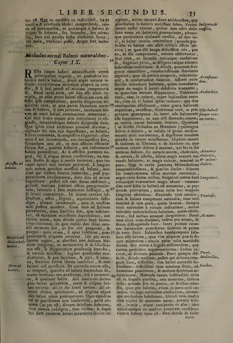 rus ed. ut confidit in indivifibili, ita C.x confilio Sc prudentia Medici compenfanda, tan¬ ta; ed praerogativae, ut quicunque a balneis c- ventus fit futurus , feu fecundus , feu adver- fus , huic uni punfto fadae eledionis bonae , vel malae, vendicari poffit. Atque haec hade- nus. Methodus utendi Balneis naturalibus • Caput IX. 10 REda Itaque balnei adminidratio unum principaliter requirit , ut praehabita ex- quifita notitia balnei , fimul atque naturae u- tentisj conditionum utriufquc propria in eun¬ dis , Sc fi fieri poted ad minima competentia fit. Haud tanta enim, nec fola ede debet in¬ tentio, ut ufus penes balnei efficaciam cum af- fiedu ipfo compenfetur, quanta diligentior re¬ cipiunt, minus obnoxii fiunt accidentibus, qug plurifariam in balneis moledare folent. Verun- Indigenano tamen nodri veteres , quibus non adeo abfo- cotifilia. lutae erant rei balneari^ praeceptiones, plerun- que particularia ejufinodi confilia, ad ejus lo¬ ci, ac balnei incolas remittebant (quando prg- fertim ea balnea non adeo celebris edent no¬ titiae ) ut quae illi longo didicident ufu , pro eo, ac fibi competerent, utentes obfervarent . Nos vero , ut fecurius unicuique confulttim fit, fingulare prius , ac diligens cuique examen habendum confidimus : 8c deinde, quantum feri- pturae conceditur , communidimam datuimus regulam, quae ab utentis temperie, tolerantia- AconrueU^ que , Sc confuctudine fumitur. Adueti enim 1 facilius tolerabunt balneum, quam inconfuetii atque eo magis fi balnei defiderio teneantur , ut quondam monuit Hippocrates. Tolerantia Mtoleratia. vero, tum in robore, atque habitudine uten¬ tis , tum in vi balnei ipfius verfatur a que duo quiritur cura, ut quae partes fecundum natu-20 confequitur affeftiones , cujus gratia balneum ram fe habent, fi non juventur, incolumes fal- tem ab omni balnei commotione remaneant . Cui fane fcopo omnes aliae intentiones in eli¬ gendis, exequendifque balneis dirigenda; funt. Qua; igitur circa eledliones proxime diximus , replicare hic non erit fuperduum, ut balnea, fcilicct commoda, & tempeftiva eligantur ; alio- quin fi aut incommoda, aut intetupediva fint, fperandum non ed ,, ut ejus affatim efficacia; jfccepits ad balnea.. requiritur, necedttas. Commune vero, ac per - ufus balnei petuum praeceptum in omni ufu balnearum fim^er ven- ede fupponimus, ut non nifi domacho jejuno, tye vacuo. ac ventre vacuo balneum ineatur. Quoniam ( ut feribit Oribafius ex Herodoto ) permagna folent a balneis , ac validis id genus medica¬ mentis oriri nocumenta, fi digedione nondum perafta in ventre minidretur. Idipfum monet Sc Galenus in Thermis v. de Sanitate tu. quo futura fint , qualem hidorice , aut informatio 3° nomine cavere debent ji maxime, qui bis in die habita promiferint. At fi affeftus praeterea ur- utentur balneo. Ex naturis autem, cholericis, Mnatura vel fi aliqua minus confentiant, eo ma- & natura, Sc affeffu, bilem magis exacuit na- cholericis, turale balneum, ac magis exiccat, maxime in & rnelan~ potu* Qu,o in cenfu praeterea Melancholicos cholicis. compraehendimus , Sc graciles fimiles : fcientes his temperatarum ufum maxime convenire , atque veris finem utilius. Sanguinei autem funt Sanguineis. cuicunque evacuationi magis idonei ; commo¬ dior vero hifce in balneis ed autumnus, ac prg- geat, jori dudio fe aegri a noxiis tueantur, quo in¬ coepti operis non veniant pg ni tendi. E longin¬ quis autem partibus acceduri ad balnea , ma¬ xime qui viribus fuerint imbecilles , pod pre- parationem condeccntem, duos dies ad minus requiefeant ; podea nifi coeli datus obditerit , perinde votivam fubituri edent peregrinatio¬ nem, falutaria a Deo implorent fuffragia , ac 4° fertim principium , minus enim hoc tempore itinere caveant laf- a:qtiitationis fadi- fe itineri committant. In fitudines , $dus , frigora dium , aliaque incommoda , qua; in caudam mali poffent accedere. Cum vero ad Balneas pervenerint, duos fiiniliter dies, quo refician¬ tur, ab aquarum miniderio fuperfedeant, aut ialtem unam, mox deinde ceteris bene faven¬ tibus initientur. In quo rurfus dati illius con- lilii memores fint , ut fint rite pra;parati . Sc fanguine abundant, rituitofis vero naturis , -p;tHitofis. cum Sc balnea competunt naturalia, tum vere maxime Sc tam potu, quam lavacro. Sumpta vero univerfim a virtute indicatione , minus tolerabit melancholicus balneum, quam chole- ricus , fed melius utroque fanguineus. Porro Mb xtate. cilia: circa vires diximus, eadem per a;tates, Sc fexus didinguenda funt. Inter primos cano¬ nes balnearum protedatur Galenus in primo purgati; quin etiam, fi opus videbitur, pra;-5°de tuen. fanir. Infantibus haudquaquam falu- Hortatio ad parationem aliquam reiterent. Ubi per occa- Medicosbal- liCmein rogare , ac obtedari non definam Me¬ dicos indigenas, ut meminerint fe & Chridia- nos ede, Sc Hippocratica; prudentia; haeredes, Sc naturae minidros : fugiant qiueduofas ma- dicationes, Sc pro facultate, Sc aegri, Sc natu¬ ras, dudeant foliim idonea confulere , Sc non faciant nifi neceffaria. De univerfo autem ufu, ac tempore, quandiu ad balnea manendum fit, P.eanos, Mora ad balnea . bria ede balnea , qttx vim aliquam pra; fe fe¬ rant mineralem i omnia enim talia manifede ficcant. Nec minus a frigidis abdinendum , qug eorum prohibent augmentationem > Eadem ra¬ tione, ac decitatis periculo. Pueri quoque dif- ^uert.. ficile, deinde mulieres, podea qui delicata tem- Mulieribus* perie funt, difficilius, vim balnei naturalis fu- ftinebunti difficillime vero omnium fenes, ob Senibus, humorum paucitatem, Sc multam fpirituumre- certus terminus non praefinitur, nifi a juvamen-^ folutionem. Habenda tamen habitudinis ratio to, Sc qualitate balnei. Alii continuis diebus plus minus quindecim , mane Sc vefpere bal¬ neis utentur: alii in die femel tantum : alii al¬ ternis diebus quiefeentes , ad triginta ufque dies balnei ufum profequentur. Qi^os equidem vel eo potiffimum jure laudaverim, quod ali¬ quem (ut par ed) dierum deleffum habentes, tiim natura; indulgent, tiim viribus: Sc fuper hec dum paulatim balnei juvamenta fentire in- ed in fingulis etatibus, non annorum, Galeno tefte; quando fint ex pueris, ac fenibus robu- dis, quos per balneas, etiam in potu rede cu¬ ramus. Sic ergo univerfam eledionum, ufuum- que merhodum habebimus. Utendi vero modus ciirn triplex fit quantum aquas, potatio icili- cct , lavatio , atque confperfio ex alto : ideo uniufctijufque ex eordine propriam confidcra- tionem habere opus ed . Mox deinde de ftida- tioni-