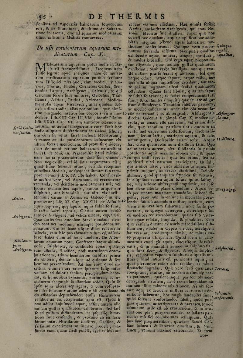 5<* iionibus ad vaporaria balnearum loquendum erit, & de Illutatione > & ultimo de baburra- tione 'n arenis, qup ad aquarum medicatarum ufum inftitui a Medicis confueveie. cedere vidimus effe&um. Hxe omnia feribit Aet:us, authoritate Arch:gen?s, qui etate Ne- Medicus fuit illuftris. Super quae nos ronis correcfione quadam , atque ampFficatioue adhi¬ bita > integram bibendi aquas balnearum me- - thodum confcribenius. Quinque vero propo- Quinque nuntur fervanda inftituta prtecipua j qualitas regula:. exhibendae aqua;, minera, tempus, meufura , i.qualit&t & modus b bendi. Ubi ergo aqua: proponun- Edieatarum aquarum potus hodie in Ita- tur eligenda; , quae nullam guftui qnaiitatem c~ ~ ^ exhibeant; Sane verba intelligas, non qu£ exa¬ cte nullam pree fe ferant q -alitarem , ied qua: neque odore, neque fnpore, neque tadtu, ne¬ que ulla aliqua imprefhone excedant, aut cer¬ te parum ingratam alicui fenfui qualitatem offendant. Quales funta bula?, quas jam fapo- re firbfaifo taxavit, ac lactei temperamenti (uti funt) 6c confimiles (inquit) qua: fe late ad gu- fliim diffunderent. Tenuium \idelicet partium, ac modice calidarum: unde vim obtineant fa- Ve ufu potulentarum aquarum me¬ dicatarum . Cap. X, M lia eft frequentilfimus . Frequens item fuifle legitur apud antiquos : nam de multa¬ tum medicatarum aquarum potibus feribunt tum Hiftorici pieriqiie , tiim Medici. Vitru- v:lis, Plinius, Strabo, Cornelius Celfus, Scri¬ bonius Largus, Archigenes , Galenus , & qui Galenum fecuti funt juniores, Oribafius, Tral¬ lianus , Aetius, Paulus, Avicenna. Medica- mentofas aquas Vitruvius , alias quidem bal¬ neis utiles tradit, alias potionibus, qua: nimi¬ rum purgando interioribus corporis vitiis me-20 die penetrandi , ac abftergendi. Abftergentia Abjl> dentur. Lib.XIII. Cap. III. Vidi , inquit Plinius dicebat Gaienus V. Simpl. Cap. X. modicb ni- tiaqt Quid Gale¬ nus fentiat. Lib. XXXI. Cap. VI. iam turgidos bibendo in tantum, ut annuli integerentur cute. Facit hoc hodie aliquam dubitationem in Galeni fchola , qui cum fit veluti facra anchora Medicorum , is tamen de ufu potulentarum balnearum vix ullam fecerit mentionem. Id promifit quidem, ficut de omni ratione balnearum naturalium in III. de Sani. tu. Prxtermifit haud mirum. trofa, ac amara elle convenit, vel etiam dul¬ cia , qua: tenuium partium fint : quorum in cenfu mei experitnus abfterforium, terebinthi¬ nam , ferum laciis , marinam aquam , & falis omne genus. Diofcoride etiam teftc . Atque hxc circa qualitatem nunc dixiffe fit fatis. Qyo ad mineram autem, nitri fubftantia in primis potulentis aquis maxime idonea eft , & qu;e- ergetv* qu*. x 1 .Minera, nam multa praetermittunt doftiftimi omnes .1° cunque mi fi i fpecies , qua: fcu primo, leu ex Non neglexifie , vel id fatis argumento eft quod hunc bibendi ufum , perinde receptum prioribus Medicis, ac frequentiflimum fuo tem¬ pore meminit Lib. IV. Ubi habet, ^onfuevif- fie multos vere, vel Autumno, ad excrementa accidenti nitri naturam participant. Ut fal , qui aridior nitro , vires abfterforias aquis im¬ primit infignes , ac fervat diutiifime. Deinde alumen, quod quanquatn ftyptica: fit virtutis, in aliquibus tamen aquis foiuta ipfius falfugi- Aetitts, vacuanda, vel dejedtoriis medicamentis uti, vel ne, vim utique fponte manantibus aquis , quibus utique aut fulphuris, aut bituminis, aut nitri vis ineft . Meminit earum N Aetius ex Galeno ( ut ille profitetur) Lib. XI. Cap. XXXIII. de Albulis Tentis: fubtilis admodum mifiure partium , cum ne, vim utique abttergenai imprimit, ut lpie jam dicta: aibulte plane oftendunt. Aqua: ve- Ante a«ne. r6 per aeneam materiam transfufo:, & bene di- geftae, pares qon inveniunt in medicatis poru- Archigenes. Albularum potus Archigenes. aquis loquens, que fapore inquit fubfalfo funt, & tactu lactei teporis. Clarius autem paulo ante ex Arclvgene, ad vefica: ulcera, cap.XXX. Qua: authoritas quoniam brevi quodam elen¬ cho continet modum, ufumque potulentarum aquarum, qui ad hanc ufque diem tenetur in balneis, eam hic pro themate vifum eft adferi- bere: habet enim ad hunc modum. De Albu¬ larum aquarum potu. Conferent itaque alumi- nofcE , fulphureae, & confimiles aqua:, quales 50 natis funt albula:, fi adfint, poft matutinam deam¬ bulationem, trium heminarum tnenfura prima die ebibita: , deinde ufque ad quinque & fex heminas perveniendum. Ad hoc enim quod in- teftina eluunt : aer -etiam ipfarum fuliginofus veficam ad doloris fenfum percipiendum hebe¬ tat, & humoribus exinanitis, puriorem, ac lu¬ cidiorem fanguinis fubftantiam reddit. Quin & ipf.e aqua: ulcera repurgant, 5: cum volupra- virture mineralium fubacuta unde facile pe¬ netrant , ac egregie detergent , deterfaque Jo¬ ca mediocriter corroborant, quales fub Yiter- bio aqua: cal dre, limpida:, & potabiles. Nam qua: craftam ducunt ex aeneis materialibus fub- ftantiam, quales in Cypro virides, acrefque i ha; verrunt, eroduntque nimis, ac minus tu-* to propterea ufurpantur. Quod idem in atra- mentofis contit git aquis, cinereifque, Sc calci- <3c in nonnullis admodum fulphuratis , gHipijUre^, quae funt ficcx, Sc ftyptica:. Aiioqui fulphu- * ris, vel potius vaporum fulphuris aliqualis mi- ftura , haud inlitiiis eft potulentis aquis , ut quas pletLinque reddit actu tepidas, ac minus ftomacho ingratas . Qua: vero ferri qualitates Ferrat concipiunt, multa1, ob eandem acrimonie par¬ ticipationem , qualencunque pariter obtinent detergendi virtutem , fape tamen languidam ob multam illius minera aftrictionem. At ubi fer¬ te infra fubeunt: atque adeo nihil e<uo fanan-60 rata: aque ex accidenti miftura acutiores in de- . ~ o' 11 tr rf 1 n-ii-1 lnk/inHi. ^^ i, ii.1/- SoLvetitia do efficacius deprahendere poffis. Hora autem calidior ad eas accipiendas apta eft. Quod fi non adfint hujufmodi aqua, adfint autem alie nullam guftui qualitatem exhibentes , fed late fe ad guftum diffundentes, he ipfc reliquis me¬ liores funt cenfenda , & proximo ab eis loco bituminofa. Nitrofarum fimiiiter, fi adfint, & falfarum experimentum fumere prodeft , ma¬ jorem enim quam credi poteft, fgpe ex his fuc- terfione habentur, hoc magis laudabiles funt, r , quod folvunt confortando. Ideft , quod pur- cortJtrtan*°-‘ gant quidem, ac refrigerant: & praterea, (quod admodum utile eft ab evacuatione, & in eva¬ cuatione ipfa) purgatas exinde, ac laflatas par¬ ticulas mirifice corroboratas relinquunt. Qui- bus fane proprietatibus , quaedam Sandti Caf- fiani balnea i & Patavina qutedam , & Villa Lucae , veniunt maxime celebranda. Et item For-