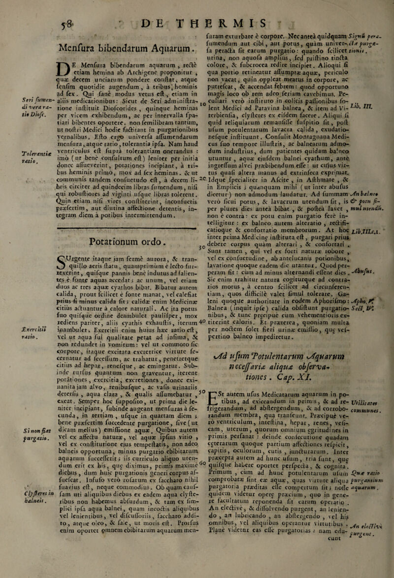 Seri furnen- tii “vera ra~ tio Diofc. T olerantix ratio. £xer citii ratio. Si non fiat ■purgatio. Cly fleret in balneis. ,8* DE THERMIS Menfura bibendarum Aquarum. D E Menfura bibendarum aquarum , redte etiam hemina ab Archigene proponitur quas decem unciarum pondere conftat, atque fenfim quotidie augendum, a tribus \ heminis ad fex. Qui fane modus vetus eft, etiam in furam exturbare e corpore. Nec antea quidquam Sig-nu pera- fumendum aut cibi, aut potus, quam univer-.c7.e fa peradta fit earum purgatio: quando fcilicet tienis. urina, non aquofa amplius, fed priftino tinfta colore, & fubcrocea redire incipiet. Alioqui ii qua portio retineatur aflumptx aqux, periculo non vacat, quin oppleat meatus in corpore, ac putrefeat, & accendat febrem: quod opportuno magis loco ob rem adeo feriam cavebimus. Pe- aliis medicationibus: Sicut de Seri adminiftra-* JO Culiari vero inftituro in colicis pallionibus fo- tione inftituit Diofcorides , quinque heminas lent Medici ad Patavina balnea, & item ad Vi- per vicem exhibendum, ac per intervalla fpa- tiari bibentes oportere, non femilibram tantum, ut noftri Medici hodie fa&itant in purgationibus vernalibus* Efto ergo univerfa aflumendarum menfura, atque ratio , tolerantia ipfa. Nam haud ventriculus eft fupra tolerantiam onerandus : imo (ut bene confultum eft) leniter per initia donec affueverint, potationes incipiant, a tri¬ bus heminis primo, mox ad fex heminas . & ut terbienfia, clyfteres ex eifdem facere. Aliqui fi quid reliquiarum remanfifie fufpitio fit, poft ufutn potulentarum lavacra calida, exudatio- nefque inftituunt. Confulit Montagnana Medi¬ cus fuo tempore illuftris, ac balnearum admo¬ dum induftrius, dum patientes quidam balneo utuntur , aqua: ejufdem balnei cyathum, ante ingreflum alvei prxbibendum efie : ut ctfjus vir¬ tus quafi altera manus ad extrinfeca exprimat. communis tandem confuetudo eft, a decem li-2C Idque fpecialiter in Afcite , in Afthmate , & bris circiter ad quindecim libras fumendum, nifi qui robuftiores ad viginti ufque libras tolerent. Quin etiam nifi vires conftiterint, inconfuetis prcefertim, aut diutina affc&ione detentis, in¬ tegram diem a potibus intermittendum. Potationum ordo. SUrgente itaque jam ferme aurora, 5c tran¬ quillo aeris flatu, quamprimum e ledo fur- texerint, quifque pannis bene indutus ad falien- tes e fonte aquas accedat5 ac unum, vel etiam duos ac tres aqua: cyathos bibat. Bibatur autem calida, prout fcilicet e fonte manat, vel calefiat prius fi minus calida fit; calidx enim Medicina: citius afluantur a calore naturali. Ac ita potus fuo quilque ordine deambulet paulifper, mox in Empiicis i quanquam mihi (ut inter abufus dicetur) non admodum laudatur. Ad fummam vero ficui potus, & lavacrum utendum fit, is & pom fi- per plures dies antea bibat , & poftea lavet , mulutendi*. non e contra: ex potu enim purgatio fere in- telligitur : ex balneo autem alteratio , reftifi- catioque & confortatio membrorum. At hoc j.ib.IH.c.1 inter prima Medicing inftituta eft , purgari prius debere corpus quam alterari , & confortari , Sunt tamen , qui vel ex forti natura: robore , vel ex confuetudine, ab antelucanis potionibus, lavatione quoque eadem die utantur. Quod per¬ peram fit : cum ad minus alternandi eflent dies . Sic enim trahitur natura cogiturque ad contra¬ rios motus , a centro fcilicet ad circunferen- tiam, quos difficile valet fimul tolerare. Ga¬ leni quoque authoritate in eodem Aphorifmo : ^fpho.ft Balnea (inquit ipfe) calida obfiftunt purgatio- SecimIK nibus, & tunc prgeipue cum vehementioris ex- rediens pariter, aliis cyathis exhauftis, iterum4° titerint caloris. Et praeterea, quoniam multa 1 1 ' ” ‘ ‘ ' ! * ‘ n per nodem folet fieri urina: emillio, que vef- pertino balneo impediretur. inambulet. Exercitii enim huius hac ratio eft, vel ut aqua fui qualitate petat ad infima, 3c non redundet in vomitum: vel ut commoto fic corpore, itaque excitata excrctrice virtute fe- cernatur ad fccelliim, ac trahatur, penctretque citius ad hepar, renefque, ac emingatur. Sub- rurftis quantum non graventur, iterent inde potationes, exercitia, excretiones , donec exi- vfd ufum Totulentarum Aquarum necejfaria aliqua obferva tione s . Cap. XL nanitajam alvo, renibufque, ac vafis urinariis deterfis , aqua clara , & qualis allumebatur F73t autem ulus Medicatarum aquarum in po- excat. Semper hoc fuppofito, ut prima die le- | . tibus, ad exiccandum in primis, & ad re- Utilitates niter incipiant, fubinde augeant menfuras a fe- frigerandum, ad abftergendum, & ad corrobo- communes ~—r. : ufque in quartam diem > randum membra, qua tranfeunr. Prxeipuc ve¬ ro ventriculum, intelfina, hepar, renes, vefi- cam, uterum, quorum omnium egritudines in primis perfanat : deinde confecutione quadam ceterarum quoque partium affectiones refpicit, capitis, oculorum, cutis , jundturarum. Inter praecepta autem ad hunc ufum, tria funt, qug dum erit ex his, que diximus, primis maxime00 quifque habere oportet perfpcda, & cognita. eunda, in tertiam , bene prxfertim fuccedente purgatione, five ( ut dicam melius) emiffione aqua. Quibus autem vel ex affectu natura, vel aqua ipfius vitio , vel ex conftitutione ejus tempeftatis, non adeo balneis opportuna, minus purgatio ebibitarum aquarum fuccefierit i iis curriculo aliquo uten- diebus , dum huic purgationis generi corpus af- fuefeat. Infufo vero rofarum ex faccharo nihil fuavius eft, neque commodius. Obquamcauf- fam uti aliquibus diebus ex eadem aqua clyfte- ribus non habemus abfurdum, & tam ex fim- plici ipfa aqua balnei, quam incoctis aliquibus vel lenientibus, vel difcufloriis, faccharo addi¬ to, atque oleo, & laie, ut moris eft. Prorfus enim oportet pinnem ebibitarum aquarum men- Primum , cum ad hunc potulentarum ufum -Quie ratio comprobatae fint ex aqux, quas virtute aliqua purgantium purgatoria prxditas elfe compertum fit > noile aquarum. quidem videtur opere prxeium, quo in gene¬ re facultatum reponenda fit carum operarie Aneledive, Sc dilfblvendo purgent, an lenien¬ do , an lubricando , an abltergendo , vel his omnibus,, vel aliquibus operantur virtutibus . ^fn tlecliv' Plane videttir eas elle purgatorias : nam edu- ‘V* eunt * ^