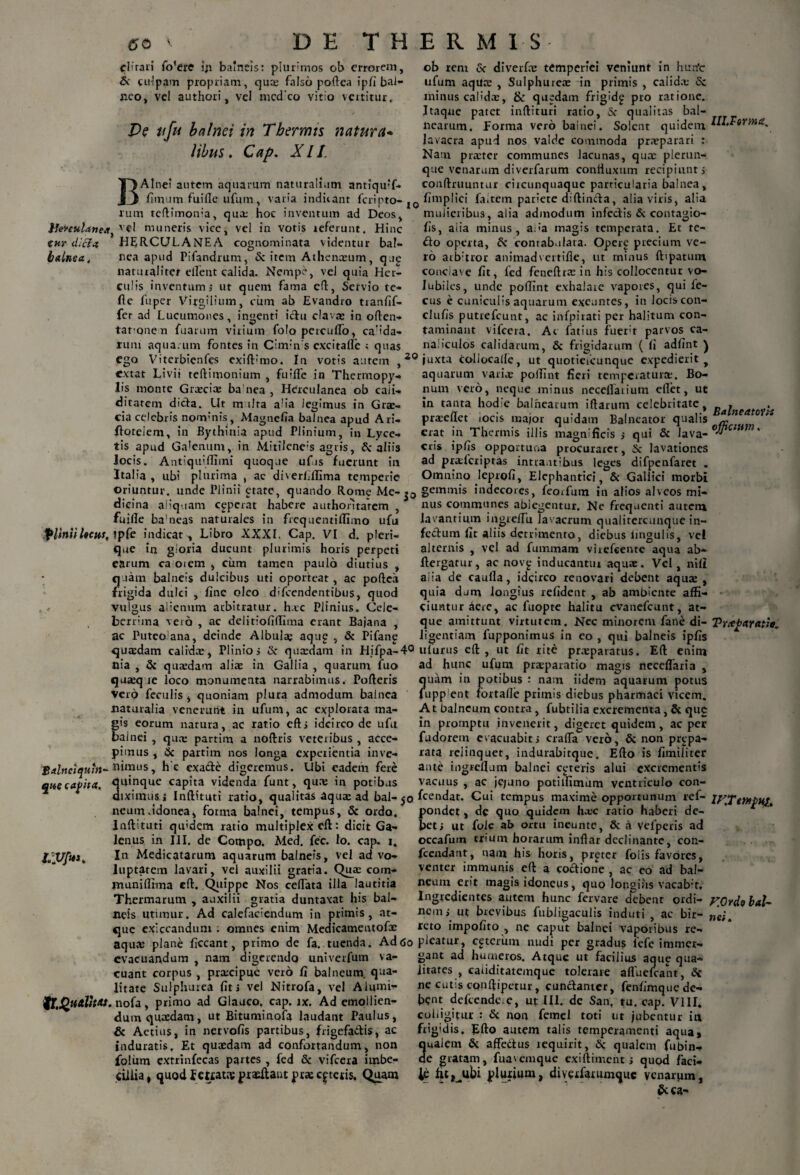 6 0 '• cliraii fo’ere iji balneis: plurimos ob errorem, 6i culpam propriam, qux falso poftea ipfi bal¬ neo, vel authori, vel medeo vitio vertitur. De ufu balnei in Thermis natura- libus. Cap. XII. DE THERMIS cur dici* b alnea. BAlnei autem aquarum naturalium antiquT* fimum fuifle ufum, varia indiiant feripto-j rum teftimon;a, qua: hoe inventum ad Deos, vel muneris vice, vel in votis referunt. Hinc HERCULANEA cognominata videntur bal¬ nea apud Pifandrum, & item Athenxum, que naturaliter elfent calida. Nempe, vel quia Her¬ culis inventum j ut quem fama eft, Servio te- fte fuper VirgUium, cum ab Evandro tranfif- fer ad Lucumones, ingenti ictu clavas in often- taronen fuarum virium folo percuflo, calda¬ rum aquarum fontes in Cimin s cxcitafle ; quas ego Viterbienfes exiftfino. In votis autem , extat Livii teftimonium , fuifle in Thermopy¬ lis monte Graeciae ba nea , Herculanea ob caii- ditarem dicta. Ut m ilra alia legimus in Grae¬ cia celebris nommis, Magnefia baTnea apud Ari- ffoteiem, in Bythinia apud Plinium, in Lyce- tis apud Ga’enum, in Mitilene:s agris, A'aliis locis. Antiquifllmi quoque ufis fuerunt in Italia , ub? plurima , ac diverfilllma temperie ob rem & diverfae temperiei veniunt in hurfc ufum aquae , Sulphureae in primis , calidx Sc minus calidae, & quedam frigidp pro ratione. Itaque patet inftituri ratio, & qualitas bal¬ nearum. Forma vero bainei. Solent quidem lavacra apud nos valde commoda praeparari : Nam praeter communes lacunas, quae plerun- que venarum diverfarum contiuxum recipiunt j conftruuntur circunquaque particularia balnea, fimplici faitem pariete diftincfta, alia viris, alia mulieribus, alia admodum infectis & contagio- fis, aiia minus, a:>a magis temperata. Et te- £to operta, & contabulata. Opere precium ve¬ ro arb:tror animadvertifle, ut rninus ftipatum conclave fit, fed feneftrx in his collocentur vo¬ lubiles, unde poffint exhalare vapores, qui fe- cus e cuniculis aquarum exeuntes, in locis con- clufis putrefeunt, ac infpirati per halitum con¬ taminant vifcera. Ac fatius fuert parvos ca¬ naliculos calidarum, & frigidarum ( fi adfint ) 20 juxta collocalle, ut quotieicunque expedierit , aquarum varix poflTnt fieri temperaturae. Bo¬ num vero, neque minus neceflaiiutn cflfet, ut in tanta hodie balnearum iftarum celebritate, prxeflet iocis major quidam Balneator qualis erat in Thermis illis magnificis ; qui & lava¬ cris ipfis opportuna procuraret, & lavationes ad prxfcriptas intrantibus leges difpenfaret . Omnino leprofi, Elephantici, & Gallici morbi lII.Forma. Balneatoris ojfjicitm. oriuntur, unde Plinii etate, quando Home Me- gemmis indecores, feorfum in alios alveos mi- dieina aliquam ceperat habere authontarem , fuifle ba'neas naturales in frequentiilimo ufu |Hittiiheus, indicat^ Libro XXXI. Cap. VI d. pleri- que in gloria ducunt plurimis horis perpeti earum ca oiem , cum tamen paulo diutius , quam balneis dulcibus uti oporteat, ac poftea frigida dulci , fine oleo d;fcendentibus, quod vulgus alienum arbitratur, hac Plinius. Cele¬ berrima vero , ac delitiofiftlma erant Bajana , ac Puteo ana, deinde Albula? aqup , & Pifanp nus communes ablegentur. Ne frequenti autem lavantium ingreiTu lavacrum qualitercunque in¬ fectum fit aliis detrimento, diebus lingulis, vel alternis , vel ad fummam virefeente aqua ab* ftergatur, ac nov^ inducantur aquae. Vel, nili aiia de caufla, idcirco renovari debent aquae , quia dum longius relident , ab ambiente affi¬ ciuntur Aere, ac fuopte halitu evanefeunt, at¬ que amittunt virtutem. Nec minorem fane di¬ ligentiam fupponimus iu eo , qui balneis ipfis Trxfcaratio, quasdam calidx, Plinio; & quxdam in Hifpa-40 ulurus eft , ut fit rite prxparatus. Eft enim nia , & quxdam alix in Gallia , quarum fuo quxq re loco monumenta narrabimus. Pofteris Vero feculis, quoniam plura admodum balnea naturalia venerunt in ufum, ac explorata ma¬ gis eorum natura, ac ratio eft; idcirco de ufu bainei , qux partim a noftris veteribus , acce¬ pimus , & partim nos longa experientia inve- Balnciquht- Bimus, h'c exa&e digeremus. Ubi eadem fere queeafita. quinque capita videnda funt, qua? in potibus ad hunc ufum prxparatio magis neceflaria , ?uam iu potibus : nam iidem aquarum potus upp ent fortafle primis diebus pharmaci vicem. A t balneum contra, fubtilia excrementa, & que in promptu invenerit, digeret quidem, ac per fudorem evacuabit> craffa vero, & non prgpa- rata relinquet, indurabitque. Efto is fimiliter ante ingreflum balnei ceteris alui excrementis vacuus , ac jc;uno potilfimum ventriculo con¬ diximus i Inftituti ratio, qualitas aqux ad bal- jo feendat. Cui tempus maxime opportunum ref- lyTeMpus * /J t 1 t .4 /X • — A b . — . a L ^ f M A. A A I V |\ ■ I C* 5? — .. d M € *\ •-% 4 d A A— ■ % . .1 J A ■ (a -..a —A 4>. A I— .. l\ Au. d A neum.idonea, forma balnei, tempuS, & ordo. Inftituti qu'dem ratio multiplex eft: dicit Ga¬ lenus in III. de Compo. Med. fcc. Io. cap. i. In Medicatarum aquarum balneis, vel ad vo¬ luptatem lavari, vel auxilii gratia. Qux com* muniftrma eft. Quippe Nos ceiTata illa lautitia Thermarum , auxilii gratia duntaxat his bal¬ neis utimur. Ad calefaciendum in primis, at¬ que exiccanduni. omnes enim Medicamentofx pondet, de quo quidem hxc ratio haberi de¬ bet; ut fole a& ortu ineunte, & a vefperis ad occafum trium horarum inflar declinante, con- fcendant, nam his horis, pr^ter folis favores, venter immunis eft a coctione , ac eo ad bal¬ neum erit magis idoneus, quo longius vacab;t, Ingredientes autem hunc fervare debenr ordi¬ nem; ut brevibus fubligaculis induti , ac bir- reto impofito , ne caput balnei vaporibus re- F.Ordo bal- n c;. aqux plane ficcant, primo de fa. tuenda. Adtfo pleatur, cgtermn nudi per gradus lefe irniner- evacuandum , nam digerendo univerfum va- gant ad humeros. Atque ut facilius aque qua* cuant corpus , prxeipue vero fi balneum, qua- litates , cafiditatemque tolerare afluelcant, Sc litate Sulphurea fit; vel Nitrofa, vel Alumi- ne cutis cqnftipetur, cunctanter, fenfimquede- ^T.QualfW. nofa , primo ad Glauco, cap. jx. Ad emollien¬ dum quxdam, ut Bituminofa laudant Paulus, & Actius, in netvofis partibus, frigefadis, ac induratis. Et quxdam ad confortandum, non foliim extrinfecas partes , fed & vifcera irnbe- bent defcende.e, ut III. de San, tu. cap. VIII. colligitur : Si non femel toti ut jubentur in frigidis. Efto autem talis temperamenti aqua, 3ualem & affedtus tequirit, &; qualem fubin- e gratam, fuavemque exiftiment; qupd faci- ciliia, quodFeKatcvpraeftautprxcitetis. Quam fit^ubi plurium, diverfarumque venarum,