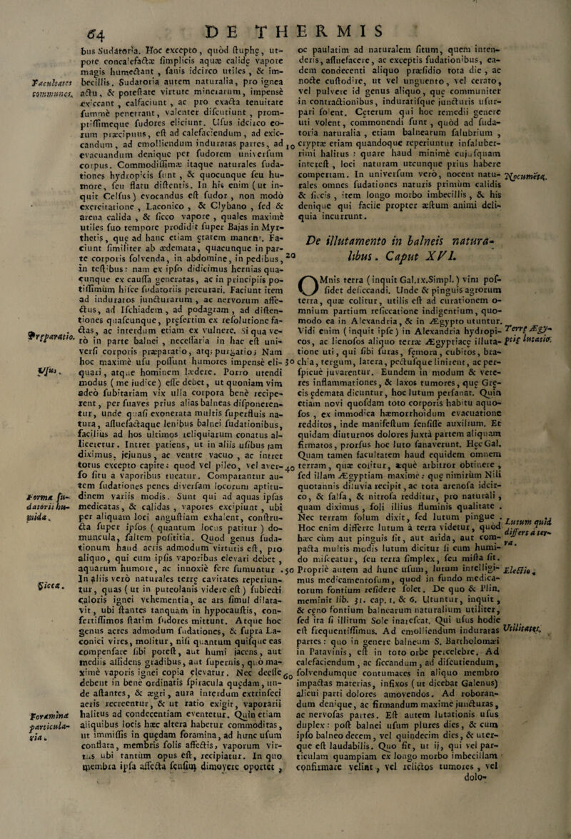 ff4 facultates comyiunes* paratio. VjUi„ forma fu- datorii hu- mda. foramina particula- ?>a„ bus Sudatoria. Hoc excepto, quod ftuphp, ut- pote conca’efa&:e iimplicis aqua: calidg vapore magis hume£tant , fanis idcirco utiles , & im¬ becillis. Sudatoria autem naturalia, pro ignea aftu, & poteftate virtute mineiarum, impense evccant , calfaciunt , ac pro exacta tenuitate fumme penetrant, valenter difeutiunt prom- ptiflimeque fudores eliciunr. Ufus idciico eo¬ rum praecipuus, eft ad calefaciendum, ad exic- candum, ad emolliendum induratas partes, ad I0 evacuandum denique per fudorem uni\erfum corpus. Commodiflimae itaque naturales fuda- tiones hydrop;cis funt , & quocunque feu hu¬ more, feu flatu diftentis. In his enim (ut in¬ quit Celfus) evocandus eft fudor , non modo exercitatione , Laconico , 5c Clybano , fed & arena calida , & ficco vapore , quales maxime utiles fuo tempore prodidit luper Bajas in Myr- thetis, que ad hanc etiam etatem manen\ Fa¬ ciunt fimifiter ab redemata, quacunque in par¬ te corporis folvenda, in abdomine, in pedibus, 20 in teft’bus: nam ex ipfo didicimus hernias qua¬ cunque ex caufta generatas, ac in principiis po- tillirniim hifce fudatoriis percurari. Faciunt item ad induratos junfturarum , ac nervorum aflfe- a us, ad Ifchiadem , ad podagram, ad diften- tiones quafcunque, prgfertim ex refolutione fa¬ ctas, ac interdum etiam ex vulnere. Si qua ve¬ ro in parte balnei , neceftaria in hac eft uni- verfi corporis prxparato, atqr purgatio i Nam hoc maxime ufu poliunt humores impense eli- S<> quari, atque hominem laedere. Porro utendi modus ( me jud;ce) efte debet, ut quoniam vim adeo fubitariam vix ulla corpora bene recipe¬ rent, per fuaves prius alias balneas difponeren- tur, unde quali exonerata multis fuperfluis na¬ tura, afluefactaque lenibus balnei fudationibus, facilius ad hos ultimos reliquiarum conatus al¬ liceretur. Intret patiens, ut in aliis ulibus jam diximus, jejunus, ac ventre vacuo , ac intret torus excepto capite; quod vel pileo, vel avet-40 fo litu a vaporibus tueatur. Comparantur au¬ tem fudationes penes diverfam locorum aptitu- dinem variis modis. Sunt qui ad aquas ipfas medicatas, & calidas , vapores excipiunt , ubi per aliquam loci anguftiam exhalent, conftru- &a fuper ipfos ( quantum loc.ts patitur ) do¬ muncula, faltem pofititia. Quod genus fuda- tionurn haud acris admodum virtutis eft, pro aliquo, qui cum iplis vaporibus elevari debet , aquarum humore, ac innoxie fere fumuntur .50 3n aliis vero naturales terr£ cavitates reperiun- tur, quas ( ut in puteolanis videre eft) fubiecti caloris ignei vehementia, ac ars fimul dilata¬ vit, ubi ftantes tanquarh in hypocauftis, con- fertiflrmos ftatim fndores mittunt. Atque hoc genus acres admodum fudationes, & fupra La¬ conici vires, molitur, nili quantum quifqueeas compenfare libi poteft, aut humi jacens, aut mediis allidens gradibus, aut fupernis, quo ma¬ xime vaporis ignei copia elevatur. Nec deefle6o debent in bene ordinatis fpiracula quadam, un¬ de aftantes, 5c regri, aura interdum extrinfeci aetis recreentur, & ut xatio exigit, vaporarii lialitus ad condecentiam eventetur. Quin etiam aliquibus locis haec altera habetur commoditas, ut immilfis in qupdam foramina, ad hunc ufum conflata, membris folis affe£tisj vaporum vir¬ tus ubi tantum opus eft, recipiatur. In quo ipembra ipfa affe&a fenfiui dimovere oportet , oc paulatim ad naturalem litum, quem inten¬ detis, afluefacere, ac exceptis fudationibus, ea¬ dem conaecenti aliquo pra;lidio tota die , ac no£te cuftodire, ut vel unguento, vel cerato, vel pulvere id genus aliquo, que communiter in contra&ionibus, induratifque juncturis ufur- pari fo!ent. Ceterum qui hoc remedii genere uti volent, commonendi funt, quod ad fuda- toria naturalia , etiam balnearum falubrium , cryptas eriam quandoque reperiuntur infaluber- limi halitus : quare haud minime cujufquam intereft , loci naturam utcunque prius habere compertam. In univerfum vero, nocent natu¬ rales omnes fudationes naturis primum calidis & liccis , item longo morbo imbecillis , &. his denique qui facile propter asftum animi deli¬ quia incurrunt. De illutamento in balneis natura¬ libus. Caput XP1. T^ocumeta. Terre /Egy- pti£ lutatiff. OMnis terra (inquit Gal.ix.Simpl.) vini pof- lidet deficcandi. Unde & pinguis agrorum terra, quas colitur, utilis eft ad curationem o- mnium partium reliccatione indigentium, quo¬ modo ea in Alexandria, & in ^Egypto utuntur. Vidi enim (inquit ipfe) in Alexandria hydropi¬ cos, ac lienofos aliquo terne Aegyptiace illuta- tione uti, qui libi furas, femora, cubitos, bra¬ cili, tergum, latera, pectufque linirent, aeper- fpicue juvarentur. Eundem in modum & vere- res inflammationes, & laxos tumores, qu£ Gre- cis ^demata dicuntur, hoc lutum perfanat. Quin etiam novi quofdam toto corporis habitu aquo- fos , ex immodica haemorrhoidum evacuatione redditos, inde manifeftum fenfifie auxilium. Et quidam diuturnos dolores juxni partem aliquam firmatos, piorfus hoc luto fanaverunt. HecGal. Quam tamen facultatem haud equidem omnem terram, quae colitur, atque arbitror obtinere , fed illam Aegyptiam maxime: qu£ nimirum Nili quotannis diluvia recipit, ac tota arenofa idcir¬ co, & falfa, & nitrofa redditur, pro naturali, quam diximus , foli illius fluminis qualitate . Nec terram folum dixit, fed lutum pingue . Hoc enim diflerre lutum a terra videtur, quod haec citm aut pinguis fit, aut arida, aut com- pafta multis modis lutum dicitur fi cum humi- do mifceatur, feu terra fimplex, feu mifta fit. Proprie autem ad hunc ufum, lutum intelligi- £lefi',0^ mus med;camenrofum, quod in fundo medica¬ torum fontium relidere folet. De quo & Plin, meminit lib. 31. cap. 1. & 6. Utuntur, inquit , & c£no lontium balnearum naturalium utiliter, fed ita fi illitum Sole inarefeat. Qui ufus hodie eft frequentilfimus. Ad emolliendum induratas partes: quo in genere balneum S. Bartholomasi in Patavinis, eft in toto orbe percelebre. Ad calefaciendum , ac ficcandum , ad difeutiendum, folvendumque contumaces in aliquo membro impactas materias, infixos (ut dicebat Galenus) alicui parti dolores amovendos. Ad roboran¬ dum demque, ac firmandum maxime juncturas, ac nervofas partes. Eft autem lutationis ufus duplex: poft balnei ufum plures dies, & cuna ipfo balneo decem, vel quindecim dies, & uter¬ que eft laudabilis. Quo fit, ut ij, qui vel par¬ ticulam quampiam ex longo morbo imbecillam confirmare velint, vel relictos tumores, vel dolo- Lutum quii differt a ter¬ ra. Utilitates,