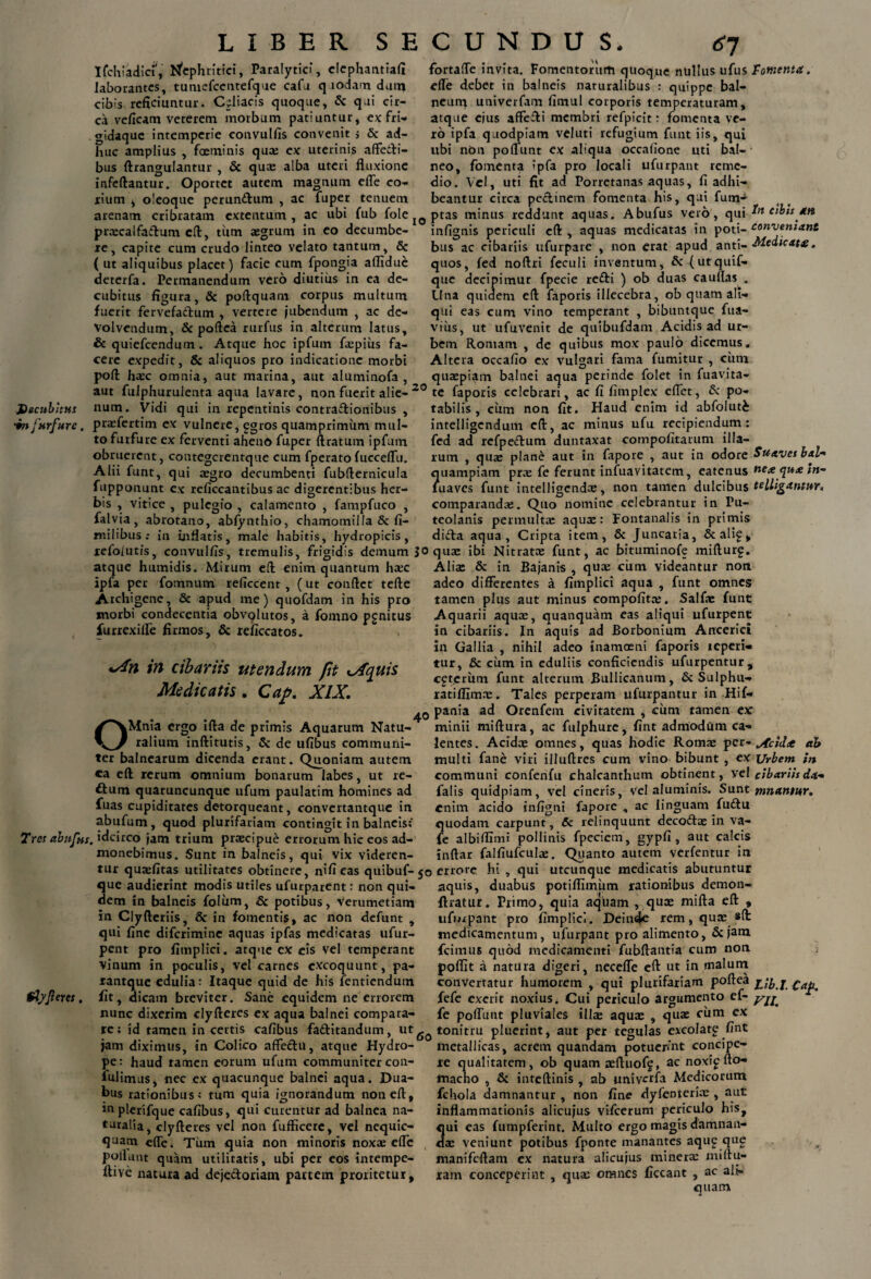 Ifchiadia, Nephritici, Paralytici, clephantiafi laborantes, tumefcentefque cafa quodam datu cibis reficiuntur. Cfliacis quoque, Sc qui cir¬ ca veficam veterem morbum patiuntur, ex fri¬ gidaque intemperie convulfis convenit s & ad¬ huc amplius , foeminis qux ex uterinis affetli- bus ftrangulantur , & qua: alba uteri fluxione infeftantur. Oportet autem magnum elle co¬ rium ^ oleoqtie perundflum , ac fuper tenuem arenam cribratam extentum , ac ubi fub fole prxcalfaflum eft, tiim aegrum in eo decumbe¬ re, capite cum crudo linteo velato tantum, & ( ut aliquibus placet) facie cum fpongia affidue deterfa. Permanendum vero diutius in ea de¬ cubitus figura, & poftquam corpus multum fuerit fervefa&um , vertere jubendum , ac de¬ volvendum, Sc poftea rurfus in alterum latus, & quiefeendum. Atque hoc ipfum fxpius fa¬ cere expedit, Sc aliquos pro indicatione morbi poft hxc omnia, aut marina, aut aluminofa , fortafle invita. Fomentorum quoque nullus ufus Fomenta. elle debet in balneis naturalibus : quippe bal¬ neum univerfam fimul corporis temperaturam, atque ejus affefti membri refpicit: fomenta ve¬ ro ipfa quodpiam veluti refugium funt iis, qui ubi non polfunt ex aliqua occalione uti bal¬ neo, fomenta ipfa pro locali ufurpant reme¬ dio. Vel, uti fit ad Porretanas aquas, fi adhi¬ beantur circa pe&inem fomenta his, qui fum-* I0 ptas minus reddunt aquas, Abufus vero, qui cibis an infignis periculi eft , aquas medicatas in poti- conveniant bus ac cibariis ufurpare , non erat apud anti- Medicate. quos, fed noftri feculi inventum, Scf ut quif- que decipimur fpecie refti ) ob duas cauflas . Una quidem eft faporis illecebra, ob quam ali¬ qui eas cum vino temperant , bibuntque fua- viixs, ut ufuvenit de quibufdam Acidis ad ur¬ bem Romam , de quibus mox paulo dicemus. Altera occafio ex vulgari fama fumitur , cum quaepiam balnei aqua perinde folet in fuavita- aut fulphurulenta aqua lavare, non fuerit alie- 20 te faporis celebrari, ac fi fimplex effet, Sc po¬ tabilis, cum non fit. Haud enim id abfoluti intelligcndum eft, ac minus ufu recipiendum: fed ad refpeclum duntaxat compofitarum illa¬ rum , qux plane aut in fapore , aut in odore Suaves bal- ?uampiam prae fe ferunt infuavitatem, eatenus nex qu<e ln- uaves funt intelligendae, non tamen dulcibus telligantm. comparandx. Quo nomine celebrantur in Pu¬ teolanis permulta: aqux: Fontanalis in primis dida aqua, Cripta item, Sc Juncaria, Scali£, Decubitus num. Vidi qui in repentinis contra&ionibus ■in furfure. prxfertim ex vulnere, ggros quamprimum mul¬ to furfure ex ferventi aheno fuper ftratum ipfum obruerent, contegcrentque cum fperatofucceiru. Alii funt, qui aegro decumbenti fubfternicula fupponunt ex reficcantibus ac digerentibus her¬ bis , vitice , pulegio , calamento , fampfuco , falvia, abrotano, abfynthio, chamomilla & fi- milibusin inflatis, male habitis, hydropicis, refolutis, convulfis, tremulis, frigidis demum jo qux ibi Nitratae funt, ac bituminofe mifturg. atque humidis. Mirum eft enim quantum haec Aliae Sc in Bajanis , qux cum videantur non ipfa per fomnum reficcent, ( ut conflet tefte Archigene, Sc apud me) quofdam in his pro morbi condecentia obvolutos, a fomno pgnitus furrexiffe firmos, Sc reficcatos. Mn in cibariis utendum fit iXquis Medicatis. Cap. XIX. OMnia ergo ifta de primis Aquarum Natu¬ ralium inftitutis, Sc de ufibus communi- ter balnearum dicenda erant. Quoniam autem ca eft rerum omnium bonarum labes, ut re¬ atum quaruncunque ufum paulatim homines ad fuas cupiditates detorqueant, convertantque in abufum, quod plurifariam contingit in balneis: Tres abufus. idcirco jam trium prxeipue errorum hic eos ad¬ monebimus. Sunt in balneis, qui vix videren- adeo differentes a fimplici aqua , funt omnes tamen plus aut minus compofitx. Salfx funt Aquarii aqux, quanquam eas aliqui ufurpent in cibariis. In aquis ad Borbonium Ancerici in Gallia , nihil adeo inamoeni faporis teperi- tur, Sc cum in eduliis conficiendis ufurpentur, ceterum funt alterum Bullicanum, Sc Sulphu¬ rati ffimx. Tales perperam ufurpantur in Hif- pania ad Orenfem civitatem , cum tamen ex: minii miftura, ac fulphure, fint admodum ca¬ lentes . Acidx omnes, quas hodie Romx per- ^cidte ab multi fane viri illuftres cum vino bibunt , ex Urbem in communi confenfu chalcanthum obtinent, vel cibariis da- falis quidpiam, vel cineris, vel aluminis. Sunt mnantur, enim acido infigni fapore , ac linguam fuftu quodam carpunt, & relinquunt deco£tx in va- fe albiflimi pollinis fpeciem, gypfi , aut calcis inftar falfiufculx. Quanto autem verfentur in tur quxfitas utilitates obtinere, nifi eas quibuf- 50 errore hi , qui utcunque medicatis abutuntur ^ ■. a — _■ * * ^ . J!« -—.et e * _ * _ 1 _ I . * fiz . ^ ^^ u. L .. ^ J ^ 4— que audierint modis utiles ufurparent: non qui¬ dem in balneis foliim, Sc potibus, verumetiam in Clyftcriis, Sc in fomentis, ac non defunt , qui fine diferimine aquas ipfas medicatas ufur¬ pent pro fimplici. atque ex eis vel temperant vinum in poculis, vel carnes excoquunt, pa- rantque edulia: Itaque quid de his fentiendum fAyJleres. fit, dicam breviter. Sane equidem ne errorem nunc dixerim clyfteres ex aqua balnei compara- aquis, duabus potiffimum rationibus demon- ftratur. Frimo, quia aquam , qux mifta eft , ufurpant pro fimplici. Deinde rem, qux «ft medicamentum, ufurpant pro alimento, Sejam fcimus quod medicamenti fubftantia cum non poflit a natura digeri, neceffe eft ut in malum convertatur humorem , qui plurifariam poftea ^ib.I.^a^. fefe excrit noxius. Cui periculo argumento ef- y^ fe poffunt pluviales illx aqux , qux cum ex re; id tamen in certis cafibus fadlitandum, llttonitru pluerint, aut per tegulas excolate fint jam diximus, in Colico affe£lu, atque Hydro¬ pe: haud tamen eorum ufum communiter con¬ tulimus, nec ex quacunque balnei aqua. Dua¬ bus rationibus: tum quia ignorandum non eft, in plerifque cafibus, qui curentur ad balnea na¬ turalia, clyfteres vel non fufficere, vel nequic- quam effe. Tum quia non minoris noxx effe poliant quam utilitatis, ubi per eos intempe- ftive natura ad dejecloriam partem proritetur. metallicas, acrem quandam potuerint concipe¬ re qualitatem, ob quam xftuoff, ac noxip fto- macho , Sc inteftinis , ab univerfa Medicorum fchola damnantur , non fine dyfeDterix , aut inflammationis alicujus vifcerum periculo his, qui eas fumpferint. Multo ergo magis damnan- dx veniunt potibus fponte manantes aque qug manifeftam ex natura alicujus minerx miftu- ram conceperint , qux omnes ficcant , ac ali¬ quam