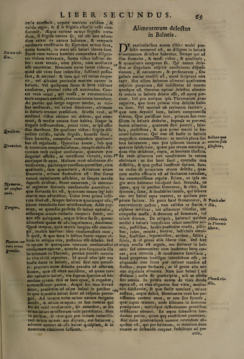 calidum , & Forma vi¬ cius, ratio acceflcrit, utpote ambiens calida regio, & fi is frigidis cibariis vefci con- ftieverit. ^Equa ratione minus frigidis uten¬ dum, fi frigida natura fit, vel ubi non admo¬ dum caleat e* natura balneum , & temporis mediocris conftitutio fit. Cgterum minus ficca, quam humida, in omni ufu balnei idonea funt. Porro cum natura hominis compenfata diligen¬ ter virium tolerantia, forma virtus inftitui de¬ bet: num tenuis, niim plena, num mediocris Alimentorum delemus in Balneis. IO Qualka*. efle conveniat. Neminem enim latere videtur, quod ubi vires funt imbecilla:, fuftineri poftu- lant, & recreari: & item qui vel totius corpo¬ ris , vel alicujus particula: maciem curant in balneis. Vel quifquam fanus & bene victitare confuetus, pleniori victu eft nutriendus. Con¬ tra vero tenui , qui crafla , ac excrementicia mole corporis onerofi, extenuationem intendunt. Ac pariter qui longo urgente morbo, ac viri¬ bus mediocres, vel etiam febrientes, ultimum in balneis tentant praelidium. Selerta vero, ac20 mediocri virtus ratione uti debent, qui com¬ muni, & media: naturae funt habitu. Itaque in fingulis inftituendum, prout vires, ac ipfi affe¬ ctus docebunt. De qualitate virtus ; frigida dif- pofitio calidis, calida frigidis, humida ficcis , ficca humidis, compofita compofitis qualitati- . bus eft regulanda. Quantitas autem , fub qua Quatit st as, £, numerum comprehendimus, inexplicabilis eft : tantum vero cuique confulatur, quantum pro lingulari affedu , ac necelfitate virtutis, tole-J° xantiaque fit opus. Multam certe eduliorum di- •Verfitatem, pariterque excelTum quemlibet, cuna ?|ualitatis , tum quantitatis , Avicennae etiam ententia , evitare ftudendum eft : Hoc freno contra repletionem adhibito, ut femper menfae fuperfit aviditas. Penes numerum, in commu¬ ni regimine fanitatis confuetudo attenditur : quee lervanda h:c eft, quantum tamen legi bal¬ nearia: non adverfetur. Cujus inter prima infti- tuta illud eft, femper balneum quocunque ufu ,4° jejuno ventriculo fore miniftrandum. Adde prg- terea, ut quandiu perfeda fit balnei operatio , ceflataque omnis turbatio corporis fuerit, ne¬ que efle quicquam , neque bibere fas fit, quem¬ admodum quum de ufu loquebamur, docuimus. Quod tempus, quia multis iongius efle contin- SfutHerus, & confue- fudo. Tempss, oir > multis brevius: ideo confuetudinis cura Veterum cur rara erant grandia, & quid, & qua hora is folitus fuerit capere ci¬ bum in reliqua vita , pofterior efle debebit. Sed in totum fe quenquam veterum confuetudini 50 conformare oportet, quando pro frequentia illa lavationum in Thermis, perrara prandii mentio in vita civili repetitur. Id quod ufus iple nos hodie docet in balneis, aliter fieri non potuif- fe: plurimis enim didudo prandio ad ortavam horam, quae eft ultra meridiem, ad quam tar¬ dat operaro balnei, vix fuperat fpatiumad ite¬ randam egnam. Nifi ut loco egnae, fi expediat, Commeflentur parum. Atque hic mos fervari debet, praefertim ad ufum balnei in potibus ,gQ in quo operatio balnei folet ad vefperas proro¬ gari. Ad lavacra enim minor naturae fatigatio accidit, & minus tenpusj ut hoc nomine qui bis die vefci confneverit, bis comedere, ac bis etiam balnei minifterium inire permittatur. Non in potibas. Si »eio quis pro virium imbecilli¬ tate minus to eret aut dictam, aut balneum , adimere oportet ab ufu balnei quidpiatn, & in numerum cibationes fulficere. DE particularibus autem cibis: multi pro¬ ferto momenti eft, ut diligens in balneis alimentorum desertus habeatur. Nempe qui ad illas formulas , & modi virtus , & qualitatis , Sc quantitatis congruus fit. Qui tamen dele- rtus ut fingulares refpicit conditiones difpofi- tionum , & naturarum , Sc perfonarum , lin¬ gularis potius eonlilii eft , quod feriptura non capit. Nec ullam balneum alimenti qualitatem requirit propriam , fed indifferens ad unum¬ quodque eft. Omnino optimi delertus alimen¬ ta omnia in balneis debere efle, eft operg pre¬ cium . Vel pro antiqua ipfa Thermarum prae¬ rogativa, qua inter primas vitae delicias habi¬ tae funt. Vel maxime ob caritatem fanitatis , qua: tota depoliti loco, balneis compromifla videtur. Quo potiflime jure, primum hoc con- filium in balneis dederim , Imfenfa ne f arcane. Sunto alimenta , quantum fieri poterit , falu- bria , elertiflmia , & qua: primi meriti in bo¬ nitate habeantur. Qui mos eft hodie in balneis magnificis communilfimus : ut merito plura fint loca balnearum , non pro ipfarum tantum a- quarum falubritate, quam pro rerum omnium, quas vita deliderat, copia, ac bonitate illuftria. Ea vero alimenta tres conditiones in totum obtineant : ut fint boni fucci , coneortu non difficilia, & qua: guftui inoffense fapiant. Sun¬ to rurfus de primarum rerum delertu , qua¬ rum multa efficacia eft ad fanitatem tuendam, ha: communiflima: regula:. Prima, ut ipfa re¬ gio aeris habeatur inculpate fani. Secunda, ut aqua:, qup in potibus fumuntur, 6c cibis, fint fyncerac, fana:, Sc laudabiles incolis, qui bibunt eas: nec balnei aqua utantur, ut quidam per¬ peram faciunt. Sit panis bene fermentatus, & convenienter cortus , non calidus ut ftatim e clybano mittitur , nec ullatenus vitiofus, nee compartte maffe, & .(duorum ad fummum , vel trium dierum. De reliquis , balnearii quidam medici a balneis interdicunt rebus omnibus azi- mis, paftilibus, herbis praefertim crudis, pifei- bus , cafeo, recorta , butyro, larticiniis omni¬ bus, frurtibus , leguminibus, acribus , falitis , frivis, 6c id genus aliis libera: vita:. Sed haec nimis exarta eft regula, nec fervatur in bal¬ neis: fed communiter cum laudentur bone car¬ nes , ova recentia , & condimenta familiaria , haud propterea intelligas interdirtum efle , ut aliquando non liceat pro ratione tranfire ad frurtus , atque herbacea , ac id genus alia mi¬ nus regularia alimenta. Nam jure balnei ( uti diximus ) nulla fit prcefcriptio , nili ut elerta fint omnia. In primis autem de vinis danda Opera eft, ut vina eligantur fine vitio, medio¬ cris fubftantia:, & qua: facile nutriant , minus auftera, neque dulcia. Nominatim vero hac po- tilfimiim careant noxa , ut non fint fumola , qua: caput tentent, unde bibentes in fomnum praecipitant, multifque defluxionum generibus redduntur obnoxii. Ex sequo fubaultera lau¬ dantur potius, quam qu£ exaftifsime penetrant. Hoc enim penetrationis nomine cavendum ali¬ quibus eft , qni per balneum, ac jejunium dum exucco ac iitibundo corpore fathifcunt ad po¬ cula. balnea qt*9 nomine fiae lllujiria.. Vanis el$d ciio. Fi cius ratio in Thermis Ubera. Vinoru ele- Slio.