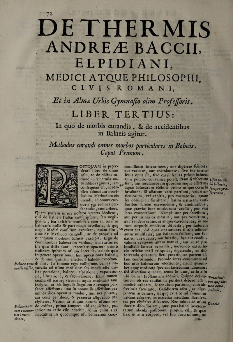 Balnea quot modis utilia. balnearum tres commu¬ nes inten- tioner\ DE THERMIS ANDREdE BACCII, ELPIDI ANI, MEDICI ATQUE PHILOSOPHI, CIVIS ROMANI, Et in Alma Urbis Gymnafto olim Profejforis. LIBER. TERTIUS: In quo de morbis curandis , & de accidentibus in Balneis agitur. Methodus curandi omnes morbos particulares in Balneis, Caput Primum. OSTQUAM in proce¬ denti libro de omni ufu, ac de vidus ra¬ tione in Thermis na- intentiones , aut digerere fcilicet» dico admodum necef- farium, Methodum eis utendi, ad omnes cor¬ poris egritudines per- fanandas, confcribcre. Quam partem miror noftros veteres Medicos , qui de balneis Italiae confcripfere , feu negli- gentia , feti infeitia omififle s cum in tota re balnearia nulla fit pars magis neceflaria, & qup munifllmae aut vacuare, aut corroborare , live his intrin- feciis opus fit, five extrinfecixsj primo balnea¬ rum potatio convenire poteft. Nam fi vifcerum ufus potu» turalibus egimus, jam fint, aut interaneorum quorumcunque affedus> jn balneis confequens eft , ac Me- aquae balnearum ebibiti primo utique occurfu juvabunt. Si aliarum vero partium, veluti at~ ferendus. ticulorum, vel capitis, pro vacuatoria , quam' hae obtinent , facultate , ftatim naturam craf- fioribus faltem excrementis , 8c cruditatibus , quae praeviae funt morborum caufii , per vias latas exonerabunt. Nempe aut per feceffiim , aut per urinarios meatus , aut per vomitum , aut tandem tenuiora aliqua excrementa, in to¬ tum corporis ambitum difperfa , per ludorem magis Medici confilium expofeat , quam ifta , 50 excutient. Ad quas operationes fi alia adhibe quae de Methodo curandi , ac de propriis ad quenquam morbum balneis praecipit. Ergo de communibus balnearum viribus, tria rurliis ex his quae dida funt , recenfere oportet; primo ordinem ipforum ufuum inter fe, deinde quo in genere operationum fint operationes balnei, & demum quinam effedus a balneis expedan*. di fint. In fumma ergo colligimus balnea na¬ turalia ad ufum medicinae fex modis efte uti- antur minifteria aut balneum fcilicet, aut fu- datio, autduccia, autlutatio, hcc aut coadiu- Vabunt tanquam altera manus , aut certe pro • localibus facient remediis , movendo extrinfe- ciis relidas mali reliquias, digerendo, ac dif- lolvendo quantum fieri poterit, ac partem il¬ lam confortando . Proinde inter communes ad hos ufus balnearum elediones , haud quamli¬ bet aque medicate fpeciem faciebamus idoneam» lia: potatione, balneo, afperfione , vaporatio-60 fed diverfam quadam tenus in uno, ac in alio & faburratione. Haud tamen ufu balnei fubftantiam requiri. Quippe delica- Potationi- tiorem ob eas caudas in potibus debere efie ■> bus que ido- modice calidam, & tenuium partium, cum ab- nea aqua. fterforia facultate. Calidiorem adu , ac dige- Balneis. rentem in balneis, ut qu£ ex alto ad fumrnum valeant educere, ac materias interdum fiatulen- tas per clyfteres difeutere. Nec minus ad ufuni x?^cc/#c duccix difcufloriam, qux pars balnei invetera¬ tarum alicubi paflionum propria eft:, & qua: fixx in alto corpore, vel fub duro olli um, ac jun- ne, illutatione, coada efi: naturg virtus in aquis medicatis tam inclyta, ut his lingulis fingulum quemque per- faner affedum •• imo in nonnullis affedibus per omnes illos operatur modos , aut ner plures , aut certe per duos, & praeterea aliquando per clyfteres. Verum ut aliquis horum ufuum or¬ do exiftar, prima femper: ubi requiritur, po¬ tationum ratio efte debebit. Cum enim tres habeantur in quocunque ufu balnearum com-