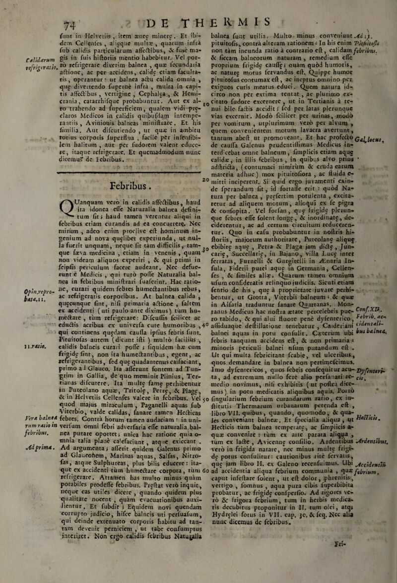 funt in Helvetiis, item tEnec minere. Et ibi¬ dem Ce!lenies , aii^que multa: , quarum infra fub calidis particularum affedibus, & fuse ma- Calidarum *a fuis biftoriis mentio habebitur. Vel por- refrirtrath, r° rc^’oerare dixerim balnea , qua: fecundaria J * * adione, ac per accidens, calide etiam faculta¬ tis, operantur: ut balnea adu calida omnia , que divertendo fuperne infra , multa in capi¬ tis affedibus , vertigine , Cephalca , & Hemi¬ crania, catarrhifque probabuntur. Aut ex al¬ to trahendo ad fuperficiem, qualem vidi pre- claros Medicos in calidis quibufdam intempe¬ rantiis , Avinionis balneas minidrare. Et his limilia. Aut difeutiendo , ut qua: in ambitu totius corporis fuperflua , facile per infenfibi- lem halitum , aut per fudorem valent educe¬ re, itaque refrigerare. Et quemadmodum nunc dicemuS* de febribus. Febribus. 20 Qfln.rcpro- bata.u. u:ratio. Vera balnea rum ratio in febribus. Ad prima. QUanquam vero in calidis affectibus, haud ita idonea effe Naturalia balnea defini¬ tum fit j haud tamen verentur aliqui in febribus etiam curandis ad ea concurrere. Nec mirum , adeo enim proclive ed hominum in¬ genium ad nova qualibet experiunda, ut nul¬ la fuerit unquam, neque fit tam difficilis, tam- que laeva medicina , etiam in venenis, quam-5 non videam aliquos experiri , & qui primi in feipfis periculum facere audeant. Nec defue¬ runt e Medicis , qui tuto pofTe Naturalia bal¬ nea in febribus miniftrari fuaferint. Hac ratio¬ ne, curari quidem febres humedantibus rebus, ac refrigeratis corporibus. At balnea calida , queounque fint, nifi primaria adione , faltem ex accidenti (uti paulo ante diximus) tum hu- tnedare , tum refrigerare: Difcuflis fcilicet ac edadis acribus ex univerfa cute humoribus ,4° qui continens qupdam cauda ipfius febris funt. Pituitofas autem (dicunt ifti ) multo facilius , calidis balneis curari poffe > fiquidem ha: cum frioidpfint, non ita humedantibus, egent, ac refrigerantibus, fed que quadantenus caifaciant, primo ai Glauco. Ita aderunt fontem ad Tun- grim in Gallia, de quo meminit Plinius, Ter¬ tianas difeutere. Ita multe famg perhibentur jn Puteolano aqua:, Tritolp, Perrp, & Plage, & in Helvetiis Cellenfes valere in febribus. Vel 50 ejuod majus miraculum , Paganelli aquas fub Viterbio, valde calidas, fanare tamen Hedicas febres. Contra horum tamen audaciam : in uni- verfum omni febri adverfaria ede naturalia bal¬ nea putare oportet i unica hac ratione quia o- tnnia talia plane calefaciunt , atque exiccant . Ad argumenta i aderit quidem Galenus primo ad Glaucofiem, Marinas aquas, Sal fas, Nitro- fas, atque Sulphureas, plus bilis educere: ita¬ que ex accidenti tinn humedare corpora, titm 60 refrigerare. Attamen has multo minus quam potabiles prodede febribus. Preftat vero inquit, neque eas utiles dicere , quando quidem plus qualitate nocent , quam evacuationibus auxi- Jientur . Et fubdir ; Equidem novi quendam corrupto judicio, hifce balneis uti perfuafum, qui deinde extenuato corporis habitu ad tan-. tam devenit perniciem , ut tabe confumptus interiret. Non ergo calidis febribus Natu^fli» balnea funt utilia. Multo minus conveniunt Ad Q. pituitofis, contra alteram rationem: In his enim Titisitoft non tam ineunda ratio a contrario eft , calidam febribus. & ficcam balneorum naturam , remedium ede proprium frigidg caudes emam quod humoris, ac naturg motus fervandus ed. Quippe humor pituitofus contumax ed, ac ineptus omnino per exiguos cutis meatus educi. Quem natura id¬ circo non per extima tentat , ac plurimo ex¬ citato fudore excernere , ut in Tertianis a te¬ nui bile fadis accidit i fed perlatas plerunquc vias excernit. Modo fcilicet per urinas, modo per vomitum , utplurimum vero per alvum , quem convenientem motum lavacra avertunt, tantum abed ut promoveant. Et hac profedo Qa^iecus^ de cauda Galenus prudentidnnus Medicus in- terdiecbat omne balneum, fimplicis etiam aque calida:, in illis febribus, in quibus alvo prius addrida, (contumaci nimirum & cruda earum materia adhuc) mox pituitofiora , ac fluida e- mitti inciperent. Si quid ergo juvamenti exin¬ de fperandum fit, id fortade erit : quod Na¬ tura per balnea , prefertim potulenta , excita¬ retur ad aliquem motum, alioqui ex fe pigra & confopita. Vel forfan, qti£ frigide plerun- que febres effe folent longg, & inordinate, de¬ ciderentur, ac ad certum circuitum reduceren¬ tur. Quo in cafu probabuntur in nodris hi- ftoriis, majorum authorirate, Puteolane alique ebibit^ aque , Petra & Plaga jam dide, J un¬ cari? , Succellarip, in Bajano, villa Luc^ inter ferratas, Furnelli <3c Guroitelli in Alnaria In- fula, Fiderii putet aqu£ m Germania, Cellen¬ fes , & fimiles alia:. Quarum tamen omnium ufum confideratis relinquo judiciis. Sicuti etiam fentio de his , que a proprietate juvare perhi¬ bentur, ut Grotta, Viterbit balneum» & quae in Alfatia traduntur fanare Quartanas. Mon¬ tanus Medicus hac noftra aetate percelebris pue- Conf.XI^. ro tabido, & qui alui fluore pene dyfenterico, febrio, ac* adiduaque dedillatione tenebatur , Catderiani c,t“eTyt,,~ balnei aquas in potu confulit. Caiteriim ubi busbalnt4^ febris tanquam accidens ed, & non primaria * minoris periculi balnei nfum putandum ed . Ut qui multa febricitant fcabie, vel ulceribus, quos demandare in balnea non pertimefeimus. Imo dyfentericos , quos febris confiequttur acu- Dyfenttri- ta, ad extremum nullo fere alio perfanari re- medio novimus, nili exhibitis (ut poftea dice¬ mus) in potu medicatis aliquibus aquis. P0110 fingularium febrium curandarum ratio, ex in¬ dituris Thermarum urbanarum petenda ed , libro VII. quibus, quando, quomodo, & qua- , les conveniant balnea:. Et fpecialia aliqua, ut Heclicts. Hedicis tum balnea temperate, ac fimplicis a- qucE convenire : tum ex arte parata aliqua , tum ex lade , Avicennc confilio. Ardentibus Ardentibus. vero in frigida natare, nec minus multe frigi¬ de potus confulitur: cautionibus lite fervatis, que jam libro II. ex Galeno rccenfuimus. Ubi utecidentm ad accidentia aliqua febrium communia , qux febrium. caput infedare folent , ut ed dolor, .phrenitis, vertigo , fomnus , aqua pura cibis fuperbibita probatur, ac frigid^ conlperfio. Ad rigores ve¬ ro & frigora febrium, tum in herbis medica¬ tis decubitus proponitur in II. tum olei, atqs Hydrelei fotus in VII. cap, je. & feq. Nec alia nunc dicemus de febribus. Iri-