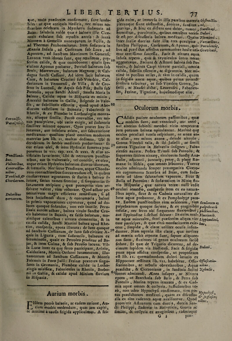 io Convuljis. 'Paralytici*. Vunftioni- bus. Fitineribus. Contraftio- ■nibus. 2T endittuy& Chordarum. Doloribus neri orum. que, malo prasfertim confirmato, funt lauda¬ biles: ut quae antiquis Medicis, nec minus no- ftratibus celebrata in Myrthetis fudatoria ad Bajas. Salubria valde quae e balneis illic Cice¬ ronis exhalant fub repoftis antris : & juxta Montem a Gemellis nuncupatum in Sicilia, Sc ad Thermas Panhormitanas, Item fudatoria in ^Enaria Infula , ad Corfenum fub Luca , ad Aponum, ad Sandum Martinum in Comenfj, Lavacra vero idonea funt, que retulimus, pre- fertim calida, & qua: corroborent: qualis fpe- eialiter Aponus probatur, Petrioli balneum fub Senis, Macerctum, balneum Magnum ,& Cal- dagna Sandi Cafliani. Ad idem facit balneum Caiae, & balneum Cruciati fub Viterbio, Cal- darianum in Veronenfi , de Villa , & de Cor- feno in Lucenfi, de Aquis fub Pifa, Bulla fub Puteolis, aqua Sandi Afculi, Sanda Maria in balneo , Calidas aqua: in Hifpania ex minio , Ancerici balneum in Gallia, Brigenfe in Vale¬ bis , ac fubtilioris edentia: , quod apud Abo-30 diacum caftellum in Bajoaria , Fabarienfe in Rhetiis, & ex Plumbo in Lothoringis monta¬ nis, aliaque fimilia. Porro convulfos, nec mi¬ nus paralyticos, ubi ratio exigit, ad fudatoria /imiliter mittere oportet. Quos praeter haec il- lutamus, aut infolatu etiam, aut faburrationc medicamus: qualium plane omnium modorum materias jam lib. n. multas dedimus. Ubi & decubitum in herbis medicatis probavimus: fi- cut etiam olei, & item Hydrtelei fomenta pro¬ ponemus in vn. cap. xxx. & xxxi. & alias ar¬ tificiales lavationes. Ubi & nervorum pundio- nibus, aut ijs vulneratis, velconcifis, ex oleo, atque etiam Hydraeleo balneum dicetur idoneum, & tremulis. Nec fecus Tendinum, atque Chorda¬ rum contradionibus fuccurrendum eft, in quibus confuevcrunt aegrotantes fe ftatim a balneo il- iutarc, fatius tamen fecerint, fi frequentius il- lutamenta recipiant , quo: promptius tum re- folvere valent. gida enim, ac immerfa in illis parrbus materia 6bJlru8io~ plerunque fiunt obftrudio, fonitus, furditas , ni. gravitas, & hinc ex diflent one dolor, tumor , Surditati.- humiditas, purulentia, quibus omnibus necef- Dolori. fe ed per difcudbria balnea medicari. Qu,a!es Tinnitui . inter Italia: duccias funt illae tres praecipua: ^Tumoribus, Sandus Philippus, Corfenum, & Aponus, qui- Purulenti?,. bus ad praed dos affedus communiter hodie uti- Gravitati. mur certifitmo fucceflu. Facit & nitrata aqua infufa tepens , qua: & vermiculos intus necat aggeneratps „ Faciunt & Aftruni balnea fub Pu¬ teolis, & baluca Carpi virtute partiali, omnia calida, fubtilis efientiae, ac digerentia. Nec mi¬ nime in potibus utiles , & tam in calidis, quam in frigid is a:nes aqua:, quibus prima juvandi fenforia tribuitur, ut lub Viterbio Grotta, Ja- fielli , ac Naufci dida: , Leucenfes , Fabaricn- fes; Ferina:, Tigurina:, hujufmodiquc alire- jo Oculorum morbis. * Alidis pariter oculorum pafilonibus , quas mobiles funt, aut ventriculi, aut uteri , aut alterius fubiedi membri vitio temperatae jura potuum balnea: opitulantur. Maxime qug oculos peculiari tutela refpiciunt, ut a:nece an¬ te alias , nec minus aureae , deinde nitrofae . Grotta Viterbii talis, & ibi Jafielli , ac fimili natura Tigurina: in Helvetiis infignes , Faba- rienfes aurata:. Poftea Tritoli fub Puteolis, Sc fequentes ibidem nitrat£, titulorum Sande Ana- ftafiae, adjutorii, juncari^, petre, & plagf Ro¬ mana: in Ifchia, qua: omnes bibuntur. Tuetur oculos admiranda femper praerogativa Cicero¬ nis cognomento Scatebra ad Bajas, cum fuda- torio ad idem falutarium vaporum. Sicut 5e Bulla ad Puteolos: & fudatorium in Minio flu¬ vio Hifpania: , qua: natura terra: nulli cedit tum roborare. Quod adhuc pe-40 oculari remedio, confperfis item ex eo natura- netrativum magis efficietur remedium , fi ad 1'bus aquis, ficut & ex Cadmia naturaliter di- loca hujufmodi dura , & contumacia , balnei in primis vaporationes captentur, quod ad do¬ lores quoque fedandos, non erit inutile. Pecu¬ liaria autem adhaec, balnea titulo Sanda: Cru¬ cis habentur in Bajanis, ex fallis balneum, ma- xinifque calentibus : nitrata clementius, & in canlla calida, Sandi Martini balnea apud Rhc- tios, confperfa, epota illutata, de luto quoque lutae aquae probantur, & ex Pompholyge para¬ tae. Eaedem pundionibus tum oculorum , tum Oculorum et palpebrarum quoque facient, & ex eruginibusfalfebraru infufae, nec fecus ubi frequenter fluxionibus , fuElionibus. aut lippitudine iafeftari foleant: Iis enim mul- Tluxionib. tae aquae minerales, ferri praefertim aliqua vir- Lippitudini, tute participes, & quae citra mordacitatem exic- busx cent , limpidae , & clarae utiliter oculis infun- ad Sandum CalIIanum,dc luto fub civitate A- °duntur. Nam aquulae illae clarae, qua: noviter quis in Liguria , cum fudatoriis, balneum ex ad moenia urbis repertae funt, fapore aliqnate- bituminofis, quale ex Petroleo proditur ad Ba- nus ficco , fluxiones id genus oculorum facile jas, & item Culma, & fub Perufio lacuna. Vil¬ la Lues inter ea que ferro participant, Avinio, Caldariana, Montis Orthoni lutamentum, illu- fedant. Et quae de Trigorio dicuntur, ad de¬ cimum lapidem via Hofticnfi. Facit & frigidae dolori. purae aquae affidua confperfio , ut propofitum eft lib. 11. quemadmodum dolori lavatio ex Hippocrate reftituta lib. vn. habebitur. Offu- Ojfufcatio- fcationibus, ac nebulis obverfantibus , Aquae nibus. xingis mixificae, Fabarienfes in Rhetiis, Borbo- praedida: , & Ciceronianae , in Sardinia Solini ISybulis, xiii in Gallia, & calidae apud Minium fluvium ^°fontes admirandi. ^Enea infuper , ac Nitrata tamentum ad Sandum Caffianum, & Montis Falconis in Foro Julii: Ferinae praeterea fingu- larcs in Germania, Plumbeae calidae in Lotho- in Hifpania. Aurium morbis. Elfdem porro balueis, ac eadem ratione, Au- f rium morbis medendum, quas jam capiti, ac maxime a caufta frigida applicuimus. A fri- epota , ut Bracchula fub Baiis , & Petra fub Puteolis , Marina tepens irrorata , & ex Cad¬ mia aquae omnes & collyria. Snffufionibus ve¬ xo, non adeo Hypochyfi confirmata, tam po- „ , . tus praedidarum medicati , quam ex difcullo- Jy. Jr 1 xus ex alto cadentes aquae auxiliantur. Quod nHjUS  promittit Aftrunuin cum duccia, duccia San¬ di Philippi, Badenia: in Helveticis, Grotta ac firnUes, & collyria ex aeruginibus , cadmiaque G i p«e-